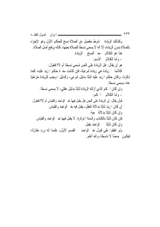 ‫ﺍﳌﻴﺰﺍﻥ ﰲ ﺃﺻﻮﻝ ﺍﻟﻔﻘـﻪ‬                                                         ‫٣٣٢‬
‫ﻭﻛﺬﻟﻚ ﺍﻟﺰﻳﺎﺩﺓ ﰲ ﺷﺮﻁ ﻣﻨﻔﺼﻞ ﻋﻦ ﺍﻟﺼﻼﺓ ﻧﺴﺦ ﻟﻠﺤﻜﻢ ﺍﻷﻭﻝ ﻭﻫﻮ ﺍﻹﺟﺰﺍﺀ‬
   ‫ﺑﺎﻟﺼﻼﺓ ﺑﺪﻭﻥ ﺍﻟﺰﻳﺎﺩﺓ، ﺇﻻ ﺃﻧﻪ ﻻ ﻳﺴﻤﻰ ﻧﺴﺨًﺎ ﻟﻠﺼﻼﺓ ﺑﻌﻴﻨﻬﺎ، ﻛﺄﻧﻪ ﻳﺮﺗﻔﻊ ﺃﺻﻞ ﺍﻟﺼﻼﺓ.‬
                                    ‫ﻫﺬﺍ ﻫﻮ ﺍﻟﻜﻼﻡ ﰲ ﻣﻌﲎ ﺍﻟﻨﺴﺦ ﰲ ﺍﻟﺰﻳﺎﺩﺓ.‬
                                                     ‫- ﻭﺃﻣﺎ ﺍﻟﻜﻼﻡ ﰲ ﺍﻻﺳﻢ:‬
                ‫ﻫﻮ ﺃﻥ ﻳﻘﺎﻝ: ﻫﻞ ﺍﻟﺰﻳﺎﺩﺓ ﻋﻠﻰ ﺍﻟﻨﺺ ﺗﺴﻤﻰ ﻧﺴﺨًﺎ ﺃﻡ ﻻ؟ ﻓﻨﻘﻮﻝ:‬
‫ﻛﻼﻣﻨﺎ ﰲ ﺯﻳﺎﺩﺓ ﻫﻲ ﺯﻳﺎﺩﺓ ﺷﺮﻋﻴﺔ، ﻓﺈﻥ ﻛﺎﻧﺖ ﻣﻐﲑﺓ ﺣﻜﻢ ﺍﳌﺰﻳﺪ ﻋﻠﻴﻪ، ﻛﻤﺎ‬
‫ﺫﻛﺮﻧﺎ، ﻭﻛﺎﻥ ﺣﻜﻢ ﺍﳌﺰﻳﺪ ﻋﻠﻴﻪ ﺛﺎﺑﺘًﺎ ﺑﺪﻟﻴﻞ ﺷﺮﻋﻲ، ﻭﺍﻟﺪﻟﻴﻞ ﺍﳌﻮﺟﺐ ﻟﻠﺰﻳﺎﺩﺓ ﻣﺘﺮﺍﺧﻴًﺎ‬
                                                               ‫ﻋﻨﻪ، ﻳﺴﻤﻰ ﻧﺴﺨًﺎ.‬
        ‫ﻭﺇﻥ ﻛﺎﻥ ﺍﳊﻜﻢ ﺍﻟﺬﻱ ﺃﺯﺍﻟﺘﻪ ﺍﻟﺰﻳﺎﺩﺓ ﺛﺎﺑﺘًﺎ ﺑﺪﻟﻴﻞ ﻋﻘﻠﻲ، ﻻ ﻳﺴﻤﻰ ﻧﺴﺨًﺎ.‬
                                                    ‫- ﻭﺃﻣﺎ ﺍﻟﻜﻼﻡ ﰲ ﺍﳊﻜﻢ:‬
‫ﻓﺒﺄﻥ ﻳﻘﺎﻝ: ﺇﻥ ﺍﻟﺰﻳﺎﺩﺓ ﻋﻠﻰ ﺍﻟﻨﺺ ﻫﻞ ﻳﻘﺒﻞ ﻓﻴﻬﺎ ﺧﱪ ﺍﻟﻮﺍﺣﺪ ﻭﺍﻟﻘﻴﺎﺱ ﺃﻡ ﻻ؟ ﻓﻨﻘﻮﻝ:‬
               ‫ﺇﻥ ﻛﺎﻥ ﺍﳌﺰﻳﺪ ﺛﺎﺑﺘًﺎ ﺑﺪﻻﻟﺔ ﺍﻟﻌﻘﻞ، ﻳﻘﺒﻞ ﻓﻴﻪ ﺧﱪ ﺍﻟﻮﺍﺣﺪ ﻭﺍﻟﻘﻴﺎﺱ.‬
                                                ‫ﻭﺇﻥ ﻛﺎﻥ ﺛﺎﺑﺘًﺎ ﺑﺪﻻﻟﺔ ﲰﻌﻴﺔ:‬
     ‫ﻓﺈﻥ ﻛﺎﻥ ﺛﺎﺑﺘًﺎ ﺑﺎﻟﻜﺘﺎﺏ ﻭﺍﻟﺴﻨﺔ ﺍﳌﺘﻮﺍﺗﺮﺓ: ﻻ ﻳﻘﺒﻞ ﻓﻴﻬﺎ ﺧﱪ ﺍﻟﻮﺍﺣﺪ ﻭﺍﻟﻘﻴﺎﺱ.‬
                                           ‫ﻭﺇﻥ ﻛﺎﻥ ﺛﺎﺑﺘًﺎ ﲞﱪ ﺍﻟﻮﺍﺣﺪ ﻳﻘﺒﻞ.‬
‫ﻭﻟﻮ ﺍﺗﻔﻘﻮﺍ ﻋﻠﻰ ﻗﺒﻮﻝ ﺧﱪ ﺍﻟﻮﺍﺣﺪ ﰲ ﺍﻟﻘﺴﻢ ﺍﻷﻭﻝ، ﻋﻠﻤﻨﺎ ﺃﻧﻪ ﻭﺭﺩ ﻣﻘﺎﺭﻧًﺎ،‬
                                             ‫ﻓﻴﻜﻮﻥ ﳐﺼﺼًﺎ ﻻ ﻧﺎﺳﺨًﺎ، ﻭﺍﷲ ﺃﻋﻠﻢ.‬
 