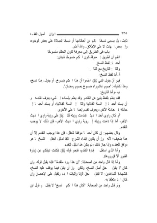 ‫ﺍﳌﻴﺰﺍﻥ ﰲ ﺃﺻﻮﻝ ﺍﻟﻔﻘـﻪ‬                                                         ‫٥٣٢‬
‫ﺛﺎﺑﺖ، ﺑﻞ ﻳﺴﻤﻰ ﻧﺴﺨًﺎ ﳊﻜﻢ ﻣﻦ ﺃﺣﻜﺎﻣﻬﺎ ﺃﻭ ﻧﺴﺨًﺎ ﻟﻠﺼﻼﺓ ﻋﻠﻰ ﺑﻌﺾ ﺍﻟﻮﺟﻮﻩ،‬
                            ‫ﻭﺇﱃ ﺑﻌﺾ ﺍﳉﻬﺎﺕ ﻻ ﻋﻠﻰ ﺍﻹﻃﻼﻕ. ﻭﺍﷲ ﺃﻋﻠﻢ.‬
               ‫ﺑﺎب ﻓﻲ اﻟﻄﺮﻳﻖ إﻟﻰ ﻣﻌﺮﻓﺔ آﻮن اﻟﺤﻜﻢ ﻣﻨﺴﻮ ًﺎ‬
                ‫ﺧ‬
                       ‫ﺍﻋﻠﻢ ﺃﻥ ﺍﻟﻄﺮﻳﻖ ﺇﱃ ﻣﻌﺮﻓﺔ ﻛﻮﻥ ﺍﳊﻜﻢ ﻣﻨﺴﻮﺧًﺎ ﺷﻴﺌﺎﻥ:‬
                                                      ‫ﺃﺣﺪﳘﺎ: ﻟﻔﻆ ﺍﻟﻨﺴﺦ.‬
                                                 ‫ﻭﺍﻟﺜﺎﱐ: ﺍﻟﺘﺎﺭﻳﺦ ﻣﻊ ﺍﻟﺘﻨﺎﰲ.‬
                                                         ‫ﺃ-ﺃﻣﺎ ﻟﻔﻆ ﺍﻟﻨﺴﺦ:‬
‫ﻓﻬﻮ ﺃﻥ ﻳﻘﻮﻝ ﺍﻟ‪‬ﻨِﺒﻲ ‪ :‬ﺍﻋﻠﻤﻮﺍ ﺃﻥ ﻫﺬﺍ ﺍﳊﻜﻢ ﻣﻨﺴﻮﺥ. ﺃﻭ ﻳﻘﻮﻝ: ﻫﺬﺍ ﻧﺴﺦ،‬
                            ‫ﻭﻫﺬﺍ ﻛﻘﻮﻟﻪ: "ﺻﻮﻡ ﻋﺎﺷﻮﺭﺍﺀ ﻣﻨﺴﻮﺥ ﺑﺼﻮﻡ ﺭﻣﻀﺎﻥ".‬
                                                          ‫ﺏ-ﻭﺃﻣﺎ ﺍﻟﺘﺎﺭﻳﺦ:‬
‫ﻓﻘﺪ ﻳﻌﻠﻢ ﺑﻠﻔﻆ ﻳﻨﺒﺊ ﻋﻦ ﺍﻟﺘﻘﺪﻡ. ﻭﻗﺪ ﻳﻌﻠﻢ ﺑﺈﺳﻨﺎﺩﻩ ﺇﱃ ﺷﻲﺀ ﻳﻌﺮﻑ ﺗﻘﺪﻣﻪ ﳓﻮ‬
‫ﺃﻥ ﻳﺴﻨﺪ ﺃﺣﺪﳘﺎ ﺇﱃ ﺍﻟﺴﻨﺔ ﺍﻟﻔﻼﻧﻴﺔ ﻭﺍﻟﺜﺎﱐ ﺇﱃ ﺍﻟﺴﻨﺔ ﺍﻟﻔﻼﻧﻴﺔ، ﺃﻭ ﻳﺴﻨﺪ ﺃﺣﺪﳘﺎ ﺇﱃ‬
                      ‫ﺣﺎﺩﺛﺔ ﻏﲑ ﺣﺎﺩﺛﺔ ﺍﻵﺧﺮ، ﻭﻳﻌﺮﻑ ﺗﻘﺪﻡ ﺇﺣﺪﺍﳘﺎ ﻋﻠﻰ ﺍﻷﺧﺮﻯ.‬
‫ﺃﻭ ﻛﺎﻥ ﺭﺍﻭﻱ ﺃﺣﺪ ﺍﳊﺪﻳﺜﲔ ﺗﻘﺪﻣﺖ ﺭﺅﻳﺘﻪ ﻟﻠﻨﱯ ‪ ‬ﻋﻠﻰ ﺭﺅﻳﺔ ﺭﺍﻭﻱ ﺍﳊﺪﻳﺚ‬
‫ﺍﻵﺧﺮ، ﺃﻣﺎ ﺇﺫﺍ ﺩﺍﻣﺖ ﺭﺅﻳﺘﻪ ﺇﱃ ﺭﺅﻳﺔ ﺭﺍﻭﻱ ﺍﳊﺪﻳﺚ ﺍﻵﺧﺮ، ﻓﺈﻥ ﺫﻟﻚ ﻻ ﻳﻮﺟﺐ‬
                                                                           ‫ﺍﻟﺘﻘﺪﻡ.‬
‫ﻭﻗﺎﻝ ﺑﻌﻀﻬﻢ: ﺇﻥ ﻛﺎﻥ ﺃﺣﺪﳘﺎ ﻣﻮﺍﻓﻘﹰﺎ ﻟﻠﻌﻘﻞ، ﻓﺈﻥ ﻫﺬﺍ ﻳﻮﺟﺐ ﺍﻟﺘﻘﺪﻡ ﺇﻻ ﺃﻥ‬
‫ﻫﺬﺍ ﺿﻌﻴﻒ؛ ﻷﻧﻪ ﳚﻮﺯ ﺃﻥ ﻳﻜﻮﻥ ﺍﺑﺘﺪﺍﺀ ﺍﻟﺸﺮﻉ ﳐﺎﻟﻔﹰﺎ ﻟﺪﻟﻴﻞ ﺍﻟﻌﻘﻞ ﰒ ﺍﻧﺘﺴﺦ ﲟﺎ ﻫﻮ‬
                            ‫ﻣﻮﺍﻓﻖ ﻟﻠﻌﻘﻞ، ﻭﺇﺫﺍ ﺟﺎﺯ ﺫﻟﻚ، ﻟﹶﻢ ﻳﻜﻦ ﻫﺬﺍ ﺩﻟﻴﻞ ﺍﻟﺘﻘﺪﻡ.‬
‫ﻭﺃﻣﺎ ﺍﻟﺬﻱ ﺍﺳﺘﻘﻞ ﰲ ﺇﻓﺎﺩﺓ ﺍﻟﺘﻘﺪﻡ، ﻓﻨﺤﻮ ﻗﻮﻟﻪ ‪)) :‬ﻛﻨﺖ ﻬﻧﻴﺘﻜﻢ ﻋﻦ ﺯﻳﺎﺭﺓ‬
                                                            ‫ﺍﻟﻘﺒﻮﺭ ﺃﻻ ﻓﺰﻭﺭﻭﻫﺎ((.‬
‫ﻭﺃﻣﺎ ﺇﺫﺍ ﻗﺎﻝ ﻭﺍﺣﺪ ﻣﻦ ﺍﻟﺼﺤﺎﺑﺔ: "ﺇﻥ ﻫﺬﺍ ﻭﺭﺩ ﻣﺘﻘﺪﻣًﺎ" ﻓﺈﻧﻪ ﻳﻘﺒﻞ ﻗﻮﻟﻪ، ﻭﺇﻥ‬
‫ﻛﺎﻥ ﻻ ﻳﻘﺒﻞ ﰲ ﺣﻖ ﺃﺻﻞ ﺍﻟﻨﺴﺦ، ﻭﻟﻜﻦ ﳚﻮﺯ ﺃﻥ ﻳﻘﺒﻞ ﻓﻴﻤﺎ ﻳﻮﻗﻒ ﻋﻠﻴﻪ ﺍﻟﻨﺴﺦ،‬
‫ﻛﺸﻬﺎﺩﺓ ﺍﻟﺸﺎﻫﺪﻳﻦ: ﻻ ﺗﻘﺒﻞ ﰲ ﺣﻖ ﺍﻟﺰﻧﺎ ﻭﺇﺛﺒﺎﺕ ﺍﳊﺪ، ﻭﺗﻘﺒﻞ ﻋﻠﻰ ﺍﻹﺣﺼﺎﻥ ﻭﺇﻥ‬
                                                              ‫ﻛﺎﻥ ﺍﳊﺪ ﻣﺘﻌﻠﻘﹰﺎ ﺑﻪ.‬
‫ﻭﻟﻮ ﻗﺎﻝ ﻭﺍﺣﺪ ﻣﻦ ﺍﻟﺼﺤﺎﺑﺔ: "ﻛﺎﻥ ﻫﺬﺍ ﺍﳊﻜﻢ ﰒ ﻧﺴﺦ" ﻻ ﻳﻘﺒﻞ ﳓﻮ ﻗﻮﻝ ﺍﺑﻦ‬
 