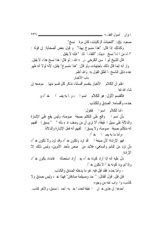 ‫٦٣٢‬                                                     ‫ﺍﳌﻴﺰﺍﻥ ﰲ ﺃﺻﻮﻝ ﺍﻟﻔﻘـﻪ‬
                          ‫ﻣﺴﻌﻮﺩ ‪" :‬ﺍﻟﺘﺤﻴﺎﺕ ﺍﻟﺰﺍﻛﻴﺎﺕ، ﻛﺎﻥ ﻣﺮﺓ ﰒ ﻧﺴﺦ".‬
‫ﻭﻛﺬﻟﻚ ﺇﺫﺍ ﻗﺎﻝ: "ﻫﺬﺍ ﻣﻨﺴﻮﺥ ﺑِﻬﺬﺍ" ﳓﻮ ﻗﻮﻝ ﺑﻌﺾ ﺍﻟﺼﺤﺎﺑﺔ: ﺇﻥ ﻗﻮﻟﻪ :‬
                      ‫"ﺍﳌﺎﺀ ﻣﻦ ﺍﳌﺎﺀ" ﻧﺴﺦ ﲝﺪﻳﺚ: "ﺍﻟﺘﻘﺎﺀ ﺍﳋﺘﺎﻧﲔ" ﻓﺈﻧﻪ ﻻ ﻳﻘﺒﻞ .‬
‫ﻗﺎﻝ ﺍﻟﺸﻴﺦ ﺃﺑﻮ ﺍﳊﺴﻦ ﺍﻟﻜﺮﺧﻲ -ﺭﲪﻪ ﺍﷲ-: ﻟﻮ ﻗﺎﻝ: ﻫﺬﺍ ﻧﺴﺦ ﻫﺬﺍ، ﻻ ﻳﻘﺒﻞ.‬
‫ﳉﻮﺍﺯ ﺃﻧﻪ ﺇ‪‬ﻤﺎ ﻗﺎﻝ ﺫﻟﻚ ﺑﺎﺟﺘﻬﺎﺩﻩ، ﻭﻟﻮ ﻗﺎﻝ: "ﻫﺬﺍ ﻣﻨﺴﻮﺥ" ﻳﻘﺒﻞ، ﻷﻧﻪ ﻟﻮﻻ ﺃﻧﻪ ﻇﻬﺮ‬
                                                                  ‫ﻧ‬
                                 ‫ﻋﻨﺪﻩ ﺩﻟﻴﻞ ﺍﻟﻨﺎﺳﺦ ﳌﺎ ﺃﻃﻠﻖ ﺍﻟﻘﻮﻝ ﺑﻪ. ﻭﺍﷲ ﺃﻋﻠﻢ.‬
                                ‫ﺑﺎب اﻷﺧﺒﺎر‬
‫ﺍﻋﻠﻢ ﺃﻥ ﺍﻟﻜﻼﻡ ﰲ ﺍﻷﺧﺒﺎﺭ ﻳﻨﻘﺴﻢ ﺃﻗﺴﺎﻣًﺎ، ﻧﺬﻛﺮ ﻛﻞ ﻗﺴﻢ ﻣﻨﻬﺎ ﰲ ﻣﻮﺿﻌﻪ ﺇﻥ‬
                                                          ‫ﺷﺎﺀ ﺍﷲ ﺗﻌﺎﱃ.‬
      ‫ﻓﺎﻟﻘﺴﻢ ﺍﻷﻭﻝ: ﻫﻮ ﺍﻟﻜﻼﻡ ﰲ ﺍﺳﻢ ﺍﳋﱪ، ﻭﲟﺎ ﺑﻪ ﻳﺼﲑ ﺍﳋﱪ ﺧﱪًﺍ، ﻭﰲ‬
                                       ‫ﺣﺪﻩ، ﻭﺃﻗﺴﺎﻣﻪ: ﺍﻟﺼﺪﻕ ﻭﺍﻟﻜﺬﺏ.‬
                                        ‫-ﺃﻣﺎ ﺍﻟﻜﻼﻡ ﰲ ﺍﺳﻢ ﺍﳋﱪ ﻓﻨﻘﻮﻝ:‬
‫ﺑﺄﻥ ﺍﺳﻢ ﺍﳋﱪ ﻭﺍﻗﻊ ﻋﻠﻰ ﺍﻟﺘﻜﻠﻢ ﺑﺼﻴﻐﺔ ﳐﺼﻮﺻﺔ، ﻭﻟﻴﺲ ﻳﻘﻊ ﻋﻠﻰ ﺍﻹﺷﺎﺭﺓ‬
‫ﻭﺍﻟﺪﻻﻟﺔ ﻋﻠﻰ ﺳﺒﻴﻞ ﺍﳊﻘﻴﻘﺔ، ﺃﻻ ﺗﺮﻯ ﺃﻥ ﻣﻦ ﻭﺻﻒ ﻏﲑﻩ ﺑﺄﻧﻪ "ﳐﱪ" ﻳﺴﺒﻖ ﺇﱃ ﺍﻟﻔﻬﻢ‬
         ‫ﺃﻧﻪ ﻣﺘﻜﻠﻢ ﺑﺼﻴﻐﺔ ﳐﺼﻮﺻﺔ، ﻭﻻ ﻳﺴﺒﻖ ﺇﱃ ﺍﻟﻔﻬﻢ ﺃﻧﻪ ﻓﻌﻞ ﺍﻹﺷﺎﺭﺓ ﻭﺍﻟﺪﻻﻟﺔ.‬
                                             ‫-ﻭﺃﻣﺎ ﻣﺎ ﺑﻪ ﻳﺼﲑ ﺍﳋﱪ ﺧﱪًﺍ:‬
‫ﻓﻬﻮ ﺍﻹﺭﺍﺩﺓ؛ ﻷﻥ ﺻﻴﻐﺔ ﺍﳋﱪ ﻗﺪ ﺗﺮﺩ ﻭﺗﻜﻮﻥ ﺧﱪًﺍ، ﻭﻗﺪ ﺗﺮﺩ ﻭﻻ ﺗﻜﻮﻥ ﺧﱪًﺍ،‬
‫ﺑﺄﻥ ﺗﺮﺩ ﻣﻦ ﺍﻟﻨﺎﺋﻢ ﻭﺍﻟﺴﺎﻫﻲ، ﻓﻼﺑﺪ ﻣﻦ ﳐﺼﺺ ﺑﺄﺣﺪ ﺍﻷﻣﺮﻳﻦ، ﻭﻟﻴﺲ ﺫﻟﻚ ﺇﻻ‬
                                                                     ‫ﺍﻹﺭﺍﺩﺓ.‬
‫ﺩﻝ ﻋﻠﻴﻪ ﺃﻧﻪ ﺇﺫﺍ ﺃﺭﺍﺩ ﻛﻮﻧﻪ ﺧﱪًﺍ، ﻳﻌﲏ ﺃﺭﺍﺩ ﺍﺳﺘﻌﻤﺎﻟﻪ ﰲ ﻓﺎﺋﺪﺓ، ﻳﻜﻮﻥ ﺧﱪًﺍ،‬
                                          ‫ﻭﺇﺫﺍ ﻟﹶﻢ ﻳﺮﺩ ﻛﻮﻧﻪ ﺧﱪًﺍ ﻻ ﻳﻜﻮﻥ ﺧﱪًﺍ.‬
                ‫- ﻭﺃﻣﺎ ﺣﺪﻩ: ﻓﻘﺪ ﻗﻴﻞ ﻓﻴﻪ: ﻫﻮ ﻣﺎ ﻳﺪﺧﻠﻪ ﺍﻟﺼﺪﻕ ﻭﺍﻟﻜﺬﺏ.‬
‫ﻓﺈﻥ ﻗﻴﻞ: ﻗﻮﻝ ﺍﻟﻘﺎﺋﻞ: "ﳏﻤﺪ ﻭﻣﺴﻴﻠﻤﺔ ﺻﺎﺩﻗﺎﻥ" ﻓﻬﺬﺍ ﺧﱪ، ﻭﻟﻴﺲ ﺑﺼﺪﻕ ﻭﻻ‬
                                                 ‫ﻛﺬﺏ، ﻭﺍﳉﻮﺍﺏ ﻋﻨﻪ ﻣﻦ ﻭﺟﻮﻩ:‬
‫ﺃﺣﺪﻫﺎ: ﺃﻥ ﻫﺬﻳﻦ ﺧﱪﺍﻥ ﰲ ﺍﳊﻘﻴﻘﺔ ﻟﺘﻌﺪﺩ ﺍﳌﺨﱪ ﺑﻪ: ﺃﺣﺪﳘﺎ ﺻﺪﻕ، ﻭﺍﻵﺧﺮ ﻛﺬﺏ.‬
 