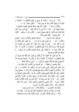 ‫ﺍﳌﻴﺰﺍﻥ ﰲ ﺃﺻﻮﻝ ﺍﻟﻔﻘـﻪ‬                                                          ‫٧٣٢‬
‫ﻭﺍﻟﺜﺎﱐ: ﺃﻥ ﻣﺮﺍﺩﻧﺎ ﲟﺎ ﺫﻛﺮﻧﺎ ﺃﻧﻪ ﻳﺼﺢ ﺃﻥ ﻳﻘﺎﻝ ﻟﻠﻤﺘﻜﻠﻢ ﺑﻪ: "ﺻﺪﻗﺖ ﺃﻭ‬
       ‫ﻛﺬﺑﺖ" ﻣﻦ ﺣﻴﺚ ﺍﻟﻠﻐﺔ. ﻭﻫﺬﺍ ﻫﻮ ﺻﻮﺭﺓ ﻫﺬﺍ ﺍﳋﱪ، ﻓﻜﺎﻥ ﺩﺍﺧﻼ ﲢﺖ ﺍﳊﺪ.‬
                  ‫ﹰ‬
‫ﻭﺍﻟﺜﺎﻟﺚ: ﺃﻥ ﻫﺬﺍ ﺍﳋﱪ ﻛﺬﺏ؛ ﻷﻧﻪ ﻳﻔﻴﺪ ﺇﺿﺎﻓﺔ ﺍﻟﺼﺪﻕ ﺇﻟﻴﻬﻤﺎ، ﻭﺍﻟﺼﺪﻕ ﻏﲑ‬
‫ﻣﻀﺎﻑ ﺇﻟﻴﻬﻤﺎ ﺑﻞ ﺇﱃ ﺃﺣﺪﳘﺎ، ﺃﻻ ﺗﺮﻯ ﺃﻧﻪ ﺇﺫﺍ ﻗﺎﻝ ﻗﺎﺋﻞ: "ﲨﻴﻊ ﺍﻟﻨﺎﺱ ﺳﻮﺩ" ﻛﺎﻥ‬
‫ﺫﻟﻚ ﻛﺬﺑًﺎ، ِﻟﻤ‪‬ﺎ ﺫﻛﺮﻧﺎ: ﺃﻧﻪ ﻳﻔﻴﺪ ﺣﺼﻮﻝ ﺍﻟﺴﻮﺍﺩ ﰲ ﺍﻟﻜﻞ، ﻭﺇﻧﻪ ﻏﲑ ﺣﺎﺻﻞ ﰲ ﺍﻟﻜﻞ،‬
                                     ‫ﻓﺎﳋﱪ ﺍﳌﻔﻴﺪ ﺣﺼﻮﻟﻪ ﰲ ﺍﻟﻜﻞ ﻳﻜﻮﻥ ﻛﺬﺑًﺎ.‬
‫ﻓﺈﻥ ﻗﻴﻞ: ﺃﻧﺘﻢ ﺇﺫﺍ ﺣﺪﺩﰎ ﺍﳋﱪ ﲟﺎ ﻳﺪﺧﻠﻪ ﺍﻟﺼﺪﻕ ﻭﺍﻟﻜﺬﺏ، ﻭﺣﺪﺩﰎ ﺍﻟﺼﺪﻕ‬
‫ﻭﺍﻟﻜﺬﺏ ﲟﺎ ﻫﻮ ﺍﳋﱪ ﻋﻦ ﺍﻟﺸﻲﺀ ﻋﻠﻰ ﻣﺎ ﻫﻮ ﺑﻪ، ﻭﺍﳋﱪ ﻋﻦ ﺍﻟﺸﻲﺀ ﻋﻠﻰ ﺧﻼﻑ ﻣﺎ‬
‫ﻫﻮ ﺑﻪ، ﻓﻘﺪ ﺣﺪﺩﰎ ﺍ‪‬ﻬﻮﻝ ﺑﺎ‪‬ﻬﻮﻝ، ﻭﺇﻧﻪ ﺑﺎﻃﻞ؛ ﻷﻥ ﺍﻟﻐﺮﺽ ﻣﻦ ﺍﻟﺘﺤﺪﻳﺪ ﻫﻮ‬
‫ﺍﻟﺘﻌﺮﻳﻒ ﻗﻠﻨﺎ: ﻣﺮﺍﺩﻧﺎ ﺑﺬﻟﻚ ﺃﻧﻪ ﺇﺫﺍ ﻗﻴﻞ ﻟﻠﻤﺘﻜﻠﻢ ﺑﻪ: "ﺻﺪﻗﺖ" ﺃﻭ "ﻛﺬﺑﺖ" ﻻ ﳜﻄﺌﻪ‬
‫ﺃﻫﻞ ﺍﻟﻠﻐﺔ، ﻭﻫﺬﺍ ﺍﳌﻌﲎ ﻻ ﻳﺘﻮﻗﻒ ﻋﻠﻰ ﻣﻌﺮﻓﺔ ﺍﻟﺼﺪﻕ ﻭﺍﻟﻜﺬﺏ، ﺑﻞ ﻳﺮﺟﻊ ﺇﱃ ﻣﺎ‬
                                                 ‫ﺗﻌﺎﺭﻓﻪ ﺃﻫﻞ ﺍﻟﻠﻐﺔ ﻣﻦ ﺍﻟﺼﻴﻐﺔ.‬
‫ﻫﺬﺍ ﻫﻮ ﺗﻘﺮﻳﺮ ﻫﺬﺍ ﺍﻟﻘﻮﻝ؛ ﺇﻻ ﺃﻥ ﻟﻘﺎﺋﻞ ﺃﻥ ﻳﻘﻮﻝ: ﺃﻫﻞ ﺍﻟﻠﻐﺔ ﺇ‪‬ﻤﺎ ﺳﻮﻏﻮﺍ ﺃﻥ‬
            ‫ﻧ‬
‫ﻳﻘﺎﻝ ﻟﻠﻤﺘﻜﻠﻢ ﺑﻪ: "ﺻﺪﻗﺖ" ﺃﻭ "ﻛﺬﺑﺖ"، ﺑﻌﺪ ﺃﻥ ﻋﺮﻓﻮﺍ ﻣﻌﲎ ﺍﻟﺼﻴﻐﺔ ﻭﻣﻴﺰﻭﻫﺎ ﻋﻤﺎ‬
         ‫ﻻ ﻳﺼﺢ ﺃﻥ ﻳﻘﺎﻝ ﻓﻴﻪ ﺫﻟﻚ، ﻓﻴﺠﺐ ﺃﻥ ﻳﻜﻮﻥ ﺍﳊﺪ ﲟﺎ ﻳﻨﺒﺊ ﻋﻦ ﺗﻠﻚ ﺍﻟﺼﻔﺔ.‬
‫ﻭﻗﺎﻝ ﺑﻌﻀﻬﻢ: ﺇﻥ ﺣﻘﻴﻘﺔ ﺍﳋﱪ ﻫﻮ ﺍﻟﺼﺪﻕ ﺩﻭﻥ ﺍﻟﻜﺬﺏ؛ ﻷﻧﻪ ﻣﺄﺧﻮﺫ ﻣﻦ ﺍﳋﱪ‬
‫ﻭﻫﻮ ﺍﻟﻌﻠﻢ ﺍﻟﺬﻱ ﻳﺘﻨﺎﻭﻝ ﺍﻟﺸﻲﺀ ﻋﻠﻰ ﻣﺎ ﻫﻮ ﺑﻪ، ﻭﺍﻹﺧﺒﺎﺭ ﻫﻮ ﺍﻹﻋﻼﻡ، ﻭﺍﳋﺒﲑ ﻫﻮ‬
‫ﺍﻟﻌﺎﱂ، ﻭﺍﻟﻜﺬﺏ ﻻ ﻳﻘﻊ ﺑﻪ ﺍﻹﻋﻼﻡ، ﻭﺇ‪‬ﻤﺎ ﻳﻘﻊ ﺑﺎﻟﺼﺪﻕ، ﺇﻻ ﺃﻥ ﻫﺬﺍ ﻏﲑ ﺻﺤﻴﺢ، ﻭﻫﻮ‬
                                          ‫ﻧ‬
‫ﺧﻼﻑ ﻋﺮﻑ ﺃﻫﻞ ﺍﻟﻠﻐﺔ، ﻓﺈ‪‬ﻬﻢ ﻳﺼﻔﻮﻥ ﺍﻟﻜﺬﺏ ﺑﺄﻧﻪ ﺧﱪ، ﻛﻤﺎ ﻳﺼﻔﻮﻥ ﺍﻟﺼﺪﻕ ﺑﻪ،‬
                                                 ‫ﻧ‬
‫ﻳﻘﻮﻟﻮﻥ: "ﺃﺧﱪ ﺻﺎﺩﻗﹰﺎ، ﻭﺃﺧﱪ ﻛﺎﺫﺑًﺎ، ﻭﻫﺬﺍ ﺧﱪ ﺻﺪﻕ، ﻭﻫﺬﺍ ﺧﱪ ﻛﺬﺏ" ﻭﻷﻥ ﻗﻮﻝ‬
‫ﺍﻟﻘﺎﺋﻞ: "ﺯﻳﺪ ﰲ ﺍﻟﺪﺍﺭ" ﻭﻫﻮ ﻟﻴﺲ ﻓﻴﻬﺎ ﺧﱪ؛ ﻷﻧﻪ ﻗﺴﻢ ﻣﻦ ﺃﻗﺴﺎﻡ ﺍﻟﻜﻼﻡ، ﻭﺃﻗﺴﺎﻡ‬
‫ﺍﻟﻜﻼﻡ ﳏﺼﻮﺭﺓ ﰲ ﺍﻷﻣﺮ ﻭﺍﻟﻨﻬﻲ ﻭﺍﻻﺳﺘﺨﺒﺎﺭ ﻭﺍﻹﺧﺒﺎﺭ ﻭﺍﻟﺘﻤﲏ ﻭﻟﻴﺲ ﻫﺬﺍ ﺩﺍﺧﻼ ﰲ‬
   ‫ﹰ‬
                          ‫ﺍﻻﺳﺘﺨﺒﺎﺭ ﻭﺍﻟﺘﻤﲏ ﻭﺍﻷﻣﺮ ﻭﺍﻟﻨﻬﻲ، ﻭﻛﺎﻥ ﺧﱪًﺍ ﺿﺮﻭﺭﺓ.‬
          ‫ﻭﻗﻮﻟﻪ ﺑﺄﻧﻪ "ﻣﺸﺘﻖ ﻣﻦ ﺍﳋﱪ ﻭﺍﻹﻋﻼﻡ" ﻗﻠﻨﺎ: ﺍﳉﻮﺍﺏ ﻋﻨﻪ ﻣﻦ ﻭﺟﻮﻩ:‬
  ‫ﺃﺣﺪﻫﺎ: ﺃﻥ ﺍﺳﺘﻌﻤﺎﳍﻢ ﺇﻳﺎﻩ ﻓﻴﻤﺎ ﻻ ﻳﺘﺤﻘﻖ ﻓﻴﻪ ﺍﻟﻌﻠﻢ ﺩﻟﻴﻞ ﻋﻠﻰ ﺃﻧﻪ ﻏﲑ ﻣﺄﺧﻮﺫ ﻣﻨﻪ.‬
‫ﻭﺍﻟﺜﺎﱐ: ﺇﻥ ﻛﺎﻥ ﻛﺬﻟﻚ، ﻟﻜﻦ ﻣﻌﲎ ﻛﻮﻧﻪ ﺇﻋﻼﻣًﺎ، ﻛﻮﻧﻪ ﻣﻨﺒﺌﹰﺎ ﻋﻨﻪ ﻣﻔﻀﻴًﺎ ﺇﱃ‬
 