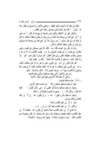 ‫ﺍﳌﻴﺰﺍﻥ ﰲ ﺃﺻﻮﻝ ﺍﻟﻔﻘـﻪ‬                                                 ‫٩٣٢‬
‫ﰲ ﺫﻟﻚ ﺩﻝ ﻋﻠﻴﻪ ﺃﻧﻪ ﻻ ﻳﺜﺒﺖ ﺑﺄﺣﺪ ﺍﻟﻠﻔﻈﲔ، ﻭﻳﻨﺘﻔﻲ ﺑﺎﻵﺧﺮ، ﻭﻻ ﻳﺼﺢ ﺃﻥ ﻳﻘﺎﻝ: ﻫﺬﺍ‬
                   ‫ﺧﱪ ﺗﻨﺎﻭﻝ ﳐﱪًﺍ ﻛﻤﺎ ﻫﻮ ﺗﻨﺎﻭﻟﻪ ﻭﻟﻴﺲ ﺑﺼﺪﻕ. ﻭﻛﺬﺍ ﻋﻠﻰ ﺍﻟﻘﻠﺐ.‬
‫ﻭﺍﻟﺪﻟﻴﻞ ﻋﻠﻰ ﺃﻥ ﺍﻻﻋﺘﻘﺎﺩ ﻭﺍﻟﻈﻦ ﻟﻴﺲ ﺑﺸﺮﻁ ﺃﻥ ﻳﻬﻮﺩ‪‬ﺎ ﻟﻮ ﻗﺎﻝ: "ﳏﻤﺪ ﻟﻴﺲ‬
                     ‫ﻳ‬
‫ﺑﻨﱯ" ﻟﹶﻢ ﳝﺘﻨﻊ ﺃﺣﺪ ﻣﻦ ﻭﺻﻔﻪ ﺑﺄﻧﻪ ﻛﺎﺫﺏ، ﻭﺇﻥ ﺟﺎﺯ ﺃﻥ ﻳﻜﻮﻥ ﻣﻌﺘﻘﺪًﺍ ﺧﻼﻑ ﻣﺎ ﻗﺎﻝ‬
‫ﺃﻭ ﻇﺎ‪‬ﺎ ﻟﻪ، ﻭﻟﻮ ﻗﺎﻝ ﻣﺴﻠﻢ: "ﳏﻤﺪ ﺭﺳﻮﻝ ﺍﷲ" ﻟﹶﻢ ﳝﺘﻨﻊ ﺃﺣﺪ ﻣﻦ ﻭﺻﻔﻪ ﺑﺄﻧﻪ ﺻﺎﺩﻕ،‬
                                                                    ‫ﻧ‬
                                     ‫ﻭﺇﻥ ﺟﺎﺯ ﺃﻥ ﻳﻜﻮﻥ ﻣﻌﺘﻘﺪًﺍ ﺧﻼﻑ ﻣﺎ ﻗﺎﻝ.‬
‫ﻭﺃﻣﺎ ﻣﺎ ﺫﻛﺮ ﻣﻦ ﺍﻟﻌﺮﻑ ﻗﻠﻨﺎ: ﻣﻌﲎ ﺫﻟﻚ ﺃﻧﻪ ﻟﻴﺲ ﺑﺼﺎﺩﻕ ﻋﻦ ﻗﺼﺪ، ﻭﻟﻴﺲ‬
‫ﺑﻜﺎﺫﺏ ﻋﻦ ﻗﺼﺪ. ﺃﻭ ﻟﹶﻢ ﻳﻘﺼﺪ ﺍﻟﺼﺪﻕ ﻭﻏﲑﻩ ﻭﱂ ﻳﻘﺼﺪ ﺍﻟﻜﺬﺏ ﺑﻪ، ﻻ ﺃﻥ ﺧﱪﻩ‬
‫ﺻﺪﻕ ﻭﻛﺬﺏ ﺣﻘﻴﻘﺔ، ﻛﻤﻦ ﺭﺃﻯ ﻃﺎﺋﺮًﺍ ﻓﻘﺎﻝ: "ﻫﻮ ﻏﺮﺍﺏ" ﻭﻗﺎﻝ ﺁﺧﺮ: "ﻫﻮ ﲪﺎﻡ"‬
            ‫ﻭﻻ ﻳﻘﺎﻝ ﻷﺣﺪﳘﺎ ﺻﺎﺩﻕ ﺃﻭ ﻛﺎﺫﺏ؛ ﻷﻧﻪ ﺃﺧﻄﺄ ﰲ ﺫﻟﻚ ﻭﱂ ﻳﻘﺼﺪ ﺇﻟﻴﻪ.‬
‫ﻓﻠﻮ ﻗﺎﻝ ﻗﺎﺋﻞ: ﺇﻥ ﺍﳌﺨﱪ ﻋﻦ ﺍﻟﺸﻲﺀ ﻋﻠﻰ ﻣﺎ ﻫﻮ ﺑﻪ ﺇﺫﺍ ﻇﻦ ﺧﻼﻑ ﺫﻟﻚ،‬
‫ﻭﺍﳌﺨﱪ ﻋﻦ ﺍﻟﺸﻲﺀ ﻋﻠﻰ ﺧﻼﻑ ﻣﺎ ﻫﻮ ﺑﻪ ﺇﺫﺍ ﺍﻋﺘﻘﺪ ﺧﻼﻑ ﺫﻟﻚ، ﻻ ﻳﻮﺻﻒ ﺑﺄﻧﻪ‬
        ‫ﺻﺎﺩﻕ ﻭﻻ ﻛﺎﺫﺏ، ﺑِﻬﺬﺍ ﺍﳌﻌﲎ ﺗﻮﺳﻌًﺎ، ﻓﻨﺤﻦ ﻻ ﻧﺄﰉ ﺫﻟﻚ، ﻭﺍﷲ ﺗﻌﺎﱃ ﺃﻋﻠﻢ.‬
            ‫ﺑﺎب ﻓﻲ اﻷﺧﺒﺎر اﻟﺘﻲ ﻳﻌﻠﻢ ﺻﺪﻗﻬﺎ، واﻟﺘﻲ ﻳﻌﻠﻢ آﺬﺑﻬﺎ‬
              ‫واﻟﺘﻲ ﻻ ﻳﻌﻠﻢ آﻼ اﻷﻣﺮﻳﻦ ﻓﻴﻬﺎ ﻓﻲ أﺧﺒﺎر اﻵﺣﺎد‬
                                              ‫- ﺃﻣﺎ ﺍﻟﱵ ﻳﻌﻠﻢ ﺻﺪﻗﻬﺎ ﻓﻮﺟﻮﻩ:‬
            ‫ﻣﻨﻬﺎ: ﻣﺎ ﻳﻌﻠﻢ ﺻﺪﻗﻬﺎ ﺑﺎﺿﻄﺮﺍﺭ، ﻛﺎﳋﱪ ﺑﺄﻥ ﺍﻟﺴﻤﺎﺀ ﺗﻌﻠﻮ ﺍﻷﺭﺽ.‬
‫ﻭﻣﻨﻬﺎ: ﻣﺎ ﻳﻌﻠﻢ ﺻﺪﻗﻬﺎ ﺑﺎﺳﺘﺪﻻﻝ ﻋﻘﻠﻲ، ﺃﻭ ﲰﻌﻲ. ﻣﺜﺎﻝ ﺍﻷﻭﻝ: ﺍﳋﱪ ﲝﻜﻤﺔ‬
                 ‫ﺍﷲ ﺗﻌﺎﻝ.: ﻭﻣﺜﺎﻝ ﺍﻟﺜﺎﱐ: ﺍﳋﱪ ﺑﻮﺟﻮﺏ ﺍﻟﺼﻮﻡ ﻭﺍﻟﺼﻼﺓ ﻭﳓﻮ ﺫﻟﻚ.‬
‫ﻭﻣﻨﻬﺎ: ﻣﺎ ﻳﻌﻠﻢ ﺑﺄﻣﺮ ﺭﺍﺟﻊ ﺇﱃ ﺍﳌﺨﱪ، ﳓﻮ ﺃﻥ ﻳﻜﻮﻥ ﺍﳌﺨﱪ ﳑﻦ ﻻ ﳚﻮﺯ ﻋﻠﻴﻪ‬
                                                      ‫ﺍﻟﻜﺬﺏ ﻭﺫﻟﻚ ﺿﺮﺑﺎﻥ:‬
                                     ‫ﺃﺣﺪﳘﺎ: ﻻ ﳚﻮﺯ ﻋﻠﻴﻪ ﺍﻟﻜﺬﺏ ﺃﺻﻼ.‬
                                      ‫ﹰ‬
                    ‫ﻭﺍﻵﺧﺮ: ﻻ ﳚﻮﺯ ﻋﻠﻴﻪ ﺍﻟﻜﺬﺏ ﻓﻴﻤﺎ ﺃﺧﱪ، ﻭﳚﻮﺯ ﰲ ﻏﲑﻩ.‬
‫ﺃﻣﺎ ﺍﻟﺬﻱ ﻻ ﳚﻮﺯ ﻋﻠﻴﻪ ﺍﻟﻜﺬﺏ ﺃﺻﻼﹰ، ﻓﻨﺤﻮ ﺃﻥ ﻳﻜﻮﻥ ﺍﳌﺨﱪ ﺣﻜﻴﻤًﺎ ﻻ ﳚﻮﺯ‬
‫ﻋﻠﻴﻪ ﺍﻟﻜﺬﺏ، ﻟﻌﻠﻤﻪ ﺑﻘﺒﺤﻪ ﻭﺍﺳﺘﻐﻨﺎﺋﻪ ﻋﻨﻪ، ﻭﻫﻮ ﺍﷲ ﺳﺒﺤﺎﻧﻪ. ﺃﻭ ﻛﺎﻥ ﻣﻌﺼﻮﻣًﺎ ﻋﻦ‬
          ‫ﺍﻟﻜﺬﺏ ﻛﺎﻟﻨﱯ ﺍﳌﺆﻳﺪ ﺑﺎﳌﻌﺠﺰﺓ، ﻭﺍﻷﻣﺔ ﺍﻟﱵ ﻳﺸﻬﺪ ﺍﷲ ﻭﺭﺳﻮﻟﻪ ﳍﺎ ﺑﺎﻟﻌﺪﺍﻟﺔ.‬
 