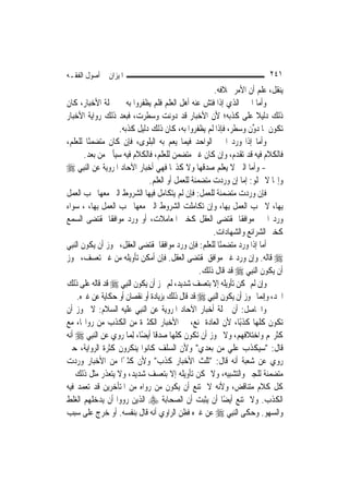 ‫ﺍﳌﻴﺰﺍﻥ ﰲ ﺃﺻﻮﻝ ﺍﻟﻔﻘـﻪ‬                                                        ‫١٤٢‬
                                                        ‫ﻳﻨﻘﻞ، ﻋﻠﻢ ﺃﻥ ﺍﻷﻣﺮ ﲞﻼﻓﻪ.‬
‫ﻭﺃﻣﺎ ﺍﳋﱪ ﺍﻟﺬﻱ ﺇﺫﺍ ﻓﺘﺶ ﻋﻨﻪ ﺃﻫﻞ ﺍﻟﻌﻠﻢ ﻓﻠﻢ ﻳﻈﻔﺮﻭﺍ ﺑﻪ ﰲ ﲨﻠﺔ ﺍﻷﺧﺒﺎﺭ، ﻛﺎﻥ‬
‫ﺫﻟﻚ ﺩﻟﻴﻼ ﻋﻠﻰ ﻛﺬﺑﻪ؛ ﻷﻥ ﺍﻷﺧﺒﺎﺭ ﻗﺪ ﺩﻭﻧﺖ ﻭﺳﻄﺮﺕ، ﻓﺒﻌﺪ ﺫﻟﻚ ﺭﻭﺍﻳﺔ ﺍﻷﺧﺒﺎﺭ‬       ‫ﹰ‬
                     ‫ﺗﻜﻮﻥ ﳌﺎ ﺩ ﱢﻥ ﻭﺳﻄﺮ، ﻓﺈﺫﺍ ﻟﹶﻢ ﻳﻈﻔﺮﻭﺍ ﺑﻪ، ﻛﺎﻥ ﺫﻟﻚ ﺩﻟﻴﻞ ﻛﺬﺑﻪ.‬
                                                                       ‫‪‬ﻭ‬
‫ﻭﺃﻣﺎ ﺇﺫﺍ ﻭﺭﺩ ﺍﳋﱪ ﺍﻟﻮﺍﺣﺪ ﻓﻴﻤﺎ ﻳﻌﻢ ﺑﻪ ﺍﻟﺒﻠﻮﻯ، ﻓﺈﻥ ﻛﺎﻥ ﻣﺘﻀﻤﻨًﺎ ﻟﻠﻌﻠﻢ،‬
         ‫ﻓﺎﻟﻜﻼﻡ ﻓﻴﻪ ﻗﺪ ﺗﻘﺪﻡ، ﻭﺇﻥ ﻛﺎﻥ ﻏﲑ ﻣﺘﻀﻤﻦ ﻟﻠﻌﻠﻢ، ﻓﺎﻟﻜﻼﻡ ﻓﻴﻪ ﺳﻴﺄﰐ ﻣﻦ ﺑﻌﺪ.‬
‫- ﻭﺃﻣﺎ ﺍﻟﱵ ﻻ ﻳﻌﻠﻢ ﺻﺪﻗﻬﺎ ﻭﻻ ﻛﺬ‪‬ﺎ ﻓﻬﻲ ﺃﺧﺒﺎﺭ ﺍﻵﺣﺎﺩ ﺍﳌﺮﻭﻳﺔ ﻋﻦ ﺍﻟ‪‬ﻨﺒِﻲ ‪‬‬
                                ‫ﻭﺇ‪‬ﺎ ﻻ ﲣﻠﻮ: ﺇﻣﺎ ﺇﻥ ﻭﺭﺩﺕ ﻣﺘﻀﻤﻨﺔ ﻟﻠﻌﻤﻞ ﺃﻭ ﺍﻟﻌﻠﻢ.‬
‫ﻓﺈﻥ ﻭﺭﺩﺕ ﻣﺘﻀﻤﻨﺔ ﻟﻠﻌﻤﻞ: ﻓﺈﻥ ﻟﹶﻢ ﻳﺘﻜﺎﻣﻞ ﻓﻴﻬﺎ ﺍﻟﺸﺮﻭﻁ ﺍﻟﱵ ﻣﻌﻬﺎ ﳚﺐ ﺍﻟﻌﻤﻞ‬
‫ﺑِﻬﺎ، ﻻ ﳚﺐ ﺍﻟﻌﻤﻞ ﺑِﻬﺎ، ﻭﺇﻥ ﺗﻜﺎﻣﻠﺖ ﺍﻟﺸﺮﻭﻁ ﺍﻟﱵ ﻣﻌﻬﺎ ﳚﺐ ﺍﻟﻌﻤﻞ ﺑِﻬﺎ، ، ﺳﻮﺍﺀ‬
‫ﻭﺭﺩ ﺍﳋﱪ ﻣﻮﺍﻓﻘﹰﺎ ﳌﻘﺘﻀﻰ ﺍﻟﻌﻘﻞ ﻛﺨﱪ ﺍﳌﻌﺎﻣﻼﺕ، ﺃﻭ ﻭﺭﺩ ﻣﻮﺍﻓﻘﹰﺎ ﳌﻘﺘﻀﻰ ﺍﻟﺴﻤﻊ‬
                                                       ‫ﻛﺨﱪ ﺍﻟﺸﺮﺍﺋﻊ ﻭﺍﻟﺸﻬﺎﺩﺍﺕ.‬
‫ﺃﻣﺎ ﺇﺫﺍ ﻭﺭﺩ ﻣﺘﻀﻤﻨًﺎ ﻟﻠﻌﻠﻢ: ﻓﺈﻥ ﻭﺭﺩ ﻣﻮﺍﻓﻘﹰﺎ ﳌﻘﺘﻀﻰ ﺍﻟﻌﻘﻞ، ﳚﻮﺯ ﺃﻥ ﻳﻜﻮﻥ ﺍﻟ‪‬ﻨﺒِﻲ‬
‫‪ ‬ﻗﺎﻟﻪ. ﻭﺇﻥ ﻭﺭﺩ ﻏﲑ ﻣﻮﺍﻓﻖ ﳌﻘﺘﻀﻰ ﺍﻟﻌﻘﻞ. ﻓﺈﻥ ﺃﻣﻜﻦ ﺗﺄﻭﻳﻠﻪ ﻣﻦ ﻏﲑ ﺗﻌﺴﻒ، ﳚﻮﺯ‬
                                                   ‫ﺃﻥ ﻳﻜﻮﻥ ﺍﻟ‪‬ﻨﺒِﻲ ‪ ‬ﻗﺪ ﻗﺎﻝ ﺫﻟﻚ.‬
‫ﻭﺇﻥ ﻟﹶﻢ ﳝﻜﻦ ﺗﺄﻭﻳﻠﻪ ﺇﻻ ﺑﺘﻌﺴﻒ ﺷﺪﻳﺪ، ﻟﹶﻢ ﳚﺰ ﺃﻥ ﻳﻜﻮﻥ ﺍﻟ‪‬ﻨﺒِﻲ ‪ ‬ﻗﺪ ﻗﺎﻟﻪ ﻋﻠﻰ ﺫﻟﻚ‬
      ‫ﺍﳊﺪ، ﻭﺇ‪‬ﻤﺎ ﳚﻮﺯ ﺃﻥ ﻳﻜﻮﻥ ﺍﻟ‪‬ﻨﺒِﻲ ‪ ‬ﻗﺪ ﻗﺎﻝ ﺫﻟﻚ ﺑﺰﻳﺎﺩﺓ ﺃﻭ ﻧﻘﺼﺎﻥ ﺃﻭ ﺣﻜﺎﻳﺔ ﻋﻦ ﻏﲑﻩ.‬
                                                                          ‫ﻧ‬
‫ﻭﺍﳊﺎﺻﻞ: ﺃﻥ ﲨﻠﺔ ﺃﺧﺒﺎﺭ ﺍﻵﺣﺎﺩ ﺍﳌﺮﻭﻳﺔ ﻋﻦ ﺍﻟ‪‬ﻨﺒِﻲ ﻋﻠﻴﻪ ﺍﻟﺴﻼﻡ: ﻻ ﳚﻮﺯ ﺃﻥ‬
‫ﺗﻜﻮﻥ ﻛﻠﻬﺎ ﻛﺬﺑًﺎ، ﻷﻥ ﺍﻟﻌﺎﺩﺓ ﲤﻨﻊ، ﰲ ﺍﻷﺧﺒﺎﺭ ﺍﻟﻜﺜﲑﺓ ﻣﻦ ﺍﻟﻜﺬﺏ ﻣﻦ ﺭﻭﺍ‪‬ﺎ، ﻣﻊ‬
‫ﻛﺜﺮ‪‬ﻢ ﻭﺍﺧﺘﻼﻓﻬﻢ، ﻭﻻ ﳚﻮﺯ ﺃﻥ ﺗﻜﻮﻥ ﻛﻠﻬﺎ ﺻﺪﻗﺎ ﺃﻳﻀًﺎ، ِﻟﻤ‪‬ﺎ ﺭﻭﻱ ﻋﻦ ﺍﻟ‪‬ﻨﺒِﻲ ‪ ‬ﺃﻧﻪ‬
                                   ‫ﹰ‬
‫ﻗﺎﻝ: "ﺳﻴﻜﺬﺏ ﻋﻠﻲ ﻣﻦ ﺑﻌﺪﻱ" ﻭﻷﻥ ﺍﻟﺴﻠﻒ ﻛﺎﻧﻮﺍ ﻳﻨﻜﺮﻭﻥ ﻛﺜﺮﺓ ﺍﻟﺮﻭﺍﻳﺔ، ﺣﱴ‬
                                                              ‫‪‬‬
‫ﺭﻭﻱ ﻋﻦ ﺷﻌﺒﺔ ﺃﻧﻪ ﻗﺎﻝ: "ﺛﻠﺚ ﺍﻷﺧﺒﺎﺭ ﻛﺬﺏ" ﻭﻷﻥ ﻛﺜﲑًﺍ ﻣﻦ ﺍﻷﺧﺒﺎﺭ ﻭﺭﺩﺕ‬
‫ﻣﺘﻀﻤﻨﺔ ﻟﻠﺠﱪ ﻭﺍﻟﺘﺸﺒﻴﻪ، ﻭﻻ ﳝﻜﻦ ﺗﺄﻭﻳﻠﻪ ﺇﻻ ﺑﺘﻌﺴﻒ ﺷﺪﻳﺪ، ﻭﻻ ﻳﺘﻌﺬﺭ ﻣﺜﻞ ﺫﻟﻚ ﰲ‬
‫ﻛﻞ ﻛﻼﻡ ﻣﺘﻨﺎﻗﺾ، ﻭﻷﻧﻪ ﻻ ﳝﺘﻨﻊ ﺃﻥ ﻳﻜﻮﻥ ﻣﻦ ﺭﻭﺍﻩ ﻣﻦ ﺍﳌﺘﺄﺧﺮﻳﻦ ﻗﺪ ﺗﻌﻤﺪ ﻓﻴﻪ‬
‫ﺍﻟﻜﺬﺏ. ﻭﻻ ﳝﺘﻨﻊ ﺃﻳﻀًﺎ ﺃﻥ ﻳﺜﺒﺖ ﺃﻥ ﺍﻟﺼﺤﺎﺑﺔ ‪ ‬ﺍﻟﺬﻳﻦ ﺭﻭﻭﺍ ﺃﻥ ﻳﺪﺧﻠﻬﻢ ﺍﻟﻐﻠﻂ‬
‫ﻭﺍﻟﺴﻬﻮ. ﻭﺣﻜﻰ ﺍﻟ‪‬ﻨﺒِﻲ ‪ ‬ﻋﻦ ﻏﲑﻩ ﻓﻈﻦ ﺍﻟﺮﺍﻭﻱ ﺃﻧﻪ ﻗﺎﻝ ﺑﻨﻔﺴﻪ. ﺃﻭ ﺧﺮﺝ ﻋﻠﻰ ﺳﺒﺐ‬
 