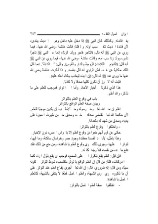 ‫٢٤٢‬                                                        ‫ﺍﳌﻴﺰﺍﻥ ﰲ ﺃﺻﻮﻝ ﺍﻟﻔﻘـﻪ‬
‫ﻳﻐﲑ ﻓﺎﺋﺪﺗﻪ. ﻭﻛﺬﻟﻚ ﻛﺎﻥ ﺍﻟ‪‬ﻨﺒِﻲ ‪ ‬ﺇﺫﺍ ﺩﺧﻞ ﻋﻠﻴﻪ ﺩﺍﺧﻞ ﻭﻫﻮ ﰲ ﺍﳊﺪﻳﺚ ﻳﺒﺘﺪﺉ،‬
‫ﻷﻥ ﻓﺎﺋﺪﺓ ﺍﳊﺪﻳﺚ ﺗﺘﻐﲑ ﲝﺴﺐ ﺃﻭﻟﻪ. ﻭﳌﺎ ﻗﻠﻨﺎ: ﻗﺎﻟﺖ ﻋﺎﺋﺸﺔ -ﺭﺿﻲ ﺍﷲ ﻋﻨﻬﺎ- ﻓﻴﻤﺎ‬
‫ﺭﻭﻱ ﻋﻦ ﺍﻟ‪‬ﻨﺒِﻲ ‪ ‬ﺃﻧﻪ ﻗﺎﻝ: ))ﺍﻟﺘﺎﺟﺮ ﻓﺎﺟﺮ ﻭﻭﻟﺪ ﺍﻟﺰﻧﺎ((، ﺇ‪‬ﻤﺎ ﻋﲎ ﺍﻟ‪‬ﻨﺒِﻲ ‪ ‬ﺗﺎﺟﺮًﺍ‬
                         ‫ﻧ‬
‫ﺩﻟﺲ، ﻭﻭﻟﺪ ﺯﻧﺎ ﺳﺐ ﺃﻣ‪‬ﻪ، ﻭﻗﺎﻟﺖ ﻋﺎﺋﺸﺔ -ﺭﺿﻲ ﺍﷲ ﻋﻨﻬﺎ- ﻓﻴﻤﺎ ﺭﻭﻱ ﻋﻦ ﺍﻟ‪‬ﻨﺒِﻲ ‪‬‬
                                                             ‫‪ ‬‬
‫ﺃﻧﻪ ﻗﺎﻝ: ))ﺍﻟﺸﺆﻡ ﰲ ﺍﻟﺜﻼﺙ: ﺍﻟﺰﻭﺟﺔ ﻭﺍﻟﺪﺍﺭ ﻭﺍﻟﻔﺮﺱ((, ﻭﻗﻴﻞ: "ﰲ ﺍﻟﺪﺍﺑﺔ". ﺇ‪‬ﻤﺎ ﻗﺎﻝ‬
       ‫ﻧ‬
‫ﺫﻟﻚ ﺣﻜﺎﻳﺔ ﻋﻦ ﻏﲑﻩ، ﻓﻈﻦ ﺍﻟﺮﺍﻭﻱ ﺃﻧﻪ ﻗﺎﻝ ﺑﻨﻔﺴﻪ. ﻭﳍﺬﺍ ﺃﻧﻜﺮﺕ ﻋﺎﺋﺸﺔ ﺭﺿﻲ ﺍﷲ‬
                 ‫ﻋﻨﻬﺎ ﻣﺎ ﻳﺮﻭﻯ ﻋﻨﻪ ‪ ‬ﺃﻧﻪ ﻗﺎﻝ: ))ﺇﻥ ﺍﳌﻴﺖ ﻟﻴﻌﺬﺏ ﺑﺒﻜﺎﺀ ﺃﻫﻠﻪ ﻋﻠﻴﻪ((.‬
                              ‫ﻓﺜﺒﺖ ﺃﻧﻪ ﻻ ﳚﻮﺯ ﺃﻥ ﺗﻜﻮﻥ ﻛﻠﻬﺎ ﺻﺪﻗﹰﺎ ﻭﻻ ﻛﺬﺑًﺎ.‬
‫ﻫﺬﺍ ﺍﻟﺬﻱ ﺫﻛﺮﻧﺎ ﰲ ﺃﺧﺒﺎﺭ ﺍﻵﺣﺎﺩ. ﻭﺃﻣﺎ ﺍﳋﱪ ﺍﳌﺘﻮﺍﺗﺮ ﻓﻤﻮﺟﺐ ﻟﻠﻌﻠﻢ ﻋﻠﻰ ﻣﺎ‬
                                                                ‫ﻧﺬﻛﺮ، ﻭﺍﷲ ﺃﻋﻠﻢ.‬
                        ‫ﺑﺎب ﻓﻲ وﻗﻮع اﻟﻌﻠﻢ ﺑﺎﻟﺘﻮاﺗﺮ‬
                       ‫وﺑﻴﺎن ﺻﻔﺔ اﻟﻌﻠﻢ اﻟﻮاﻗﻊ ﺑﺎﻟﺘﻮاﺗﺮ‬
‫ﺍﻋﻠﻢ ﺃﻥ ﺧﱪ ﺍﷲ ﺗﻌﺎﱃ ﻭﺧﱪ ﺭﺳﻮﻟﻪ ﻭﺧﱪ ﺍﻷﻣﺔ ﳚﺐ ﺃﻥ ﻳﻜﻮﻥ ﻣﻮﺟﺒًﺎ ﻟﻠﻌﻠﻢ.‬
‫ﻷﻥ ﺣﻜﻤﺔ ﺍﷲ ﺗﻌﺎﱃ ﺗﻘﺘﻀﻲ ﺻﺪﻗﻪ ﰲ ﺧﱪﻩ، ﻭﺻﺪﻕ ﺧﱪ ﻣﻦ ﻇﻬﺮﺕ ﺍﳌﻌﺠﺰﺓ ﻋﻠﻰ‬
                                                  ‫ﻳﺪﻳﻪ، ﻭﺻﺪﻕ ﻣﻦ ﺷﻬﺪ ﻟﻪ ﺑﺎﻟﻌﺪﺍﻟﺔ.‬
                                          ‫- ﻭﺍﺧﺘﻠﻔﻮﺍ ﰲ ﻭﻗﻮﻉ ﺍﻟﻌﻠﻢ ﺑﺎﻟﺘﻮﺍﺗﺮ:‬
 ‫ﺣﻜﻲ ﻋﻦ ﻗﻮﻡ ﺃ‪‬ﻬﻢ ﻣﻨﻌﻮﺍ ﻣﻦ ﻭﻗﻮﻉ ﺍﻟﻌﻠﻢ ﺇﻻ ﺑﺎﳊﻮﺍﺱ ﺍﳋﻤﺲ، ﺩﻭﻥ ﺍﻹﺧﺒﺎﺭ.‬
                                                               ‫ﻧ‬
‫ﻭﻫﺬﺍ ﺑﺎﻃﻞ، ﻷﻧﺎ ﳒﺪ ﺃﻧﻔﺴﻨﺎ ﻣﻌﺘﻘﺪﺓ ﻭﺟﻮﺩ ﻣﺼﺮ ﻭﺧﺮﺍﺳﺎﻥ ﺳﺎﻛﻨﺔ، ﻭﻣﺎ ﺇﻟﻴﻬﺎ،‬
‫ﻟﺘﻮﺍﺗﺮ ﺍﳋﱪ ﻋﻠﻴﻬﺎ، ﻭﺟﺮﻯ ﺫﻟﻚ ﳎﺮﻯ ﻭﻗﻮﻉ ﺍﻟﻌﻠﻢ ﺑﺎﳌﺸﺎﻫﺪﺓ، ﻭﻣﻦ ﻣﻨﻊ ﻣﻦ ﺫﻟﻚ ﻓﻘﺪ‬
                                           ‫ﺩﻓﻊ ﻣﺎ ﳚﺪﻩ ﻣﻦ ﻧﻔﺴﻪ، ﻓﻼ ﻭﺟﻪ ﳌﻜﺎﳌﺘﻪ.‬
‫ﻓﺈﻥ ﻗﻴﻞ: ﺍﻟﻌﻠﻢ ﻳﻘﻊ ﺑﺘﻜﺮﺍﺭ ﺍﳋﱪ ﻋﻠﻰ ﺍﻟﺴﻤﻊ، ﻓﻮﺟﺐ ﺃﻥ ﻳﻘﻊ ﺑﺄﻭﻝ ﺍﳌﺮﺓ، ﻛﻤﺎ‬
‫ﰲ ﺍﳌﺪﺭﻛﺎﺕ، ﻗﻠﻨﺎ: ﻣﻦ ﻗﺎﻝ ﺇﻥ ﺍﻟﻌﻠﻢ ﺍﻟﻮﺍﻗﻊ ﺑﺎﳌﺘﻮﺍﺗﺮ ﻣﻜﺘﺴﺐ، ﺷﺮﻁ ﺍﻟﺘﻮﺍﺗﺮ ﰲ ﻛﻮﻧﻪ‬
‫ﺳﺒﺒًﺎ، ﻭﻣﻦ ﻗﺎﻝ: ﺇﻧﻪ ﺿﺮﻭﺭﻱ، ﻗﺎﻝ: ﺇﻥ ﺍﷲ ﺗﻌﺎﱃ ﺃﺟﺮﻯ ﺇﻳﻘﺎﻉ ﺍﻟﻌﻠﻢ ﻋﻨﺪ ﺍﻟﺘﻮﺍﺗﺮ. ﻋﻠﻰ‬
‫ﺃﻥ ﻣﺎ ﺫﻛﺮﻭﻩ ﳚﺮﻱ ﳎﺮﻯ ﺍﻟﺸﺒﻬﺔ، ﻭﺍﻟﻌﻠﻢ ﺍﳊﺎﺻﻞ ﻗﻄﻌًﺎ ﻻ ﻳﻨﺘﻔﻲ ﺑﺎﻟﺸﺒﻬﺔ، ﻛﺎﻟﻌﻠﻢ‬
                                                                  ‫ﺍﳊﺎﺻﻞ ﺑﺎﳌﺸﺎﻫﺪﺓ.‬
                                ‫- ﰒ ﺍﺧﺘﻠﻔﻮﺍ ﰲ ﺻﻔﺔ ﺍﻟﻌﻠﻢ ﺍﳊﺎﺻﻞ ﺑﺎﻟﺘﻮﺍﺗﺮ:‬
 