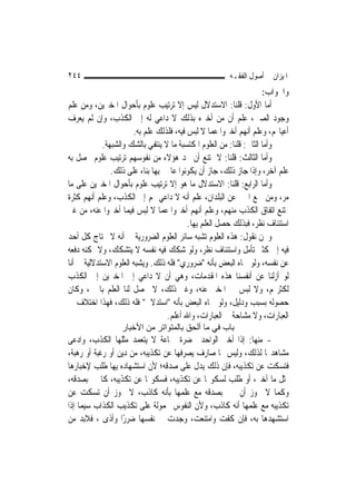 ‫٤٤٢‬                                                    ‫ﺍﳌﻴﺰﺍﻥ ﰲ ﺃﺻﻮﻝ ﺍﻟﻔﻘـﻪ‬
                                                                     ‫ﻭﺍﳉﻮﺍﺏ:‬
‫ﺃﻣﺎ ﺍﻷﻭﻝ: ﻗﻠﻨﺎ: ﺍﻻﺳﺘﺪﻻﻝ ﻟﻴﺲ ﺇﻻ ﺗﺮﺗﻴﺐ ﻋﻠﻮﻡ ﺑﺄﺣﻮﺍﻝ ﺍﳌﺨﱪﻳﻦ، ﻭﻣﻦ ﻋﻠﻢ‬
‫ﻭﺟﻮﺩ ﺍﻟﺼﲔ، ﻋﻠﻢ ﺃﻥ ﻣﻦ ﺃﺧﱪﻩ ﺑﺬﻟﻚ ﻻ ﺩﺍﻋﻲ ﻟﻪ ﺇﱃ ﺍﻟﻜﺬﺏ، ﻭﺇﻥ ﻟﹶﻢ ﻳﻌﺮﻑ‬
                       ‫ﺃﻋﻴﺎ‪‬ﻢ، ﻭﻋﻠﻢ ﺃ‪‬ﻬﻢ ﺃﺧﱪﻭﺍ ﻋﻤﺎ ﻻ ﻟﺒﺲ ﻓﻴﻪ، ﻓﻠﺬﻟﻚ ﻋﻠﻢ ﺑﻪ.‬
                                                               ‫ﻧ‬
            ‫ﻭﺃﻣﺎ ﺍﻟﺜﺎﱐ: ﻗﻠﻨﺎ: ﻣﻦ ﺍﻟﻌﻠﻮﻡ ﺍﳌﻜﺘﺴﺒﺔ ﻣﺎ ﻻ ﻳﻨﺘﻔﻲ ﺑﺎﻟﺸﻚ ﻭﺍﻟﺸﺒﻬﺔ.‬
‫ﻭﺃ ‪‬ﺎ ﺍﻟﺜﺎﻟﺚ: ﻗﻠﻨﺎ: ﻻ ﳝﺘﻨﻊ ﺃﻥ ﳚﺪ ﻫﺆﻻﺀ ﻣﻦ ﻧﻔﻮﺳﻬﻢ ﺗﺮﺗﻴﺐ ﻋﻠﻮﻡ ﳛﺼﻞ ﺑﻪ‬     ‫ﻣ‬
               ‫ﻋﻠﻢ ﺁﺧﺮ، ﻭﺇﺫﺍ ﺟﺎﺯ ﺫﻟﻚ، ﺟﺎﺯ ﺃﻥ ﻳﻜﻮﻧﻮﺍ ﻋﺎﳌﲔ ﺑِﻬﺎ ﺑﻨﺎﺀ ﻋﻠﻰ ﺫﻟﻚ.‬
‫ﻭﺃﻣﺎ ﺍﻟﺮﺍﺑﻊ: ﻗﻠﻨﺎ: ﺍﻻﺳﺘﺪﻻﻝ ﻣﺎ ﻫﻮ ﺇﻻ ﺗﺮﺗﻴﺐ ﻋﻠﻮﻡ ﺑﺄﺣﻮﺍﻝ ﺍﳌﺨﱪﻳﻦ ﻋﻠﻰ ﻣﺎ‬
‫ﻣﺮ، ﻭﻣﻦ ﲰﻊ ﺍﳋﱪ ﻋﻦ ﺍﻟﺒﻠﺪﺍﻥ، ﻋﻠﻢ ﺃﻧﻪ ﻻ ﺩﺍﻋﻲ ﳍﻢ ﺇﱃ ﺍﻟﻜﺬﺏ، ﻭﻋﻠﻢ ﺃ‪‬ﻧﻬﻢ ﻛﺜﺮﺓ‬
‫ﳝﺘﻨﻊ ﺍﺗﻔﺎﻕ ﺍﻟﻜﺬﺏ ﻣﻨﻬﻢ، ﻭﻋﻠﻢ ﺃ‪‬ﻬﻢ ﺃﺧﱪﻭﺍ ﻋﻤﺎ ﻻ ﻟﺒﺲ ﻓﻴﻤﺎ ﺃﺧﱪﻭﺍ ﻋﻨﻪ، ﻣﻦ ﻏﲑ‬
                                               ‫ﻧ‬
                                          ‫ﺍﺳﺘﺌﻨﺎﻑ ﻧﻈﺮ، ﻓﺒﺬﻟﻚ ﺣﺼﻞ ﺍﻟﻌﻠﻢ ﺑِﻬﺎ.‬
‫ﻭﳓﻦ ﻧﻘﻮﻝ: ﻫﺬﻩ ﺍﻟﻌﻠﻮﻡ ﺗﺸﺒﻪ ﺳﺎﺋﺮ ﺍﻟﻌﻠﻮﻡ ﺍﻟﻀﺮﻭﺭﻳﺔ ﰲ ﺃﻧﻪ ﻻ ﳛﺘﺎﺝ ﻛﻞ ﺃﺣﺪ‬
‫ﻓﻴﻪ ﺇﱃ ﻛﺜﲑ ﺗﺄﻣﻞ ﻭﺍﺳﺘﺌﻨﺎﻑ ﻧﻈﺮ، ﻭﻟﻮ ﺷﻜﻚ ﻓﻴﻪ ﻧﻔﺴﻪ ﻻ ﻳﺘﺸﻜﻚ، ﻭﻻ ﳝﻜﻨﻪ ﺩﻓﻌﻪ‬
‫ﻋﻦ ﻧﻔﺴﻪ، ﻭﻟﻮ ﲰﺎﻩ ﺍﻟﺒﻌﺾ ﺑﺄﻧﻪ "ﺿﺮﻭﺭﻱ" ﻓﻠﻪ ﺫﻟﻚ. ﻭﻳﺸﺒﻪ ﺍﻟﻌﻠﻮﻡ ﺍﻻﺳﺘﺪﻻﻟﻴﺔ ﰲ ﺃ‪‬ﺎ‬
 ‫ﻧ‬
‫ﻟﻮ ﺃﺯﻟﻨﺎ ﻋﻦ ﺃﻧﻔﺴﻨﺎ ﻫﺬﻩ ﺍﳌﻘﺪﻣﺎﺕ، ﻭﻫﻲ ﺃﻥ ﻻ ﺩﺍﻋﻲ ﺇﱃ ﺍﳌﺨﱪﻳﻦ ﺇﱃ ﺍﻟﻜﺬﺏ‬
‫ﻟﻜﺜﺮ‪‬ﻢ، ﻭﻻ ﻟﺒﺲ ﰲ ﺍﳌﺨﱪ ﻋﻨﻪ، ﻭﻏﲑ ﺫﻟﻚ، ﻻ ﳛﺼﻞ ﻟﻨﺎ ﺍﻟﻌﻠﻢ ﺑﺎﳋﱪ، ﻭﻛﺎﻥ‬
‫ﺣﺼﻮﻟﻪ ﺑﺴﺒﺐ ﻭﺩﻟﻴﻞ، ﻭﻟﻮ ﲰﺎﻩ ﺍﻟﺒﻌﺾ ﺑﺄﻧﻪ "ﺍﺳﺘﺪﻻﱄ" ﻓﻠﻪ ﺫﻟﻚ، ﻓﻬﺬﺍ ﺍﺧﺘﻼﻑ ﰲ‬
                                   ‫ﺍﻟﻌﺒﺎﺭﺍﺕ، ﻭﻻ ﻣﺸﺎﺣﺔ ﰲ ﺍﻟﻌﺒﺎﺭﺍﺕ، ﻭﺍﷲ ﺃﻋﻠﻢ.‬
                  ‫ﺑﺎب ﻓﻲ ﻣﺎ أﻟﺤﻖ ﺑﺎﻟﻤﺘﻮاﺗﺮ ﻣﻦ اﻷﺧﺒﺎر‬
‫- ﻣﻨﻬﺎ: ﺇﺫﺍ ﺃﺧﱪ ﺍﻟﻮﺍﺣﺪ ﲝﻀﺮﺓ ﲨﺎﻋﺔ ﻻ ﻳﺘﻌﻤﺪ ﻣﺜﻠﻬﺎ ﺍﻟﻜﺬﺏ، ﻭﺍﺩﻋﻰ‬
‫ﻣﺸﺎﻫﺪ‪‬ﺎ ﻟﺬﻟﻚ، ﻭﻟﻴﺲ ﳍﺎ ﺻﺎﺭﻑ ﻳﺼﺮﻓﻬﺎ ﻋﻦ ﺗﻜﺬﻳﺒﻪ، ﻣﻦ ﺩﻳﻦ ﺃﻭ ﺭﻏﺒﺔ ﺃﻭ ﺭﻫﺒﺔ،‬
‫ﻓﺘﺴﻜﺖ ﻋﻦ ﺗﻜﺬﻳﺒﻪ، ﻓﺈﻥ ﺫﻟﻚ ﻳﺪﻝ ﻋﻠﻰ ﺻﺪﻗﻪ؛ ﻷﻥ ﺍﺳﺘﺸﻬﺎﺩﻩ ﺑِﻬﺎ ﻃﻠﺐ ﻹﺧﺒﺎﺭﻫﺎ‬
‫ﲟﺜﻞ ﻣﺎ ﺃﺧﱪ، ﺃﻭ ﻃﻠﺐ ﻟﺴﻜﻮ‪‬ﺎ ﻋﻦ ﺗﻜﺬﻳﺒﻪ، ﻓﺴﻜﻮ‪‬ﺎ ﻋﻦ ﺗﻜﺬﻳﺒﻪ، ﻛﺎﳋﱪ ﺑﺼﺪﻗﻪ،‬
‫ﻭﻛﻤﺎ ﻻ ﳚﻮﺯ ﺃﻥ ﲣﱪ ﺑﺼﺪﻗﻪ ﻣﻊ ﻋﻠﻤﻬﺎ ﺑﺄﻧﻪ ﻛﺎﺫﺏ، ﻻ ﳚﻮﺯ ﺃﻥ ﺗﺴﻜﺖ ﻋﻦ‬
‫ﺗﻜﺬﻳﺒﻪ ﻣﻊ ﻋﻠﻤﻬﺎ ﺃﻧﻪ ﻛﺎﺫﺏ، ﻭﻷﻥ ﺍﻟﻨﻔﻮﺱ ﳏﻤﻮﻟﺔ ﻋﻠﻰ ﺗﻜﺬﻳﺐ ﺍﻟﻜﺬﺍﺏ ﺳﻴﻤﺎ ﺇﺫﺍ‬
‫ﺍﺳﺘﺸﻬﺪﻫﺎ ﺑﻪ، ﻓﺈﻥ ﻛﻔﺖ ﻭﺍﻣﺘﻨﻌﺖ، ﻭﺟﺪﺕ ﰲ ﻧﻔﺴﻬﺎ ﺿﺮﺭًﺍ ﻭﺃﺫﻯ ، ﻓﻼﺑﺪ ﻣﻦ‬
 