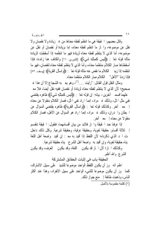 ‫ﺍﳌﻘـﺪﻣـﺔ‬                                                                 ‫١١‬
‫ﻭﻗﺎﻝ ﺑﻌﻀﻬﻢ: ﺍﳊﻘﻴﻘﺔ ﻫﻲ ﻣﺎ ﺍﻧﺘﻈﻢ ﻟﻔﻈﻪ ﻣﻌﻨﺎﻫﺎ ﻣﻦ ﻏﲑ ﺯﻳﺎﺩﺓ ﻭﻻ ﻧﻘﺼﺎﻥ ﻭﻻ‬
‫ﻧﻘﻞ ﻋﻦ ﻣﻮﺿﻮﻋﻪ، ﻭﺍ‪‬ﺎﺯ ﻣﺎ ﺍﻧﺘﻈﻢ ﻟﻔﻈﻪ ﻣﻌﻨﺎﻩ، ﺇﻣﺎ ﺑﺰﻳﺎﺩﺓ ﺃﻭ ﻧﻘﺼﺎﻥ ﺃﻭ ﻧﻘﻞ ﻋﻦ‬
‫ﻣﻮﺿﻮﻋﻪ، ﺃﻣﺎ ﺍﻟﺬﻱ ﻻ ﻳﻨﺘﻈﻢ ﻟﻔﻈﻪ ﻣﻌﻨﺎﻩ ﻟﺰﻳﺎﺩﺓ ﻓﻬﻮ ﻣﺎ ﺍﻧﺘﻈﻤﻪ ﺇﺫﺍ ﺃﺳﻘﻄﺖ ﺍﻟﺰﻳﺎﺩﺓ‬
‫ﻣﺜﺎﻟﻪ ﻗﻮﻟﻪ ﺗﻌﺎﱃ: ‪‬ﹶﻟﻴﺲ ﻛﻤﺜﻠﻪ ﺷ‪‬ﻲ ٌ‪] ‬ﺍﻟﺸﻮﺭﻯ: ١١[ ﻭﺍﻟﻜﺎﻑ ﻫﻨﺎ ﺯﺍﺋﺪﺓ، ﻓﺈﺫﺍ‬
                                            ‫‪  ‬ﹶ ِﹾِ ِ ﺀ‬
‫ﺃﺳﻘﻄﻨﺎﻫﺎ ﺻﺎﺭ ﺍﻟﻜﻼﻡ ﻣﻨﺘﻈﻤ‪‬ﺎ ﻣﻌﻨﺎﻩ، ﻭﺃﻣﺎ ﺍﻟﺬﻱ ﻻ ﻳﻨﺘﻈﻢ ﻟﻔﻈﻪ ﻣﻌﻨﺎﻩ ﻟﻨﻘﺼﺎﻥ، ﻓﻬﻮ ﻣﺎ‬
‫ﺍﻧﺘﻈﻤﻪ ﺇﺫﺍ ﺯﻳﺪ ﰲ ﺍﻟﻜﻼﻡ ﻣﺎ ﻧﻘﺺ ﻋﻨﻪ ﻣﺜﺎﻟﻪ ﻗﻮﻟﻪ ﺗﻌﺎﱃ: ‪ ‬ﺍﺳ‪‬ﺄﻝ ﺍﻟﻘﺮﻳﺔ‪] ‬ﻳﻮﺳﻒ: ٢٨[‬
               ‫ﻭ ِ ﹶ ‪ ‬ﹶ‬
                             ‫ﻓﺈﺫﺍ ﺯﺩﻧﺎ "ﺍﻷﻫﻞ" ﰲ ﺍﻟﻜﻼﻡ ﺻﺎﺭ ﺍﻟﻜﻼﻡ ﻣﻨﺘﻈﻤ‪‬ﺎ ﻣﻌﻨﺎﻩ.‬
‫ﻭﻣﺜﺎﻝ ﺍﻟﻨﻘﻞ ﻗﻮﻝ ﺍﻟﻘﺎﺋﻞ: "ﺭﺃﻳﺖ ....)١(، ﻭﻫﻮ ﻳﻌﲏ ﺑﻪ ﺍﻟﺸﺠﺎﻉ ﺇﻻ ﺃﻥ ﻫﺬﺍ ﻏﲑ‬
‫ﺻﺤﻴﺢ؛ ﻷﻥ ﺍﻟﺬﻱ ﻻ ﻳﻨﺘﻈﻢ ﻟﻔﻈﻪ ﻣﻌﻨﺎﻩ ﻟﺰﻳﺎﺩﺓ ﺃﻭ ﻧﻘﺼﺎﻥ ﻓﻔﻴﻪ ﻧﻘﻞ ﺃﻳﻀ‪‬ﺎ، ﻓﻼ ﻣﻌﲎ‬
‫ﳉﻌﻠﻬﻤﺎ ﻗﺴﻤﲔ ﺁﺧﺮﻳﻦ- ﺑﻴﺎﻧﻪ: ﺇﻥ ﻗﻮﻟﻪ ﺗﻌﺎﱃ: ‪‬ﹶﻟﻴﺲ ﻛﻤﺜﻠﻪ ﺷ‪‬ﻲ ٌ‪ ‬ﻇﺎﻫﺮﻩ ﻳﻘﺘﻀﻲ‬
                  ‫‪  ‬ﹶ ِﹾِ ِ ﺀ‬
‫ﻧﻔﻲ ﻣﺜﻞ ﺍﳌﺜﻞ، ﻭﺫﻟﻚ ﻏﲑ ﻣﺮﺍﺩ، ﺇ‪‬ﻤﺎ ﺍﳌﺮﺍﺩ ﻧﻔﻲ ﺍﳌﺜﻞ، ﻓﺼﺎﺭ ﺍﻟﻜﻼﻡ ﻣﻨﻘﻮﻻ ﻋﻦ ﻣﻌﻨﺎﻩ‬
          ‫ﹰ‬                                     ‫ﻧ‬
‫ﺇﱃ ﻣﻌﲎ ﺁﺧﺮ. ﻭﻛﺬﻟﻚ ﻗﻮﻟﻪ ﺗﻌﺎﱃ: ‪‬ﻭ‪‬ﺍﺳﺄﻝ ﺍﻟﻘﺮ‪‬ﻳﺔ‪ ‬ﻇﺎﻫﺮﻩ ﻳﻘﺘﻀﻲ ﺍﻟﺴﺆﺍﻝ ﻋﻦ‬
                             ‫‪‬ﹶ ِ ﹶ ‪ ‬ﹶ‬
‫ﺍﳊﻴﻄﺎﻥ ﻭﺍﳉﺪﺭﺍﻥ، ﻭﺫﻟﻚ ﻏﲑ ﻣﺮﺍﺩ، ﺇ‪‬ﻤﺎ ﺍﳌﺮﺍﺩ ﻫﻮ ﺍﻟﺴﺆﺍﻝ ﻋﻦ ﺍﻷﻫﻞ، ﻓﺼﺎﺭ ﺍﻟﻜﻼﻡ‬
                                             ‫ﻧ‬
                                                   ‫ﻣﻨﻘﻮﻻ ﻋﻦ ﻣﻌﻨﺎﻩ ﺇﱃ ﻣﻌﲎ ﺁﺧﺮ.‬
                                                                        ‫ﹰ‬
‫ﺇﺫﺍ ﻋﺮﻓﻨﺎ ﺣﺪ ﺍﳊﻘﻴﻘﺔ ﻭﺍ‪‬ﺎﺯ ﻓﻼﺑﺪ ﻣﻦ ﺑﻴﺎﻥ ﺃﻗﺴﺎﻣﻬﻤﺎ، ﻓﻨﻘﻮﻝ: ﺍﳊﻘﻴﻘﺔ ﺗﻨﻘﺴﻢ‬
                                                             ‫‪‬‬
‫ﺇﱃ ﺛﻼﺛﺔ ﺃﻗﺴﺎﻡ: ﺣﻘﻴﻘﺔ ﻟﻐﻮﻳﺔ، ﻭﺣﻘﻴﻘﺔ ﻋﺮﻓﻴﺔ، ﻭﺣﻘﻴﻘﺔ ﺷﺮﻋﻴﺔ. ﻭﻛﻞ ﺫﻟﻚ ﺩﺍﺧﻞ‬
‫ﲢﺖ ﺍﳊﺪ ﺍﻟﺬﻱ ﺫﻛﺮﻧﺎﻩ؛ ﻷﻥ ﺍﻟﻠﻔﻆ ﺇﺫﺍ ﺃﻓﻴﺪ ﺑﻪ ﻣﻌﲎ: ﺇﻥ ﺃﻓﻴﺪ ﲟﻮﺍﺿﻌﺔ ﺃﻫﻞ ﺍﻟﻠﻐﺔ‬
           ‫ﲰﻴﻨﺎﻩ ﺣﻘﻴﻘﺔ ﻟﻐﻮﻳﺔ، ﻭﺇﻥ ﺃﻓﻴﺪ ﺑﻪ ﲟﻮﺍﺿﻌﺔ ﺃﻫﻞ ﺍﻟﺸﺮﻉ ﲰﻴﻨﺎﻩ ﺣﻘﻴﻘﺔ ﺷﺮﻋﻴﺔ.‬
‫ﻭﻛﺬﻟﻚ ﺍ‪‬ﺎﺯ؛ ﻷﻥ ﺍ‪‬ﺎﺯ ﻗﺪ ﻳﻜﻮﻥ ﰲ ﺍﻟﻠﻐﺔ، ﻭﻗﺪ ﻳﻜﻮﻥ ﰲ ﺍﻟﻌﺮﻑ، ﻭﻗﺪ ﻳﻜﻮﻥ‬
                                                           ‫ﰲ ﺍﻟﺸﺮﻉ. ﻭﺍﷲ ﺃﻋﻠﻢ.‬
                    ‫اﻟﺤﻘﻴﻘﺔ ﺑﺎب ﻓﻲ إﺛﺒﺎت اﻟﺤﻘﺎﺋﻖ اﻟﻤﺸﺘﺮآﺔ‬
‫ﺍﻋﻠﻢ ﺃﻧﻪ ﳚﻮﺯ ﺃﻥ ﻳﻜﻮﻥ ﺍﻟﻠﻔﻆ ﺍﻟﻮﺍﺣﺪ ﻣﻮﺿﻮﻋ‪‬ﺎ ﻟﻠﺸﻴﺌﲔ ﻋﻠﻰ ﺳﺒﻴﻞ ﺍﻻﺷﺘﺮﺍﻙ،‬
‫ﻛﻤﺎ ﳚﻮﺯ ﺃﻥ ﻳﻜﻮﻥ ﻣﻮﺿﻮﻋ‪‬ﺎ ﻟﻠﺸﻲﺀ ﺍﻟﻮﺍﺣﺪ ﻋﻠﻰ ﺳﺒﻴﻞ ﺍﻻﻧﻔﺮﺍﺩ، ﻭﻫﺬﺍ ﻋﻨﺪ ﺃﻛﺜﺮ‬
                                          ‫ﺍﻟﻨﺎﺱ، ﻭﺫﻫﺒﺖ ﻃﺎﺋﻔﺔ ﺇﱃ ﻣﻨﻊ ﺟﻮﺍﺯ ﺫﻟﻚ.‬
                                                      ‫)١( ﻛﻠﻤﺔ ﻣﻄﻤﻮﺳﺔ ﺑﺎﻷﺻﻞ.‬
 