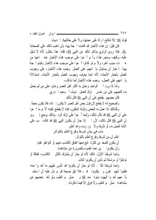 ‫ﺍﳌﻴﺰﺍﻥ ﰲ ﺃﺻﻮﻝ ﺍﻟﻔﻘـﻪ‬                                                        ‫٧٤٢‬
                ‫ﻗﻮﻟﻪ ‪)) :‬ﻻ ﺗﻨﻜﺢ ﺍﳌﺮﺃﺓ ﻋﻠﻰ ﻋﻤﺘﻬﺎ، ﻭﻻ ﻋﻠﻰ ﺧﺎﻟﺘﻬﺎ((. ﺍﳊﺪﻳﺚ.‬
‫ﻓﺈﻥ ﻗﻴﻞ: ﺇﻥ ﻫﺬﻩ ﺍﻷﺧﺒﺎﺭ ﻗﺪ ﻗﺎﻣﺖ ﺍﳊﺠﺔ ﺑِﻬﺎ، ﺑﺄﻥ ﺫﻫﺐ ﺫﻟﻚ ﻋﻠﻰ ﺍﻟﺼﺤﺎﺑﺔ‬
‫‪ .‬ﻓﺈﺫﺍ ﺭﻭﻯ ﺍﻟﺮﺍﻭﻱ ﻳﺬﻛﺮ ﺫﻟﻚ ﻋﻦ ﺍﻟ‪‬ﻨﺒِﻲ ‪ ،‬ﻗﻠﻨﺎ: ﻫﺬﺍ ﺑﺎﻃﻞ، ﻷﻧﻪ ﻻ ﺩﻟﻴﻞ‬
‫ﻋﻠﻴﻪ، ﻭﻛﻴﻒ ﻳﺴﺘﻤﺮ ﻫﺬﺍ، ﻭﺃ‪‬ﻢ ﺃﲨﻌﻮﺍ ﻋﻠﻰ ﻣﻮﺟﺐ ﻫﺬﻩ ﺍﻷﺧﺒﺎﺭ ﻋﻨﺪ ﲰﺎﻋﻬﺎ ﻣﻦ‬
‫ﻏﲑ ﲡﺪﺩ ﺳﺒﺐ ﺁﺧﺮ، ﻭﻷ‪‬ﻢ ﻟﻮ ﻛﺎﻧﻮﺍ ﺃﲨﻌﻮﺍ ﻋﻠﻰ ﻣﻮﺟﺐ ﻫﺬﻩ ﺍﻷﺧﺒﺎﺭ ﻭﻗﻴﺎﻡ ﺍﳊﺠﺔ‬
‫ﺑِﻬﺎ، ﳌﺎ ﺟﺎﺯ ﺃﻥ ﻳﺴﺘﺪﻝ ﺑﺈﲨﺎﻋﻬﻢ ﻋﻠﻰ ﺍﻟﻌﻤﻞ ﲟﻮﺟﺐ ﻫﺬﻩ ﺍﻷﺧﺒﺎﺭ، ﻋﻠﻰ ﻭﺟﻮﺏ‬
‫ﺍﻟﻌﻤﻞ ﺑﺄﺧﺒﺎﺭ ﺍﻵﺣﺎﺩ؛ ﻷﻧﻪ ﺇ‪‬ﻤﺎ ﻳﻌﺮﻑ ﻭﺟﻮﺏ ﺍﻟﻌﻤﻞ ﺑﺄﺧﺒﺎﺭ ﺍﻵﺣﺎﺩ، ﺍﺳﺘﺪﻻﻻ‬
‫ﹰ‬                                                ‫ﻧ‬
                          ‫ﺑﺈﲨﺎﻋﻬﻢ ﻋﻠﻰ ﺍﻟﻌﻤﻞ، ﲟﻮﺟﺐ ﻫﺬﻩ ﺍﻷﺧﺒﺎﺭ ِﻟﻤ‪‬ﺎ ﻧﺬﻛﺮﻩ.‬
‫ﻭﺃﻣﺎ ﺇﺫﺍ ﻭﺭﺩ ﺍﳋﱪ ﺍﻟﻮﺍﺣﺪ ﻭﻋﻤﻞ ﺑﻪ ﺃﻛﺜﺮ ﺃﻫﻞ ﺍﻟﻌﺼﺮ ﻭﻋﺎﺑﻮﺍ ﻋﻠﻰ ﻣﻦ ﻟﹶﻢ ﻳﻌﻤﻞ‬
              ‫ﺑﻪ، ﻛﻌﻴﺒﻬﻢ ﻋﻠﻰ ﺍﺑﻦ ﻋﺒﺎﺱ ﰲ ﺗﺮﻙ ﺍﻟﻌﻤﻞ ﲝﺪﻳﺚ ﺃﰊ ﺳﻌﻴﺪ ﺍﳋﺪﺭﻱ.‬
                           ‫ﻗﺎﻝ ﺑﻌﻀﻬﻢ: ﻳﻘﻄﻊ ﻋﻠﻰ ﺃﻥ ﺍﻟ‪‬ﻨﺒِﻲ ‪ ‬ﻗﺎﻝ ﺫﻟﻚ.‬
‫ﻭﺍﻟﺼﺤﻴﺢ ﺃﻧﻪ ﻻ ﻳﻘﻄﻊ ﻷﻥ ﻗﻮﻝ ﺑﻌﺾ ﺃﻫﻞ ﺍﻟﻌﺼﺮ ﻻ ﻳﻜﻮﻥ ﺇﲨﺎﻋًﺎ، ﻓﻼ ﻳﻜﻮﻥ ﺣﺠﺔ.‬
‫ﻭﻛﺬﻟﻚ ﺇﺫﺍ ﻋﻤﻞ ﺑﻪ ﺍﻟﺒﻌﺾ ﻭﺗﺄﻭﻟﻪ ﺍﻟﺒﺎﻗﻮﻥ، ﻓﺈﻧﻪ ﻻ ﻳﻘﻄﻊ ﻋﻠﻴﻪ؛ ﻷ‪‬ﻢ ﻣﺎ ﺃﲨﻌﻮﺍ‬
‫ﻋﻠﻰ ﺃﻥ ﺍﻟ‪‬ﻨﺒِﻲ ‪ ‬ﻗﺪ ﻗﺎﻝ ﺫﻟﻚ، ﻭﺇ‪‬ﻤﺎ ﺃﲨﻌﻮﺍ ﻋﻠﻰ ﺗﺮﻙ ﺍﻟﺮﺩ. ﻭﺫﻟﻚ ﻳﺮﺟﻊ ﺇﱃ ﲡﻮﻳﺰ‬
                                             ‫ﻧ‬
‫ﺃﻥ ﺍﻟ‪‬ﻨﺒِﻲ ‪ ‬ﻗﺎﻝ ﺫﻟﻚ، ﻷﻥ ﺍﳋﱪ ﺇﺫﺍ ﺟﺎﺯ ﺃﻥ ﻳﻜﻮﻥ ﺍﻟ‪‬ﻨﺒِﻲ ‪ ‬ﻗﺪ ﻗﺎﻟﻪ، ﳚﺐ ﻋﻠﻰ‬
                             ‫ﺍﻷﻣﺔ ﺍﻟﻌﻤﻞ ﺑﻪ، ﺃﻭ ﺗﺄﻭﻳﻠﻪ ﻭﻻ ﳚﻮﺯ ﺭﺩﻩ، ﻭﺍﷲ ﺃﻋﻠﻢ.‬
                   ‫ﺑﺎب ﻓﻲ ﺑﻴﺎن ﺷﺮط وﻗﻮع اﻟﻌﻠﻢ ﺑﺎﻟﺘﻮاﺗﺮ‬
                                      ‫ﺍﻋﻠﻢ ﺃﻥ ﻣﻦ ﺷﺮﻁ ﻭﻗﻮﻉ ﺍﻟﻌﻠﻢ ﺑﺎﻟﺘﻮﺍﺗﺮ:‬
       ‫ﺃﻥ ﻳﻜﻮﻥ ﻟﻠﻤﺨﱪﻳﻦ ﻛﺜﺮﺓ ﳝﺘﻨﻊ ﻣﻌﻬﺎ ﺍﺗﻔﺎﻕ ﺍﻟﻜﺬﺏ ﻣﻨﻬﻢ ﺃﻭ ﺍﻟﺘﻮﺍﻃﺆ ﻋﻠﻴﻪ.‬
                         ‫ﻭﺃﻥ ﻳﻜﻮﻧﻮﺍ ﳐﱪﻳﻦ ﻋﻤﺎ ﻋﻠﻤﻮﻩ ﺑﺎﻟﻀﺮﻭﺭﺓ ﻋﻦ ﻣﺸﺎﻫﺪﺓ.‬
‫ﻭﺇ‪‬ﻤﺎ ﺷﺮﻃﻨﺎ ﺍﻷﻭﻝ: ﺫﻟﻚ ﻷﻧﻪ ﻟﻮ ﺟﺎﺯ ﺃﻥ ﻳﺸﺘﺮﻙ ﺍﻟﻜﻞ ﰲ ﺍﻟﻜﺬﺏ، ﺍﺗﻔﺎﻗﹰﺎ ﺃﻭ‬     ‫ﻧ‬
                                      ‫ﺗﻮﺍﻃﺆًﺍ ﺃﻭ ﻣﺮﺍﺳﻠﺔ ﻟﹶﻢ ﻧﺄﻣﻦ ﺃﻥ ﻳﻜﻮﻧﻮﺍ ﻛﺎﺫﺑﲔ.‬
‫ﻭﺇ‪‬ﻤﺎ ﺷﺮﻃﻨﺎ ﺍﻟﺜﺎﱐ: ﻷﻧﻪ ﻟﻮ ﺟﺎﺯ ﺃﻥ ﻳﻜﻮﻧﻮﺍ ﻗﺪ ﺃﻟﺒﺲ ﻋﻠﻴﻬﻢ ﻣﺎ ﺃﺧﱪﻭﺍ ﻋﻨﻪ،‬    ‫ﻧ‬
‫ﻓﻈﻨﻮﺍ ﺃ‪‬ﻬﻢ ﳏﻘﻮﻥ ﻭﱂ ﻳﻜﻮﻧﻮﺍ ﳏﻘﲔ، ﻓﻼ ﻧﺜﻖ ﺑﺼﺤﺔ ﻗﻮﳍﻢ ﺩﻝ ﻋﻠﻴﻪ ﺃﻥ ﺍﳌﺴﻠﻤﲔ‬        ‫ﻧ‬
‫ﺑﺄﲨﻌﻬﻢ ﺃﺧﱪﻭﺍ ﺍﻟﻴﻬﻮﺩ ﺑﻨﺒﻮﺓ ﳏﻤﺪ ‪ ‬ﻭﱂ ﳛﺼﻞ ﳍﻢ ﺍﻟﻌﻠﻢ، ﻭﻟﻮ ﺃﺧﱪ ﺑﻌﻀﻬﻢ ﻋﻦ‬
                                ‫ﻣﺸﺎﻫﺪﺓ ﳛﺼﻞ ﳍﻢ ﺍﻟﻌﻠﻢ، ﻭﻻ ﻓﺮﻕ ﺇﻻ ﻓﻴﻤﺎ ﺫﻛﺮﻧﺎﻩ.‬
 