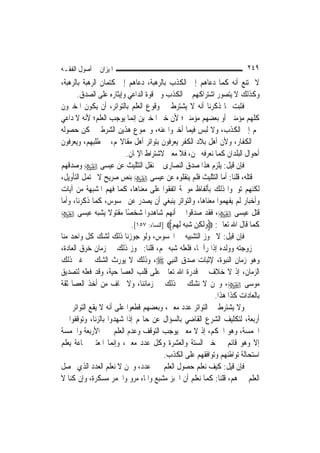 ‫ﺍﳌﻴﺰﺍﻥ ﰲ ﺃﺻﻮﻝ ﺍﻟﻔﻘـﻪ‬                                                    ‫٩٤٢‬
‫ﻻ ﳝﺘﻨﻊ ﺃﻧﻪ ﻛﻤﺎ ﺩﻋﺎﻫﻢ ﺇﱃ ﺍﻟﻜﺬﺏ ﺑﺎﻟﺮﻫﺒﺔ، ﺩﻋﺎﻫﻢ ﺇﱃ ﻛﺘﻤﺎﻥ ﺍﻟﺮﻫﺒﺔ ﺑﺎﻟﺮﻫﺒﺔ،‬
       ‫ﻭﻛﺬﻟﻚ ﻻ ﻳﺘﺼﻮﺭ ﺍﺷﺘﺮﺍﻛﻬﻢ ﰲ ﺍﻟﻜﺬﺏ ﻭﰲ ﻗﻮﺓ ﺍﻟﺪﺍﻋﻲ ﻭﺇﻳﺜﺎﺭﻩ ﻋﻠﻰ ﺍﻟﺼﺪﻕ.‬
‫ﻓﺜﺒﺖ ﲟﺎ ﺫﻛﺮﻧﺎ ﺃﻧﻪ ﻻ ﻳﺸﺘﺮﻁ ﰲ ﻭﻗﻮﻉ ﺍﻟﻌﻠﻢ ﺑﺎﻟﺘﻮﺍﺗﺮ، ﺃﻥ ﻳﻜﻮﻥ ﺍﳌﺨﱪﻭﻥ‬
‫ﻛﻠﻬﻢ ﻣﺆﻣﻨﲔ ﺃﻭ ﺑﻌﻀﻬﻢ ﻣﺆﻣﻨﲔ؛ ﻷﻥ ﺧﱪ ﺍﳌﺨﱪﻳﻦ ﺇ‪‬ﻤﺎ ﻳﻮﺟﺐ ﺍﻟﻌﻠﻢ؛ ﻷﻧﻪ ﻻ ﺩﺍﻋﻲ‬
                            ‫ﻧ‬
‫ﳍﻢ ﺇﱃ ﺍﻟﻜﺬﺏ، ﻭﻻ ﻟﺒﺲ ﻓﻴﻤﺎ ﺃﺧﱪﻭﺍ ﻋﻨﻪ، ﻭﳎﻤﻮﻉ ﻫﺬﻳﻦ ﺍﻟﺸﺮﻃﲔ ﳝﻜﻦ ﺣﺼﻮﻟﻪ‬
‫ﰲ ﺍﻟﻜﻔﺎﺭ، ﻭﻷﻥ ﺃﻫﻞ ﺑﻼﺩ ﺍﻟﻜﻔﺮ ﻳﻌﺮﻓﻮﻥ ﺑﺘﻮﺍﺗﺮ ﺃﻫﻞ ﻣﻘﺎﻻ‪‬ﻢ، ﰲ ﻃﻠﺒﻬﻢ، ﻭﻳﻌﺮﻓﻮﻥ‬
                         ‫ﺃﺣﻮﺍﻝ ﺍﻟﺒﻠﺪﺍﻥ ﻛﻤﺎ ﻧﻌﺮﻓﻪ ﳓﻦ، ﻓﻼ ﻣﻌﲎ ﻻﺷﺘﺮﺍﻁ ﺍﻹﳝﺎﻥ.‬
‫ﻓﺈﻥ ﻗﻴﻞ: ﻳﻠﺰﻡ ﻫﺬﺍ ﺻﺪﻕ ﺍﻟﻨﺼﺎﺭﻯ ﰲ ﻧﻘﻞ ﺍﻟﺘﺜﻠﻴﺚ ﻋﻦ ﻋﻴﺴﻰ ‪ ‬ﻭﺻﺪﻗﻬﻢ‬
‫ﰲ ﻗﺘﻠﻪ، ﻗﻠﻨﺎ: ﺃﻣﺎ ﺍﻟﺘﺜﻠﻴﺚ ﻓﻠﻢ ﻳﻨﻘﻠﻮﻩ ﻋﻦ ﻋﻴﺴﻰ ‪ ‬ﺑﻨﺺ ﺻﺮﻳﺢ ﻻ ﳛﺘﻤﻞ ﺍﻟﺘﺄﻭﻳﻞ،‬
‫ﻟﻜﻨﻬﻢ ﺗﻮﳘﻮﺍ ﺫﻟﻚ ﺑﺄﻟﻔﺎﻅ ﻣﻮﳘﺔ ﺍﺗﻔﻘﻮﺍ ﻋﻠﻰ ﻣﻌﻨﺎﻫﺎ، ﻛﻤﺎ ﻓﻬﻢ ﺍﳌﺸﺒﻬﺔ ﻣﻦ ﺁﻳﺎﺕ‬
‫ﻭﺃﺧﺒﺎﺭ ﻟﹶﻢ ﻳﻔﻬﻤﻮﺍ ﻣﻌﻨﺎﻫﺎ، ﻭﺍﻟﺘﻮﺍﺗﺮ ﻳﻨﺒﻐﻲ ﺃﻥ ﻳﺼﺪﺭ ﻋﻦ ﳏﺴﻮﺱ، ﻛﻤﺎ ﺫﻛﺮﻧﺎ، ﻭﺃﻣﺎ‬
‫ﻗﺘﻞ ﻋﻴﺴﻰ ‪ ،‬ﻓﻘﺪ ﺻﺪﻗﻮﺍ ﰲ ﺃﻧ‪‬ﻬﻢ ﺷﺎﻫﺪﻭﺍ ﺷﺨﺼًﺎ ﻣﻘﺘﻮﻻ ﻳﺸﺒﻪ ﻋﻴﺴﻰ ‪‬‬
                   ‫ﹰ‬
                           ‫ﻛﻤﺎ ﻗﺎﻝ ﺍﷲ ﺗﻌﺎﱃ: ‪‬ﻭﹶﻟﻜِﻦ ‪‬ﺒﻪ ﹶﻟﻬﻢ‪] ‬ﺍﻟﻨﺴﺎﺀ: ٧٥١[.‬
                                           ‫‪ ‬ﺷ‪   ‬‬
‫ﻓﺈﻥ ﻗﻴﻞ: ﻻ ﳚﻮﺯ ﺍﻟﺘﺸﺒﻴﻪ ﰲ ﺍﶈﺴﻮﺱ، ﻭﻟﻮ ﺟﻮﺯﻧﺎ ﺫﻟﻚ ﻟﺸﻚ ﻛﻞ ﻭﺍﺣﺪ ﻣﻨﺎ‬
‫ﰲ ﺯﻭﺟﺘﻪ ﻭﻭﻟﺪﻩ ﺇﺫﺍ ﺭﺁﳘﺎ، ﻓﻠﻌﻠﻪ ﺷﺒﻪ ﳍﻢ، ﻗﻠﻨﺎ: ﳚﻮﺯ ﺫﻟﻚ ﰲ ﺯﻣﺎﻥ ﺧﺮﻕ ﺍﻟﻌﺎﺩﺓ،‬
‫ﻭﻫﻮ ﺯﻣﺎﻥ ﺍﻟﻨﺒﻮﺓ، ﻹﺛﺒﺎﺕ ﺻﺪﻕ ﺍﻟ‪‬ﻨﺒِﻲ ‪ ،‬ﻭﺫﻟﻚ ﻻ ﻳﻮﺭﺙ ﺍﻟﺸﻚ ﰲ ﻏﲑ ﺫﻟﻚ‬
‫ﺍﻟﺰﻣﺎﻥ، ﺇﺫ ﻻ ﺧﻼﻑ ﰲ ﻗﺪﺭﺓ ﺍﷲ ﺗﻌﺎﱃ ﻋﻠﻰ ﻗﻠﺐ ﺍﻟﻌﺼﺎ ﺣﻴﺔ، ﻭﻗﺪ ﻓﻌﻠﻪ ﻟﺘﺼﺪﻳﻖ‬
‫ﻣﻮﺳﻰ ‪ ،‬ﻭﳓﻦ ﻻ ﻧﺸﻚ ﰲ ﺫﻟﻚ ﰲ ﺯﻣﺎﻧﻨﺎ، ﻭﻻ ﳔﺎﻑ ﻣﻦ ﺃﺧﺬ ﺍﻟﻌﺼﺎ ﺛﻘﺔ‬
                                                            ‫ﺑﺎﻟﻌﺎﺩﺍﺕ ﻛﺬﺍ ﻫﺬﺍ.‬
‫ﻭﻻ ﻳﺸﺘﺮﻁ ﰲ ﺍﻟﺘﻮﺍﺗﺮ ﻋﺪﺩ ﻣﻌﲔ، ﻭﺑﻌﻀﻬﻢ ﻗﻄﻌﻮﺍ ﻋﻠﻰ ﺃﻧﻪ ﻻ ﻳﻘﻊ ﺍﻟﺘﻮﺍﺗﺮ ﲞﱪ‬
‫ﺃﺭﺑﻌﺔ، ﻟﺘﻜﻠﻴﻒ ﺍﻟﺸﺮﻉ ﺍﻟﻘﺎﺿﻲ ﺑﺎﻟﺴﺆﺍﻝ ﻋﻦ ﺣﺎﳍﻢ ﺇﺫﺍ ﺷﻬﺪﻭﺍ ﺑﺎﻟﺰﻧﺎ، ﻭﺗﻮﻗﻔﻮﺍ ﰲ‬
‫ﺍﳋﻤﺴﺔ، ﻭﻫﻮ ﺍﳊﻜﻢ، ﺇﺫ ﻻ ﻣﻌﲎ ﻳﻮﺟﺐ ﺍﻟﺘﻮﻗﻒ ﻭﻋﺪﻡ ﺍﻟﻌﻠﻢ ﲞﱪ ﺍﻷﺭﺑﻌﺔ ﻭﺍﳋﻤﺴﺔ‬
‫ﺇﻻ ﻭﻫﻮ ﻗﺎﺋﻢ ﰲ ﺧﱪ ﺍﻟﺴﺘﺔ ﻭﺍﻟﻌﺸﺮﺓ ﻭﻛﻞ ﻋﺪﺩ ﻣﻌﲔ، ﻭﺇ‪‬ﻤﺎ ﺍﳌﻌﺘﱪ ﲨﺎﻋﺔ ﻳﻌﻠﻢ‬
                     ‫ﻧ‬
                                         ‫ﺍﺳﺘﺤﺎﻟﺔ ﺗﻮﺍﻃﺌﻬﻢ ﻭﺗﻮﺍﻓﻘﻬﻢ ﻋﻠﻰ ﺍﻟﻜﺬﺏ.‬
‫ﻓﺈﻥ ﻗﻴﻞ: ﻛﻴﻒ ﻧﻌﻠﻢ ﺣﺼﻮﻝ ﺍﻟﻌﻠﻢ ﲞﱪ ﻋﺪﺩ، ﻭﳓﻦ ﻻ ﻧﻌﻠﻢ ﺍﻟﻌﺪﺩ ﺍﻟﺬﻱ ﳛﺼﻞ‬
‫ﺍﻟﻌﻠﻢ ﲞﱪﻫﻢ، ﻗﻠﻨﺎ: ﻛﻤﺎ ﻧﻌﻠﻢ ﺃﻥ ﺍﳋﺒﺰ ﻣﺸﺒﻊ ﻭﺍﳌﺎﺀ ﻣﺮﻭ ﻭﺍﳋﻤﺮ ﻣﺴﻜﺮﺓ، ﻭﺇﻥ ﻛﻨﺎ ﻻ‬
 