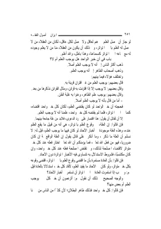 ‫ﺍﳌﻴﺰﺍﻥ ﰲ ﺃﺻﻮﻝ ﺍﻟﻔﻘـﻪ‬                                                          ‫١٥٢‬
‫ﻟﻮ ﺟﺎﺯ ﺃﻥ ﳛﺼﻞ ﺍﻟﻌﻠﻢ ﲞﱪﻫﻢ ﻟﻌﺎﻗﻞ ﻭﻻ ﳛﺼﻞ ﻟﻜﻞ ﻋﺎﻗﻞ، ﻟﻜﺎﻥ ﻣﻦ ﺍﻟﻌﻘﻼﺀ ﻣﻦ ﻻ‬
‫ﳛﺼﻞ ﻟﻪ ﺍﻟﻌﻠﻢ ﺑﺎﳋﱪ ﺍﳌﺘﻮﺍﺗﺮ، ﻭﰲ ﺫﻟﻚ ﺃﻥ ﻳﻜﻮﻥ ﻣﻦ ﺍﻟﻌﻘﻼﺀ ﻣﻨﺎ ﻣﻦ ﻻ ﻳﻌﻠﻢ ﻭﺟﻮﺩﻩ‬
                     ‫ﻟﻪ ﻣﻊ ﲰﺎﻋﻪ ﺍﳋﱪ ﺍﳌﺘﻮﺍﺗﺮ ﻛﺴﻤﺎﻋﻨﺎ، ﻭﻫﺬﺍ ﺑﺎﻃﻞ، ﻭﺍﷲ ﺃﻋﻠﻢ.‬
               ‫ﺑﺎب ﻓﻲ أن ﺧﺒﺮ اﻟﻮاﺣﺪ هﻞ ﻳﻮﺟﺐ اﻟﻌﻠﻢ أم ﻻ؟‬
                             ‫ﺫﻫﺐ ﺃﻛﺜﺮ ﺍﻟﻨﺎﺱ ﺇﱃ ﺃﻧﻪ ﻻ ﻳﻮﺟﺐ ﺍﻟﻌﻠﻢ ﺃﺻﻼ.‬
                              ‫ﹰ‬
                                ‫ﻭﺫﻫﺐ ﺃﺻﺤﺎﺏ ﺍﻟﻈﺎﻫﺮ ﺇﱃ ﺃﻧﻪ ﻳﻮﺟﺐ ﺍﻟﻌﻠﻢ.‬
                                                  ‫ﻭﺍﺧﺘﻠﻒ ﻫﺆﻻﺀ ﻓﻴﻤﺎ ﺑﻴﻨﻬﻢ:‬
                          ‫ﻗﺎﻝ ﺑﻌﻀﻬﻢ: ﻳﻮﺟﺐ ﺍﻟﻌﻠﻢ ﻣﻦ ﻏﲑ ﺍﻗﺘﺮﺍﻥ ﻗﺮﻳﻨﺔ ﺑﻪ.‬
‫ﻭﻗﺎﻝ ﺑﻌﻀﻬﻢ: ﻻ ﻳﻮﺟﺐ ﺇﻻ ﺇﺫﺍ ﺍﻗﺘﺮﻧﺖ ﺑﻪ ﻗﺮﺍﺋﻦ، ﻭﻣﺜﺎﻝ ﺍﻟﻘﺮﺍﺋﻦ ﻧﺬﻛﺮﻫﺎ ﻣﻦ ﺑﻌﺪ.‬
                    ‫ﻭﻗﺎﻝ ﺑﻌﻀﻬﻢ: ﻳﻮﺟﺐ ﻋﻠﻢ ﺍﻟﻈﺎﻫﺮ، ﻭﻋﻨﻮﺍ ﺑﻪ ﻏﻠﺒﺔ ﺍﻟﻈﻦ.‬
                                    ‫- ﺃﻣﺎ ﻣﻦ ﻗﺎﻝ ﺑﺄﻧﻪ ﻻ ﻳﻮﺟﺐ ﺍﻟﻌﻠﻢ ﺃﺻﻼ.‬
                                     ‫ﹰ‬
‫ﻓﺤﺠﺘﻪ ﺃﻥ ﺧﱪ ﺍﻟﻮﺍﺣﺪ ﻟﻮ ﻛﺎﻥ ﻳﻘﺘﻀﻲ ﺍﻟﻌﻠﻢ، ﻟﻜﺎﻥ ﻛﻞ ﺧﱪ ﻭﺍﺣﺪ ﺍﻗﺘﻀﺎﻩ،‬
     ‫ﻛﻤﺎ ﰲ ﺍﳋﱪ ﺍﳌﺘﻮﺍﺗﺮ، ﻓﻠﻤﺎ ﻟﹶﻢ ﻳﻘﺘﻀﻪ ﻛﻞ ﺧﱪ ﻭﺍﺣﺪ، ﻋﻠﻤﻨﺎ ﺃﻧﻪ ﻻ ﻳﻮﺟﺐ ﺍﻟﻌﻠﻢ.‬
  ‫ﺇﻻ ﺃﻥ ﻟﻘﺎﺋﻞ ﺃﻥ ﻳﻘﻮﻝ: ﻫﺬﺍ ﺍﻗﺘﺼﺎﺭ ﻋﻠﻰ ﳎﺮﺩ ﺍﻟﺪﻋﻮﻯ، ﻓﻼﺑﺪ ﻣﻦ ﻋﻠﺔ ﺟﺎﻣﻌﺔ ﺑﻴﻨﻬﻤﺎ.‬
‫ﻓﺈﻥ ﻗﺎﻟﻮﺍ: ﺇﻥ ﺍﻟﻌﻠﺔ، ﰲ ﻭﻗﻮﻉ ﺍﻟﻌﻠﻢ ﺑﺎﳌﺘﻮﺍﺗﺮ، ﻫﻲ ﺃﻧﻪ ﻣﻦ ﻗﺒﻴﻞ ﻣﺎ ﻳﻘﻊ ﺍﻟﻌﻠﻢ‬
‫ﻋﻨﺪﻩ، ﻭﻫﺬﻩ ﺍﻟﻌﻠﺔ ﻣﻮﺟﻮﺩﺓ ﰲ ﺃﺧﺒﺎﺭ ﺍﻵﺣﺎﺩ ﻟﻮ ﻛﺎﻥ ﻓﻴﻬﺎ ﻣﺎ ﻳﻮﺟﺐ ﺍﻟﻌﻠﻢ، ﻗﻴﻞ ﻟﻪ: ﻻ‬
‫ﻧﺴﻠﻢ ﺃﻥ ﺍﻟﻌﻠﺔ ﻣﺎ ﺫﻛﺮﰎ، ﻭﻣﺎ ﺃﻧﻜﺮﰎ ﻋﻠﻰ ﻗﺎﺋﻞ ﻳﻘﻮﻝ ﺇﻥ ﺍﻟﻌﻠﺔ ﺍﻟﻮﺍﻗﻊ ﲦﺔ ﺇﻥ ﻛﺎﻥ‬
‫ﺿﺮﻭﺭ‪‬ﺎ، ﻓﻬﻮ ﻣﻦ ﻓﻌﻞ ﺍﷲ ﺗﻌﺎﱃ، ﻓﻤﺎ ﻳﺆﻣﻨﻜﻢ ﺃﻥ ﺍﷲ ﺗﻌﺎﱃ ﺍﺧﺘﺎﺭ ﻓﻌﻠﻪ ﻋﻨﺪ ﻛﻞ ﺧﱪ‬       ‫ﻳ‬
‫ﻣﺘﻮﺍﺗﺮ ﻻﻗﺘﻀﺎﺀ ﺍﳌﺼﻠﺤﺔ ﻟﺬﻟﻚ، ﻭﱂ ﺗﻘﺘﺾ ﺍﳌﺼﻠﺤﺔ ﻓﻌﻠﻪ ﻋﻨﺪ ﻛﻞ ﺧﱪ ﻭﺍﺣﺪ، ﻭﺇﻥ‬
      ‫ﻛﺎﻥ ﻣﻜﺘﺴﺒًﺎ، ﻓﺸﺮﻭﻁ ﺍﻻﺳﺘﺪﻻﻝ ﺑﻪ ﺗﺘﺴﺎﻭﻯ ﻓﻴﻪ ﺍﻷﺧﺒﺎﺭ ﺍﳌﺘﻮﺍﺗﺮﺓ ﺩﻭﻥ ﺍﻵﺣﺎﺩ.‬
‫ﻓﺈﻥ ﻗﺎﻟﻮﺍ: ﺑﺄﻥ ﺍﻟﻌﺎﺩﺓ ﻣﺴﺘﻤﺮﺓ ﺑﺄﻥ ﻣﺎ ﺍﻗﺘﻀﻰ ﻭﻗﻮﻉ ﺍﻟﻌﻠﻢ ﺑﺎﳋﱪ ﺍﳌﺘﻮﺍﺗﺮ، ﺍﻗﺘﻀﻰ ﻭﻗﻮﻋﻪ‬
‫ﺑﻜﻞ ﺧﱪ ﻣﺘﻮﺍﺗﺮ، ﻭﻟﻮ ﻛﺎﻥ ﰲ ﺍﻵﺣﺎﺩ ﻣﺎ ﻳﻔﻴﺪ ﺍﻟﻌﻠﻢ، ﻷﻓﺎﺩ ﻛﻞ ﺧﱪ، ﺍﺳﺘﺪﻻﻻ ﺑﺎﻟﻌﺎﺩﺓ ﻗﻴﻞ‬
            ‫ﹰ‬
              ‫ﳍﻢ: ﻭﱂ ﳚﺐ ﺇﺫﺍ ﺍﺳﺘﻤﺮﺕ ﺍﻟﻌﺎﺩﺓ ﰲ ﺍﳋﱪ ﺍﳌﺘﻮﺍﺗﺮ ﺃﻥ ﺗﺴﺘﻤﺮ ﰲ ﺃﺧﺒﺎﺭ ﺍﻵﺣﺎﺩ؟‬
‫ﻭﺍﻟﻮﺟﻪ ﺍﻟﺼﺤﻴﺢ ﰲ ﺫﻟﻚ ﺃﻥ ﻧﻘﻮﻝ ﳍﻢ: ﺃﺗﺰﻋﻤﻮﻥ ﺃﻥ ﺧﱪ ﻛﻞ ﳐﱪ ﻳﻮﺟﺐ‬
                                                               ‫ﺍﻟﻌﻠﻢ ﺃﻡ ﺑﻌﺾ ﻣﻨﻬﺎ؟‬
‫ﻓﺈﻥ ﻗﺎﻟﻮﺍ: ﻛﻞ ﺧﱪ ﻭﺍﺣﺪ ﻓﺬﻟﻚ ﻇﺎﻫﺮ ﺍﻟﺒﻄﻼﻥ؛ ﻷﻥ ﻛﺜﲑًﺍ ﻣﻦ ﺍﻟﻨﺎﺱ ﻣﻦ ﳜﱪﻧﺎ‬
 