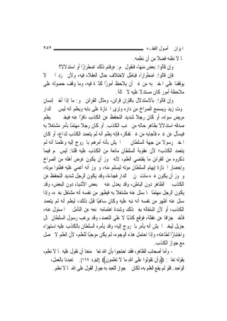 ‫٢٥٢‬                                                            ‫ﺍﳌﻴﺰﺍﻥ ﰲ ﺃﺻﻮﻝ ﺍﻟﻔﻘـﻪ‬
                                                      ‫ﲟﺎ ﻻ ﻧﻈﻨﻪ ﻓﻀﻼ ﻣﻦ ﺃﻥ ﻧﻌﻠﻤﻪ.‬
                                                                      ‫ﹰ‬
           ‫ﻭﺇﻥ ﻗﺎﻟﻮﺍ: ﺑﻌﺾ ﻣﻨﻬﺎ، ﻓﻨﻘﻮﻝ ﳍﻢ: ﻋﺮﻓﺘﻢ ﺫﻟﻚ ﺍﺿﻄﺮﺍﺭﺍ ﺃﻭ ﺍﺳﺘﺪﻻﻻﹰ؟‬
                         ‫ً‬
‫ﻓﺈﻥ ﻗﺎﻟﻮﺍ: ﺍﺿﻄﺮﺍﺭﺍﹰ، ﻓﺒﺎﻃﻞ ﻻﺧﺘﻼﻑ ﺣﺎﻝ ﺍﻟﻌﻘﻼﺀ ﻓﻴﻪ، ﻭﻷﻥ ﳎﺮﺩ ﺍﳋﱪ ﻻ‬
‫ﻳﻮﻗﻔﻨﺎ ﻋﻠﻰ ﺍﳌﺨﱪ ﺑﻪ ﻣﻦ ﻏﲑ ﺃﻥ ﻳﻼﺣﻆ ﺃﻣﻮﺭًﺍ ﻛﺜﲑﺓ ﻓﻴﻪ، ﻭﻣﺎ ﻭﻗﻒ ﺣﺼﻮﻟﻪ ﻋﻠﻰ‬
                                             ‫ﻣﻼﺣﻈﺔ ﺃﻣﻮﺭ ﻛﺎﻥ ﻣﺴﺘﺪﻻ ﻋﻠﻴﻪ ﻻ ﳏﺎﻟﺔ.‬
                                                          ‫ﹰ‬
‫ﻭﺇﻥ ﻗﺎﻟﻮﺍ: ﺑﺎﻻﺳﺘﺪﻻﻝ ﺑﺎﻗﺘﺮﺍﻥ ﻗﺮﺍﺋﻦ، ﻭﻣﺜﺎﻝ ﺍﻟﻘﺮﺍﺋﻦ ﳓﻮ: ﻣﺎ ﺇﺫﺍ ﺃﺧﱪ ﺇﻧﺴﺎﻥ‬
‫ﲟﻮﺕ ﺯﻳﺪ ﻭﻳﺴﻤﻊ ﺍﻟﺼﺮﺍﺥ ﻣﻦ ﺩﺍﺭﻩ ﻭﺗﺮﻯ ﺍﳉﻨﺎﺯﺓ ﻋﻠﻰ ﺑﺎﺑﻪ ﻭﻳﻌﻠﻢ ﺃﻧﻪ ﻟﻴﺲ ﰲ ﺍﻟﺪﺍﺭ‬
‫ﻣﺮﻳﺾ ﺳﻮﺍﻩ، ﺃﻭ ﻛﺎﻥ ﺭﺟﻼ ﺷﺪﻳﺪ ﺍﻟﺘﺤﻔﻆ ﻋﻦ ﺍﻟﻜﺬﺏ ﻧﺎﻓﺮًﺍ ﻋﻨﻪ ﻓﻴﺨﱪ ﲞﱪ ﻳﻌﻠﻢ‬
                                                        ‫ﹰ‬
‫ﺻﺪﻗﻪ ﺍﺳﺘﺪﻻﻻ ﺑﻈﺎﻫﺮ ﺣﺎﻟﻪ ﻣﻦ ﲡﻨﺐ ﺍﻟﻜﺬﺏ. ﺃﻭ ﻛﺎﻥ ﺭﺟﻼ ﻣﻬﺘﻤًﺎ ﺑﺄﻣﺮ ﻣﺸﺘﻐﻼ ﺑﻪ‬
    ‫ﹰ‬                  ‫ﹰ‬                                                ‫ﹰ‬
‫ﻓﻴﺴﺄﻝ ﻋﻦ ﻏﲑﻩ ﻓﺄﺟﺎﺑﻪ ﻣﻦ ﻏﲑ ﺗﻔﻜﺮ، ﻓﺈﻧﻪ ﻳﻌﻠﻢ ﺃﻧﻪ ﻟﹶﻢ ﻳﺘﻌﻤﺪ ﺍﻟﻜﺬﺏ ﻟﺪﺍﻉ، ﺃﻭ ﻛﺎﻥ‬
‫ﺍﳌﺨﱪ ﺭﺳﻮﻻ ﻣﻦ ﺟﻬﺔ ﺍﻟﺴﻠﻄﺎﻥ ﳜﱪ ﺍﳉﻴﺶ ﺑﺄﻧﻪ ﺃﻣﺮﻫﻢ ﺑﺎﳋﺮﻭﺝ ﺇﻟﻴﻪ ﻭﻋﻠﻤﻨﺎ ﺃﻧﻪ ﻟﹶﻢ‬    ‫ﹰ‬
‫ﻳﺘﻌﻤﺪ ﺍﻟﻜﺬﺏ؛ ﻷﻥ ﻋﻘﻮﺑﺔ ﺍﻟﺴﻠﻄﺎﻥ ﻣﺎﻧﻌﺔ ﻣﻦ ﺍﻟﻜﺬﺏ ﻋﻠﻴﻪ ﻗﻠﻨﺎ: ﻟﻴﺲ ﳍﻢ ﻓﻴﻤﺎ‬
‫ﺫﻛﺮﻭﻩ ﻣﻦ ﺍﻟﻘﺮﺍﺋﻦ ﻣﺎ ﻳﻘﺘﻀﻲ ﺍﻟﻌﻠﻢ، ﻷﻧﻪ ﳚﻮﺯ ﺃﻥ ﻳﻜﻮﻥ ﻏﺮﺽ ﺃﻫﻠﻪ ﻣﻦ ﺍﻟﺼﺮﺍﺥ‬
‫ﻭﺇﺣﻀﺎﺭ ﺍﳉﻨﺎﺯﺓ ﺇﻳﻬﺎﻡ ﺍﻟﺴﻠﻄﺎﻥ ﻣﻮﺗﻪ ﻟﻴﺴﻠﻢ ﻣﻨﻪ، ﻭﳚﻮﺯ ﺃﻧﻪ ﺃﻏﻤﻲ ﻋﻠﻴﻪ ﻓﻈﻨﻮﺍ ﻣﻮﺗﻪ،‬
‫ﻭﳚﻮﺯ ﺃﻥ ﻳﻜﻮﻥ ﻏﲑﻩ ﻣﺎﺕ ﳑﻦ ﰲ ﺍﻟﺪﺍﺭ ﻓﺠﺎﺀﺓ، ﻭﻗﺪ ﻳﻜﻮﻥ ﺍﻟﺮﺟﻞ ﺷﺪﻳﺪ ﺍﻟﺘﺤﻔﻆ ﻋﻦ‬
‫ﺍﻟﻜﺬﺏ ﰲ ﺍﻟﻈﺎﻫﺮ ﺩﻭﻥ ﺍﻟﺒﺎﻃﻦ، ﻭﻗﺪ ﻳﻌﺪﻝ ﻋﻨﻪ ﰲ ﺑﻌﺾ ﺍﻷﺷﻴﺎﺀ ﺩﻭﻥ ﺍﻟﺒﻌﺾ، ﻭﻗﺪ‬
‫ﻳﻜﻮﻥ ﺍﻟﺮﺟﻞ ﻣﻬﺘﻤًﺎ ﲟﺎ ﺳﺌﻞ ﻋﻨﻪ ﻣﺸﺘﻐﻼ ﺑﻪ ﻓﻴﻈﻬﺮ ﻣﻦ ﻧﻔﺴﻪ ﺃﻧﻪ ﻣﺸﺘﻐﻞ ﺑﻐﲑﻩ، ﻭﺇﺫﺍ‬
                                             ‫ﹰ‬
‫ﺳﺌﻞ ﻋﻨﻪ ﺃﻇﻬﺮ ﻣﻦ ﻧﻔﺴﻪ ﺃﻧﻪ ﻧﺒﻪ ﻋﻠﻴﻪ ﻭﻛﺎﻥ ﺳﺎﻫﻴًﺎ ﻗﺒﻞ ﺫﻟﻚ، ﻟﻴﻌﻠﻢ ﺃﻧﻪ ﻟﹶﻢ ﻳﺘﻌﻤﺪ‬
‫ﺍﻟﻜﺬﺏ، ﺃﻭ ﻷﻥ ﺍﺷﺘﻐﺎﻟﻪ ﺑﻐﲑ ﺫﻟﻚ ﻭﺷﺪﺓ ﺍﻫﺘﻤﺎﻣﻪ ﳝﻨﻌﻪ ﻋﻦ ﺍﻟﺘﺄﻣﻞ ﰲ ﺍﳌﺴﺌﻮﻝ ﻋﻨﻪ،‬
‫ﻓﺄﺧﱪ ﺟﺰﺍﻓﹰﺎ ﻋﻦ ﻏﻔﻠﺔ، ﻓﻮﻗﻊ ﻛﺬﺑًﺎ ﻻ ﻋﻠﻰ ﺍﻟﺘﻌﻤﺪ، ﻭﻗﺪ ﻳﺮﻏﺐ ﺭﺳﻮﻝ ﺍﻟﺴﻠﻄﺎﻥ ﲟﺎﻝ‬
‫ﺟﺰﻳﻞ ﻟﻴﺨﱪ ﺍﳉﻴﺶ ﺃﻧﻪ ﻳﺄﻣﺮ ﺑﺎﳋﺮﻭﺝ ﺇﻟﻴﻪ، ﻭﻗﺪ ﻳﺄﻣﺮﻩ ﺍﻟﺴﻠﻄﺎﻥ ﺑﺎﻟﻜﺬﺏ ﻋﻠﻴﻪ ﺍﺳﺘﻬﺰﺍﺀ‬
‫ﻭﺍﺧﺘﺒﺎﺭًﺍ ﻟﻄﺎﻋﺘﻪ، ﻭﺇﺫﺍ ﺍﺣﺘﻤﻞ ﻫﺬﻩ ﺍﻟﻮﺟﻮﻩ، ﻟﹶﻢ ﻳﻜﻦ ﻣﻮﺟﺒًﺎ ﻟﻠﻌﻠﻢ، ﻷﻥ ﺍﻟﻌﻠﻢ ﻻ ﳛﺼﻞ‬
                                                                    ‫ﻣﻊ ﺟﻮﺍﺯ ﺍﻟﻜﺬﺏ.‬
‫- ﻭﺃﻣﺎ ﺃﺻﺤﺎﺏ ﺍﻟﻈﺎﻫﺮ، ﻓﻘﺪ ﺍﺣﺘﺠﻮﺍ ﺑﺄﻥ ﺍﷲ ﺗﻌﺎﱃ ﻣﻨﻌﻨﺎ ﺃﻥ ﻧﻘﻮﻝ ﻋﻠﻴﻪ ﲟﺎ ﻻ ﻧﻌﻠﻢ،‬
‫ﺑﻘﻮﻟﻪ ﺗﻌﺎﱃ: ‪‬ﻭﹶﺃﻥ ‪‬ﺗ ﹸﻮﹸﻮﺍ ﻋﻠﹶﻰ ﺍﷲ ﻣ‪‬ﺎ ﻻ ‪‬ﺗﻌﻠ ‪‬ﻮﻥ‪] ‬ﺍﻟﺒﻘﺮﺓ: ٩٦١[. ﰒ ﺗﻌﺒﺪﻧﺎ ﺑﺎﻟﻌﻤﻞ، ﲞﱪ‬
                                     ‫‪ ‬ﹾ ﻘ ﻟ ‪ ِ ‬ﹶ ‪‬ﹶﻤ ﹶ‬
       ‫ﺍﻟﻮﺍﺣﺪ. ﻓﻠﻮ ﻟﹶﻢ ﻳﻘﻊ ﺍﻟﻌﻠﻢ ﺑﻪ، ﻟﻜﺎﻥ ﰲ ﺟﻮﺍﺯ ﺍﻟﺘﻌﺒﺪ ﺑﻪ ﺟﻮﺍﺯ ﺍﻟﻘﻮﻝ ﻋﻠﻰ ﺍﷲ ﲟﺎ ﻻ ﻧﻌﻠﻢ.‬
 