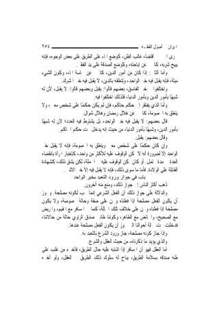 ‫٤٥٢‬                                                         ‫ﺍﳌﻴﺰﺍﻥ ﰲ ﺃﺻﻮﻝ ﺍﻟﻔﻘـﻪ‬
‫ﳎﺮﻯ ﺍﳋﱪ ﰲ ﺍﻗﺘﻀﺎﺀ ﻏﺎﻟﺐ ﺍﻟﻈﻦ، ﻛﻮﺿﻊ ﺍﳌﺎﺀ ﻋﻠﻰ ﺍﻟﻄﺮﻳﻖ ﻋﻠﻰ ﺑﻌﺾ ﺍﻟﻮﺟﻮﻩ، ﻓﺈﻧﻪ‬
                     ‫ﻳﺒﻴﺢ ﺷﺮﺑﻪ، ﻛﺎﳋﱪ ﻋﻦ ﺇﺑﺎﺣﺘﻪ، ﻭﻛﻮﺿﻊ ﺍﻟﺼﺪﻗﺔ ﻋﻠﻰ ﻳﺪ ﺍﻟﻔﻘﲑ.‬
‫ﻭﺃﻣﺎ ﺍﻟﺜﺎﱐ: ﺇﺫﺍ ﻛﺎﻥ ﻣﻦ ﺃﻣﻮﺭ ﺍﻟﺪﻳﻦ، ﻛﺎﳋﱪ ﻋﻦ ﳒﺎﺳﺔ ﺍﳌﺎﺀ، ﻭﻛﻮﻥ ﺍﻟﺸﻲﺀ‬
            ‫ﻣﻴﺘﺔ، ﻓﺈﻧﻪ ﻳﻘﺒﻞ ﻓﻴﻪ ﺧﱪ ﺍﻟﻮﺍﺣﺪ، ﻭﻟﺘﻌﻠﻘﻪ ﺑﺎﻟﺪﻳﻦ، ﻻ ﻳﻘﺒﻞ ﻓﻴﻪ ﺧﱪ ﺍﳌﺸﺮﻙ.‬
‫ﻭﺍﺧﺘﻠﻔﻮﺍ ﰲ ﺧﱪ ﺍﻟﻔﺎﺳﻖ، ﺑﻌﻀﻬﻢ ﻗﺎﻟﻮﺍ: ﻳﻘﺒﻞ ﻭﺑﻌﻀﻬﻢ ﻗﺎﻟﻮﺍ: ﻻ ﻳﻘﺒﻞ، ﻷﻥ ﻟﻪ‬
                               ‫ﺷﺒﻬًﺎ ﺑﺄﻣﻮﺭ ﺍﻟﺪﻳﻦ ﻭﺑﺄﻣﻮﺭ ﺍﻟﺪﻧﻴﺎ، ﻓﻠﺬﻟﻚ ﺍﺧﺘﻠﻔﻮﺍ ﻓﻴﻪ.‬
‫ﻭﺃﻣﺎ ﺍﻟﺬﻱ ﻳﻔﺘﻘﺮ ﺇﱃ ﺣﻜﻢ ﺣﺎﻛﻢ، ﻓﺈﻥ ﻟﹶﻢ ﻳﻜﻦ ﺣﻜﻤًﺎ ﻋﻠﻰ ﺷﺨﺺ ﻣﻌﲔ، ﻭﻻ‬
                        ‫ﻳﺘﻌﻠﻖ ﺑﻪ ﺍﳋﺼﻮﻣﺔ، ﻛﺎﳋﱪ ﻋﻦ ﻫﻼﻝ ﺭﻣﻀﺎﻥ ﻭﻫﻼﻝ ﺷﻮﺍﻝ.‬
‫ﻗﺎﻝ ﺑﻌﻀﻬﻢ: ﻻ ﻳﻘﺒﻞ ﻓﻴﻪ ﺧﱪ ﺍﻟﻮﺍﺣﺪ، ﺑﻞ ﻳﺸﺘﺮﻁ ﻓﻴﻪ ﺍﻟﻌﺪﺩ؛ ﻷﻥ ﻟﻪ ﺷﺒﻬًﺎ‬
          ‫ﺑﺄﻣﻮﺭ ﺍﻟﺪﻳﻦ، ﻭﺷﺒﻬًﺎ ﺑﺄﻣﻮﺭ ﺍﻟﺪﻧﻴﺎ، ﻣﻦ ﺣﻴﺚ ﺇﻧﻪ ﻳﺪﺧﻞ ﲢﺖ ﺣﻜﻢ ﺍﳊﺎﻛﻢ.‬
                                                        ‫ﻭﻗﺎﻝ ﺑﻌﻀﻬﻢ: ﻳﻘﺒﻞ.‬
‫ﻭﺇﻥ ﻛﺎﻥ ﺣﻜﻤًﺎ ﻋﻠﻰ ﺷﺨﺺ ﻣﻌﲔ ﻭﻳﺘﻌﻠﻖ ﺑﻪ ﺍﳋﺼﻮﻣﺔ، ﻓﺈﻧﻪ ﻻ ﻳﻘﺒﻞ ﺧﱪ‬
‫ﺍﻟﻮﺍﺣﺪ ﺇﻻ ﻟﻀﺮﻭﺭﺓ ﺃﻧﻪ ﻻ ﳝﻜﻦ ﺍﻟﻮﻗﻮﻑ ﻋﻠﻴﻪ ﻟﻸﻛﺜﺮ ﻣﻦ ﻭﺍﺣﺪ، ﻛﺈﺧﺒﺎﺭ ﺍﳌﺮﺃﺓ ﺑﺎﻧﻘﻀﺎﺀ‬
‫ﺍﻟﻌﺪﺓ ﰲ ﻣﺪﺓ ﲢﺘﻤﻞ. ﺃﻭ ﻛﺎﻥ ﳝﻜﻦ ﺍﻟﻮﻗﻮﻑ ﻋﻠﻴﻪ ﰲ ﺍﳉﻤﻠﺔ، ﻟﻜﻦ ﻳﺸﻖ ﺫﻟﻚ، ﻛﺸﻬﺎﺩﺓ‬
              ‫ﺍﻟﻘﺎﺑﻠﺔ ﻋﻠﻰ ﺍﻟﻮﻻﺩﺓ. ﻓﺄﻣﺎ ﻣﺎ ﺳﻮﻯ ﺫﻟﻚ، ﻓﺈﻧﻪ ﻻ ﻳﻘﺒﻞ ﻓﻴﻪ ﺇﻻ ﺧﱪ ﺍﻻﺛﻨﲔ.‬
                   ‫ﺑﺎب ﻓﻲ ﺟﻮاز ورود اﻟﺘﻌﺒﺪ ﺑﺨﺒﺮ اﻟﻮاﺣﺪ‬
                       ‫ﺫﻫﺐ ﺃﻛﺜﺮ ﺍﻟﻨﺎﺱ ﺇﱃ ﺟﻮﺍﺯ ﺫﻟﻚ، ﻭﻣﻨﻊ ﻣﻨﻪ ﺁﺧﺮﻭﻥ.‬
‫ﻭﺍﻟﺪﻻﻟﺔ ﻋﻠﻰ ﺟﻮﺍﺯ ﺫﻟﻚ ﺃﻥ ﺍﻟﻔﻌﻞ ﺍﻟﺸﺮﻋﻲ ﺇ‪‬ﻤﺎ ﳚﺐ ﻟﻜﻮﻧﻪ ﻣﺼﻠﺤﺔ. ﻭﳚﻮﺯ‬
                            ‫ﻧ‬
‫ﺃﻥ ﻳﻜﻮﻥ ﺍﻟﻔﻌﻞ ﻣﺼﻠﺤﺔ ﺇﺫﺍ ﻓﻌﻠﻨﺎﻩ ﻭﳓﻦ ﻋﻠﻰ ﺻﻔﺔ ﻭﺣﺎﻟﺔ ﳐﺼﻮﺻﺔ، ﻭﻻ ﻳﻜﻮﻥ‬
‫ﻣﺼﻠﺤﺔ ﺇﺫﺍ ﻓﻌﻠﻨﺎﻩ ﻭﳓﻦ ﻋﻠﻰ ﺧﻼﻑ ﺗﻠﻚ ﺍﳊﺎﻟﺔ، ﻛﻤﺎ ﰲ ﺍﳌﺴﺎﻓﺮ ﻣﻊ ﺍﳌﻘﻴﻢ، ﻭﺍﳌﺮﻳﺾ‬
‫ﻣﻊ ﺍﻟﺼﺤﻴﺢ، ﻭﺍﳊﺎﺋﺾ ﻣﻊ ﺍﻟﻄﺎﻫﺮ، ﻭﻛﻮﻧﻨﺎ ﻇﺎﻧﲔ ﺻﺪﻕ ﺍﻟﺮﺍﻭﻱ ﺣﺎﻟﺔ ﻣﻦ ﺣﺎﻻﺗﻨﺎ،‬
              ‫ﻓﺪﺧﻠﺖ ﲢﺖ ﲨﻠﺔ ﺃﺣﻮﺍﻟﻨﺎ ﺍﻟﱵ ﳚﻮﺯ ﺃﻥ ﻳﻜﻮﻥ ﺍﻟﻔﻌﻞ ﻣﺼﻠﺤﺔ ﻋﻨﺪﻫﺎ.‬
                     ‫ﻭﺇﺫﺍ ﺟﺎﺯ ﻛﻮﻧﻪ ﻣﺼﻠﺤﺔ، ﺟﺎﺯ ﻭﺭﻭﺩ ﺍﻟﺸﺮﻉ ﺑﺎﻟﺘﻌﺒﺪ ﺑﻪ.‬
                         ‫ﻭﺍﻟﺬﻱ ﻳﺆﻳﺪ ﻣﺎ ﺫﻛﺮﻧﺎﻩ، ﻣﻦ ﺣﻴﺚ ﺍﻟﻌﻘﻞ ﻭﺍﻟﺸﺮﻉ.‬
‫ﺃﻣﺎ ﺍﻟﻌﻘﻞ ﻓﻬﻮ ﺃﻥ ﺍﳌﺴﺎﻓﺮ ﺇﺫﺍ ﺍﺷﺘﺒﻪ ﻋﻠﻴﻪ ﺣﺎﻝ ﺍﻟﻄﺮﻳﻖ، ﻓﺄﺧﱪﻩ ﻣﻦ ﻏﻠﺐ ﻋﻠﻰ‬
‫ﻇﻨﻪ ﺻﺪﻗﻪ ﺑﺴﻼﻣﺔ ﺍﻟﻄﺮﻳﻖ، ﻳﺒﺎﺡ ﻟﻪ ﺳﻠﻮﻙ ﺫﻟﻚ ﺍﻟﻄﺮﻳﻖ ﰲ ﺍﻟﻌﻘﻞ، ﻭﻟﻮ ﺃﺧﱪﻩ‬
 