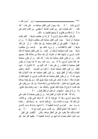 ‫ﺍﳌﻴﺰﺍﻥ ﰲ ﺃﺻﻮﻝ ﺍﻟﻔﻘـﻪ‬                                                     ‫٧٥٢‬
‫ﺍﻟﺮﺍﻭﻱ ﺛﺎﺑﺖ ﰲ ﺍﳊﺎﻟﲔ ﲨﻴﻌًﺎ، ﻭﺟﻮﺍﺯ ﻛﻮﻥ ﺍﻟﻔﻌﻞ ﻣﺼﻠﺤﺔ ﻣﺒﲏ ﻋﻠﻰ ﻫﺬﻩ ﺍﳊﺎﻟﺔ،‬
‫ﻛﻤﺎ ﰲ ﺍﳊﻜﻢ ﺑﺎﻟﺒﻴﻨﺎﺕ: ﻓﺈﻥ ﲡﻮﻳﺰ ﻛﺬﺏ ﺍﻟﺸﺎﻫﺪ ﻻ ﻳﻘﺘﻀﻲ ﲡﻮﻳﺰ ﺇﻗﺪﺍﻡ ﺍﻹﻣﺎﻡ ﻋﻠﻰ‬
                          ‫ﻣﺎ ﻻ ﳛﻞ ﻟﻪ ﻓﻌﻠﻪ ﻣﻦ ﻗﻄﻊ ﻳﺪ ﻻ ﻳﺴﺘﺤﻖ ﻗﻄﻌﻬﺎ ﻭﻏﲑ ﺫﻟﻚ.‬
‫ﻓﺈﻥ ﻗﻴﻞ: ﻇﻨﻜﻢ ﺻﺪﻕ ﺍﻟﺮﺍﻭﻱ ﻻ ﳜﻠﻮ ﺇﻣﺎ ﺇﻥ ﺟﻌﻠﺘﻤﻮﻩ ﻃﺮﻳﻘﹰﺎ ﺇﱃ ﺍﻟﻌﻠﻢ ﺑﻜﻮﻧﻪ‬
‫ﻣﺼﻠﺤﺔ، ﺃﻭ ﺷﺮﻃﹰﺎ ﰲ ﺟﻮﺍﺯ ﻛﻮﻥ ﺍﻟﻔﻌﻞ ﻣﺼﻠﺤﺔ ﻓﺈﻥ ﺟﻌﻠﺘﻤﻮﻩ ﻃﺮﻳﻘﹰﺎ، ﻻ ﳚﻮﺯ ﺃﻥ‬
‫ﳚﻌﻞ ﻃﺮﻳﻘﹰﺎ ﺇﱃ ﺍﻟﻘﻄﻊ ﻋﻠﻰ ﺃﻥ ﺍﻟﻔﻌﻞ ﻣﺼﻠﺤﺔ. ﻭﻟﻮ ﺟﺎﺯ ﺫﻟﻚ، ﳉﺎﺯ ﺃﻥ ﳚﻌﻞ ﺫﻟﻚ‬
‫ﻃﺮﻳﻘﹰﺎ ﺇﱃ ﺍﻟﻌﻠﻢ ﺑﺎﻻﻋﺘﻘﺎﺩﺍﺕ، ﻭﳉﺎﺯ ﻭﺭﻭﺩ ﺍﻟﺘﻌﺒﺪ ﺑِﻬﺎ ﲞﱪ ﺍﻟﻮﺍﺣﺪ، ﻭﺇﻥ ﺟﻌﻠﺘﻤﻮﻩ‬
‫ﺷﺮﻃﹰﺎ ﰲ ﺟﻮﺍﺯ ﻛﻮﻧﻪ ﻣﺼﻠﺤﺔ، ﻟﺰﻣﻜﻢ ﺃﻥ ﲢﻜﻤﻮﺍ ﲜﻮﺍﺯ ﻛﻮﻥ ﺍﻟﻔﻌﻞ ﻣﺼﻠﺤﺔ ﺇﺫﺍ ﻇﻨﻨﺎ‬
‫ﻛﺬﺏ ﺍﻟﺮﺍﻭﻱ ﺃﻭ ﺍﺷﺘﻬﻴﻨﺎ ﻓﻌﻠﻪ ﺃﻭ ﺍﺧﺘﺮﻧﺎﻩ ﻷﻥ ﻫﺬﻩ ﺣﺎﻟﺔ ﻣﻦ ﺣﺎﻻﺗﻨﺎ ﻗﻠﻨﺎ: ﺑﻌﻀﻬﻢ‬
‫ﻗﺎﻟﻮﺍ: ﳚﻮﺯ ﺃﻥ ﻳﻜﻮﻥ ﺍﻟﻔﻌﻞ ﻣﺼﻠﺤﺔ ﻋﻨﺪ ﻫﺬﻩ ﺍﳊﺎﻟﺔ، ﻛﻤﺎ ﳚﻮﺯ ﺃﻥ ﻳﻜﻮﻥ ﻣﺼﻠﺤﺔ‬
‫ﻋﻨﺪ ﻇﻨﻨﺎ ﺻﺪﻕ ﺍﻟﺮﺍﻭﻱ، ﺇﻻ ﺃﻧﺎ ﳒﻴﺐ ﲜﻮﺍﺏ ﺁﺧﺮ، ﻭﻫﻮ ﺃﻧﺎ ﺇ‪‬ﻤﺎ ﺟﻮﺯﻧﺎ ﺃﻥ ﻳﻜﻮﻥ‬
                    ‫ﻧ‬
‫ﺍﻟﻔﻌﻞ ﻣﺼﻠﺤﺔ ﺇﺫﺍ ﻓﻌﻠﻨﺎﻩ ﻭﳓﻦ ﻋﻠﻰ ﻫﺬﻩ ﺍﳊﺎﻟﺔ، ﻷ‪‬ﻬﺎ ﻣﻦ ﲨﻠﺔ ﺍﻷﺣﻮﺍﻝ ﺍﻟﱵ ﺷﻬﺪ‬
                               ‫ﻧ‬
‫ﺍﻟﻌﻘﻞ ﲜﻮﺍﺯ ﻛﻮﻥ ﺍﻟﻔﻌﻞ ﻣﺼﻠﺤﺔ ﻋﻨﺪﻫﺎ ﲟﺎ ﺫﻛﺮﻧﺎ ﻣﻦ ﺍﻟﺘﺼﺮﻑ ﰲ ﺍﻷﺳﻔﺎﺭ ﻭﺍﻟﻌﻤﻞ‬
‫ﺑﺎﻟﺒﻴﻨﺎﺕ، ﻭﻛﻤﺎ ﺃﻥ ﺍﻟﻌﻘﻞ ﻳﺸﻬﺪ ﲜﻮﺍﺯ ﻛﻮﻥ ﺍﻟﻔﻌﻞ ﻣﺼﻠﺤﺔ ﻋﻨﺪ ﻫﺬﻩ ﺍﻷﺣﻮﺍﻝ، ﻓﺈﻧﻪ‬
‫ﻳﺸﻬﺪ ﺑﺄﻧﻪ ﻻ ﳚﻮﺯ ﺃﻥ ﻳﻜﻮﻥ ﺍﻟﻔﻌﻞ ﻣﺼﻠﺤﺔ ﻋﻨﺪ ﻇﻨﻨﺎ ﻛﺬﺏ ﺍﻟﺮﺍﻭﻱ، ﺃﻭ ﺍﺷﺘﻬﻴﻨﺎ ﻓﻌﻠﻪ ﺃﻭ‬
‫ﺍﺧﺘﺮﻧﺎﻩ، ﻣﺜﺎﻟﻪ: ﺍﳌﺴﺎﻓﺮ ﺇﺫﺍ ﺧﺎﻑ ﻋﻠﻰ ﻧﻔﺴﻪ ﺳﻠﻮﻙ ﻃﺮﻳﻖ ﻓﺄﺧﱪﻩ ﻣﻦ ﻳﺜﻖ ﺑﻘﻮﻟﻪ ﺑﺴﻼﻣﺔ‬
‫ﺑﻌﺾ ﺍﻟﻄﺮﻳﻖ، ﻟﺰﻣﻪ ﺍﻟﻌﻤﻞ ﲟﺎ ﻇﻨﻪ ﺻﻼﺣًﺎ ﺩﻭﻥ ﻣﺎ ﻇﻨﻪ ﻓﺴﺎﺩًﺍ. ﻭﻟﻮ ﺃﺧﱪﻩ ﻣﻦ ﻳﻐﻠﺐ ﻋﻠﻰ‬
‫ﻇﻨﻪ ﻛﺬﺑﻪ، ﻻ ﻳﺒﺎﺡ ﻟﻪ ﺳﻠﻮﻙ ﺫﻟﻚ ﺍﻟﻄﺮﻳﻖ. ﻭﻛﺬﻟﻚ ﻋﻨﺪ ﺍﳋﻮﻑ ﻭﺍﺷﺘﺒﺎﻩ ﺣﺎﻝ ﺍﻟﻄﺮﻕ.‬
                ‫ﻭﻻ ﳚﻮﺯ ﻟﻪ ﺃﻥ ﻳﻌﻤﻞ ﲟﺎ ﻳﺸﺘﻬﻴﻪ ﻭﳜﺘﺎﺭﻩ ﻓﺒﺎﻥ ﺃﻥ ﺍﻟﻌﻘﻞ ﻓﺼﻞ ﺑﲔ ﺍﳊﺎﻟﲔ.‬
‫ﻭﺃﻣﺎ ﺍﻟﺜﺎﱐ ﻗﻠﻨﺎ: ﻗﺪ ﺫﻛﺮﻧﺎ ﺃﻥ ﺍﻟﻔﻌﻞ ﺇ‪‬ﻤﺎ ﳚﻮﺯ ﺃﻥ ﻳﻜﻮﻥ ﻣﺼﻠﺤﺔ ﺇﺫﺍ ﻏﻠﺐ ﻋﻠﻰ‬
                                      ‫ﻧ‬
‫ﻇﻨﻨﺎ ﺻﺪﻕ ﺍﻟﺮﺍﻭﻱ، ﻭﻫﺬﺍ ﻻ ﳝﺘﻨﻊ ﻓﻴﻤﺎ ﺇﺫﺍ ﺃﺧﱪ ﺃﻧﻪ ﺷﺎﻫﺪ ﺍﻟ‪‬ﻨﺒِﻲ ‪ ‬ﻭﲰﻊ ﻛﻼﻣﻪ،‬
‫ﻷﻥ ﺫﻟﻚ ﻛﺜﲑ ﺟﺮﺕ ﺑﻪ ﺍﻟﻌﺎﺩﺓ، ﻭﺃﻣﺎ ﲰﺎﻉ ﻛﻼﻡ ﺍﷲ ﺗﻌﺎﱃ ﺑﻐﲑ ﻭﺍﺳﻄﺔ ﻓﻠﻢ ﲡﺮ ﺍﻟﻌﺎﺩﺓ‬
‫ﺑﻪ، ﻭﻣﺎ ﳛﺼﻞ ﰲ ﺍﻟﻨﺒﻮﺓ ﻣﻦ ﺍﻟﺮﺋﺎﺳﺔ ﺍﻟﻌﻈﻴﻤﺔ ﺍﻟﱵ ﻻ ﺗﺪﺍﻧﻴﻬﺎ ﺭﺋﺎﺳﺔ ﻗﺪ ﻳﺪﻋﻮ ﺍﻹﻧﺴﺎﻥ‬
‫ﺇﱃ ﺍﺩﻋﺎﺋﻬﺎ، ﻓﺈﺫﺍ ﺍﺟﺘﻤﻊ ﻟﻠﻌﺎﻗﻞ ﲡﻮﻳﺰ ﻛﺬﺏ ﻣﺪﻋﻲ ﺍﻟﻨﺒﻮﺓ ﻣﻊ ﺃﻧﻪ ﳐﱪ ﲟﺎ ﻻ ﲡﺮﻱ‬
‫ﺍﻟﻌﺎﺩﺓ ﺑﺬﻟﻚ، ﻓﻼ ﻳﻐﻠﺐ ﻋﻠﻰ ﻇﻦ ﺍﻟﻌﺎﻗﻞ ﺻﺪﻗﻪ، ﻭﻛﺎﻥ ﰲ ﺍﻻﻗﺘﺼﺎﺭ ﻋﻠﻰ ﺍﻟﻈﻦ ﰲ‬
‫ﺑﺎﺏ ﺍﻟﻨﺒﻮﺓ ﺃﻋﻈﻢ ﻣﻔﺴﺪﺓ، ِﻟﻤ‪‬ﺎ ﻓﻴﻬﺎ ﻣﻦ ﺍﻟﺮﺋﺎﺳﺔ ﺍﻟﻌﻈﻴﻤﺔ ﺍﻟﱵ ﻳﻄﻠﺒﻬﺎ ﻛﻞ ﺃﺣﺪ. ﻓﻠﻮ‬
 