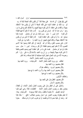 ‫ﺍﳌﻴﺰﺍﻥ ﰲ ﺃﺻﻮﻝ ﺍﻟﻔﻘـﻪ‬                                                          ‫٩٥٢‬
‫ﺍﻟ‪‬ﻨﺒِﻲ ‪ ‬ﻳﻘﻮﻝ: "ﺇﻥ ﺍﷲ ﺗﻌﺎﱃ ﻋﻠﻰ ﺻﻔﺔ ﻛﺬﺍ" ﺃﻥ ﺗﻜﻮﻥ ﺗﻠﻚ ﺍﻟﺼﻔﺔ ﺛﺎﺑﺘﺔ ﻟﻪ. ﻭﻣﱴ‬
‫ﻟﹶﻢ ﳚﺐ ﺫﻟﻚ ﻟﻮ ﺍﻋﺘﻘﺪﻧﺎ ﻛﻮﻧﻪ ﻋﻠﻰ ﺗﻠﻚ ﺍﻟﺼﻔﺔ ﻻ ﻧﺄﻣﻦ ﺃﻥ ﻳﻜﻮﻥ ﻫﺬﺍ ﺍﻻﻋﺘﻘﺎﺩ‬
‫ﺟﻬﻼﹰ، ﻭﺍﻹﻗﺪﺍﻡ ﻋﻠﻰ ﺍﻋﺘﻘﺎﺩ ﻻ ﻧﺄﻣﻦ ﻛﻮﻧﻪ ﺟﻬﻼ ﻗﺒﻴﺢ، ﻭﻻ ﻛﺬﻟﻚ ﺍﻟﻔﺮﻉ ﻋﻠﻰ ﻣﺎ ﻣﺮ،‬
                                     ‫ﹰ‬
‫ﻭﻫﻮ ﺍﳉﻮﺍﺏ ﻋﻤﺎ ﺇﺫﺍ ﺃﺧﱪ ﺇﻧﺴﺎﻥ ﻋﻦ ﻛﻮﻥ ﺯﻳﺪ ﰲ ﺍﻟﺪﺍﺭ، ﻓﺈﻧﺎ ﻻ ﻧﻌﻠﻢ ﺃﻧﻪ ﻓﻴﻬﺎ ﻗﻄﻌًﺎ؛‬
‫ﻷﻥ ﻛﻮﻧﻪ ﰲ ﺍﻟﺪﺍﺭ ﻟﻴﺲ ﳑﺎ ﳛﺼﻞ ﲝﺴﺐ ﻇﻨﻨﺎ، ﺑﻞ ﻫﻮ ﺃﻣﺮ ﺣﺎﺻﻞ ﰲ ﻧﻔﺴﻪ، ﻇﻨﻨﺎ‬
‫ﺻﺪﻕ ﺍﳌﺨﱪ ﺑﻪ ﺃﻭ ﻟﹶﻢ ﻧﻈﻦ ، ﻓﻠﻮ ﺍﻋﺘﻘﺪﻧﺎ ﻛﻮﻧﻪ ﰲ ﺍﻟﺪﺍﺭ ﻗﻄﻌًﺎ ﻻ ﻧﺄﻣﻦ ﻣﻦ ﺃﻥ ﻳﻜﻮﻥ‬
‫ﻫﺬﺍ ﺍﻻﻋﺘﻘﺎﺩ ﺟﻬﻼﹰ، ﻭﺫﻟﻚ ﻗﺒﻴﺢ، ﻓﻴﺠﻮﺯ ﺃﻥ ﻳﺮﺩ ﺍﻟﺘﻌﺒﺪ ﺑﺎﳋﱪ، ﻛﻤﺎ ﻳﺮﺩ ﻋﻦ ﻛﻮﻧﻪ ﰲ‬
‫ﺍﻟﺪﺍﺭ، ﻋﻠﻰ ﺣﺴﺐ ﺍﻟﻈﻦ، ﻭﻛﺬﺍ ﻟﻮ ﺃﺧﱪ ﺍﻟﻮﺍﺣﺪ ﺃﻥ ﺃﻫﻞ ﺍﻟﻠﻐﺔ ﻭﺿﻌﻮﺍ ﻫﺬﺍ ﺍﻻﺳﻢ‬
‫ﻟﻠﻌﻤﻮﻡ، ﻷﻧﺎ ﻻ ﻧﻌﻠﻢ ﺃ‪‬ﻬﻢ ﻭﺿﻌﻮﻩ ﻗﻄﻌًﺎ؛ ﻷﻥ ﻛﻮ‪‬ﻢ ﻭﺿﺎﻋﲔ ﻟﻴﺲ ﳑﺎ ﳛﺼﻞ ﲝﺴﺐ‬
                                                        ‫ﻧ‬
‫ﻇﻨﻨﺎ، ﺑﻞ ﻫﻮ ﺃﻣﺮ ﺣﺎﺻﻞ ﰲ ﻧﻔﺴﻪ ﻋﻠﻰ ﻣﺎ ﻣﺮ. ﻓﻠﻮ ﺍﻋﺘﻘﺪﻧﺎ ﺃ‪‬ﻬﻢ ﻭﺿﻌﻮﻩ ﻟﻠﻌﻤﻮﻡ ﻗﻄﻌًﺎ‬
                         ‫ﻧ‬
‫ﻻ ﻧﺄﻣﻦ ﻛﻮﻧﻪ ﺟﻬﻼ ﻭﻗﺒﻴﺤًﺎ، ﻭﳚﻮﺯ ﺃﻥ ﻳﺮﺩ ﺍﻟﺘﻌﺒﺪ ﺑﺎﻻﺳﺘﺪﻻﻝ ﺑﻪ ﻋﻠﻰ ﴰﻮﻝ ﺍﳊﻜﻢ‬
                                                           ‫ﹰ‬
       ‫ﻭﻋﻤﻮﻣﻪ؛ ﻷﻧﻪ ﻣﻦ ﺑﺎﺏ ﺍﻟﻌﻤﻞ، ﻓﺠﺎﺯ ﻛﻮﻧﻪ ﻣﺼﻠﺤﺔ ﺇﺫﺍ ﻇﻨﻨﺎ ﺻﺪﻗﻪ، ﻭﺍﷲ ﺃﻋﻠﻢ.‬
                       ‫ﺑﺎب ﻓﻲ ورود اﻟﺘﻌﺒﺪ ﺑﺄﺧﺒﺎر اﻵﺣﺎد‬
   ‫ﺍﺧﺘﻠﻒ ﳎﻴﺰﻭ ﻭﺭﻭﺩ ﺍﻟﺘﻌﺒﺪ ﺑﺄﺧﺒﺎﺭ ﺍﻵﺣﺎﺩ ﰲ ﺍﻟﺸﺮﻋﻴﺎﺕ، ﰲ ﻭﺭﻭﺩ ﺍﻟﺘﻌﺒﺪ ﺑِﻬﺎ.‬
                                                    ‫ﻓﻘﺎﻝ ﺑﻌﻀﻬﻢ: ﻭﺭﺩ ﺍﻟﺘﻌﺒﺪ ﺑِﻬﺎ.‬
                                        ‫ﻭﻗﺎﻝ ﺑﻌﻀﻬﻢ: ﻟﹶﻢ ﻳﺮﺩ . ﻭﺍﺧﺘﻠﻒ ﻫﺆﻻﺀ.‬
                    ‫ﻓﻘﺎﻝ ﺑﻌﻀﻬﻢ: ﻟﹶﻢ ﻳﺮﺩ ﺍﻟﺘﻌﺒﺪ ﺑِﻬﺎ، ﻭﻻ ﻭﺭﺩ ﺍﻟﺘﻌﺒﺪ ﺑﺎﳌﻨﻊ ﻣﻨﻬﺎ.‬
                                           ‫ﻭﻗﺎﻝ ﺑﻌﻀﻬﻢ: ﻭﺭﺩ ﺍﻟﺘﻌﺒﺪ ﺑﺎﳌﻨﻊ ﻣﻨﻬﺎ.‬
                                                                      ‫ﻭﺍﺧﺘﻠﻒ ﺍﻷﻭﻟﻮﻥ.‬
                                        ‫ﻗﺎﻝ ﺑﻌﻀﻬﻢ: ﺍﻟﻌﻘﻞ ﻳﺪﻝ ﻋﻠﻰ ﺍﻟﺘﻌﺒﺪ ﺑِﻬﺎ.‬
                                                            ‫ﻭﻗﺎﻝ ﺑﻌﻀﻬﻢ: ﻻ ﻳﺪﻝ.‬
‫ﻭﺍﻟﺪﻟﻴﻞ ﻋﻠﻰ ﺃﻥ ﺍﻟﻌﻘﻞ ﻳﺪﻝ ﻋﻠﻰ ﻭﺟﻮﺏ ﺍﻟﻌﻤﻞ ﺑﺄﺧﺒﺎﺭ ﺍﻵﺣﺎﺩ، ﺃﻥ ﺍﻟﻌﻘﻼﺀ‬
‫ﻳﻌﺮﻓﻮﻥ ﺑﻌﻘﻮﳍﻢ ﻭﺟﻮﺏ ﺍﻟﻌﻤﻞ ﺑﺄﺧﺒﺎﺭ ﺍﻵﺣﺎﺩ ﰲ ﺍﻟﻌﻘﻠﻴﺎﺕ، ﻟﻌﻠﺔ: ﻭﻫﻲ ﺃ‪‬ﻬﻢ ﻇﻨﻮﺍ‬
          ‫ﻧ‬
‫ﲞﱪ ﺍﻟﻮﺍﺣﺪ ﺗﻔﺼﻴﻞ ﲨﻠﺔ ﻣﻌﻠﻮﻣﺔ ﺑﺎﻟﻌﻘﻞ، ﻭﻫﺬﻩ ﺍﻟﻌﻠﺔ ﻣﻮﺟﻮﺩﺓ ﰲ ﺍﻟﺸﺮﻋﻴﺎﺕ. ﺑﻴﺎﻧﻪ:‬
‫ﺃﻧﺎ ﻧﻌﻠﻢ ﺑﻌﻘﻮﻟﻨﺎ ﻭﺟﻮﺏ ﺍﻟﺘﺤﺮﺯ ﻋﻦ ﺍﳌﻀﺎﺭ ﻭﺣﺴﻦ ﺍﺟﺘﻼﺏ ﺍﳌﻨﺎﻓﻊ ﰲ ﺍﳉﻤﻠﺔ، ﻓﺈﺫﺍ‬
‫ﺃﺧﱪ ﻭﺍﺣﺪ ﺃﻥ ﻋﻠﻴﻨﺎ ﻣﻀﺮﺓ ﺇﺫﺍ ﻟﹶﻢ ﻧﻘﺘﺼﺪ ﺃﻭ ﻟﹶﻢ ﻧﺸﺮﺏ ﺍﻟﺪﻭﺍﺀ ﺃﻭ ﻟﹶﻢ ﻧﺴﻠﻚ ﰲ ﺳﻔﺮﻧﺎ‬
 