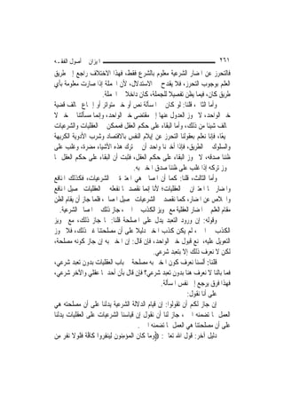 ‫ﺍﳌﻴﺰﺍﻥ ﰲ ﺃﺻﻮﻝ ﺍﻟﻔﻘـﻪ‬                                                        ‫١٦٢‬
‫ﻓﺎﻟﺘﺤﺮﺯ ﻋﻦ ﺍﳌﻀﺎﺭ ﺍﻟﺸﺮﻋﻴﺔ ﻣﻌﻠﻮﻡ ﺑﺎﻟﺸﺮﻉ ﻓﻘﻂ، ﻓﻬﺬﺍ ﺍﻻﺧﺘﻼﻑ ﺭﺍﺟﻊ ﺇﱃ ﻃﺮﻳﻖ‬
‫ﺍﻟﻌﻠﻢ ﺑﻮﺟﻮﺏ ﺍﻟﺘﺤﺮﺯ، ﻓﻼ ﻳﻘﺪﺡ ﰲ ﺍﻻﺳﺘﺪﻻﻝ، ﻷﻥ ﺍﳉﻤﻠﺔ ﺇﺫﺍ ﺻﺎﺭﺕ ﻣﻌﻠﻮﻣﺔ ﺑﺄﻱ‬
                       ‫ﻃﺮﻳﻖ ﻛﺎﻥ، ﻓﻴﻤﺎ ﻳﻈﻦ ﺗﻔﺼﻴﻼ ﻟﻠﺠﻤﻠﺔ، ﻛﺎﻥ ﺩﺍﺧﻼ ﰲ ﺍﳉﻤﻠﺔ.‬
                                   ‫ﹰ‬                     ‫ﹰ‬
‫ﻭﺃﻣﺎ ﺍﻟﺜﺎﱐ، ﻗﻠﻨﺎ: ﻟﻮ ﻛﺎﻥ ﰲ ﺍﳌﺴﺄﻟﺔ ﻧﺺ ﺃﻭ ﺧﱪ ﻣﺘﻮﺍﺗﺮ ﺃﻭ ﺇﲨﺎﻉ ﳜﺎﻟﻒ ﻗﻀﻴﺔ‬
‫ﺧﱪ ﺍﻟﻮﺍﺣﺪ، ﻻ ﳚﻮﺯ ﺍﻟﻌﺪﻭﻝ ﻋﻨﻬﺎ ﺇﱃ ﻣﻘﺘﻀﻰ ﺧﱪ ﺍﻟﻮﺍﺣﺪ، ﻭﺇ‪‬ﻤﺎ ﻣﺴﺄﻟﺘﻨﺎ ﰲ ﺧﱪ ﻻ‬
                     ‫ﻧ‬
‫ﳜﺎﻟﻒ ﺷﻴﺌﹰﺎ ﻣﻦ ﺫﻟﻚ، ﻭﺃﻣﺎ ﺍﻟﺒﻘﺎﺀ ﻋﻠﻰ ﺣﻜﻢ ﺍﻟﻌﻘﻞ ﻓﻤﻤﻜﻦ ﰲ ﺍﻟﻌﻘﻠﻴﺎﺕ ﻭﺍﻟﺸﺮﻋﻴﺎﺕ‬
‫ﲨﻴﻌًﺎ، ﻓﺈﻧﺎ ﻧﻌﻠﻢ ﺑﻌﻘﻮﻟﻨﺎ ﺍﻟﺘﺤﺮﺯ ﻋﻦ ﺇﻳﻼﻡ ﺍﻟﻨﻔﺲ ﺑﺎﻻﻓﺘﺼﺎﺩ ﻭﺷﺮﺏ ﺍﻷﺩﻭﻳﺔ ﺍﻟﻜﺮﻳﻬﺔ‬
‫ﻭﺍﻟﺴﻠﻮﻙ ﰲ ﺍﻟﻄﺮﻳﻖ، ﻓﺈﺫﺍ ﺃﺧﱪﻧﺎ ﻭﺍﺣﺪ ﺃﻥ ﰲ ﺗﺮﻙ ﻫﺬﻩ ﺍﻷﺷﻴﺎﺀ ﻣﻀﺮﺓ، ﻭﻏﻠﺐ ﻋﻠﻰ‬
‫ﻇﻨﻨﺎ ﺻﺪﻗﻪ، ﻻ ﳚﻮﺯ ﺍﻟﺒﻘﺎﺀ ﻋﻠﻰ ﺣﻜﻢ ﺍﻟﻌﻘﻞ، ﻓﺜﺒﺖ ﺃﻥ ﺍﻟﺒﻘﺎﺀ ﻋﻠﻰ ﺣﻜﻢ ﺍﻟﻌﻘﻞ ﳑﺎ‬
                                        ‫ﳚﻮﺯ ﺗﺮﻛﻪ ﺇﺫﺍ ﻏﻠﺐ ﻋﻠﻰ ﻇﻨﻨﺎ ﺻﺪﻕ ﺍﳌﺨﱪ ﺑﻪ.‬
‫ﻭﺃﻣﺎ ﺍﻟﺜﺎﻟﺚ، ﻗﻠﻨﺎ: ﻛﻤﺎ ﺃﻥ ﺍﳌﺼﺎﱀ ﻫﻲ ﺍﳌﻌﺘﱪﺓ ﰲ ﺍﻟﺸﺮﻋﻴﺎﺕ، ﻓﻜﺬﻟﻚ ﺍﳌﻨﺎﻓﻊ‬
‫ﻭﺍﳌﻀﺎﺭ ﳘﺎ ﺍﳌﻌﺘﱪﺍﻥ ﰲ ﺍﻟﻌﻘﻠﻴﺎﺕ؛ ﻷﻧﺎ ﺇ‪‬ﻤﺎ ﻧﻘﺼﺪ ﲟﺎ ﻧﻔﻌﻠﻪ ﰲ ﺍﻟﻌﻘﻠﻴﺎﺕ ﲢﺼﻴﻞ ﺍﳌﻨﺎﻓﻊ‬
                                              ‫ﻧ‬
‫ﻭﺍﳋﻼﺹ ﻋﻦ ﺍﳌﻀﺎﺭ، ﻛﻤﺎ ﻧﻘﺼﺪ ﰲ ﺍﻟﺸﺮﻋﻴﺎﺕ ﲢﺼﻴﻞ ﺍﳌﺼﺎﱀ، ﻓﻠﻤﺎ ﺟﺎﺯ ﺃﻥ ﻳﻘﺎﻡ ﺍﻟﻈﻦ‬
   ‫ﻣﻘﺎﻡ ﺍﻟﻌﻠﻢ ﰲ ﺍﳌﻀﺎﺭ ﺍﻟﻌﻘﻠﻴﺔ ﻣﻊ ﲡﻮﻳﺰ ﺍﻟﻜﺬﺏ ﰲ ﺍﳋﱪ، ﺟﺎﺯ ﺫﻟﻚ ﰲ ﺍﳌﺼﺎﱀ ﺍﻟﺸﺮﻋﻴﺔ.‬
‫ﻭﻗﻮﻟﻪ: ﺇﻥ ﻭﺭﻭﺩ ﺍﻟﺘﻌﺒﺪ ﻳﺪﻝ ﻋﻠﻰ ﺍﳌﺼﻠﺤﺔ ﻗﻠﻨﺎ: ﳌﺎ ﺟﺎﺯ ﺫﻟﻚ، ﻣﻊ ﲡﻮﻳﺰ‬
‫ﺍﻟﻜﺬﺏ ﰲ ﺍﳋﱪ، ﻟﹶﻢ ﻳﻜﻦ ﻛﺬﺏ ﺍﳌﺨﱪ ﺩﻟﻴﻼ ﻋﻠﻰ ﺃﻥ ﻣﺼﻠﺤﺘﻨﺎ ﻏﲑ ﺫﻟﻚ، ﻓﻼ ﳚﻮﺯ‬
                                         ‫ﹰ‬
‫ﺍﻟﺘﻌﻮﻳﻞ ﻋﻠﻴﻪ، ﳌﻨﻊ ﻗﺒﻮﻝ ﺧﱪ ﺍﻟﻮﺍﺣﺪ، ﻓﺈﻥ ﻗﺎﻝ: ﺇﻥ ﺍﳌﺨﱪ ﺑﻪ ﺇﻥ ﺟﺎﺯ ﻛﻮﻧﻪ ﻣﺼﻠﺤﺔ،‬
                                                  ‫ﻟﻜﻦ ﻻ ﻧﻌﺮﻑ ﺫﻟﻚ ﺇﻻ ﺑﺘﻌﺒﺪ ﺷﺮﻋﻲ.‬
‫ﻗﻠﻨﺎ: ﺃﻟﺴﻨﺎ ﻧﻌﺮﻑ ﻛﻮﻥ ﺍﳌﺨﱪ ﺑﻪ ﻣﺼﻠﺤﺔ ﰲ ﺑﺎﺏ ﺍﻟﻌﻘﻠﻴﺎﺕ ﺑﺪﻭﻥ ﺗﻌﺒﺪ ﺷﺮﻋﻲ،‬
‫ﻓﻤﺎ ﺑﺎﻟﻨﺎ ﻻ ﻧﻌﺮﻑ ﻫﻨﺎ ﺑﺪﻭﻥ ﺗﻌﺒﺪ ﺷﺮﻋﻲ؟ ﻓﺈﻥ ﻗﺎﻝ ﺑﺄﻥ ﺃﺣﺪﳘﺎ ﻋﻘﻠﻲ ﻭﺍﻵﺧﺮ ﺷﺮﻋﻲ،‬
                                                     ‫ﻓﻬﺬﺍ ﻓﺮﻕ ﻳﺮﺟﻊ ﺇﱃ ﻧﻔﺲ ﺍﳌﺴﺄﻟﺔ.‬
                                                               ‫ﻋﻠﻰ ﺃﻧﺎ ﻧﻘﻮﻝ:‬
‫ﺇﻥ ﺟﺎﺯ ﻟﻜﻢ ﺃﻥ ﺗﻘﻮﻟﻮﺍ: ﺇﻥ ﻗﻴﺎﻡ ﺍﻟﺪﻻﻟﺔ ﺍﻟﺸﺮﻋﻴﺔ ﻳﺪﻟﻨﺎ ﻋﻠﻰ ﺃﻥ ﻣﺼﻠﺤﺘﻪ ﻫﻲ‬
‫ﺍﻟﻌﻤﻞ ﲟﺎ ﺗﻀﻤﻨﻪ ﺍﳋﱪ، ﺟﺎﺯ ﻟﻨﺎ ﺃﻥ ﻧﻘﻮﻝ ﺇﻥ ﻗﻴﺎﺳﻨﺎ ﺍﻟﺸﺮﻋﻴﺎﺕ ﻋﻠﻰ ﺍﻟﻌﻘﻠﻴﺎﺕ ﻳﺪﻟﻨﺎ‬
                                           ‫ﻋﻠﻰ ﺃﻥ ﻣﺼﻠﺤﺘﻨﺎ ﻫﻲ ﺍﻟﻌﻤﻞ ﲟﺎ ﺗﻀﻤﻨﻪ ﺍﳋﱪ.‬
‫ﺩﻟﻴﻞ ﺁﺧﺮ: ﻗﻮﻝ ﺍﷲ ﺗﻌﺎﱃ: ‪‬ﻭﻣ‪‬ﺎ ﻛﹶﺎﻥ ﺍﹾﻟﻤﺆﻣ‪‬ﻮﻥ ِﻟﻴ‪‬ﻨﻔ ‪‬ﻭﺍ ﻛﹶﺎﻓﺔ ﻓﻠﻮﻻ ‪‬ﻧﻔﺮ ﻣِﻦ‬
     ‫ﱠ ﹰ ﹶﹶ ‪ ‬ﹶ ﹶ ‪‬‬    ‫ﹶ ‪ِ  ‬ﻨ ﹶ ِﺮ‬             ‫‪‬‬
 