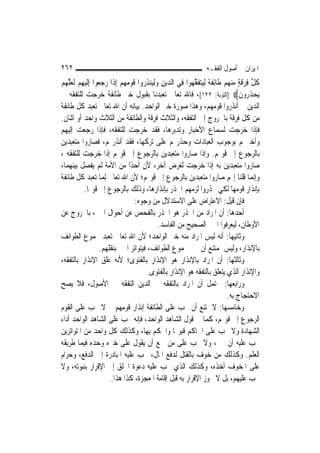 ‫٢٦٢‬                                                               ‫ﺍﳌﻴﺰﺍﻥ ﰲ ﺃﺻﻮﻝ ﺍﻟﻔﻘـﻪ‬
‫ﻛﻞ ﻓﺮﻗﺔ ﻣﻨﻬﻢ ﻃﹶﺎِﺋﻔ ﹲ ِﻟﻴﺘﻔﻘﻬ‪‬ﻮﺍ ﻓِﻲ ﺍﻟ ‪‬ﻳﻦ ﻭِﻟ‪‬ﻨﺬ ‪‬ﻭﺍ ﻗﻮﻣﻬﻢ ِﺇﺫﹶﺍ ﺭﺟ ‪‬ﻮﺍ ِﺇﹶﻟﻴﻬﻢ ﹶﻟﻌﻠ ‪‬ﻢ‬
‫ﺪ ِ ‪ ‬ﻴ ِﺭ ﹶ ‪     ‬ﻌ ‪   ِ ‬ﱠﻬ ‪‬‬                       ‫ﹸ ﱢ ِ ‪ ‬ﹶ ٍ ‪    ‬ﹶﺔ ‪  ‬ﹶ ﱠ‬
‫‪‬ﻳﺤﺬ ‪‬ﻭﻥ‪] ‬ﺍﻟﺘﻮﺑﺔ: ٢٢١[، ﻓﺎﷲ ﺗﻌﺎﱃ ﺗﻌﺒﺪﻧﺎ ﺑﻘﺒﻮﻝ ﺧﱪ ﻃﺎﺋﻔﺔ ﺧﺮﺟﺖ ﻟﻠﺘﻔﻘﻪ ﰲ‬              ‫‪ ‬ﹶﺭ ﹶ‬
‫ﺍﻟﺪﻳﻦ ﰒ ﺃﻧﺬﺭﻭﺍ ﻗﻮﻣﻬﻢ، ﻭﻫﺬﺍ ﺻﻮﺭﺓ ﺧﱪ ﺍﻟﻮﺍﺣﺪ. ﺑﻴﺎﻧﻪ ﺃﻥ ﺍﷲ ﺗﻌﺎﱃ ﺗﻌﺒﺪ ﻛﻞ ﻃﺎﺋﻔﺔ‬
‫ﻣﻦ ﻛﻞ ﻓﺮﻗﺔ ﺑﺎﳋﺮﻭﺝ ﺇﱃ ﺍﻟﺘﻔﻘﻪ، ﻭﺍﻟﺜﻼﺙ ﻓﺮﻗﺔ ﻭﺍﻟﻄﺎﺋﻔﺔ ﻣﻦ ﺍﻟﺜﻼﺙ ﻭﺍﺣﺪ ﺃﻭ ﺍﺛﻨﺎﻥ.‬
‫ﻓﺈﺫﺍ ﺧﺮﺟﺖ ﻟﺴﻤﺎﻉ ﺍﻷﺧﺒﺎﺭ ﻭﺗﺪﺑﺮﻫﺎ، ﻓﻘﺪ ﺧﺮﺟﺖ ﻟﻠﺘﻔﻘﻪ، ﻓﺈﺫﺍ ﺭﺟﻌﺖ ﺇﻟﻴﻬﻢ‬
‫ﻭﺃﺧﱪ‪‬ﻢ ﺑﻮﺟﻮﺏ ﺍﻟﻌﺒﺎﺩﺍﺕ ﻭﺣﺬﺭ‪‬ﻢ ﻋﻠﻰ ﺗﺮﻛﻬﺎ، ﻓﻘﺪ ﺃﻧﺬﺭ‪‬ﻢ، ﻓﺼﺎﺭﻭﺍ ﻣﺘﻌﺒﺪﻳﻦ‬
‫ﺑﺎﻟﺮﺟﻮﻉ ﺇﱃ ﻗﻮﳍﻢ. ﻭﺇﺫﺍ ﺻﺎﺭﻭﺍ ﻣﺘﻌﺒﺪﻳﻦ ﺑﺎﻟﺮﺟﻮﻉ ﺇﱃ ﻗﻮﳍﻢ ﺇﺫﺍ ﺧﺮﺟﺖ ﻟﻠﺘﻔﻘﻪ ،‬
‫ﺻﺎﺭﻭﺍ ﻣﺘﻌﺒﺪﻳﻦ ﺑﻪ ﺇﺫﺍ ﺧﺮﺟﺖ ﻟﻐﺮﺽ ﺁﺧﺮ، ﻷﻥ ﺃﺣﺪًﺍ ﻣﻦ ﺍﻷﻣﺔ ﻟﹶﻢ ﻳﻔﺼﻞ ﺑﻴﻨﻬﻤﺎ،‬
‫ﻭﺇ‪‬ﻤﺎ ﻗﻠﻨﺎ ﺇ‪‬ﻢ ﺻﺎﺭﻭﺍ ﻣﺘﻌﺒﺪﻳﻦ ﺑﺎﻟﺮﺟﻮﻉ ﺇﱃ ﻗﻮﳍﻢ؛ ﻷﻥ ﺍﷲ ﺗﻌﺎﱃ ِﻟﻤ‪‬ﺎ ﺗﻌﺒﺪ ﻛﻞ ﻃﺎﺋﻔﺔ‬             ‫ﻧ‬
           ‫ﺑﺈﻧﺬﺍﺭ ﻗﻮﻣﻬﺎ ﻟﻜﻲ ﳛﺬﺭﻭﺍ ﻟﺰﻣﻬﻢ ﺍﳊﺬﺭ ﺑﺈﻧﺬﺍﺭﻫﺎ، ﻭﺫﻟﻚ ﺑﺎﻟﺮﺟﻮﻉ ﺇﱃ ﻗﻮﳍﺎ.‬
                                  ‫ﻓﺈﻥ ﻗﻴﻞ: ﺍﻻﻋﺘﺮﺍﺽ ﻋﻠﻰ ﺍﻻﺳﺘﺪﻻﻝ ﻣﻦ ﻭﺟﻮﻩ:‬
‫ﺃﺣﺪﻫﺎ: ﺃﻥ ﺍﳌﺮﺍﺩ ﻣﻦ ﺍﳊﺬﺭ ﻫﻮ ﺍﳊﺬﺭ ﺑﺎﻟﻔﺤﺺ ﻋﻦ ﺃﺣﻮﺍﻝ ﺍﳋﱪ، ﺑﺎﳋﺮﻭﺝ ﻋﻦ‬
                                             ‫ﺍﻷﻭﻃﺎﻥ، ﻟﻴﻌﺮﻓﻮﺍ ﺍﳋﱪ ﺍﻟﺼﺤﻴﺢ ﻣﻦ ﺍﻟﻔﺎﺳﺪ.‬
‫ﻭﺛﺎﻧﻴﻬﺎ: ﺃﻧﻪ ﻟﻴﺲ ﺍﳌﺮﺍﺩ ﻣﻨﻪ ﺧﱪ ﺍﻟﻮﺍﺣﺪ؛ ﻷﻥ ﺍﷲ ﺗﻌﺎﱃ ﺗﻌﺒﺪ ﳎﻤﻮﻉ ﺍﻟﻄﻮﺍﺋﻒ‬
                   ‫ﺑﺎﻹﻧﺬﺍﺭ، ﻭﻟﻴﺲ ﲟﻤﺘﻨﻊ ﺃﻥ ﳜﱪ ﳎﻤﻮﻉ ﺍﻟﻄﻮﺍﺋﻒ، ﻓﻴﺘﻮﺍﺗﺮ ﺍﳋﱪ ﺑﻨﻘﻠﻬﻢ.‬
‫ﻭﺛﺎﻟﺜﻬﺎ: ﺃﻥ ﺍﳌﺮﺍﺩ ﺑﺎﻹﻧﺬﺍﺭ ﻫﻮ ﺍﻹﻧﺬﺍﺭ ﺑﺎﻟﻔﺘﻮﻯ؛ ﻷﻧﻪ ﻋﻠﻖ ﺍﻹﻧﺬﺍﺭ ﺑﺎﻟﺘﻔﻘﻪ،‬
                                       ‫ﻭﺍﻹﻧﺬﺍﺭ ﺍﻟﺬﻱ ﻳﺘﻌﻠﻖ ﺑﺎﻟﺘﻔﻘﻪ ﻫﻮ ﺍﻹﻧﺬﺍﺭ ﺑﺎﻟﻔﺘﻮﻯ.‬
‫ﻭﺭﺍﺑﻌﻬﺎ: ﳛﺘﻤﻞ ﺃﻥ ﺍﳌﺮﺍﺩ ﺑﺎﻟﺘﻔﻘﻪ ﰲ ﺍﻟﺪﻳﻦ ﺍﻟﺘﻔﻘﻪ ﰲ ﺍﻷﺻﻮﻝ، ﻓﻼ ﻳﺼﺢ‬
                                                                              ‫ﺍﻻﺣﺘﺠﺎﺝ ﺑﻪ.‬
‫ﻭﺧﺎﻣﺴﻬﺎ: ﻻ ﳝﺘﻨﻊ ﺃﻥ ﳚﺐ ﻋﻠﻰ ﺍﻟﻄﺎﺋﻔﺔ ﺇﻧﺬﺍﺭ ﻗﻮﻣﻬﻢ ﰒ ﻻ ﳚﺐ ﻋﻠﻰ ﺍﻟﻘﻮﻡ‬
‫ﺍﻟﺮﺟﻮﻉ ﺇﱃ ﻗﻮﳍﻢ، ﻛﻤﺎ ﰲ ﻗﻮﻝ ﺍﻟﺸﺎﻫﺪ ﺍﻟﻮﺍﺣﺪ، ﻓﺈﻧﻪ ﳚﺐ ﻋﻠﻰ ﺍﻟﺸﺎﻫﺪ ﺍﻟﻮﺍﺣﺪ ﺃﺩﺍﺀ‬
‫ﺍﻟﺸﻬﺎﺩﺓ ﻭﻻ ﳚﺐ ﻋﻠﻰ ﺍﳊﺎﻛﻢ ﻗﺒﻮﳍﺎ ﻭﺍﳊﻜﻢ ﺑِﻬﺎ، ﻭﻛﺬﻟﻚ ﻛﻞ ﻭﺍﺣﺪ ﻣﻦ ﺍﳌﺘﻮﺍﺗﺮﻳﻦ‬
‫ﳚﺐ ﻋﻠﻴﻪ ﺃﻥ ﳜﱪ، ﻭﻻ ﳚﺐ ﻋﻠﻰ ﻣﻦ ﲰﻊ ﺃﻥ ﻳﻘﻮﻝ ﻋﻠﻰ ﺧﱪﻩ ﻭﺣﺪﻩ ﻓﻴﻤﺎ ﻃﺮﻳﻘﻪ‬
‫ﺍﻟﻌﻠﻢ. ﻭﻛﺬﻟﻚ ﻣﻦ ﺧﻮﻑ ﺑﺎﻟﻘﺘﻞ ﻟﺪﻓﻊ ﺍﳌﺎﻝ، ﳚﺐ ﻋﻠﻴﻪ ﺍﳌﺒﺎﺩﺭﺓ ﺇﱃ ﺍﻟﺪﻓﻊ، ﻭﺣﺮﺍﻡ‬
‫ﻋﻠﻰ ﺍﳌﺨﻮﻑ ﺃﺧﺬﻩ، ﻭﻛﺬﻟﻚ ﺍﻟﺬﻱ ﳚﺐ ﻋﻠﻴﻪ ﺩﻋﻮﺓ ﺍﳋﻠﻖ ﺇﱃ ﺍﻹﻗﺮﺍﺭ ﺑﻨﺒﻮﺗﻪ، ﻭﻻ‬
                       ‫ﳚﺐ ﻋﻠﻴﻬﻢ، ﺑﻞ ﻻ ﳚﻮﺯ ﺍﻹﻗﺮﺍﺭ ﺑﻪ ﻗﺒﻞ ﺇﻗﺎﻣﺔ ﺍﳌﻌﺠﺰﺓ، ﻛﺬﺍ ﻫﺬﺍ.‬
 