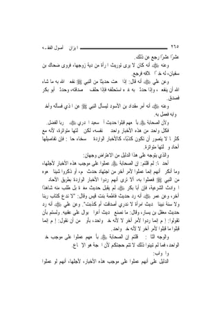 ‫ﺍﳌﻴﺰﺍﻥ ﰲ ﺃﺻﻮﻝ ﺍﻟﻔﻘـﻪ‬                                                ‫٥٦٢‬
                                                 ‫ﻋﺸﺮًﺍ ﻋﺸﺮًﺍ ﺭﺟﻊ ﻋﻦ ﺫﻟﻚ.‬
‫ﻭﻋﻨﻪ ‪ ‬ﺃﻧﻪ ﻛﺎﻥ ﻻ ﻳﺮﻯ ﺗﻮﺭﻳﺚ ﺍﳌﺮﺃﺓ ﻣﻦ ﺩﻳﺔ ﺯﻭﺟﻬﺎ، ﻓﺮﻭﻯ ﺿﺤﺎﻙ ﺑﻦ‬
                                               ‫ﺳﻔﻴﺎﻥ، ﻟﻪ ﺧﱪًﺍ ﲞﻼﻓﻪ ﻓﺮﺟﻊ.‬
‫ﻭﻋﻦ ﻋﻠﻲ ‪ ‬ﺃﻧﻪ ﻗﺎﻝ: ﺇﺫﺍ ﲰﻌﺖ ﺣﺪﻳﺜﹰﺎ ﻣﻦ ﺍﻟ‪‬ﻨﺒِﻲ ‪ ‬ﻧﻔﻌﲏ ﺍﷲ ﺑﻪ ﻣﺎ ﺷﺎﺀ‬
‫ﺍﷲ ﺃﻥ ﻳﻨﻔﻌﲏ، ﻭﺇﺫﺍ ﺣﺪﺛﲏ ﺑﻪ ﻏﲑﻩ ﺍﺳﺘﺤﻠﻔﻪ ﻓﺈﺫﺍ ﺣﻠﻒ ﱄ ﺻﺪﻗﺘﻪ، ﻭﺣﺪﺛﲏ ﺃﺑﻮ ﺑﻜﺮ‬
                                                                 ‫ﻓﺼﺪﻕ.‬
‫ﻭﻋﻨﻪ ‪ ‬ﺃﻧﻪ ﺃﻣﺮ ﻣﻘﺪﺍﺩ ﺑﻦ ﺍﻷﺳﻮﺩ ﻟﻴﺴﺄﻝ ﺍﻟ‪‬ﻨﺒِﻲ ‪ ‬ﻋﻦ ﺍﳌﺬﻱ ﻓﺴﺄﻟﻪ ﻭﺃﺧﱪ‬
                                                          ‫ﲜﻮﺍﺑﻪ ﻓﻌﻤﻞ ﺑﻪ.‬
  ‫ﻭﻷﻥ ﺍﻟﺼﺤﺎﺑﺔ ‪ ‬ﺑﺄﲨﻌﻬﻢ ﻗﺒﻠﻮﺍ ﺣﺪﻳﺚ ﺃﰊ ﺳﻌﻴﺪ ﺍﳋﺪﺭﻱ ‪ ‬ﰲ ﺭﺑﺎ ﺍﻟﻔﻀﻞ.‬
‫ﻓﻜﻞ ﻭﺍﺣﺪ ﻣﻦ ﻫﺬﻩ ﺍﻷﺧﺒﺎﺭ ﻭﺍﺣﺪ ﰲ ﻧﻔﺴﻪ، ﻟﻜﻦ ﲨﻠﺘﻬﺎ ﻣﺘﻮﺍﺗﺮﺓ، ﻷﻧﻪ ﻣﻊ‬
‫ﻛﺜﺮ‪‬ﺎ ﻻ ﻳﺘﺼﻮﺭ ﺃﻥ ﺗﻜﻮﻥ ﻛﺬﺑًﺎ، ﻛﺎﻷﺧﺒﺎﺭ ﺍﻟﻮﺍﺭﺩﺓ ﰲ ﺳﺨﺎﺀ ﺣﺎﰎ: ﻓﺈﻥ ﺗﻔﺎﺻﻴﻠﻬﺎ‬
                                                     ‫ﺁﺣﺎﺩ ﻭﲨﻠﺘﻬﺎ ﻣﺘﻮﺍﺗﺮﺓ.‬
                      ‫ﻭﺍﻟﺬﻱ ﻳﺘﻮﺟﻪ ﻋﻠﻰ ﻫﺬﺍ ﺍﻟﺪﻟﻴﻞ ﻣﻦ ﺍﻻﻋﺘﺮﺍﺽ ﻭﺟﻬﺎﻥ:‬
‫ﺃﺣﺪﳘﺎ: ﻟﹶﻢ ﻗﻠﺘﻢ: ﺇﻥ ﺍﻟﺼﺤﺎﺑﺔ ‪ ‬ﻋﻤﻠﻮﺍ ﻋﻠﻰ ﻣﻮﺟﺐ ﻫﺬﻩ ﺍﻷﺧﺒﺎﺭ ﻷﺟﻠﻬﺎ،‬
‫ﻭﻣﺎ ﺃﻧﻜﺮﰎ ﺃ‪‬ﻬﻢ ﺇ‪‬ﻤﺎ ﻋﻤﻠﻮﺍ ﻷﻣﺮ ﺁﺧﺮ ﻣﻦ ﺍﺟﺘﻬﺎﺩ ﺣﺪﺙ ﳍﻢ، ﺃﻭ ﺫﻛﺮﻭﺍ ﺷﻴﺌﹰﺎ ﲰﻌﻮﻩ‬
                                                        ‫ﻧ ﻧ‬
‫ﻣﻦ ﺍﻟ‪‬ﻨﺒِﻲ ‪ ‬ﻓﻌﻤﻠﻮﺍ ﺑﻪ، ﺃﻻ ﺗﺮﻯ ﺃ‪‬ﻬﻢ ﺭﺩﻭﺍ ﺍﻷﺧﺒﺎﺭ ﺍﻟﻮﺍﺭﺩﺓ ﺑﻄﺮﻳﻖ ﺍﻵﺣﺎﺩ ﰲ‬
                                      ‫ﻧ‬
‫ﺍﳊﻮﺍﺩﺙ ﺍﻟﺸﺮﻋﻴﺔ، ﻓﺈﻥ ﺃﺑﺎ ﺑﻜﺮ ‪ ‬ﻟﹶﻢ ﻳﻘﺒﻞ ﺣﺪﻳﺚ ﻣﻐﲑﺓ ﺑﻞ ﻃﻠﺐ ﻣﻨﻪ ﺷﺎﻫﺪًﺍ‬
‫ﺁﺧﺮ، ﻭﻋﻦ ﻋﻤﺮ ‪ ‬ﺃﻧﻪ ﺭﺩ ﺣﺪﻳﺚ ﻓﺎﻃﻤﺔ ﺑﻨﺖ ﻗﻴﺲ ﻭﻗﺎﻝ: "ﻻ ﻧﺪﻉ ﻛﺘﺎﺏ ﺭﺑﻨﺎ‬
‫ﻭﻻ ﺳﻨﺔ ﻧﺒﻴﻨﺎ ﲝﺪﻳﺚ ﺍﻣﺮﺃﺓ ﻻ ﻧﺪﺭﻱ ﺃﺻﺪﻗﺖ ﺃﻡ ﻛﺬﺑﺖ". ﻭﻋﻦ ﻋﻠﻲ ‪ ‬ﺃﻧﻪ ﺭﺩ‬
‫ﺣﺪﻳﺚ ﻣﻌﻘﻞ ﺑﻦ ﻳﺴﺎﺭ، ﻭﻗﺎﻝ: ﻣﺎ ﻧﺼﻨﻊ ﲝﺪﻳﺚ ﺃﻋﺮﺍﰊ ﺑﻮﺍﻝ ﻋﻠﻰ ﻋﻘﺒﻴﻪ. ﻭﻟﺴﺘﻢ ﺑﺄﻥ‬
‫ﺗﻘﻮﻟﻮﺍ: ﺇ‪‬ﻢ ﺇ‪‬ﻤﺎ ﺭﺩﻭﺍ ﻷﻣﺮ ﺁﺧﺮ ﻻ ﻷﻧﻪ ﺧﱪ ﻭﺍﺣﺪ، ﺑﺄﻭﱃ ﻣﻦ ﺃﻥ ﻧﻘﻮﻝ: ﺇ‪‬ﻢ ﺇ‪‬ﻤﺎ‬
   ‫ﻧ‬                                                         ‫ﻧ‬
                                    ‫ﻗﺒﻠﻮﺍ ﻣﺎ ﻗﺒﻠﻮﺍ ﻷﻣﺮ ﺁﺧﺮ ﻻ ﻷﻧﻪ ﺧﱪ ﻭﺍﺣﺪ.‬
‫ﻭﺍﻟﻮﺟﻪ ﺍﻟﺜﺎﱐ: ﱂ ﻗﻠﺘﻢ ﺇﻥ ﺍﻟﺼﺤﺎﺑﺔ ‪ ‬ﺑﺄﲨﻌﻬﻢ ﻋﻤﻠﻮﺍ ﻋﻠﻰ ﻣﻮﺟﺐ ﺧﱪ‬
                ‫ﺍﻟﻮﺍﺣﺪ، ﻓﻤﺎ ﻟﹶﻢ ﺗﺒﻴﻨﻮﺍ ﺫﻟﻚ ﻻ ﺗﺘﻢ ﺣﺠﺘﻜﻢ ﻷﻥ ﺍﳊﺠﺔ ﻫﻮ ﺍﻹﲨﺎﻉ.‬
                                                           ‫ﻭﺍﳉﻮﺍﺏ:‬
‫ﺍﻟﺪﻟﻴﻞ ﻋﻠﻰ ﺃ‪‬ﻬﻢ ﻋﻤﻠﻮﺍ ﻋﻠﻰ ﻣﻮﺟﺐ ﻫﺬﻩ ﺍﻷﺧﺒﺎﺭ، ﻷﺟﻠﻬﺎ، ﺃ‪‬ﻬﻢ ﻟﻮ ﻋﻤﻠﻮﺍ‬
             ‫ﻧ‬                                        ‫ﻧ‬
 