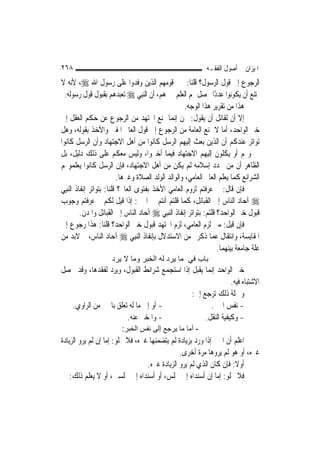 ‫٨٦٢‬                                                           ‫ﺍﳌﻴﺰﺍﻥ ﰲ ﺃﺻﻮﻝ ﺍﻟﻔﻘـﻪ‬
‫ﺍﻟﺮﺟﻮﻉ ﺇﱃ ﻗﻮﻝ ﺍﻟﺮﺳﻮﻝ؟ ﻗﻠﻨﺎ: ﲞﱪ ﻗﻮﻣﻬﻢ ﺍﻟﺬﻳﻦ ﻭﻓﺪﻭﺍ ﻋﻠﻰ ﺭﺳﻮﻝ ﺍﷲ ‪ ،‬ﻷﻧﻪ ﻻ‬
  ‫ﳝﺘﻨﻊ ﺃﻥ ﻳﻜﻮﻧﻮﺍ ﻋﺪﺩًﺍ ﳛﺼﻞ ﳍﻢ ﺍﻟﻌﻠﻢ ﲞﱪﻫﻢ، ﺃﻥ ﺍﻟ‪‬ﻨﺒِﻲ ‪ ‬ﺗﻌﺒﺪﻫﻢ ﺑﻘﺒﻮﻝ ﻗﻮﻝ ﺭﺳﻮﻟﻪ.‬
                                                      ‫ﻫﺬﺍ ﻣﻦ ﺗﻘﺮﻳﺮ ﻫﺬﺍ ﺍﻟﻮﺟﻪ.‬
‫ﺇﻻ ﺃﻥ ﻟﻘﺎﺋﻞ ﺃﻥ ﻳﻘﻮﻝ: ﳓﻦ ﺇ‪‬ﻤﺎ ﳕﻨﻊ ﺍ‪‬ﺘﻬﺪ ﻣﻦ ﺍﻟﺮﺟﻮﻉ ﻋﻦ ﺣﻜﻢ ﺍﻟﻌﻘﻞ ﺇﱃ‬
                                                 ‫ﻧ‬
‫ﺧﱪ ﺍﻟﻮﺍﺣﺪ، ﺃﻣﺎ ﻻ ﳕﻨﻊ ﺍﻟﻌﺎﻣﺔ ﻣﻦ ﺍﻟﺮﺟﻮﻉ ﺇﱃ ﻗﻮﻝ ﺍﻟﻌﺎﱂ ﺍﳌﻔﱵ ﻭﺍﻷﺧﺬ ﺑﻘﻮﻟﻪ، ﻭﻫﻞ‬
‫ﺗﻮﺍﺗﺮ ﻋﻨﺪﻛﻢ ﺃﻥ ﺍﻟﺬﻳﻦ ﺑﻌﺚ ﺇﻟﻴﻬﻢ ﺍﻟﺮﺳﻞ ﻛﺎﻧﻮﺍ ﻣﻦ ﺃﻫﻞ ﺍﻻﺟﺘﻬﺎﺩ ﻭﺃﻥ ﺍﻟﺮﺳﻞ ﻛﺎﻧﻮﺍ‬
‫ﳜﱪﻭ‪‬ﻢ ﺃﻭ ﻳﻜﻠﻮﻥ ﺇﻟﻴﻬﻢ ﺍﻻﺟﺘﻬﺎﺩ ﻓﻴﻤﺎ ﺃﺧﱪﻭﺍ، ﻭﻟﻴﺲ ﻣﻌﻜﻢ ﻋﻠﻰ ﺫﻟﻚ ﺩﻟﻴﻞ، ﺑﻞ‬
‫ﺍﻟﻈﺎﻫﺮ ﺃﻥ ﻣﻦ ﲡﺪﺩ ﺇﺳﻼﻣﻪ ﻟﹶﻢ ﻳﻜﻦ ﻣﻦ ﺃﻫﻞ ﺍﻻﺟﺘﻬﺎﺩ، ﻓﺈﻥ ﺍﻟﺮﺳﻞ ﻛﺎﻧﻮﺍ ﻳﻌﻠﻤﻮ‪‬ﻢ‬
                           ‫ﺍﻟﺸﺮﺍﺋﻊ ﻛﻤﺎ ﻳﻌﻠﻢ ﺍﻟﻌﺎﱂ ﺍﻟﻌﺎﻣﻲ، ﻭﺍﻟﻮﺍﻟﺪ ﺍﻟﻮﻟﺪ ﺍﻟﺼﻼﺓ ﻭﻏﲑﻫﺎ.‬
‫ﻓﺈﻥ ﻗﺎﻝ: ﰈ ﻋﺮﻓﺘﻢ ﻟﺰﻭﻡ ﺍﻟﻌﺎﻣﻲ ﺍﻷﺧﺬ ﺑﻔﺘﻮﻯ ﺍﻟﻌﺎﱂ؟ ﻗﻠﻨﺎ: ﺑﺘﻮﺍﺗﺮ ﺇﻧﻔﺎﺫ ﺍﻟ‪‬ﻨﺒِﻲ‬
‫‪ ‬ﺁﺣﺎﺩ ﺍﻟﻨﺎﺱ ﺇﱃ ﺍﻟﻘﺒﺎﺋﻞ، ﻛﻤﺎ ﻗﻠﺘﻢ ﺃﻧﺘﻢ ﰲ ﺍﳋﱪ: ﺇﺫﺍ ﻗﻴﻞ ﻟﻜﻢ ﰈ ﻋﺮﻓﺘﻢ ﻭﺟﻮﺏ‬
          ‫ﻗﺒﻮﻝ ﺧﱪ ﺍﻟﻮﺍﺣﺪ؟ ﻗﻠﺘﻢ: ﺑﺘﻮﺍﺗﺮ ﺇﻧﻔﺎﺫ ﺍﻟ‪‬ﻨﺒِﻲ ‪ ‬ﺁﺣﺎﺩ ﺍﻟﻨﺎﺱ ﺇﱃ ﺍﻟﻘﺒﺎﺋﻞ ﻭﺍﳌﺪﻥ.‬
‫ﻓﺈﻥ ﻗﻴﻞ: ﻣﱴ ﻟﺰﻡ ﺍﻟﻌﺎﻣﻲ، ﻟﺰﻡ ﺍ‪‬ﺘﻬﺪ ﻗﺒﻮﻝ ﺧﱪ ﺍﻟﻮﺍﺣﺪ؟ ﻗﻠﻨﺎ: ﻫﺬﺍ ﺭﺟﻮﻉ ﺇﱃ‬
‫ﺍﳌﻘﺎﻳﺴﺔ، ﻭﺍﻧﺘﻘﺎﻝ ﻋﻤﺎ ﺫﻛﺮﰎ ﻣﻦ ﺍﻻﺳﺘﺪﻻﻝ ﺑﺈﻧﻔﺎﺫ ﺍﻟ‪‬ﻨﺒِﻲ ‪ ‬ﺁﺣﺎﺩ ﺍﻟﻨﺎﺱ، ﰒ ﻻﺑﺪ ﻣﻦ‬
                                                                    ‫ﻋﻠﺔ ﺟﺎﻣﻌﺔ ﺑﻴﻨﻬﻤﺎ.‬
                     ‫ﺑﺎب ﻓﻲ ﻣﺎ ﻳﺮد ﻟﻪ اﻟﺨﺒﺮ وﻣﺎ ﻻ ﻳﺮد‬
‫ﺧﱪ ﺍﻟﻮﺍﺣﺪ ﺇ‪‬ﻤﺎ ﻳﻘﺒﻞ ﺇﺫﺍ ﺍﺳﺘﺠﻤﻊ ﺷﺮﺍﺋﻂ ﺍﻟﻘﺒﻮﻝ، ﻭﻳﺮﺩ ﻟﻔﻘﺪﻫﺎ، ﻭﻗﺪ ﳛﺼﻞ‬
                                                     ‫ﻧ‬
                                                              ‫ﺍﻻﺷﺘﺒﺎﻩ ﻓﻴﻪ.‬
                                              ‫ﻭﲨﻠﺔ ﺫﻟﻚ ﺗﺮﺟﻊ ﺇﱃ:‬
   ‫- ﺃﻭ ﺇﱃ ﻣﺎ ﻟﻪ ﺗﻌﻠﻖ ﺑﺎﳋﱪ ﻣﻦ ﺍﻟﺮﺍﻭﻱ.‬                ‫- ﻧﻔﺲ ﺍﳋﱪ.‬
                       ‫- ﻭﺍﳌﺨﱪ ﻋﻨﻪ.‬                ‫- ﻭﻛﻴﻔﻴﺔ ﺍﻟﻨﻘﻞ.‬
                          ‫- أﻣﺎ ﻣﺎ ﻳﺮﺟﻊ إﻟﻰ ﻧﻔﺲ اﻟﺨﺒﺮ:‬
‫ﺍﻋﻠﻢ ﺃﻥ ﺍﳋﱪ ﺇﺫﺍ ﻭﺭﺩ ﺑﺰﻳﺎﺩﺓ ﻟﹶﻢ ﻳﺘﻀﻤﻨﻬﺎ ﻏﲑﻩ، ﻓﻼ ﳜﻠﻮ: ﺇﻣﺎ ﺇﻥ ﻟﹶﻢ ﻳﺮﻭ ﺍﻟﺰﻳﺎﺩﺓ‬
                                                ‫ﻏﲑﻩ، ﺃﻭ ﻫﻮ ﻟﹶﻢ ﻳﺮﻭﻫﺎ ﻣﺮﺓ ﺃﺧﺮﻯ.‬
                                   ‫ﺃﻭﻻ: ﻓﺈﻥ ﻛﺎﻥ ﺍﻟﺬﻱ ﻟﹶﻢ ﻳﺮﻭ ﺍﻟﺰﻳﺎﺩﺓ ﻏﲑﻩ.‬
                                                                      ‫ﹰ‬
    ‫ﻓﻼ ﳜﻠﻮ: ﺇﻣﺎ ﺇﻥ ﺃﺳﻨﺪﺍﻩ ﺇﱃ ﳎﻠﺲ، ﺃﻭ ﺃﺳﻨﺪﺍﻩ ﺇﱃ ﳎﻠﺴﲔ، ﺃﻭ ﻻ ﻳﻌﻠﻢ ﺫﻟﻚ:‬
 