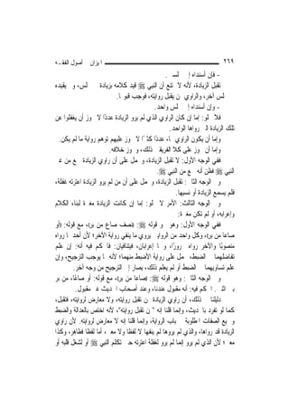 ‫ﺍﳌﻴﺰﺍﻥ ﰲ ﺃﺻﻮﻝ ﺍﻟﻔﻘـﻪ‬                                                         ‫٩٦٢‬
                                                  ‫- ﻓﺈﻥ ﺃﺳﻨﺪﺍﻩ ﺇﱃ ﳎﻠﺴﲔ.‬
‫ﺗﻘﺒﻞ ﺍﻟﺰﻳﺎﺩﺓ، ﻷﻧﻪ ﻻ ﳝﺘﻨﻊ ﺃﻥ ﺍﻟ‪‬ﻨﺒِﻲ ‪ ‬ﻗﻴﺪ ﻛﻼﻣﻪ ﺑﺰﻳﺎﺩﺓ ﰲ ﳎﻠﺲ، ﻭﱂ ﻳﻘﻴﺪﻩ‬
                              ‫ﰲ ﳎﻠﺲ ﺁﺧﺮ، ﻭﺍﻟﺮﺍﻭﻱ ﳑﻦ ﻳﻘﺒﻞ ﺭﻭﺍﻳﺘﻪ، ﻓﻮﺟﺐ ﻗﺒﻮﳍﺎ.‬
                                             ‫- ﻭﺇﻥ ﺃﺳﻨﺪﺍﻩ ﺇﱃ ﳎﻠﺲ ﻭﺍﺣﺪ.‬
‫ﻓﻼ ﳜﻠﻮ: ﺇﻣﺎ ﺇﻥ ﻛﺎﻥ ﺍﻟﺮﺍﻭﻱ ﺍﻟﺬﻱ ﻟﹶﻢ ﻳﺮﻭ ﺍﻟﺰﻳﺎﺩﺓ ﻋﺪﺩًﺍ ﻻ ﳚﻮﺯ ﺃﻥ ﻳﻐﻔﻠﻮﺍ ﻋﻦ‬
                                                    ‫ﺗﻠﻚ ﺍﻟﺰﻳﺎﺩﺓ ﺍﻟﱵ ﺭﻭﺍﻫﺎ ﺍﻟﻮﺍﺣﺪ.‬
  ‫ﻭﺇﻣﺎ ﺃﻥ ﻳﻜﻮﻥ ﺍﻟﺮﺍﻭﻱ ﳍﺎ، ﻋﺪﺩًﺍ ﻛﺜﲑًﺍ ﻻ ﳚﻮﺯ ﻋﻠﻴﻬﻢ ﺗﻮﻫﻢ ﺭﻭﺍﻳﺔ ﻣﺎ ﻟﹶﻢ ﻳﻜﻦ.‬
                         ‫ﻭﺇﻣﺎ ﺃﻥ ﳚﻮﺯ ﻋﻠﻰ ﻛﻼ ﺍﻟﻔﺮﻳﻘﲔ ﺫﻟﻚ، ﻭﳚﻮﺯ ﺧﻼﻓﻪ.‬
‫ﻓﻔﻲ ﺍﻟﻮﺟﻪ ﺍﻷﻭﻝ: ﻻ ﺗﻘﺒﻞ ﺍﻟﺰﻳﺎﺩﺓ، ﻭﳛﻤﻞ ﻋﻠﻰ ﺃﻥ ﺭﺍﻭﻱ ﺍﻟﺰﻳﺎﺩﺓ ﲰﻊ ﻣﻦ ﻏﲑ‬
                                               ‫ﺍﻟ‪‬ﻨﺒِﻲ ‪ ‬ﻓﻈﻦ ﺃﻧﻪ ﲰﻊ ﻣﻦ ﺍﻟ‪‬ﻨﺒِﻲ ‪.‬‬
‫ﻭﰲ ﺍﻟﻮﺟﻪ ﺍﻟﺜﺎﱐ: ﺗﻘﺒﻞ ﺍﻟﺰﻳﺎﺩﺓ، ﻭﳛﻤﻞ ﻋﻠﻰ ﺃﻥ ﻣﻦ ﻟﹶﻢ ﻳﺮﻭ ﺍﻟﺰﻳﺎﺩﺓ ﺍﻋﺘﺮﺗﻪ ﻏﻔﻠﺔ،‬
                                                        ‫ﻓﻠﻢ ﻳﺴﻤﻊ ﺍﻟﺰﻳﺎﺩﺓ ﺃﻭ ﻧﺴﻴﻬﺎ.‬
‫ﻭﰲ ﺍﻟﻮﺟﻪ ﺍﻟﺜﺎﻟﺚ: ﺍﻷﻣﺮ ﻻ ﳜﻠﻮ: ﺇﻣﺎ ﺇﻥ ﻛﺎﻧﺖ ﺍﻟﺰﻳﺎﺩﺓ ﻣﻐﲑﺓ ﻟﺒﻨﺎﺀ ﺍﻟﻜﻼﻡ‬
                                                         ‫ﻭﺇﻋﺮﺍﺑﻪ، ﺃﻭ ﻟﹶﻢ ﺗﻜﻦ ﻣﻐﲑﺓ:‬
‫ﻓﻔﻲ ﺍﻟﻮﺟﻪ ﺍﻷﻭﻝ: ﻭﻫﻮ ﳓﻮ ﻗﻮﻟﻪ ‪)) :‬ﻧﺼﻒ ﺻﺎﻉ ﻣﻦ ﺑﺮ((، ﻣﻊ ﻗﻮﻟﻪ: ))ﺃﻭ‬
‫ﺻﺎﻋ‪‬ﺎ ﻣﻦ ﺑﺮ((، ﻭﻛﻞ ﻭﺍﺣﺪ ﻣﻦ ﺍﻟﺮﻭﺍﻳﲔ ﻳﺮﻭﻱ ﻣﺎ ﻳﻨﻔﻲ ﺭﻭﺍﻳﺔ ﺍﻵﺧﺮ؛ ﻷﻥ ﺃﺣﺪﳘﺎ ﺭﻭﺍﻩ‬
‫ﻣﻨﺼﻮﺑًﺎ ﻭﺍﻵﺧﺮ ﺭﻭﺍﻩ ﳎﺮﻭﺭًﺍ، ﻭﳘﺎ ﺇﻋﺮﺍﺑﺎﻥ، ﻓﻴﺘﻨﺎﻓﻴﺎﻥ: ﻓﺎﳊﻜﻢ ﻓﻴﻪ ﺃﻧﻪ: ﺇﻥ ﻋﻠﻢ‬
‫ﺗﻔﺎﺿﻠﻬﻤﺎ ﰲ ﺍﻟﻀﺒﻂ، ﳛﻤﻞ ﻋﻠﻰ ﺭﻭﺍﻳﺔ ﺍﻷﺿﺒﻂ ﻣﻨﻬﻤﺎ؛ ﻷﻧﻪ ﳑﺎ ﻳﻮﺟﺐ ﺍﻟﺘﺮﺟﻴﺢ، ﻭﺇﻥ‬
         ‫ﻋﻠﻢ ﺗﺴﺎﻭﻳﻬﻤﺎ ﰲ ﺍﻟﻀﺒﻂ ﺃﻭ ﻟﹶﻢ ﻳﻌﻠﻢ ﺫﻟﻚ، ﻳﺼﺎﺭ ﺇﱃ ﺍﻟﺘﺮﺟﻴﺢ ﻣﻦ ﻭﺟﻪ ﺁﺧﺮ.‬
‫ﻭﰲ ﺍﻟﻮﺟﻪ ﺍﻟﺜﺎﱐ: ﻭﻫﻮ ﻗﻮﻟﻪ ‪)) :‬ﺻﺎﻋ‪‬ﺎ ﻣﻦ ﺑﺮ((، ﻣﻊ ﻗﻮﻟﻪ: ﺃﻭ ﺻﺎﻋًﺎ، ﻣﻦ ﺑﺮ‬
          ‫ﺑﲔ ﺍﺛﻨﲔ. ﺍﳊﻜﻢ ﻓﻴﻪ: ﺃﻧﻪ ﻣﻘﺒﻮﻝ ﻋﻨﺪﻧﺎ، ﻭﻋﻨﺪ ﺃﺻﺤﺎﺏ ﺍﳊﺪﻳﺚ ﻏﲑ ﻣﻘﺒﻮﻝ.‬
‫ﺩﻟﻴﻠﻨﺎ ﰲ ﺫﻟﻚ، ﺃﻥ ﺭﺍﻭﻱ ﺍﻟﺰﻳﺎﺩﺓ ﳑﻦ ﺗﻘﺒﻞ ﺭﻭﺍﻳﺘﻪ، ﻭﻻ ﻣﻌﺎﺭﺽ ﻟﺮﻭﺍﻳﺘﻪ، ﻓﺘﻘﺒﻞ،‬
‫ﻛﻤﺎ ﻟﻮ ﺗﻔﺮﺩ ﺑﺎﳊﺪﻳﺚ، ﻭﺇ‪‬ﻤﺎ ﻗﻠﻨﺎ ﺇﻧﻪ "ﳑﻦ ﺗﻘﺒﻞ ﺭﻭﺍﻳﺘﻪ"، ﻷﻧﻪ ﺍﺧﺘﺺ ﺑﺎﻟﻌﺪﺍﻟﺔ ﻭﺍﻟﻀﺒﻂ‬
                                                         ‫ﻧ‬
‫ﻭﲨﻴﻊ ﺍﻟﺼﻔﺎﺕ ﺍﳌﻄﻠﻮﺑﺔ ﰲ ﺑﺎﺏ ﺍﻟﺮﻭﺍﻳﺔ، ﻭﺇ‪‬ﻤﺎ ﻗﻠﻨﺎ ﺇﻧﻪ ﻻ ﻣﻌﺎﺭﺽ ﻟﺮﻭﺍﻳﺘﻪ. ﻷﻥ ﺭﺍﻭﻱ‬
                                       ‫ﻧ‬
‫ﺍﻟﺰﻳﺎﺩﺓ ﻗﺪ ﺭﻭﺍﻫﺎ، ﻭﺍﻟﺬﻱ ﻟﹶﻢ ﻳﺮﻭﻫﺎ ﻟﹶﻢ ﻳﻨﻔﻬﺎ ﻻ ﻟﻔﻈﹰﺎ ﻭﻻ ﻣﻌﲎ، ﺃﻣﺎ ﻟﻔﻈﹰﺎ ﻓﻈﺎﻫﺮ، ﻭﻛﺬﺍ‬
‫ﻣﻌﲎ؛ ﻷﻥ ﺍﻟﺬﻱ ﻟﹶﻢ ﻳﺮﻭ ﺇ‪‬ﻤﺎ ﻟﹶﻢ ﻳﺮﻭ ﻟﻐﻔﻠﺔ ﺍﻋﺘﺮﺗﻪ ﺣﲔ ﺗﻜﻠﻢ ﺍﻟ‪‬ﻨﺒِﻲ ‪ ‬ﺃﻭ ﻟﺸﻐﻞ ﻗﻠﺒﻪ ﺃﻭ‬
                                                           ‫ﻧ‬
 