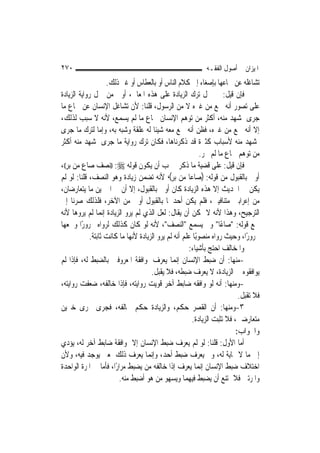 ‫٠٧٢‬                                                          ‫ﺍﳌﻴﺰﺍﻥ ﰲ ﺃﺻﻮﻝ ﺍﻟﻔﻘـﻪ‬
                     ‫ﺗﺸﺎﻏﻠﻪ ﻋﻦ ﲰﺎﻋﻬﺎ ﺑﺈﺻﻐﺎﺀ ﺇﱃ ﻛﻼﻡ ﺍﻟﻨﺎﺱ ﺃﻭ ﺑﺎﻟﻌﻄﺎﺱ ﺃﻭ ﻏﲑ ﺫﻟﻚ.‬
‫ﻓﺈﻥ ﻗﻴﻞ: ﱂ ﲪﻞ ﺗﺮﻙ ﺍﻟﺰﻳﺎﺩﺓ ﻋﻠﻰ ﻫﺬﻩ ﺍﳌﻌﺎﱐ، ﺃﻭﱃ ﻣﻦ ﲪﻞ ﺭﻭﺍﻳﺔ ﺍﻟﺰﻳﺎﺩﺓ‬
‫ﻋﻠﻰ ﺗﺼﻮﺭ ﺃﻧﻪ ﲰﻊ ﻣﻦ ﻏﲑﻩ ﻻ ﻣﻦ ﺍﻟﺮﺳﻮﻝ، ﻗﻠﻨﺎ: ﻷﻥ ﺗﺸﺎﻏﻞ ﺍﻹﻧﺴﺎﻥ ﻋﻦ ﲰﺎﻉ ﻣﺎ‬
‫ﺟﺮﻯ ﲟﺸﻬﺪ ﻣﻨﻪ، ﺃﻛﺜﺮ ﻣﻦ ﺗﻮﻫﻢ ﺍﻹﻧﺴﺎﻥ ﲰﺎﻉ ﻣﺎ ﻟﹶﻢ ﻳﺴﻤﻊ، ﻷﻧﻪ ﻻ ﺳﺒﺐ ﻟﺬﻟﻚ،‬
‫ﺇﻻ ﺃﻧﻪ ﲰﻊ ﻣﻦ ﻏﲑﻩ، ﻓﻈﻦ ﺃﻧﻪ ﲰﻊ ﻣﻌﻪ ﺷﻴﺌﹰﺎ ﻟﻪ ﻋﻠﻘﺔ ﻭﺷﺒﻪ ﺑﻪ، ﻭﺇﻣﺎ ﻟﺘﺮﻙ ﻣﺎ ﺟﺮﻯ‬
‫ﲟﺸﻬﺪ ﻣﻨﻪ ﻷﺳﺒﺎﺏ ﻛﺜﲑﺓ ﻗﺪ ﺫﻛﺮﻧﺎﻫﺎ، ﻓﻜﺎﻥ ﺗﺮﻙ ﺭﻭﺍﻳﺔ ﻣﺎ ﺟﺮﻯ ﲟﺸﻬﺪ ﻣﻨﻪ ﺃﻛﺜﺮ‬
                                                             ‫ﻣﻦ ﺗﻮﻫﻢ ﲰﺎﻉ ﻣﺎ ﻟﹶﻢ ﳚﺮ.‬
‫ﻓﺈﻥ ﻗﻴﻞ: ﻋﻠﻰ ﻗﻀﻴﺔ ﻣﺎ ﺫﻛﺮﰎ ﳚﺐ ﺃﻥ ﻳﻜﻮﻥ ﻗﻮﻟﻪ ‪)) :‬ﻧﺼﻒ ﺻﺎﻉ ﻣﻦ ﺑﺮ((،‬
‫ﺃﻭﱃ ﺑﺎﻟﻘﺒﻮﻝ ﻣﻦ ﻗﻮﻟﻪ: )ﺻﺎﻋ‪‬ﺎ ﻣﻦ ﺑﺮ(، ﻷﻧﻪ ﺗﻀﻤﻦ ﺯﻳﺎﺩﺓ ﻭﻫﻮ ﺍﻟﻨﺼﻒ، ﻗﻠﻨﺎ: ﻟﻮ ﻟﹶﻢ‬
‫ﻳﻜﻦ ﰲ ﺍﳊﺪﻳﺚ ﺇﻻ ﻫﺬﻩ ﺍﻟﺰﻳﺎﺩﺓ ﻛﺎﻥ ﺃﻭﱃ ﺑﺎﻟﻘﺒﻮﻝ، ﺇﻻ ﺃﻥ ﰲ ﺍﳋﱪﻳﻦ ﻣﺎ ﻳﺘﻌﺎﺭﺿﺎﻥ،‬
‫ﻣﻦ ﺇﻋﺮﺍﺑﲔ ﻣﺘﻨﺎﻓﻴﲔ، ﻓﻠﻢ ﻳﻜﻦ ﺃﺣﺪﳘﺎ ﺑﺎﻟﻘﺒﻮﻝ ﺃﻭﱃ ﻣﻦ ﺍﻵﺧﺮ، ﻓﻠﺬﻟﻚ ﺻﺮﻧﺎ ﺇﱃ‬
‫ﺍﻟﺘﺮﺟﻴﺢ، ﻭﻫﺬﺍ ﻷﻧﻪ ﻻ ﳝﻜﻦ ﺃﻥ ﻳﻘﺎﻝ: ﻟﻌﻞ ﺍﻟﺬﻱ ﻟﹶﻢ ﻳﺮﻭ ﺍﻟﺰﻳﺎﺩﺓ ﺇ‪‬ﻤﺎ ﻟﹶﻢ ﻳﺮﻭﻫﺎ ﻷﻧﻪ‬
                   ‫ﻧ‬
‫ﲰﻊ ﻗﻮﻟﻪ: "ﺻﺎﻋًﺎ" ﻭﱂ ﻳﺴﻤﻊ "ﺍﻟﻨﺼﻒ"، ﻷﻧﻪ ﻟﻮ ﻛﺎﻥ ﻛﺬﻟﻚ ﻟﺮﻭﺍﻩ ﳎﺮﻭﺭًﺍ ﻭﲰﻌﻬﺎ‬
             ‫ﳎﺮﻭﺭًﺍ، ﻭﺣﻴﺚ ﺭﻭﺍﻩ ﻣﻨﺼﻮﺑًﺎ ﻋﻠﻢ ﺃﻧﻪ ﻟﹶﻢ ﻳﺮﻭ ﺍﻟﺰﻳﺎﺩﺓ ﻷ‪‬ﻬﺎ ﻣﺎ ﻛﺎﻧﺖ ﺛﺎﺑﺘﺔ.‬
                              ‫ﻧ‬
                                                       ‫ﻭﺍﳌﺨﺎﻟﻒ ﺍﺣﺘﺞ ﺑﺄﺷﻴﺎﺀ:‬
‫-ﻣﻨﻬﺎ: ﺃﻥ ﺿﺒﻂ ﺍﻹﻧﺴﺎﻥ ﺇ‪‬ﻤﺎ ﻳﻌﺮﻑ ﳌﻮﺍﻓﻘﺔ ﺍﳌﻌﺮﻭﻓﲔ ﺑﺎﻟﻀﺒﻂ ﻟﻪ، ﻓﺈﺫﺍ ﻟﹶﻢ‬
                                                  ‫ﻧ‬
                                      ‫ﻳﻮﺍﻓﻘﻮﻩ ﰲ ﺍﻟﺰﻳﺎﺩﺓ، ﻻ ﻳﻌﺮﻑ ﺿﺒﻄﻪ، ﻓﻼ ﻳﻘﺒﻞ.‬
‫-ﻭﻣﻨﻬﺎ: ﺃﻧﻪ ﻟﻮ ﻭﺍﻓﻘﻪ ﺿﺎﺑﻂ ﺁﺧﺮ ﻗﻮﻳﺖ ﺭﻭﺍﻳﺘﻪ، ﻓﺈﺫﺍ ﺧﺎﻟﻔﻪ، ﺿﻌﻔﺖ ﺭﻭﺍﻳﺘﻪ،‬
                                                                            ‫ﻓﻼ ﺗﻘﺒﻞ.‬
‫٣-ﻭﻣﻨﻬﺎ: ﺃﻥ ﺍﻟﻘﺼﺮ ﺣﻜﻢ، ﻭﺍﻟﺰﻳﺎﺩﺓ ﺣﻜﻢ ﳜﺎﻟﻔﻪ، ﻓﺠﺮﻯ ﳎﺮﻯ ﺧﱪﻳﻦ‬
                                                         ‫ﻣﺘﻌﺎﺭﺿﲔ، ﻓﻼ ﺗﺜﺒﺖ ﺍﻟﺰﻳﺎﺩﺓ.‬
                                                                           ‫ﻭﺍﳉﻮﺍﺏ:‬
‫ﺃﻣﺎ ﺍﻷﻭﻝ: ﻗﻠﻨﺎ: ﻟﻮ ﻟﹶﻢ ﻳﻌﺮﻑ ﺿﺒﻂ ﺍﻹﻧﺴﺎﻥ ﺇﻻ ﲟﻮﺍﻓﻘﺔ ﺿﺎﺑﻂ ﺁﺧﺮ ﻟﻪ، ﻳﺆﺩﻱ‬
‫ﺇﱃ ﻣﺎ ﻻ ‪‬ﺎﻳﺔ ﻟﻪ، ﻭﱂ ﻳﻌﺮﻑ ﺿﺒﻂ ﺃﺣﺪ، ﻭﺇ‪‬ﻤﺎ ﻳﻌﺮﻑ ﺫﻟﻚ ﳌﻌﲎ ﻳﻮﺟﺪ ﻓﻴﻪ، ﻭﻷﻥ‬
                                      ‫ﻧ‬
‫ﺍﺧﺘﻼﻑ ﺿﺒﻂ ﺍﻹﻧﺴﺎﻥ ﺇ‪‬ﻤﺎ ﻳﻌﺮﻑ ﺇﺫﺍ ﺧﺎﻟﻔﻪ ﻣﻦ ﻳﻀﺒﻂ ﻣﺮﺍﺭًﺍ، ﻓﺄﻣﺎ ﰲ ﺍﳌﺮﺓ ﺍﻟﻮﺍﺣﺪﺓ‬
                                                             ‫ﻧ‬
                         ‫ﻭﺍﳌﺮﺗﲔ ﻓﻼ ﳝﺘﻨﻊ ﺃﻥ ﻳﻀﺒﻂ ﻓﻴﻬﻤﺎ ﻭﻳﺴﻬﻮ ﻣﻦ ﻫﻮ ﺃﺿﺒﻂ ﻣﻨﻪ.‬
 