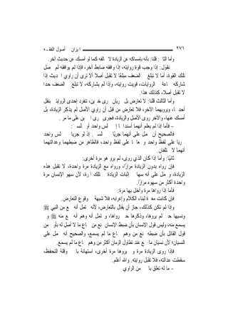 ‫ﺍﳌﻴﺰﺍﻥ ﰲ ﺃﺻﻮﻝ ﺍﻟﻔﻘـﻪ‬                                                           ‫١٧٢‬
  ‫ﻭﺃﻣﺎ ﺍﻟﺜﺎﱐ: ﻗﻠﻨﺎ: ﺑﺄﻧﻪ ﺑﺈﻣﺴﺎﻛﻪ ﻋﻦ ﺍﻟﺰﻳﺎﺩﺓ ﻻ ﳜﺎﻟﻔﻪ ﻛﻤﺎ ﻟﻮ ﺃﻣﺴﻚ ﻋﻦ ﺣﺪﻳﺚ ﺁﺧﺮ.‬
‫ﰒ ﻧﻘﻮﻝ: ﺇﺫﺍ ﻭﺟﺐ ﻗﻮﺓ ﺭﻭﺍﻳﺘﻪ، ﺇﺫﺍ ﻭﺍﻓﻘﻪ ﺿﺎﺑﻂ ﺁﺧﺮ، ﻓﺈﺫﺍ ﻟﹶﻢ ﻳﻮﺍﻓﻘﻪ ﻟﹶﻢ ﲢﺼﻞ‬
‫ﺗﻠﻚ ﺍﻟﻘﻮﺓ، ﺃﻣﺎ ﻻ ﺗﺒﻠﻎ ﰲ ﺍﻟﻀﻌﻒ ﻣﺒﻠﻐًﺎ ﻻ ﺗﻘﺒﻞ ﺃﺻﻼ ﺃﻻ ﺗﺮﻯ ﺃﻥ ﺭﺍﻭﻱ ﺍﳊﺪﻳﺚ ﺇﺫﺍ‬
                             ‫ﹰ‬
‫ﺷﺎﺭﻛﻪ ﲨﺎﻋﺔ ﰲ ﺍﻟﺮﻭﺍﻳﺎﺕ، ﻗﻮﻳﺖ ﺭﻭﺍﻳﺘﻪ، ﻭﺇﺫﺍ ﻟﹶﻢ ﻳﺸﺎﺭﻛﻪ، ﻻ ﺗﺒﻠﻎ ﰲ ﺍﻟﻀﻌﻒ ﺣ ‪‬ﺍ‬
 ‫ﺪ‬
                                                        ‫ﻻ ﺗﻘﺒﻞ ﺃﺻﻼﹰ، ﻛﺬﻟﻚ ﻫﺬﺍ.‬
‫ﻭﺃﻣﺎ ﺍﻟﺜﺎﻟﺚ ﻗﻠﻨﺎ: ﻻ ﺗﻌﺎﺭﺽ ﺑﻞ ﳚﺮﻳﺎﻥ ﳎﺮﻯ ﺧﱪﻳﻦ، ﺗﻨﻔﺮﺩ ﺇﺣﺪﻯ ﺍﻟﺮﻭﺍﻳﺘﲔ ﺑﻨﻘﻞ‬
‫ﺃﺣﺪﳘﺎ، ﻭﻳﺮﻭﻳﻬﻤﺎ ﺍﻵﺧﺮ، ﻓﻼ ﺗﻌﺎﺭﺽ ﻣﻦ ﻗﺒﻞ ﺃﻥ ﺭﺍﻭﻱ ﺍﻷﺻﻞ ﻟﹶﻢ ﻳﺬﻛﺮ ﺍﻟﺰﻳﺎﺩﺓ، ﺑﻞ‬
          ‫ﺃﻣﺴﻚ ﻋﻨﻬﺎ، ﻭﺍﻵﺧﺮ ﺭﻭﻯ ﺍﻷﺻﻞ ﻭﺍﻟﺰﻳﺎﺩﺓ، ﻓﺠﺮﻯ ﳎﺮﻯ ﺍﳋﱪﻳﻦ ﻋﻠﻰ ﻣﺎ ﻣﺮ .‬
                 ‫- ﻓﺄﻣﺎ ﺇﺫﺍ ﻟﹶﻢ ﻳﻌﻠﻢ ﺃ‪‬ﻬﻤﺎ ﺃﺳﻨﺪﺍﳘﺎ ﺇﱃ ﳎﻠﺲ ﻭﺍﺣﺪ ﺃﻭ ﳎﻠﺴﲔ:‬
                                                        ‫ﻧ‬
‫ﻓﺎﻟﺼﺤﻴﺢ ﺃﻥ ﳛﻤﻞ ﻋﻠﻰ ﺃ‪‬ﻬﻤﺎ ﺟﺮﻳًﺎ ﰲ ﳎﻠﺴﲔ. ﺇﺫ ﻟﻮ ﺟﺮﻳﺎ ﰲ ﳎﻠﺲ ﻭﺍﺣﺪ‬
                                                 ‫ﻧ‬
‫ﳉﺮﻳﺎ ﻋﻠﻰ ﻟﻔﻆ ﻭﺍﺣﺪ ﻭﲰﻌﺎﳘﺎ ﻋﻠﻰ ﻟﻔﻆ ﻭﺍﺣﺪ، ﻓﺎﻟﻈﺎﻫﺮ ﻣﻦ ﺿﺒﻄﻬﻤﺎ ﻭﻋﺪﺍﻟﺘﻬﻤﺎ‬
                                                                 ‫ﺃ‪‬ﻬﻤﺎ ﻻ ﳜﺘﻠﻔﺎﻥ.‬
                                                                              ‫ﻧ‬
                       ‫ﺛﺎﻧﻴًﺎ: ﻭﺃﻣﺎ ﺇﺫﺍ ﻛﺎﻥ ﺍﻟﺬﻱ ﺭﻭﻯ، ﻟﹶﻢ ﻳﺮﻭ ﻫﻮ ﻣﺮﺓ ﺃﺧﺮﻯ:‬
‫ﻓﺈﻥ ﺭﻭﺍﻩ ﺑﺪﻭﻥ ﺍﻟﺰﻳﺎﺩﺓ ﻣﺮﺍﺭًﺍ، ﻭﺭﻭﺍﻩ ﻣﻊ ﺍﻟﺰﻳﺎﺩﺓ ﻣﺮﺓ ﻭﺍﺣﺪﺓ، ﻻ ﺗﻘﺒﻞ ﻫﺬﻩ‬
‫ﺍﻟﺰﻳﺎﺩﺓ، ﻭﳛﻤﻞ ﻋﻠﻰ ﺃﻧﻪ ﺳﻬﺎ ﰲ ﺇﺛﺒﺎﺕ ﺍﻟﺰﻳﺎﺩﺓ ﰲ ﺗﻠﻚ ﺍﳌﺮﺓ، ﻷﻥ ﺳﻬﻮ ﺍﻹﻧﺴﺎﻥ ﻣﺮﺓ‬
                                                     ‫ﻭﺍﺣﺪﺓ ﺃﻛﺜﺮ ﻣﻦ ﺳﻬﻮﻩ ﻣﺮﺍﺭًﺍ.‬
                                         ‫ﻓﺄﻣﺎ ﺇﺫﺍ ﺭﻭﺍﻫﺎ ﻣﺮﺓ ﻭﺃﺧﻞ ﺑِﻬﺎ ﻣﺮﺓ:‬
           ‫ﻓﺈﻥ ﻛﺎﻧﺖ ﻣﻐﲑﺓ ﻟﺒﻨﺎﺀ ﺍﻟﻜﻼﻡ ﻭﺇﻋﺮﺍﺑﻪ، ﻓﻼ ﺷﺒﻬﺔ ﰲ ﻭﻗﻮﻉ ﺍﻟﺘﻌﺎﺭﺽ.‬
‫ﻭﺇﺫﺍ ﻟﹶﻢ ﺗﻜﻦ ﻛﺬﻟﻚ، ﺟﺎﺯ ﺃﻥ ﻳﻘﺎﻝ ﺑﺎﻟﺘﻌﺎﺭﺽ، ﻷﻧﻪ ﳛﺘﻤﻞ ﺃﻧﻪ ﲰﻊ ﻣﻦ ﺍﻟ‪‬ﻨﺒِﻲ ‪‬‬
‫ﻭﻧﺴﻴﻬﺎ ﺣﲔ ﻟﹶﻢ ﻳﺮﻭﻫﺎ، ﻭﺫﻛﺮﻫﺎ ﺣﲔ ﺭﻭﺍﻫﺎ، ﻭﳛﺘﻤﻞ ﺃﻧﻪ ﻭﻫﻢ ﺃﻧﻪ ﲰﻊ ﻣﻨﻪ ‪ ‬ﻭﱂ‬
‫ﻳﺴﻤﻊ ﻣﻨﻪ، ﻭﻟﻴﺲ ﻗﻮﻝ ﺍﻹﻧﺴﺎﻥ ﺑﺄﻥ ﺿﺒﻂ ﺍﻹﻧﺴﺎﻥ ﳝﻨﻊ ﻣﻦ ﲰﺎﻉ ﻣﺎ ﻻ ﺃﺻﻞ ﻟﻪ ﺑﺄﻭﱃ ﻣﻦ‬
‫ﻗﻮﻝ ﺍﻟﻘﺎﺋﻞ ﺑﺄﻥ ﺿﺒﻄﻪ ﳝﻨﻊ ﻣﻦ ﻭﻫﻢ ﲰﺎﻉ ﻣﺎ ﻟﹶﻢ ﻳﺴﻤﻊ، ﻭﺍﻟﺼﺤﻴﺢ ﺃﻧﻪ ﳛﻤﻞ ﻋﻠﻰ‬
       ‫ﺍﻟﻨﺴﻴﺎﻥ؛ ﻷﻥ ﻧﺴﻴﺎﻥ ﻣﺎ ﲰﻊ ﻋﻨﺪ ﺗﻄﺎﻭﻝ ﺍﻟﺰﻣﺎﻥ ﺃﻛﺜﺮ ﻣﻦ ﻭﻫﻢ ﲰﺎﻉ ﻣﺎ ﻟﹶﻢ ﻳﺴﻤﻊ.‬
‫ﻓﺈﺫﺍ ﺭﻭﻯ ﺍﻟﺰﻳﺎﺩﺓ ﻣﺮﺓ ﻭﱂ ﻳﺮﻭﻫﺎ ﻣﺮﺓ ﺃﺧﺮﻯ، ﺍﺳﺘﻬﺎﻧﺔ ﺑﺎﳋﱪ ﻭﻗﻠﺔ ﺍﻟﺘﺤﻔﻆ،‬
                                     ‫ﺳﻘﻄﺖ ﻋﺪﺍﻟﺘﻪ، ﻓﻼ ﺗﻘﺒﻞ ﺭﻭﺍﻳﺘﻪ. ﻭﺍﷲ ﺃﻋﻠﻢ.‬
                                             ‫- ﻣﺎ ﻟﻪ ﺗﻌﻠﻖ ﺑﺎﳋﱪ ﻣﻦ ﺍﻟﺮﺍﻭﻱ‬
 