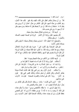 ‫٤٧٢‬                                                          ‫ﺍﳌﻴﺰﺍﻥ ﰲ ﺃﺻﻮﻝ ﺍﻟﻔﻘـﻪ‬
‫ﻓﻼ ﳚﻮﺯ ﺃﻥ ﻳﺴﺘﺪﻝ ﺑﻈﺎﻫﺮ ﺍﻟﻌﻘﻞ ﻋﻠﻰ ﺫﻟﻚ، ﻛﻴﻒ ﻭﻗﺪ ﻇﻬﺮ ﲞﻼﻑ ﻫﺬﺍ ﺍﻷﺻﻞ،‬
‫ﻭﻫﻮ ﺍﻟﻐﺎﻟﺐ ﻣﻦ ﺣﺎﻟﻪ ﺍﻟﺴﻬﻮ، ﻓﺈﻥ ﻗﻴﻞ: ﺍﻟﻈﺎﻫﺮ ﻣﻦ ﺣﺎﻝ ﺍﳌﻌﺘﺪﻝ ﺃﻥ ﻻ ﻳﺮﻭﻱ ﻭﻫﻮ‬
‫ﻳﻌﻠﻢ ﺃﻧﻪ ﻏﲑ ﺿﺎﺑﻂ ﺃﻭ ﺳﺎﻩ، ﻗﻠﻨﺎ: ﺇﻥ ﻣﻦ ﻻ ﻳﻀﺒﻂ ﻳﻈﻦ ﺃﻧﻪ ﺿﺎﺑﻂ، ﻭﻣﻦ ﻳﺴﻬﻮ ﻳﻈﻦ‬
                                              ‫ﺃﻧﻪ ﻻ ﻳﺴﻬﻮ، ﻓﲑﻭﻱ ﻋﻠﻰ ﺣﺴﺐ ﻇﻨﻪ.‬
                     ‫ﻭﰲ ﺍﻟﻮﺟﻪ ﺍﻟﺜﺎﱐ: ﻣﻦ ﻳﺘﺴﺎﻭﻯ ﺍﺧﺘﻼﻝ ﺿﺒﻄﻪ ﻭﺣﺎﻝ ﺿﺒﻄﻪ.‬
‫ﻗﺎﻝ ﺑﻌﻀﻬﻢ: ﺗﻘﺒﻞ ﺭﻭﺍﻳﺘﻪ؛ ﻷﻥ ﺍﻷﺻﻞ ﰲ ﺍﻟﺮﻭﺍﻳﺔ ﻫﻮ ﺍﻟﺼﺤﺔ، ﻓﻴﺠﺐ ﺍﻟﺘﻤﺴﻚ‬
                                                         ‫ﺑﺎﻷﺻﻞ، ﺇﱃ ﺃﻥ ﻳﻌﻠﻢ ﺧﻼﻓﻪ.‬
‫ﻭﺍﻟﺼﺤﻴﺢ: ﺃﻧﻪ ﻻ ﻳﻘﺒﻞ؛ ﻷﻧﻪ ﳌﺎ ﺗﺴﺎﻭﻯ ﺿﺒﻄﻪ ﻭﺍﺧﺘﻼﻝ ﺿﺒﻄﻪ، ﻻ ﻳﻘﻮﻯ ﺍﻟﻈﻦ‬
                                                            ‫ﺑﺼﺪﻗﻪ، ﻟﺘﻌﺎﻭﺭ ﺍﻷﻣﺎﺭﺗﲔ.‬
‫ﻓﺈﻥ ﻗﻴﻞ: ﺍﻟﺼﺤﺎﺑﺔ ‪ ‬ﺃﻧﻜﺮﻭﺍ ﻋﻠﻰ ﺃﰊ ﻫﺮﻳﺮﺓ ‪ ‬ﻛﺜﺮﺓ ﺍﻟﺮﻭﺍﻳﺔ، ﻻﺧﺘﻼﻝ‬
‫ﺿﺒﻄﻪ، ﻭﻣﻊ ﻫﺬﺍ ﻗﺒﻠﺖ ﺭﻭﺍﻳﺘﻪ، ﻗﻠﻨﺎ: ﻣﺎ ﺃﻧﻜﺮﻭﺍ ﻋﻠﻴﻪ ﻟﻘﻠﺔ ﺿﺒﻄﻪ، ﺑﻞ ﻟﻜﺜﺮﺓ ﺍﻟﺮﻭﺍﻳﺔ؛‬
‫ﻷﻥ ﻛﺜﺮﺓ ﺍﻟﺮﻭﺍﻳﺔ ﻳﻌﺘﺮﺽ ﻓﻴﻬﺎ ﺍﻟﺴﻬﻮ ﻭﺍﻟﻐﻠﻂ، ﻓﺎﺣﺘﺎﻃﻮﺍ ﻋﻠﻴﻪ ﺑﺎﻹﻧﻜﺎﺭ، ﻣﻊ ﺃﻧﻪ ﺃﻫﻞ‬
                                                                      ‫ﻟﻘﺒﻮﻝ ﺍﻟﺮﻭﺍﻳﺔ.‬
                ‫ﻭﰲ ﺍﻟﻮﺟﻪ ﺍﻟﺜﺎﻟﺚ: ﻣﻦ ﺍﻷﻏﻠﺐ ﻣﻦ ﺣﺎﻟﻪ ﺍﻟﻀﺒﻂ ﻭﺟﻮﺩﺓ ﺍﳊﻔﻆ.‬
         ‫ﻻ ﺧﻼﻑ ﰲ ﻗﺒﻮﻝ ﺭﻭﺍﻳﺘﻪ ﺇﻻ ﺇﺫﺍ ﻋﻠﻢ ﺃﻧﻪ ﺳﺎﻩ، ﻓﺤﻴﻨﺌﺬ ﻻ ﺗﻘﺒﻞ ِﻟﻤ‪‬ﺎ ﻣﺮ.‬
‫ﻭﺇﺫﺍ ﺛﺒﺖ ﺃﻧﻪ ﳚﺐ ﺍﻋﺘﺒﺎﺭ ﺍﻟﻌﺪﺍﻟﺔ ﻭﻏﲑﻫﺎ ﻣﻦ ﺍﻟﺸﺮﻭﻁ ﺍﻟﱵ ﺫﻛﺮﻧﺎﻫﺎ. ﻓﺈﻥ ﻛﺎﻥ‬
          ‫ﳍﺎ ﻇﺎﻫﺮ، ﳚﺐ ﺍﻟﺘﻤﺴﻚ ﺑﻪ، ﻭﺇﻻ ﻟﺰﻡ ﺍﳌﺼﲑ ﺇﱃ ﺍﺧﺘﺒﺎﺭ ﺣﺎﻟﻪ ﻭﻣﺎ ﻳﺪﻝ ﻋﻠﻴﻪ.‬
‫ﻭﻻ ﺧﻼﻑ ﰲ ﺍﻟﺰﻣﺎﻥ ﺍﻷﻭﻝ ﻭﻫﻮ ﺯﻣﻦ ﺍﻟ‪‬ﻨﺒِﻲ ‪ :‬ﻓﻘﺪ ﻛﺎﻧﺖ ﺍﻟﻌﺪﺍﻟﺔ ﻣﻨﻮﻃﺔ‬
‫ﺑﻈﺎﻫﺮ ﺍﻹﺳﻼﻡ، ﻭﻛﺎﻥ ﺍﻟﻈﺎﻫﺮ ﺃﻥ ﺗﺴﻠﻢ ﻋﺪﺍﻟﺘﻪ، ﻭﻟﺬﻟﻚ ﺍﻗﺘﺼﺮ ﺍﻟ‪‬ﻨﺒِﻲ ‪ ‬ﰲ ﻗﺒﻮﻝ‬
‫ﺧﱪ ﺍﻷﻋﺮﺍﰊ ﰲ ﺭﺅﻳﺔ ﺍﳍﻼﻝ ﻋﻠﻰ ﺇﺳﻼﻣﻪ، ﻭﺍﻗﺘﺼﺮﺕ ﺍﻟﺼﺤﺎﺑﺔ ﰲ ﻗﺒﻮﻝ ﺧﱪ ﺍﻷﻋﺮﺍﺏ‬
                                                                     ‫ﻋﻠﻰ ﺇﺳﻼﻣﻬﻢ.‬
‫ﻓﺄﻣﺎ ﰲ ﺍﻟﺰﻣﻦ ﺍﻟﺬﻱ ﻛﺜﺮﺕ ﺍﳋﻴﺎﻧﺎﺕ ﳑﻦ ﻳﻌﺘﻘﺪ ﺍﻹﺳﻼﻡ ﻓﻠﻢ ﻳﻜﻦ ﺍﻟﻈﺎﻫﺮ ﻣﻦ‬
                     ‫ﺣﺎﻝ ﺍﳌﺴﻠﻢ ﺍﻟﻌﺪﺍﻟﺔ، ﻓﻴﺠﺐ ﺍﳌﺼﲑ ﺇﱃ ﺍﺧﺘﺒﺎﺭ ﺣﺎﻟﻪ ﻭﺍﻟﻔﺤﺺ ﻋﻨﻪ.‬
‫ﻭﺃﻣﺎ ﺟﻬﻞ ﺍﻟﺮﺍﻭﻱ ﲟﻌﲎ ﻣﺎ ﻳﻨﻘﻠﻪ، ﻛﺎﻟﻌﺠﻤﻲ ﻳﺮﻭﻱ ﺍﳊﺪﻳﺚ ﻭﻻ ﻳﻌﻠﻢ ﻣﻌﻨﺎﻩ،‬
‫ﻓﺈﻥ ﺫﻟﻚ ﻻ ﻳﻮﺟﺐ ﺭﺩ ﺧﱪﻩ؛ ﻷﻧﻪ ﻻ ﳝﻨﻊ ﻣﻦ ﺣﻔﻈﻪ، ﺃﻻ ﺗﺮﻯ ﺃﻧﻪ ﳝﻜﻦ ﻟﻠﻌﺠﻤﻲ‬
‫ﺣﻔﻆ ﺍﻟﻘﺮﺁﻥ، ﻭﺇﻥ ﻟﹶﻢ ﻳﻌﺮﻑ ﻣﻌﻨﺎﻩ، ﻭﻛﺬﻟﻚ ﺍﻟﺼﺤﺎﺑﺔ ﻗﺒﻠﻮﺍ ﺃﺧﺒﺎﺭ ﺍﻷﻋﺮﺍﺏ، ﻭﺇﻥ‬
 