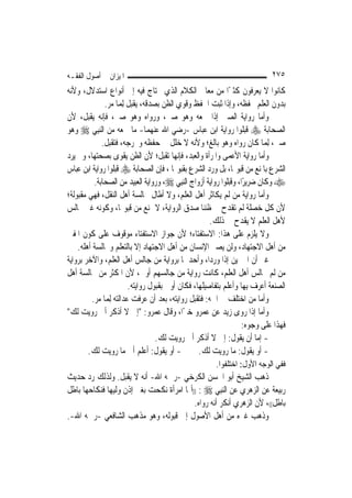 ‫ﺍﳌﻴﺰﺍﻥ ﰲ ﺃﺻﻮﻝ ﺍﻟﻔﻘـﻪ‬                                                         ‫٥٧٢‬
‫ﻛﺎﻧﻮﺍ ﻻ ﻳﻌﺮﻓﻮﻥ ﻛﺜﲑًﺍ ﻣﻦ ﻣﻌﺎﱐ ﺍﻟﻜﻼﻡ ﺍﻟﺬﻱ ﳛﺘﺎﺝ ﻓﻴﻪ ﺇﱃ ﺃﻧﻮﺍﻉ ﺍﺳﺘﺪﻻﻝ، ﻭﻷﻧﻪ‬
              ‫ﺑﺪﻭﻥ ﺍﻟﻌﻠﻢ ﳛﻔﻈﻪ، ﻭﺇﺫﺍ ﺛﺒﺖ ﺍﳊﻔﻆ ﻭﻗﻮﻱ ﺍﻟﻈﻦ ﺑﺼﺪﻗﻪ، ﻳﻘﺒﻞ ِﻟﻤ‪‬ﺎ ﻣﺮ.‬
‫ﻭﺃﻣﺎ ﺭﻭﺍﻳﺔ ﺍﻟﺼﱯ ﺇﺫﺍ ﲰﻌﻪ ﻭﻫﻮ ﺻﱯ، ﻭﺭﻭﺍﻩ ﻭﻫﻮ ﺻﱯ، ﻓﺈﻧﻪ ﻳﻘﺒﻞ، ﻷﻥ‬
‫ﺍﻟﺼﺤﺎﺑﺔ ‪ ‬ﻗﺒﻠﻮﺍ ﺭﻭﺍﻳﺔ ﺍﺑﻦ ﻋﺒﺎﺱ -ﺭﺿﻲ ﺍﷲ ﻋﻨﻬﻤﺎ- ﻣﺎ ﲰﻌﻪ ﻣﻦ ﺍﻟ‪‬ﻨﺒِﻲ ‪ ‬ﻭﻫﻮ‬
             ‫ﺻﱯ، ِﻟﻤ‪‬ﺎ ﻛﺎﻥ ﺭﻭﺍﻩ ﻭﻫﻮ ﺑﺎﻟﻎ؛ ﻭﻷﻧﻪ ﻻ ﺧﻠﻞ ﰲ ﺣﻔﻈﻪ ﻭﲢﺮﺟﻪ، ﻓﺘﻘﺒﻞ.‬
‫ﻭﺃﻣﺎ ﺭﻭﺍﻳﺔ ﺍﻷﻋﻤﻰ ﻭﺍﳌﺮﺃﺓ ﻭﺍﻟﻌﺒﺪ، ﻓﺈ‪‬ﻬﺎ ﺗﻘﺒﻞ؛ ﻷﻥ ﺍﻟﻈﻦ ﻳﻘﻮﻯ ﺑﺼﺤﺘﻬﺎ، ﻭﱂ ﻳﺮﺩ‬
                                           ‫ﻧ‬
‫ﺍﻟﺸﺮﻉ ﺑﺎﳌﻨﻊ ﻣﻦ ﻗﺒﻮﳍﺎ، ﺑﻞ ﻭﺭﺩ ﺍﻟﺸﺮﻉ ﺑﻘﺒﻮﳍﺎ ، ﻓﺈﻥ ﺍﻟﺼﺤﺎﺑﺔ ‪ ‬ﻗﺒﻠﻮﺍ ﺭﻭﺍﻳﺔ ﺍﺑﻦ ﻋﺒﺎﺱ‬
          ‫‪ ‬ﻭﻛﺎﻥ ﺿﺮﻳﺮًﺍ، ﻭﻗﺒﻠﻮﺍ ﺭﻭﺍﻳﺔ ﺃﺯﻭﺍﺝ ﺍﻟ‪‬ﻨﺒِﻲ ‪ ،‬ﻭﺭﻭﺍﻳﺔ ﺍﻟﻌﺒﻴﺪ ﻣﻦ ﺍﻟﺼﺤﺎﺑﺔ.‬
‫ﻭﺃﻣﺎ ﺭﻭﺍﻳﺔ ﻣﻦ ﻟﹶﻢ ﻳﻜﺎﺛﺮ ﺃﻫﻞ ﺍﻟﻌﻠﻢ، ﻭﻻ ﺃﻃﺎﻝ ﳎﺎﻟﺴﺔ ﺃﻫﻞ ﺍﻟﻨﻘﻞ، ﻓﻬﻲ ﻣﻘﺒﻮﻟﺔ؛‬
‫ﻷﻥ ﻛﻞ ﺧﺼﻠﺔ ﻟﹶﻢ ﺗﻘﺪﺡ ﰲ ﻇﻨﻨﺎ ﺻﺪﻕ ﺍﻟﺮﻭﺍﻳﺔ، ﻻ ﲤﻨﻊ ﻣﻦ ﻗﺒﻮﳍﺎ، ﻭﻛﻮﻧﻪ ﻏﲑ ﳎﺎﻟﺲ‬
                                                      ‫ﻷﻫﻞ ﺍﻟﻌﻠﻢ ﻻ ﻳﻘﺪﺡ ﰲ ﺫﻟﻚ.‬
‫ﻭﻻ ﻳﻠﺰﻡ ﻋﻠﻰ ﻫﺬﺍ: ﺍﻻﺳﺘﻔﺘﺎﺀ؛ ﻷﻥ ﺟﻮﺍﺯ ﺍﻻﺳﺘﻔﺘﺎﺀ ﻣﻮﻗﻮﻑ ﻋﻠﻰ ﻛﻮﻥ ﺍﳌﻔﱵ‬
    ‫ﻣﻦ ﺃﻫﻞ ﺍﻻﺟﺘﻬﺎﺩ، ﻭﻟﻦ ﻳﺼﲑ ﺍﻹﻧﺴﺎﻥ ﻣﻦ ﺃﻫﻞ ﺍﻻﺟﺘﻬﺎﺩ ﺇﻻ ﺑﺎﻟﺘﻌﻠﻢ ﻭﳎﺎﻟﺴﺔ ﺃﻫﻠﻪ.‬
‫ﻏﲑ ﺃﻥ ﺍﳋﱪﻳﻦ ﺇﺫﺍ ﻭﺭﺩﺍ، ﻭﺃﺣﺪﳘﺎ ﺑﺮﻭﺍﻳﺔ ﻣﻦ ﺟﺎﻟﺲ ﺃﻫﻞ ﺍﻟﻌﻠﻢ، ﻭﺍﻵﺧﺮ ﺑﺮﻭﺍﻳﺔ‬
‫ﻣﻦ ﻟﹶﻢ ﳚﺎﻟﺲ ﺃﻫﻞ ﺍﻟﻌﻠﻢ، ﻛﺎﻧﺖ ﺭﻭﺍﻳﺔ ﻣﻦ ﺟﺎﻟﺴﻬﻢ ﺃﻭﱃ، ﻷﻥ ﺍﳌﻜﺜﺮ ﻣﻦ ﳎﺎﻟﺴﺔ ﺃﻫﻞ‬
                         ‫ﺍﻟﺼﻨﻌﺔ ﺃﻋﺮﻑ ﺑِﻬﺎ ﻭﺃﻋﻠﻢ ﺑﺘﻔﺎﺻﻴﻠﻬﺎ، ﻓﻜﺎﻥ ﺃﻭﱃ ﺑﻘﺒﻮﻝ ﺭﻭﺍﻳﺘﻪ.‬
         ‫ﻭﺃﻣﺎ ﻣﻦ ﺍﺧﺘﻠﻒ ﰲ ﺍﲰﻪ: ﻓﺘﻘﺒﻞ ﺭﻭﺍﻳﺘﻪ، ﺑﻌﺪ ﺃﻥ ﻋﺮﻓﺖ ﻋﺪﺍﻟﺘﻪ ِﻟﻤ‪‬ﺎ ﻣﺮ.‬
‫ﻭﺃﻣﺎ ﺇﺫﺍ ﺭﻭﻯ ﺯﻳﺪ ﻋﻦ ﻋﻤﺮﻭ ﺧﱪًﺍ، ﻭﻗﺎﻝ ﻋﻤﺮﻭ: "ﺇﱐ ﻻ ﺃﺫﻛﺮ ﺃﱐ ﺭﻭﻳﺖ ﻟﻚ"‬
                                                                    ‫ﻓﻬﺬﺍ ﻋﻠﻰ ﻭﺟﻮﻩ:‬
                                   ‫- ﺇﻣﺎ ﺃﻥ ﻳﻘﻮﻝ: ﺇﱐ ﻻ ﺃﺫﻛﺮ ﺃﱐ ﺭﻭﻳﺖ ﻟﻚ.‬
        ‫- ﺃﻭ ﻳﻘﻮﻝ: ﺃﻋﻠﻢ ﺃﱐ ﻣﺎ ﺭﻭﻳﺖ ﻟﻚ.‬            ‫- ﺃﻭ ﻳﻘﻮﻝ: ﻣﺎ ﺭﻭﻳﺖ ﻟﻚ.‬
                                                         ‫ﻓﻔﻲ ﺍﻟﻮﺟﻪ ﺍﻷﻭﻝ: ﺍﺧﺘﻠﻔﻮﺍ.‬
‫ﺫﻫﺐ ﺍﻟﺸﻴﺦ ﺃﺑﻮ ﺍﳊﺴﻦ ﺍﻟﻜﺮﺧﻲ -ﺭﲪﻪ ﺍﷲ- ﺃﻧﻪ ﻻ ﻳﻘﺒﻞ. ﻭﻟﺬﻟﻚ ﺭﺩ ﺣﺪﻳﺚ‬
‫ﺭﺑﻴﻌﺔ ﻋﻦ ﺍﻟﺰﻫﺮﻱ ﻋﻦ ﺍﻟ‪‬ﻨﺒِﻲ ‪)) : ‬ﺃﳝﺎ ﺍﻣﺮﺃﺓ ﻧﻜﺤﺖ ﺑﻐﲑ ﺇﺫﻥ ﻭﻟﻴﻬﺎ ﻓﻨﻜﺎﺣﻬﺎ ﺑﺎﻃﻞ‬
                                                ‫ﺑﺎﻃﻞ((، ﻷﻥ ﺍﻟﺰﻫﺮﻱ ﺃﻧﻜﺮ ﺃﻧﻪ ﺭﻭﺍﻩ.‬
‫ﻭﺫﻫﺐ ﻏﲑﻩ ﻣﻦ ﺃﻫﻞ ﺍﻷﺻﻮﻝ ﺇﱃ ﻗﺒﻮﻟﻪ، ﻭﻫﻮ ﻣﺬﻫﺐ ﺍﻟﺸﺎﻓﻌﻲ -ﺭﲪﻪ ﺍﷲ-.‬
 