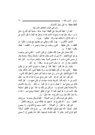 ‫٤١‬                                                      ‫ﺍﳌﻴﺰﺍﻥ ﰲ ﺃﺻﻮﻝ ﺍﻟﻔﻘـﻪ‬
                                         ‫ﺍﻟﻠﻔﻆ ﺣﻘﻴﻘﺔ ﳍﻤﺎ ﻋﻠﻰ ﺳﺒﻴﻞ ﺍﻻﺷﺘﺮﺍﻙ.‬
                   ‫ﺑﺎب ﻓﻲ إﺛﺒﺎت اﻟﺤﻘﺎﺋﻖ اﻟﺸﺮﻋﻴﺔ‬
‫ﺍﻋﻠﻢ ﺃﻥ ﺍﳊﻘﻴﻘﺔ ﺍﻟﺸﺮﻋﻴﺔ: ﻫﻲ ﺍﻟﻠﻔﻈﺔ ﺍﳌﻔﻴﺪﺓ ﳌﻌﻨﺎﻫﺎ ﲟﻮﺍﺿﻌﺔ ﺃﻫﻞ ﺍﻟﺸﺮﻉ -ﻋﻠﻰ‬
‫ﻣﺎ ﻣﺮ-، ﻭﻗﺪ ﺩﺧﻞ ﻓﻴﻪ ﻣﺎ ﻭﺿﻊ ﻟﻪ ﺍﻻﺳﻢ ﺍﺑﺘﺪﺍﺀ، ﻭﺩﺧﻞ ﻓﻴﻪ ﺃﻳﻀ‪‬ﺎ ﻣﺎ ﻧﻘﻞ ﺍﻻﺳﻢ ﻋﻦ‬‫‪‬‬
                         ‫ﻏﲑﻩ ﺇﻟﻴﻪ، ﻓﺎﻷﻭﻝ ﻻ ﺧﻼﻑ ﻓﻴﻪ، ﻭﺍﻟﺜﺎﱐ ﺍﺧﺘﻠﻔﻮﺍ ﰲ ﺟﻮﺍﺯﻩ.‬
‫ﻓﺬﻫﺐ ﺍﻷﻛﺜﺮﻭﻥ ﺇﱃ ﺟﻮﺍﺯ ﺫﻟﻚ، ﻭﺣﻜﻲ ﻋﻦ ﺑﻌﻀﻬﻢ ﻣﻨﻊ ﺟﻮﺍﺯﻩ: ﻭﻗﺎﻟﻮﺍ: ﺇﻥ‬
‫ﺍﻟﻠﻔﻆ ﻣﱴ ﻛﺎﻥ ﺣﻘﻴﻘﺔ ﰲ ﺍﻟﺸﻲﺀ ﻭ ‪‬ﻠﺐ ﻋﻦ ﻣﻌﻨﺎﻩ ﻭ ‪‬ﻮﺽ ﻏﲑﻩ ﻻﻧﻘﻠﺒﺖ ﺍﳊﻘﻴﻘﺔ،‬
                       ‫ﻋ‪ ‬‬              ‫ﺳِ ‪‬‬
                                                        ‫ﻭﻗﻠﺐ ﺍﳊﻘﻴﻘﺔ ﻻ ﳚﻮﺯ.‬
‫ﻟﻜﻨﺎ ﻧﺴﺘﺪﻝ ﻋﻠﻰ ﺟﻮﺍﺯ ﺫﻟﻚ، ﻓﻨﻘﻮﻝ: ﺇﻥ ﻛﻮﻥ ﺍﻻﺳﻢ ﺍﲰ‪‬ﺎ ﻟﻠﺸﻲﺀ ﻟﻴﺲ ﺑﻮﺍﺟﺐ،‬
‫ﺑﻞ ﻫﻮ ﺗﺎﺑﻊ ﻟﻼﺧﺘﻴﺎﺭ -ﺃﻻ ﺗﺮﻯ ﺃﻥ ﺍﻻﺳﻢ ﻣﻨﺘﻒ ﻋﻨﻪ ﻗﺒﻞ ﺍﳌﻮﺍﺿﻌﺔ، ﻭﺣﺎﻟﺔ ﺍﳌﻮﺍﺿﻌﺔ ﺟﺎﺋﺰ‬
                                     ‫ٍ‬
‫ﺃﻥ ﻳﺴﻤﻰ ﺍﻟﺸﻲﺀ ﺑﺎﺳﻢ ﻏﲑﻩ، ﻓﻴﺴﻤﻰ ﺍﻟﺴﻮﺍﺩ ﺑﻴﺎﺿ‪‬ﺎ ﻭﺍﻟﺒﻴﺎﺽ ﺳﻮﺍﺩ‪‬ﺍ، ﻭﻣﱴ ﻛﺎﻥ ﺗﺎﺑﻌ‪‬ﺎ‬
               ‫ﻟﻼﺧﺘﻴﺎﺭ، ﺟﺎﺯ ﺃﻥ ﳜﺘﺎﺭ ﳐﺘﺎﺭ ﺳﻠﺐ ﺍﻻﺳﻢ ﻋﻦ ﻣﻌﲎ ﻭﻧﻘﻠﻪ ﺇﱃ ﻣﻌﲎ ﺁﺧﺮ.‬
‫ﻭﻗﻮﻟﻪ: ﺑﺄﻥ ﻫﺬﺍ ﻗﻠﺐ ﺍﳊﻘﻴﻘﺔ. ﻗﻠﻨﺎ: ﺇﻥ ﻋﻨﻴﺖ ﺑﻪ ﺧﺮﻭﺝ ﺍﻻﺳﻢ ﻋﻦ ﺃﻥ ﻳﻜﻮﻥ‬
‫ﺣﻘﻴﻘﺔ ﰲ ﺍﻟﺸﻲﺀ ﺑﻌﺪ ﺃﻥ ﻛﺎﻥ ﺣﻘﻴﻘﺔ ﻓﻴﻪ ﻭﺻﲑﻭﺭﺗﻪ ﺣﻘﻴﻘﺔ ﻟﺸﻲﺀ ﺁﺧﺮ، ﻓﺬﻟﻚ ﺟﺎﺋﺰ؛‬
  ‫ﻷﻧﻪ ﻻ ﻣﺎﻧﻊ ﻟﻼﺧﺘﻴﺎﺭ ﻋﻠﻰ ﻣﺎ ﻣﺮ. ﻭﺇﻥ ﻋﻨﻴﺖ ﺑﻪ ﺷﻴﺌﹰﺎ ﺁﺧﺮ، ﻓﻨﺤﻦ ﻻ ﻧﻌﻘﻞ ﺫﻟﻚ ﺍﻟﺸﻲﺀ.‬
                                                  ‫‪‬‬
‫ﻓﺈﻥ ﻗﻴﻞ: ﹶﻟ ‪‬ﺎ ﻛﺎﻥ ﺍﷲ ﺗﻌﺎﱃ ﻗﺎﺩﺭ‪‬ﺍ ﻋﻠﻰ ﻭﺿﻊ ﺍﺳﻢ ﻟﻪ ﺍﺑﺘﺪﺍﺀ، ﻓﻼ ﻣﻌﲎ ﻟﻨﻘﻞ‬
                                                            ‫ﻤ‬
‫ﺍﻻﺳﻢ ﻣﻦ ﻏﲑﻩ ﺇﻟﻴﻪ، ﻗﻠﻨﺎ: ﺍﻟﺸﺮﻳﻌﺔ ﺟﺎﺀﺕ ﺑﻌﺒﺎﺩﺍﺕ ﻟﹶﻢ ﺗﻜﻦ ﻣﻌﻬﻮﺩﺓ ﺑﲔ ﺃﻫﻞ ﺍﻟﻠﻐﺔ،‬
‫ﻓﻼﺑﺪ ﻣﻦ ﻭﺿﻊ ﺍﺳﻢ ﳍﺎ، ﻟﻴﻤﺘﺎﺯ ﺑﻪ ﻋﻦ ﻏﲑﻫﺎ، ﻛﻤﺎ ﳚﺐ ﺫﻟﻚ ﰲ ﻭﻟﺪ ﻳﻮﻟﺪ ﻟﻺﻧﺴﺎﻥ‬
‫ﻭﺁﻟﺔ ﻳﺘﺨﺬﻫﺎ ﺑﻌﺾ ﺍﻟﺼﻨﺎﻉ، ﻭﻣﱴ ﻟﹶﻢ ﻳﻜﻦ ﻣﻦ ﺫﻟﻚ ﺑ ‪ ،‬ﻓﻼ ﳝﺘﻨﻊ ﺃﻥ ﺗﺘﻌﻠﻖ ﺍﳌﺼﻠﺤﺔ‬
                            ‫ﺪ‬
‫ﺑﻨﻘﻞ ﺍﻻﺳﻢ ﻣﻦ ﻏﲑﻫﺎ ﺇﻟﻴﻬﺎ، ﻛﻤﺎ ﻻ ﳝﺘﻨﻊ ﺃﻥ ﺗﺘﻌﻠﻖ ﺍﳌﺼﻠﺤﺔ ﺑﻮﺿﻊ ﺍﺳﻢ ﳍﺎ ﺍﺑﺘﺪﺍﺀ،‬
                            ‫ﻭﺇﺫﺍ ﺟﺎﺯ ﺫﻟﻚ ﺟﺎﺯ ﻭﺭﻭﺩ ﺍﻟﺸﺮﻉ ﺑﻪ -ﻫﺬﺍ ﺩﻟﻴﻞ ﺍﳉﻮﺍﺯ.‬
‫ﻭﺍﻟﺪﻟﻴﻞ ﻋﻠﻰ ﺛﺒﻮﺕ ﺫﻟﻚ: ﺃﻥ ﺍﺳﻢ "ﺍﻟﺼﻼﺓ" ﰲ ﺍﻟﻠﻐﺔ ﻟﹶﻢ ﻳﻜﻦ ﻣﻮﺿﻮﻋ‪‬ﺎ ‪‬ﻤﻮﻉ ﻫﺬﻩ‬
     ‫ﺍﻷﻓﻌﺎﻝ، ﰒ ﺻﺎﺭ ﺍﲰ‪‬ﺎ ﻟﻪ ﺑﺎﻟﺸﺮﻉ، ﺣﱴ ﻻ ﻳﻔﻬﻢ ﻋﻨﺪ ﺇﻃﻼﻗﻪ ﺳﻮﻯ ﳎﻤﻮﻉ ﻫﺬﻩ ﺍﻷﻓﻌﺎﻝ.‬
‫ﻓﺈﻥ ﻗﻴﻞ: ﻣﺎ ﺃﻧﻜﺮﰎ ﺃﻥ "ﺍﻟﺼﻼﺓ" ﰲ ﺍﻷﺻﻞ ﻣﻮﺿﻮﻉ ﻟﻼﺗﺒﺎﻉ، ﻭﳍﺬﺍ ﻳﺴﻤﻮﻥ‬
‫ﺍﻟﻄﺎﺋﺮ "ﻣﺼﻠﻴ‪‬ﺎ" ﻷﻧﻪ ﻳﺘﺒﻊ ﺍﻟﺴﺎﺑﻖ، ﻓﻜﺬﻟﻚ ﺇ‪‬ﻤﺎ ﲰﻲ ﳎﻤﻮﻉ ﻫﺬﻩ ﺍﻷﻓﻌﺎﻝ "ﺻﻼﺓ"‬
                                     ‫ﻧ‬
‫ﻷ‪‬ﻬﺎ ﺍﺗﺒﺎﻉ ﺍﻹﻣﺎﻡ -ﻓﺈﺫﻥ ﻻ ﲣﺘﻠﻒ ﻓﺎﺋﺪﺗﻪ ﺍﻟﻮﺿﻌﻴﺔ- ﻗﻠﻨﺎ: ﻫﺬﺍ ﻳﻘﺘﻀﻲ ﺃﻥ ﻻ ﻳﺴﻤﻰ‬    ‫ﻧ‬
 