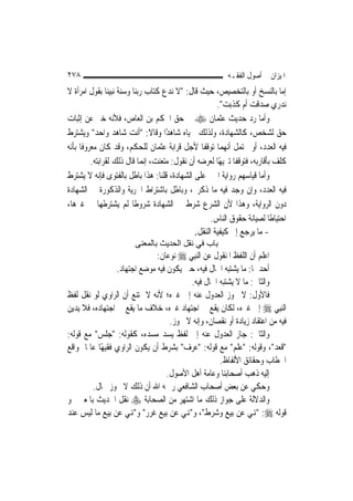 ‫٨٧٢‬                                                       ‫ﺍﳌﻴﺰﺍﻥ ﰲ ﺃﺻﻮﻝ ﺍﻟﻔﻘـﻪ‬
‫ﺇﻣﺎ ﺑﺎﻟﻨﺴﺦ ﺃﻭ ﺑﺎﻟﺘﺨﺼﻴﺺ، ﺣﻴﺚ ﻗﺎﻝ: "ﻻ ﻧﺪﻉ ﻛﺘﺎﺏ ﺭﺑﻨﺎ ﻭﺳﻨﺔ ﻧﺒﻴﻨﺎ ﺑﻘﻮﻝ ﺍﻣﺮﺃﺓ ﻻ‬
                                                       ‫ﻧﺪﺭﻱ ﺻﺪﻗﺖ ﺃﻡ ﻛﺬﺑﺖ".‬
‫ﻭﺃﻣﺎ ﺭﺩ ﺣﺪﻳﺚ ﻋﺜﻤﺎﻥ ‪ ‬ﰲ ﺣﻖ ﺍﳊﻜﻢ ﺑﻦ ﺍﻟﻌﺎﺹ، ﻓﻸﻧﻪ ﺧﱪ ﻋﻦ ﺇﺛﺒﺎﺕ‬
‫ﺣﻖ ﻟﺸﺨﺺ، ﻛﺎﻟﺸﻬﺎﺩﺓ، ﻭﻟﺬﻟﻚ ﲰﻴﺎﻩ ﺷﺎﻫﺪًﺍ ﻭﻗﺎﻻ: "ﺃﻧﺖ ﺷﺎﻫﺪ ﻭﺍﺣﺪ" ﻭﻳﺸﺘﺮﻁ‬
‫ﻓﻴﻪ ﺍﻟﻌﺪﺩ، ﺃﻭ ﳛﺘﻤﻞ ﺃ‪‬ﻬﻤﺎ ﺗﻮﻗﻔﺎ ﻷﺟﻞ ﻗﺮﺍﺑﺔ ﻋﺜﻤﺎﻥ ﻟﻠﺤﻜﻢ، ﻭﻗﺪ ﻛﺎﻥ ﻣﻌﺮﻭﻓﹰﺎ ﺑﺄﻧﻪ‬
                                                           ‫ﻧ‬
          ‫ﻛﻠﻒ ﺑﺄﻗﺎﺭﺑﻪ، ﻓﺘﻮﻗﻔﺎ ﺗﱰﻳﻬًﺎ ﻟﻌﺮﺿﻪ ﺃﻥ ﻧﻘﻮﻝ: ﻣﺘﻌﻨﺖ، ﺇ‪‬ﻤﺎ ﻗﺎﻝ ﺫﻟﻚ ﻟﻘﺮﺍﺑﺘﻪ.‬
                             ‫ﻧ‬
‫ﻭﺃﻣﺎ ﻗﻴﺎﺳﻬﻢ ﺭﻭﺍﻳﺔ ﺍﳋﱪ ﻋﻠﻰ ﺍﻟﺸﻬﺎﺩﺓ، ﻗﻠﻨﺎ: ﻫﺬﺍ ﺑﺎﻃﻞ ﺑﺎﻟﻔﺘﻮﻯ ﻓﺈﻧﻪ ﻻ ﻳﺸﺘﺮﻁ‬
‫ﻓﻴﻪ ﺍﻟﻌﺪﺩ، ﻭﺇﻥ ﻭﺟﺪ ﻓﻴﻪ ﻣﺎ ﺫﻛﺮﰎ، ﻭﺑﺎﻃﻞ ﺑﺎﺷﺘﺮﺍﻁ ﺍﳊﺮﻳﺔ ﻭﺍﻟﺬﻛﻮﺭﺓ ﰲ ﺍﻟﺸﻬﺎﺩﺓ‬
‫ﺩﻭﻥ ﺍﻟﺮﻭﺍﻳﺔ، ﻭﻫﺬﺍ ﻷﻥ ﺍﻟﺸﺮﻉ ﺷﺮﻁ ﰲ ﺍﻟﺸﻬﺎﺩﺓ ﺷﺮﻭﻃﹰﺎ ﻟﹶﻢ ﻳﺸﺘﺮﻃﻬﺎ ﰲ ﻏﲑﻫﺎ،‬
                                                     ‫ﺍﺣﺘﻴﺎﻃﹰﺎ ﻟﺼﻴﺎﻧﺔ ﺣﻘﻮﻕ ﺍﻟﻨﺎﺱ.‬
                                               ‫- ﻣﺎ ﻳﺮﺟﻊ ﺇﱃ ﻛﻴﻔﻴﺔ ﺍﻟﻨﻘﻞ.‬
                        ‫ﺑﺎب ﻓﻲ ﻧﻘﻞ اﻟﺤﺪﻳﺚ ﺑﺎﻟﻤﻌﻨﻰ‬
                                ‫ﺍﻋﻠﻢ ﺃﻥ ﺍﻟﻠﻔﻆ ﺍﳌﻨﻘﻮﻝ ﻋﻦ ﺍﻟ‪‬ﻨﺒِﻲ ‪ ‬ﻧﻮﻋﺎﻥ:‬
                   ‫ﺃﺣﺪﳘﺎ: ﻣﺎ ﻳﺸﺘﺒﻪ ﺍﳊﺎﻝ ﻓﻴﻪ، ﺣﱴ ﻳﻜﻮﻥ ﻓﻴﻪ ﻣﻮﺿﻊ ﺍﺟﺘﻬﺎﺩ.‬
                                           ‫ﻭﺍﻟﺜﺎﱐ: ﻣﺎ ﻻ ﻳﺸﺘﺒﻪ ﺍﳊﺎﻝ ﻓﻴﻪ.‬
‫ﻓﺎﻷﻭﻝ: ﻻ ﳚﻮﺯ ﺍﻟﻌﺪﻭﻝ ﻋﻨﻪ ﺇﱃ ﻏﲑﻩ؛ ﻷﻧﻪ ﻻ ﳝﺘﻨﻊ ﺃﻥ ﺍﻟﺮﺍﻭﻱ ﻟﻮ ﻧﻘﻞ ﻟﻔﻆ‬
‫ﺍﻟ‪‬ﻨﺒِﻲ ‪ ‬ﺇﱃ ﻏﲑﻩ، ﻟﻜﺎﻥ ﻳﻘﻊ ﰲ ﺍﺟﺘﻬﺎﺩ ﻏﲑﻩ، ﺧﻼﻑ ﻣﺎ ﻳﻘﻊ ﰲ ﺍﺟﺘﻬﺎﺩﻩ، ﻓﻼ ﻳﺪﻳﻦ‬
                                     ‫ﻓﻴﻪ ﻣﻦ ﺍﻋﺘﻘﺎﺩ ﺯﻳﺎﺩﺓ ﺃﻭ ﻧﻘﺼﺎﻥ، ﻭﺇﻧﻪ ﻻ ﳚﻮﺯ.‬
‫ﻭﺍﻟﺜﺎﱐ: ﺟﺎﺯ ﺍﻟﻌﺪﻭﻝ ﻋﻨﻪ ﺇﱃ ﻟﻔﻆ ﻳﺴﺪ ﻣﺴﺪﻩ، ﻛﻘﻮﻟﻪ: "ﺟﻠﺲ" ﻣﻊ ﻗﻮﻟﻪ:‬
‫"ﻗﻌﺪ"، ﻭﻗﻮﻟﻪ: "ﻋﻠﻢ" ﻣﻊ ﻗﻮﻟﻪ: "ﻋﺮﻑ" ﺑﺸﺮﻁ ﺃﻥ ﻳﻜﻮﻥ ﺍﻟﺮﺍﻭﻱ ﻓﻘﻴﻬًﺎ ﻋﺎﳌﹰﺎ ﲟﻮﺍﻗﻊ‬
                                                     ‫ﺍﳋﻄﺎﺏ ﻭﺣﻘﺎﺋﻖ ﺍﻷﻟﻔﺎﻅ.‬
                                    ‫ﺇﻟﻴﻪ ﺫﻫﺐ ﺃﺻﺤﺎﺑﻨﺎ ﻭﻋﺎﻣﺔ ﺃﻫﻞ ﺍﻷﺻﻮﻝ.‬
          ‫ﻭﺣﻜﻲ ﻋﻦ ﺑﻌﺾ ﺃﺻﺤﺎﺏ ﺍﻟﺸﺎﻓﻌﻲ ﺭﲪﻪ ﺍﷲ ﺃﻥ ﺫﻟﻚ ﻻ ﳚﻮﺯ ﲝﺎﻝ.‬
‫ﻭﺍﻟﺪﻻﻟﺔ ﻋﻠﻰ ﺟﻮﺍﺯ ﺫﻟﻚ ﻣﺎ ﺍﺷﺘﻬﺮ ﻣﻦ ﺍﻟﺼﺤﺎﺑﺔ ‪ ‬ﻧﻘﻞ ﺍﳊﺪﻳﺚ ﺑﺎﳌﻌﲎ ﳓﻮ‬
‫ﻗﻮﻟﻪ ‪" :‬ﻬﻧﻲ ﻋﻦ ﺑﻴﻊ ﻭﺷﺮﻁ"، ﻭ"ﻬﻧﻲ ﻋﻦ ﺑﻴﻊ ﻏﺮﺭ" ﻭ"ﻬﻧﻲ ﻋﻦ ﺑﻴﻊ ﻣﺎ ﻟﻴﺲ ﻋﻨﺪ‬
 