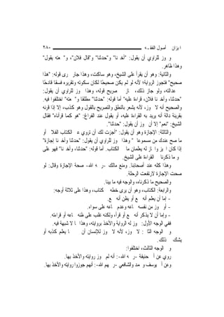 ‫٠٨٢‬                                                         ‫ﺍﳌﻴﺰﺍﻥ ﰲ ﺃﺻﻮﻝ ﺍﻟﻔﻘـﻪ‬
‫ﻭﳚﻮﺯ ﻟﻠﺮﺍﻭﻱ ﺃﻥ ﻳﻘﻮﻝ: "ﺃﺧﱪﻧﺎ" ﻭ"ﺣﺪﺛﻨﺎ" ﻭ"ﻗﺎﻝ ﻓﻼﻥ"، ﻭ"ﲰﻌﺘﻪ ﻳﻘﻮﻝ"‬
                                                                        ‫ﻭﻫﺬﺍ ﻇﺎﻫﺮ.‬
‫ﻭﺍﻟﺜﺎﻧﻴﺔ: ﻭﻫﻮ ﺃﻥ ﻳﻘﺮﺃ ﻋﻠﻰ ﺍﻟﺸﻴﺦ، ﻭﻫﻮ ﺳﺎﻛﺖ، ﻭﻫﺬﺍ ﺟﺎﺭ ﳎﺮﻯ ﻗﻮﻟﻪ: "ﻫﺬﺍ‬
‫ﺻﺤﻴﺢ" ﻓﺘﺠﻮﺯ ﺍﻟﺮﻭﺍﻳﺔ؛ ﻷﻧﻪ ﻟﻮ ﻟﹶﻢ ﻳﻜﻦ ﺻﺤﻴﺤًﺎ ﻟﻜﺎﻥ ﺳﻜﻮﺗﻪ ﻭﺗﻘﺮﻳﺮﻩ ﻓﺴﻘﹰﺎ ﻗﺎﺩﺣًﺎ‬
‫ﰲ ﻋﺪﺍﻟﺘﻪ، ﻭﻟﻮ ﺟﺎﺯ ﺫﻟﻚ، ﳉﺎﺯ ﰲ ﺻﺮﻳﺢ ﻗﻮﻟﻪ، ﻭﻫﺬﺍ ﳚﻮﺯ ﻟﻠﺮﺍﻭﻱ ﺃﻥ ﻳﻘﻮﻝ:‬
‫"ﺣﺪﺛﻨﺎ، ﻭﺃﺧﱪﻧﺎ ﻓﻼﻥ، ﻗﺮﺍﺀﺓ ﻋﻠﻴﻪ" ﺃﻣﺎ ﻗﻮﻟﻪ: "ﺣﺪﺛﻨﺎ" ﻣﻄﻠﻘﹰﺎ ﻭ"ﲰﻌﺘﻪ" ﺍﺧﺘﻠﻔﻮﺍ ﻓﻴﻪ.‬
‫ﻭﺍﻟﺼﺤﻴﺢ ﺃﻧﻪ ﻻ ﳚﻮﺯ، ﻷﻧﻪ ﻳﺸﻌﺮ ﺑﺎﻟﻨﻄﻖ ﻭﺍﻟﺘﺼﺮﻳﺢ ﺑﺎﻟﻘﻮﻝ ﻭﻫﻮ ﻛﺬﺏ، ﺇﻻ ﺇﺫﺍ ﻗﺮﻧﻪ‬
‫ﺑﻘﺮﻳﻨﺔ ﺩﺍﻟﺔ ﺃﻧﻪ ﻳﺮﻳﺪ ﺑﻪ ﺍﻟﻘﺮﺍﺀﺓ ﻋﻠﻴﻪ، ﺃﻭ ﻳﻘﻮﻝ ﻋﻨﺪ ﺍﻟﻔﺮﺍﻍ: "ﻫﻮ ﻛﻤﺎ ﻗﺮﺃﻧﺎﻩ" ﻓﻘﺎﻝ‬
                                       ‫ﺍﻟﺸﻴﺦ: "ﻧﻌﻢ" ﺇﻻ ﺃﻥ ﳚﻮﺯ ﺃﻥ ﻳﻘﻮﻝ: "ﺣﺪﺛﻨﺎ".‬
‫ﻭﺍﻟﺜﺎﻟﺜﺔ: ﺍﻹﺟﺎﺯﺓ ﻭﻫﻮ ﺃﻥ ﻳﻘﻮﻝ: "ﺃﺟﺰﺕ ﻟﻚ ﺃﻥ ﺗﺮﻭﻱ ﻋﲏ ﺍﻟﻜﺘﺎﺏ ﺍﻟﻔﻼﱐ ﺃﻭ‬
‫ﻣﺎ ﺻﺢ ﻋﻨﺪﻙ ﻣﻦ ﻣﺴﻤﻮﻋﺎﰐ" ﻭﻫﺬﺍ ﳚﻮﺯ ﻟﻠﺮﺍﻭﻱ ﺃﻥ ﻳﻘﻮﻝ: "ﺣﺪﺛﻨﺎ ﻭﺃﺧﱪﻧﺎ ﺇﺟﺎﺯﺓ"‬
‫ﺇﺫﺍ ﻛﺎﻥ ﺍ‪‬ﻴﺰ ﻭﺍ‪‬ﺎﺯ ﻟﻪ ﻳﻌﻠﻤﺎﻥ ﻣﺎ ﰲ ﺍﻟﻜﺘﺎﺏ. ﺃﻣﺎ ﻗﻮﻟﻪ: "ﺣﺪﺛﻨﺎ، ﻭﺃﺧﱪﻧﺎ" ﻓﻬﻮ ﻋﻠﻰ‬
                                                  ‫ﳓﻮ ﻣﺎ ﺫﻛﺮﻧﺎ ﰲ ﺍﻟﻘﺮﺍﺀﺓ ﻋﻠﻰ ﺍﻟﺸﻴﺦ.‬
‫ﻭﻫﺬﺍ ﻛﻠﻪ ﻋﻨﺪ ﺃﺻﺤﺎﺑﻨﺎ. ﻭﻣﻨﻊ ﻣﺎﻟﻚ -ﺭﲪﻪ ﺍﷲ- ﺻﺤﺔ ﺍﻹﺟﺎﺯﺓ ﻭﻗﺎﻝ: ﻟﻮ‬
                                                    ‫ﺻﺤﺖ ﺍﻹﺟﺎﺯﺓ ﻻﺭﺗﻔﻌﺖ ﺍﻟﺮﺣﻠﺔ.‬
                                     ‫ﻭﺍﻟﺼﺤﻴﺢ ﻣﺎ ﺫﻛﺮﻧﺎﻩ، ﻭﺍﻟﻮﺟﻪ ﻓﻴﻪ ﻣﺎ ﺑ‪‬ﻨﺎ.‬
                                        ‫ﻴ‬
        ‫ﻭﺍﻟﺮﺍﺑﻌﺔ: ﺍﻟﻜﺘﺎﺏ، ﻭﻫﻮ ﺃﻥ ﻳﺮﻯ ﺧﻄﻪ ﰲ ﻛﺘﺎﺏ، ﻭﻫﺬﺍ ﻋﻠﻰ ﺛﻼﺛﺔ ﺃﻭﺟﻪ:‬
                                       ‫- ﺇﻣﺎ ﺃﻥ ﻳﻌﻠﻢ ﺃﻧﻪ ﲰﻊ ﺃﻭ ﻳﻈﻦ ﺃﻧﻪ ﲰﻊ.‬
                            ‫- ﺃﻭ ﳚﻮﺯ ﻣﻦ ﻧﻔﺴﻪ ﲰﺎﻋﻪ ﻭﻋﺪﻡ ﲰﺎﻋﻪ ﻋﻠﻰ ﺳﻮﺍﺀ.‬
      ‫- ﻭﺇﻣﺎ ﺃﻥ ﻻ ﻳﺬﻛﺮ ﺃﻧﻪ ﲰﻊ ﺃﻭ ﻗﺮﺃ، ﻭﻟﻜﻨﻪ ﻏﻠﺐ ﻋﻠﻰ ﻇﻨﻪ ﲰﺎﻋﻪ ﺃﻭ ﻗﺮﺍﺀﺗﻪ.‬
       ‫ﻓﻔﻲ ﺍﻟﻮﺟﻪ ﺍﻷﻭﻝ: ﳚﻮﺯ ﻟﻪ ﺍﻟﺮﻭﺍﻳﺔ ﻭﺍﻷﺧﺬ ﺑﺮﻭﺍﻳﺘﻪ، ﻭﻫﺬﺍ ﳑﺎ ﻻ ﺷﺒﻬﺔ ﻓﻴﻪ.‬
‫ﻭﰲ ﺍﻟﻮﺟﻪ ﺍﻟﺜﺎﱐ: ﻻ ﳚﻮﺯ، ﻷﻧﻪ ﻻ ﳚﻮﺯ ﻟﻺﻧﺴﺎﻥ ﺃﻥ ﳜﱪ ﲟﺎ ﻳﻌﻠﻢ ﻛﺬﺑﻪ ﺃﻭ‬
                                                                      ‫ﻳﺸﻚ ﰲ ﺫﻟﻚ.‬
                                                    ‫ﻭﰲ ﺍﻟﻮﺟﻪ ﺍﻟﺜﺎﻟﺚ، ﺍﺧﺘﻠﻔﻮﺍ:‬
               ‫ﺭﻭﻱ ﻋﻦ ﺃﰊ ﺣﻨﻴﻔﺔ -ﺭﲪﻪ ﺍﷲ-: ﺃﻧﻪ ﻟﹶﻢ ﳚﻮﺯ ﺭﻭﺍﻳﺘﻪ ﻭﺍﻷﺧﺬ ﺑِﻬﺎ.‬
 ‫ﻭﻋﻦ ﺃﰊ ﻳﻮﺳﻒ ﻭﳏﻤﺪ ﻭﺍﻟﺸﺎﻓﻌﻲ -ﺭﲪﻬﻢ ﺍﷲ-: ﺃ‪‬ﻬﻢ ﺟﻮﺯﻭﺍ ﺭﻭﺍﻳﺘﻪ ﻭﺍﻷﺧﺬ ﺑِﻬﺎ.‬
                               ‫ﻧ‬
 