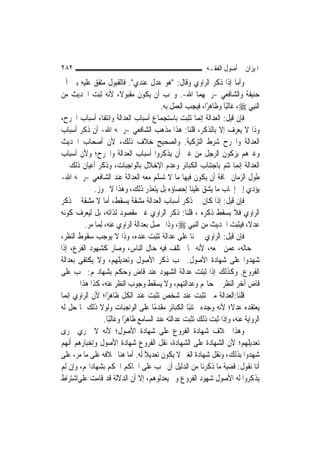 ‫٢٨٢‬                                                            ‫ﺍﳌﻴﺰﺍﻥ ﰲ ﺃﺻﻮﻝ ﺍﻟﻔﻘـﻪ‬
‫ﻭﺃﻣﺎ ﺇﺫﺍ ﺫﻛﺮ ﺍﻟﺮﺍﻭﻱ ﻭﻗﺎﻝ: "ﻫﻮ ﻋﺪﻝ ﻋﻨﺪﻱ". ﻓﺎﻟﻘﺒﻮﻝ ﻣﺘﻔﻖ ﻋﻠﻴﻪ ﺑﲔ ﺃﰊ‬
‫ﺣﻨﻴﻔﺔ ﻭﺍﻟﺸﺎﻓﻌﻲ -ﺭﲪﻬﻤﺎ ﺍﷲ-. ﻭﳚﺐ ﺃﻥ ﻳﻜﻮﻥ ﻣﻘﺒﻮﻻﹰ، ﻷﻧﻪ ﺛﺒﺖ ﺍﳊﺪﻳﺚ ﻣﻦ‬
                                             ‫ﺍﻟ‪‬ﻨﺒِﻲ ‪ ،‬ﻏﺎﻟﺒًﺎ ﻭﻇﺎﻫﺮًﺍ، ﻓﻴﺠﺐ ﺍﻟﻌﻤﻞ ﺑﻪ.‬
‫ﻓﺈﻥ ﻗﻴﻞ: ﺍﻟﻌﺪﺍﻟﺔ ﺇ‪‬ﻤﺎ ﺗﺜﺒﺖ ﺑﺎﺳﺘﺠﻤﺎﻉ ﺃﺳﺒﺎﺏ ﺍﻟﻌﺪﺍﻟﺔ ﻭﺍﻧﺘﻔﺎﺀ ﺃﺳﺒﺎﺏ ﺍﳉﺮﺡ،‬
                                                            ‫ﻧ‬
‫ﻭﺫﺍ ﻻ ﻳﻌﺮﻑ ﺇﻻ ﺑﺎﻟﺬﻛﺮ، ﻗﻠﻨﺎ: ﻫﺬﺍ ﻣﺬﻫﺐ ﺍﻟﺸﺎﻓﻌﻲ -ﺭﲪﻪ ﺍﷲ- ﺃﻥ ﺫﻛﺮ ﺃﺳﺒﺎﺏ‬
‫ﺍﻟﻌﺪﺍﻟﺔ ﻭﺍﳉﺮﺡ ﺷﺮﻁ ﺍﻟﺘﺰﻛﻴﺔ. ﻭﺍﻟﺼﺤﻴﺢ ﺧﻼﻑ ﺫﻟﻚ، ﻷﻥ ﺃﺻﺤﺎﺏ ﺍﳊﺪﻳﺚ‬
‫ﻭﻏﲑﻫﻢ ﻳﺰﻛﻮﻥ ﺍﻟﺮﺟﻞ ﻣﻦ ﻏﲑ ﺃﻥ ﻳﺬﻛﺮﻭﺍ ﺃﺳﺒﺎﺏ ﺍﻟﻌﺪﺍﻟﺔ ﻭﺍﳉﺮﺡ؛ ﻭﻷﻥ ﺃﺳﺒﺎﺏ‬
‫ﺍﻟﻌﺪﺍﻟﺔ ﺇ‪‬ﻤﺎ ﺗﺘﻢ ﺑﺎﺟﺘﻨﺎﺏ ﺍﻟﻜﺒﺎﺋﺮ ﻭﻋﺪﻡ ﺍﻹﺧﻼﻝ ﺑﺎﻟﻮﺍﺟﺒﺎﺕ، ﻭﺫﻛﺮ ﺃﻋﻴﺎﻥ ﺫﻟﻚ ﰲ‬      ‫ﻧ‬
‫ﻃﻮﻝ ﺍﻟﺰﻣﺎﻥ ﳐﺎﻓﺔ ﺃﻥ ﻳﻜﻮﻥ ﻓﻴﻬﺎ ﻣﺎ ﻻ ﺗﺴﻠﻢ ﻣﻌﻪ ﺍﻟﻌﺪﺍﻟﺔ ﻋﻨﺪ ﺍﻟﺸﺎﻓﻌﻲ -ﺭﲪﻪ ﺍﷲ-‬
              ‫ﻳﺆﺩﻱ ﺇﱃ ﺇﳚﺎﺏ ﻣﺎ ﻳﺸﻖ ﻋﻠﻴﻨﺎ ﺇﺣﺼﺎﺅﻩ ﺑﻞ ﻳﺘﻌﺬﺭ ﺫﻟﻚ، ﻭﻫﺬﺍ ﻻ ﳚﻮﺯ.‬
‫ﻓﺈﻥ ﻗﻴﻞ: ﺇﺫﺍ ﻛﺎﻥ ﰲ ﺫﻛﺮ ﺃﺳﺒﺎﺏ ﺍﻟﻌﺪﺍﻟﺔ ﻣﺸﻘﺔ ﻳﺴﻘﻂ، ﺃﻣﺎ ﻻ ﻣﺸﻘﺔ ﰲ ﺫﻛﺮ‬
‫ﺍﻟﺮﺍﻭﻱ ﻓﻼ ﻳﺴﻘﻂ ﺫﻛﺮﻩ ، ﻗﻠﻨﺎ: ﺫﻛﺮ ﺍﻟﺮﺍﻭﻱ ﻏﲑ ﻣﻘﺼﻮﺩ ﻟﺬﺍﺗﻪ، ﺑﻞ ﻟﻴﻌﺮﻑ ﻛﻮﻧﻪ‬
          ‫ﻋﺪﻻﹰ، ﻓﻴﺜﺒﺖ ﺍﳊﺪﻳﺚ ﻣﻦ ﺍﻟ‪‬ﻨﺒِﻲ ‪ ،‬ﻭﺫﺍ ﳛﺼﻞ ﺑﻌﺪﺍﻟﺔ ﺍﻟﺮﺍﻭﻱ ﻋﻨﻪ، ِﻟﻤ‪‬ﺎ ﻣﺮ.‬
‫ﻓﺈﻥ ﻗﻴﻞ: ﺍﻟﺮﺍﻭﻱ ﳜﱪﻧﺎ ﻋﻠﻰ ﻋﺪﺍﻟﺔ ﺗﺜﺒﺖ ﻋﻨﺪﻩ، ﻭﺫﺍ ﻻ ﻳﻮﺟﺐ ﺳﻘﻮﻁ ﺍﻟﻨﻈﺮ،‬
‫ﰲ ﺣﺎﻟﻪ، ﻋﻤﻦ ﲰﻌﻪ، ﻷﻧﻪ ﳑﺎ ﳜﺘﻠﻒ ﻓﻴﻪ ﺣﺎﻝ ﺍﻟﻨﺎﺱ، ﻭﺻﺎﺭ ﻛﺸﻬﻮﺩ ﺍﻟﻔﺮﻉ، ﺇﺫﺍ‬
‫ﺷﻬﺪﻭﺍ ﻋﻠﻰ ﺷﻬﺎﺩﺓ ﺍﻷﺻﻮﻝ. ﳚﺐ ﺫﻛﺮ ﺍﻷﺻﻮﻝ ﻭﺗﻌﺪﻳﻠﻬﻢ، ﻭﻻ ﻳﻜﺘﻔﻰ ﺑﻌﺪﺍﻟﺔ‬
‫ﺍﻟﻔﺮﻭﻉ. ﻭﻛﺬﻟﻚ ﺇﺫﺍ ﺛﺒﺘﺖ ﻋﺪﺍﻟﺔ ﺍﻟﺸﻬﻮﺩ ﻋﻨﺪ ﻗﺎﺽ ﻭﺣﻜﻢ ﺑﺸﻬﺎﺩ‪‬ﻢ: ﳚﺐ ﻋﻠﻰ‬
        ‫ﻗﺎﺽ ﺁﺧﺮ ﺍﻟﻨﻈﺮ ﰲ ﺣﺎﳍﻢ ﻭﻋﺪﺍﻟﺘﻬﻢ، ﻭﻻ ﻳﺴﻘﻂ ﻭﺟﻮﺏ ﺍﻟﻨﻈﺮ ﻋﻨﻪ، ﻛﺬﺍ ﻫﺬﺍ‬
‫ﻗﻠﻨﺎ:ﺍﻟﻌﺪﺍﻟﺔ ﻣﱴ ﺗﺜﺒﺖ ﻋﻨﺪ ﺷﺨﺺ ﺗﺜﺒﺖ ﻋﻨﺪ ﺍﻟﻜﻞ ﻇﺎﻫﺮًﺍ؛ ﻷﻥ ﺍﻟﺮﺍﻭﻱ ﺇ‪‬ﻤﺎ‬
   ‫ﻧ‬
‫ﻳﻌﺘﻘﺪﻩ ﻋﺪﻻﹰ؛ ﻷﻧﻪ ﻭﺟﺪﻩ ﳎﺘﻨﺒًﺎ ﺍﻟﻜﺒﺎﺋﺮ ﻣﻘﺪﻣًﺎ ﻋﻠﻰ ﺍﻟﻮﺍﺟﺒﺎﺕ ﻭﻟﻮﻻ ﺫﻟﻚ ﳌﺎ ﺣﻞ ﻟﻪ‬
                    ‫ﺍﻟﺮﻭﺍﻳﺔ ﻋﻨﻪ، ﻭﺇﺫﺍ ﺛﺒﺖ ﺫﻟﻚ ﺗﺜﺒﺖ ﻋﺪﺍﻟﺘﻪ ﻋﻨﺪ ﺍﻟﺴﺎﻣﻊ ﻇﺎﻫﺮًﺍ ﻭﻏﺎﻟﺒًﺎ.‬
‫ﻭﻫﺬﺍ ﲞﻼﻑ ﺷﻬﺎﺩﺓ ﺍﻟﻔﺮﻭﻉ ﻋﻠﻰ ﺷﻬﺎﺩﺓ ﺍﻷﺻﻮﻝ؛ ﻷﻧﻪ ﻻ ﳚﺮﻱ ﳎﺮﻯ‬
‫ﺗﻌﺪﻳﻠﻬﻢ؛ ﻷﻥ ﺍﻟﺸﻬﺎﺩﺓ ﻋﻠﻰ ﺍﻟﺸﻬﺎﺩﺓ، ﻧﻘﻞ ﺍﻟﻔﺮﻭﻉ ﺷﻬﺎﺩﺓ ﺍﻷﺻﻮﻝ ﻭﺇﺧﺒﺎﺭﻫﻢ ﺃ‪‬ﻬﻢ‬
    ‫ﻧ‬
‫ﺷﻬﺪﻭﺍ ﺑﺬﻟﻚ، ﻭﻧﻘﻞ ﺷﻬﺎﺩﺓ ﺍﻟﻐﲑ ﻻ ﻳﻜﻮﻥ ﺗﻌﺪﻳﻼ ﻟﻪ. ﺃﻣﺎ ﻫﻨﺎ ﲞﻼﻓﻪ ﻋﻠﻰ ﻣﺎ ﻣﺮ، ﻋﻠﻰ‬
                                      ‫ﹰ‬
‫ﺃﻧﺎ ﻧﻘﻮﻝ: ﻗﻀﻴﺔ ﻣﺎ ﺫﻛﺮﻧﺎ ﻣﻦ ﺍﻟﺪﻟﻴﻞ ﺃﻥ ﳚﺐ ﻋﻠﻰ ﺍﳊﺎﻛﻢ ﺍﳊﻜﻢ ﺑﺸﻬﺎﺩﺍ‪‬ﻢ، ﻭﺇﻥ ﻟﹶﻢ‬
‫ﻳﺬﻛﺮﻭﺍ ﻟﻪ ﺍﻷﺻﻮﻝ ﺷﻬﻮﺩ ﺍﻟﻔﺮﻭﻉ ﻭﱂ ﻳﻌﺪﻟﻮﻫﻢ، ﺇﻻ ﺃﻥ ﺍﻟﺪﻻﻟﺔ ﻗﺪ ﻗﺎﻣﺖ ﻋﻠﻰﺍﺷﺘﺮﺍﻁ‬
 