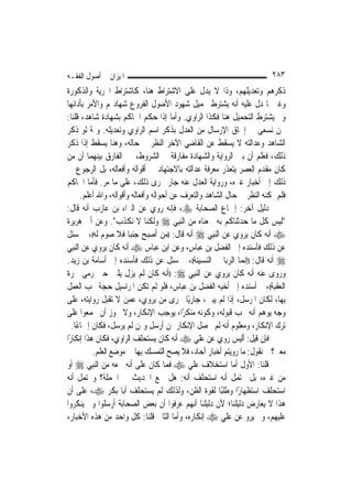 ‫ﺍﳌﻴﺰﺍﻥ ﰲ ﺃﺻﻮﻝ ﺍﻟﻔﻘـﻪ‬                                                      ‫٣٨٢‬
‫ﺫﻛﺮﻫﻢ ﻭﺗﻌﺪﻳﻠﻬﻢ، ﻭﺫﺍ ﻻ ﻳﺪﻝ ﻋﻠﻰ ﺍﻻﺷﺘﺮﺍﻁ ﻫﻨﺎ، ﻛﺎﺷﺘﺮﺍﻁ ﺍﳊﺮﻳﺔ ﻭﺍﻟﺬﻛﻮﺭﺓ‬
‫ﻭﻏﲑﳘﺎ ﺩﻝ ﻋﻠﻴﻪ ﺃﻧﻪ ﻳﺸﺘﺮﻁ ﲢﻤﻴﻞ ﺷﻬﻮﺩ ﺍﻷﺻﻮﻝ ﺍﻟﻔﺮﻭﻉ ﺷﻬﺎﺩ‪‬ﻢ ﻭﺍﻷﻣﺮ ﺑﺄﺩﺍﺋﻬﺎ‬
‫ﻭﱂ ﻳﺸﺘﺮﻁ ﺍﻟﺘﺤﻤﻴﻞ ﻫﻨﺎ ﻓﻜﺬﺍ ﺍﻟﺮﺍﻭﻱ. ﻭﺃﻣﺎ ﺇﺫﺍ ﺣﻜﻢ ﺍﳊﺎﻛﻢ ﺑﺸﻬﺎﺩﺓ ﺷﺎﻫﺪ، ﻗﻠﻨﺎ:‬
‫ﳓﻦ ﻧﺴﻌﻰ ﰲ ﺇﳊﺎﻕ ﺍﻹﺭﺳﺎﻝ ﻣﻦ ﺍﻟﻌﺪﻝ ﺑﺬﻛﺮ ﺍﺳﻢ ﺍﻟﺮﺍﻭﻱ ﻭﺗﻌﺪﻳﻠﻪ. ﻭﲦﺔ ﻟﻮ ﺫﻛﺮ‬
‫ﺍﻟﺸﺎﻫﺪ ﻭﻋﺪﺍﻟﺘﻪ ﻻ ﻳﺴﻘﻂ ﻋﻦ ﺍﻟﻘﺎﺿﻲ ﺍﻵﺧﺮ ﺍﻟﻨﻈﺮ ﰲ ﺣﺎﻟﻪ، ﻭﻫﻨﺎ ﻳﺴﻘﻂ ﺇﺫﺍ ﺫﻛﺮ‬
‫ﺫﻟﻚ، ﻓﻌﻠﻢ ﺃﻥ ﺑﲔ ﺍﻟﺮﻭﺍﻳﺔ ﻭﺍﻟﺸﻬﺎﺩﺓ ﻣﻔﺎﺭﻗﺔ ﰲ ﺍﻟﺸﺮﻭﻁ، ﰒ ﺍﻟﻔﺎﺭﻕ ﺑﻴﻨﻬﻤﺎ ﺃﻥ ﻣﻦ‬
‫ﻛﺎﻥ ﻣﻘﺪﻡ ﺍﻟﻌﺼﺮ ﻳﺘﻌﺬﺭ ﻣﻌﺮﻓﺔ ﻋﺪﺍﻟﺘﻪ ﺑﺎﻻﺟﺘﻬﺎﺩ ﰲ ﺃﻗﻮﺍﻟﻪ ﻭﺃﻓﻌﺎﻟﻪ، ﺑﻞ ﺍﻟﺮﺟﻮﻉ ﰲ‬
‫ﺫﻟﻚ ﺇﱃ ﺃﺧﺒﺎﺭ ﻏﲑﻩ، ﻭﺭﻭﺍﻳﺔ ﺍﻟﻌﺪﻝ ﻋﻨﻪ ﺟﺎﺭ ﳎﺮﻯ ﺫﻟﻚ، ﻋﻠﻰ ﻣﺎ ﻣﺮ. ﻓﺄﻣﺎ ﺍﳊﺎﻛﻢ‬
       ‫ﻓﻠﻢ ﳝﻜﻨﻪ ﺍﻟﻨﻈﺮ ﰲ ﺣﺎﻝ ﺍﻟﺸﺎﻫﺪ ﻭﺍﻟﺘﻌﺮﻑ ﻋﻦ ﺃﺣﻮﺍﻟﻪ ﻭﺃﻓﻌﺎﻟﻪ ﻭﺃﻗﻮﺍﻟﻪ، ﻭﺍﷲ ﺃﻋﻠﻢ.‬
‫ﺩﻟﻴﻞ ﺁﺧﺮ: ﺇﲨﺎﻉ ﺍﻟﺼﺤﺎﺑﺔ ‪ ،‬ﻓﺈﻧﻪ ﺭﻭﻱ ﻋﻦ ﺍﻟﱪﺍﺀ ﺑﻦ ﻋﺎﺯﺏ ﺃﻧﻪ ﻗﺎﻝ:‬
‫"ﻟﻴﺲ ﻛﻞ ﻣﺎ ﺣﺪﺛﻨﺎﻛﻢ ﺑﻪ ﲰﻌﻨﺎﻩ ﻣﻦ ﺍﻟ‪‬ﻨﺒِﻲ ‪ ‬ﻭﻟﻜﻨﺎ ﻻ ﻧﻜﺬﺏ". ﻭﻋﻦ ﺃﰊ ﻫﺮﻳﺮﺓ‬
‫‪ ‬ﺃﻧﻪ ﻛﺎﻥ ﻳﺮﻭﻱ ﻋﻦ ﺍﻟ‪‬ﻨﺒِﻲ ‪ ‬ﺃﻧﻪ ﻗﺎﻝ: ))ﻣﻦ ﺃﺻﺒﺢ ﺟﻨﺒ‪‬ﺎ ﻓﻼ ﺻﻮﻡ ﻟﻪ((، ﰒ ﺳﺌﻞ‬
‫ﻋﻦ ﺫﻟﻚ ﻓﺄﺳﻨﺪﻩ ﺇﱃ ﺍﻟﻔﻀﻞ ﺑﻦ ﻋﺒﺎﺱ، ﻭﻋﻦ ﺍﺑﻦ ﻋﺒﺎﺱ ‪ ‬ﺃﻧﻪ ﻛﺎﻥ ﻳﺮﻭﻱ ﻋﻦ ﺍﻟ‪‬ﻨﺒِﻲ‬
‫‪ ‬ﺃﻧﻪ ﻗﺎﻝ: ))ﺇ‪‬ﻤﺎ ﺍﻟﺮﺑﺎ ﰲ ﺍﻟﻨﺴﻴﺌﺔ((، ﰒ ﺳﺌﻞ ﻋﻦ ﺫﻟﻚ ﻓﺄﺳﻨﺪﻩ ﺇﱃ ﺃﺳﺎﻣﺔ ﺑﻦ ﺯﻳﺪ.‬
                                                                ‫ﻧ‬
‫ﻭﺭﻭﻯ ﻋﻨﻪ ﺃﻧﻪ ﻛﺎﻥ ﻳﺮﻭﻱ ﻋﻦ ﺍﻟ‪‬ﻨﺒِﻲ ‪)) :‬ﺃﻧﻪ ﻛﺎﻥ ﻟﹶﻢ ﻳﺰﻝ ﻳﻠﱯ ﺣﱴ ﺭﻣﻰ ﲨﺮﺓ‬
‫ﺍﻟﻌﻘﺒﺔ((، ﰒ ﺃﺳﻨﺪﻩ ﺇﱃ ﺃﺧﻴﻪ ﺍﻟﻔﻀﻞ ﺑﻦ ﻋﺒﺎﺱ، ﻓﻠﻮ ﻟﹶﻢ ﺗﻜﻦ ﺍﳌﺮﺍﺳﻴﻞ ﺣﺠﺔ ﳚﺐ ﺍﻟﻌﻤﻞ‬
‫ﺑِﻬﺎ، ﻟﻜﺎﻥ ﺍﳌﺮﺳﻞ، ﺇﺫﺍ ﻟﹶﻢ ﻳﺒﲔ، ﺟﺎﺭﻳًﺎ ﳎﺮﻯ ﻣﻦ ﻳﺮﻭﻱ، ﻋﻤﻦ ﻻ ﺗﻘﺒﻞ ﺭﻭﺍﻳﺘﻪ، ﻋﻠﻰ‬
‫ﻭﺟﻪ ﻳﻮﻫﻢ ﺃﻧﻪ ﳚﺐ ﻗﺒﻮﻟﻪ، ﻭﻛﻮﻧﻪ ﻣﻨﻜﺮًﺍ، ﻳﻮﺟﺐ ﺍﻹﻧﻜﺎﺭ، ﻭﻻ ﳚﻮﺯ ﺃﻥ ﳚﻤﻌﻮﺍ ﻋﻠﻰ‬
   ‫ﺗﺮﻙ ﺍﻹﻧﻜﺎﺭ، ﻭﻣﻌﻠﻮﻡ ﺃﻧﻪ ﻟﹶﻢ ﳛﺼﻞ ﺍﻹﻧﻜﺎﺭ ﳑﻦ ﺃﺭﺳﻞ ﻭﳑﻦ ﻟﹶﻢ ﻳﺮﺳﻞ، ﻓﻜﺎﻥ ﺇﲨﺎﻋًﺎ.‬
‫ﻓﺈﻥ ﻗﻴﻞ: ﺃﻟﻴﺲ ﺭﻭﻱ ﻋﻦ ﻋﻠﻲ ‪ ‬ﺃﻧﻪ ﻛﺎﻥ ﻳﺴﺘﺤﻠﻒ ﺍﻟﺮﺍﻭﻱ، ﻓﻜﺎﻥ ﻫﺬﺍ ﺇﻧﻜﺎﺭًﺍ‬
           ‫ﻣﻌﲎ؟ ﰒ ﻧﻘﻮﻝ: ﻣﺎ ﺭﻭﻳﺘﻢ ﺃﺧﺒﺎﺭ ﺁﺣﺎﺩ، ﻓﻼ ﻳﺼﺢ ﺍﻟﺘﻤﺴﻚ ﺑِﻬﺎ ﰲ ﻣﻮﺿﻊ ﺍﻟﻌﻠﻢ.‬
‫ﻗﻠﻨﺎ: ﺍﻷﻭﻝ ﺃﻣﺎ ﺍﺳﺘﺨﻼﻑ ﻋﻠﻲ ‪ ‬ﻓﻤﺎ ﻛﺎﻥ ﻋﻠﻰ ﺃﻧﻪ ﲰﻌﻪ ﻣﻦ ﺍﻟ‪‬ﻨﺒِﻲ ‪ ‬ﺃﻭ‬
‫ﻣﻦ ﻏﲑﻩ، ﺑﻞ ﳛﺘﻤﻞ ﺃﻧﻪ ﺍﺳﺘﺤﻠﻒ ﺃﻧﻪ: ﻫﻞ ﲰﻊ ﺍﳊﺪﻳﺚ ﰲ ﺍﳉﻤﻠﺔ؟ ﻭﳛﺘﻤﻞ ﺃﻧﻪ‬
‫ﺍﺳﺘﺤﻠﻒ ﺍﺳﺘﻈﻬﺎﺭًﺍ ﻭﻃﻠﺒًﺎ ﻟﻘﻮﺓ ﺍﻟﻈﻦ، ﻭﻟﺬﻟﻚ ﻟﹶﻢ ﻳﺴﺘﺤﻠﻒ ﺃﺑﺎ ﺑﻜﺮ ‪ ،‬ﻋﻠﻰ ﺃﻥ‬
‫ﻫﺬﺍ ﻻ ﻳﻌﺎﺭﺽ ﺩﻟﻴﻠﻨﺎ؛ ﻷﻥ ﺩﻟﻴﻠﻨﺎ ﺃ‪‬ﻬﻢ ﻋﺮﻓﻮﺍ ﺃﻥ ﺑﻌﺾ ﺍﻟﺼﺤﺎﺑﺔ ﺃﺭﺳﻠﻮﺍ ﻭﱂ ﻳﻨﻜﺮﻭﺍ‬
                                               ‫ﻧ‬
‫ﻋﻠﻴﻬﻢ، ﻭﱂ ﻳﺮﻭ ﻋﻦ ﻋﻠﻲ ‪ ‬ﺇﻧﻜﺎﺭﻩ، ﻭﺃﻣﺎ ﺍﻟﺜﺎﱐ ﻗﻠﻨﺎ: ﻛﻞ ﻭﺍﺣﺪ ﻣﻦ ﻫﺬﻩ ﺍﻷﺧﺒﺎﺭ،‬
 