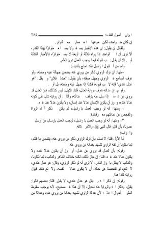 ‫٤٨٢‬                                                         ‫ﺍﳌﻴﺰﺍﻥ ﰲ ﺃﺻﻮﻝ ﺍﻟﻔﻘـﻪ‬
                      ‫ﺇﻥ ﻛﺎﻥ ﺧﱪ ﻭﺍﺣﺪ، ﻟﻜﻦ ﳎﻤﻮﻋﻬﺎ ﰲ ﺍﳌﻌﲎ ﺻﺎﺭ ﰲ ﻣﻌﲎ ﺍﻟﺘﻮﺍﺗﺮ.‬
‫ﻭﻟﻘﺎﺋﻞ ﺃﻥ ﻳﻘﻮﻝ: ﺇﻥ ﻫﺬﻩ ﺍﻷﺧﺒﺎﺭ ﻳﺴﲑﺓ، ﻭﻻ ﻳﺼﲑ ﺍﳌﻌﲎ ﻣﺘﻮﺍﺗﺮًﺍ ﺑِﻬﺬﺍ ﺍﻟﻘﺪﺭ،‬
‫ﺃﻻ ﺗﺮﻯ ﺃﻥ ﺍﳋﱪ ﺍﻟﻮﺍﺣﺪ ﺇﺫﺍ ﺭﻭﺍﻩ ﺛﻼﺛﺔ ﺃﻭ ﺃﺭﺑﻌﺔ ﻻ ﻳﺼﲑ ﻣﺘﻮﺍﺗﺮًﺍ، ﻓﺎﻷﺧﺒﺎﺭ ﺍﻟﺜﻼﺛﺔ‬
                          ‫ﺃﻭﱃ. ﺇﻻ ﺃﻥ ﻳﻘﺎﻝ: ﳚﺐ ﻗﺒﻮﻟﻪ ﻓﻴﻤﺎ ﻳﻮﺟﺐ ﺍﻟﻌﻤﻞ ﺩﻭﻥ ﺍﻟﻌﻠﻢ.‬
                                    ‫ﻭﺃﻣﺎ ﻣﻦ ﺃﰉ ﻗﺒﻮﻝ ﺍﳌﺮﺍﺳﻴﻞ ﻓﻘﺪ ﺍﺣﺘﺞ ﺑﺄﺷﻴﺎﺀ:‬
‫-ﻣﻨﻬﺎ: ﺃﻥ ﺗﺮﻙ ﺍﻟﺮﺍﻭﻱ ﺫﻛﺮ ﻣﻦ ﻳﺮﻭﻱ ﻋﻨﻪ ﻳﺘﻀﻤﻦ ﺟﻬﺎﻟﺔ ﻋﻴﻨﻪ ﻭﺻﻔﺘﻪ، ﻭﻟﻮ‬
‫ﻋﺮﻑ ﺍﻟﺴﺎﻣﻊ ﻋﲔ ﺍﻟﺮﺍﻭﻱ ﻭﺟﻬﻞ ﺻﻔﺘﻪ، ﺑﺄﻥ ﻳﻘﻮﻝ: "ﺣﺪﺛﲏ ﻓﻼﻥ" ﻭﱂ ﻳﻘﻞ: "ﻫﻮ‬
                ‫ﻋﺪﻝ ﻋﻨﺪﻱ" ﻓﺈﻧﻪ ﻻ ﳚﺐ ﻗﺒﻮﻟﻪ، ﻓﻜﺬﺍ ﺇﺫﺍ ﺟﻬﻞ ﻋﻴﻨﻪ ﻭﺻﻔﺘﻪ، ﺑﻞ ﺃﻭﱃ.‬
‫ﻭﻗﻮﳍﻢ: ﺇﻥ ﻋﺪﺍﻟﺘﻪ ﺗﻌﺮﻑ ﺑﺮﻭﺍﻳﺔ ﺍﻟﻌﺪﻝ، ﻗﻠﻨﺎ: ﺍﻷﻭﻝ: ﻟﻴﺲ ﻛﺬﻟﻚ، ﻓﺈﻥ ﺍﻟﻌﺪﻝ ﻗﺪ‬
‫ﻳﺮﻭﻱ ﻋﻦ ﻏﲑﻩ، ﰒ ﺇﺫﺍ ﺳﺌﻞ ﻋﻨﻪ ﻳﺘﻮﻗﻒ ﰲ ﻋﺪﺍﻟﺘﻪ، ﻭﺍﻟﺜﺎﱐ: ﺃﻥ ﺭﻭﺍﻳﺘﻪ ﺗﺪﻝ ﻋﻠﻰ ﻛﻮﻧﻪ‬
      ‫ﻋﺪﻻ ﻋﻨﺪﻩ، ﻭﳚﻮﺯ ﺃﻥ ﻳﻜﻮﻥ ﺍﻹﻧﺴﺎﻥ ﻋﺪﻻ ﻋﻨﺪ ﺇﻧﺴﺎﻥ، ﻭﻻ ﻳﻜﻮﻥ ﻋﺪﻻ ﻋﻨﺪ ﻏﲑﻩ.‬
                  ‫ﹰ‬                          ‫ﹰ‬                                 ‫ﹰ‬
‫- ﻭﻣﻨﻬﺎ: ﺃﻧﻪ ﻟﻮ ﻭﺟﺐ ﺍﻟﻌﻤﻞ ﺑﺎﳌﺮﺍﺳﻴﻞ، ﻟﹶﻢ ﻳﻜﻦ ﰲ ﺫﻛﺮ ﺃﲰﺎﺀ ﺍﻟﺮﻭﺍﺓ‬
                                                  ‫ﻭﺍﻟﻔﺤﺺ ﻋﻦ ﻋﺪﺍﻟﺘﻬﻢ ﻣﻌﲎ ﻭﻓﺎﺋﺪﺓ.‬
‫٣- ﻭﻣﻨﻬﺎ: ﺃﻧﻪ ﻟﻮ ﻭﺟﺐ ﺍﻟﻌﻤﻞ ﺑﺎﳌﺮﺍﺳﻴﻞ، ﻟﻮﺟﺐ ﺍﻟﻌﻤﻞ ﺑﺈﺭﺳﺎﻝ ﻣﻦ ﺃﺭﺳﻞ ﰲ‬
                                        ‫ﻋﺼﺮﻧﺎ، ﺑﺄﻥ ﻗﺎﻝ: ﻗﺎﻝ ﺍﻟ‪‬ﻨﺒِﻲ ‪ ،‬ﻭﺍﻷﻣﺮ ﲞﻼﻓﻪ.‬
                                                                          ‫ﻭﺍﳉﻮﺍﺏ:‬
‫ﺃﻣﺎ ﺍﻷﻭﻝ ﻗﻠﻨﺎ: ﻻ ﻧﺴﻠﻢ ﺑﺄﻥ ﺗﺮﻙ ﺍﻟﺮﺍﻭﻱ ﺫﻛﺮ ﻣﻦ ﻳﺮﻭﻱ ﻋﻨﻪ، ﻳﺘﻀﻤﻦ ﻣﺎ ﻗﻠﺘﻢ،‬
                                 ‫ِﻟﻤ‪‬ﺎ ﺫﻛﺮﻧﺎ ﺃﻥ ﺛﻘﺔ ﺍﻟﺮﺍﻭﻱ ﺗﺸﻬﺪ ﺑﻌﺪﺍﻟﺔ ﻣﻦ ﻳﺮﻭﻱ ﻋﻨﻪ.‬
‫ﻭﻗﻮﻟﻪ: ﺑﺄﻥ ﺍﻟﻌﺪﻝ ﻗﺪ ﻳﺮﻭﻱ ﻋﻦ ﻋﺪﻝ، ﺃﻭ ﳚﻮﺯ ﺃﻥ ﻳﻜﻮﻥ ﻋﺪﻻ ﻋﻨﺪﻩ ﻭﻻ‬
            ‫ﹰ‬
‫ﻳﻜﻮﻥ ﻋﺪﻻ ﻋﻨﺪ ﻏﲑﻩ، ﻗﻠﻨﺎ: ﺇﻥ ﺟﺎﺯ ﺫﻟﻚ، ﻟﻜﻨﻪ ﺧﻼﻑ ﺍﻟﻈﺎﻫﺮ ﻭﺍﻟﻐﺎﻟﺐ، ِﻟﻤ‪‬ﺎ ﺫﻛﺮﻧﺎ،‬
                                                                        ‫ﹰ‬
‫ﻭﺍﻟﻐﺎﻟﺐ ﻻ ﻳﺒﻄﻞ ﺑﺎﳉﻮﺍﺯ ﺍﻟﻨﺎﺩﺭ، ﺃﻻ ﺗﺮﻯ ﺃﻧﻪ ﻟﻮ ﺫﻛﺮ ﺍﻟﺮﺍﻭﻱ، ﻭﻗﺎﻝ: ﻫﻮ ﻋﺪﻝ ﻋﻨﺪﻱ،‬
‫ﻻ ﳝﺘﻨﻊ، ﻟﻮ ﺗﻔﺤﺼﻨﺎ ﻋﻦ ﺣﺎﻟﻪ، ﺃﻥ ﻻ ﻳﻜﻮﻥ ﻋﺪﻻ ﰲ ﻧﻔﺴﻪ، ﻭﻻ ﳝﻨﻊ ﺫﻟﻚ ﻗﺒﻮﻝ‬
                                  ‫ﹰ‬
                                                                    ‫ﺭﻭﺍﻳﺘﻪ ﻛﺬﺍ ﻫﺬﺍ.‬
‫ﻭﻗﻮﻟﻪ: ﺇﻥ ﺫﻛﺮ ﺍﲰﻪ ﻭﱂ ﻳﻘﻞ ﻫﻮ ﻋﺪﻝ ﻋﻨﺪﻱ، ﻻ ﻳﻘﺒﻞ. ﻗﻠﻨﺎ: ﺑﻌﻀﻬﻢ ﻗﺎﻟﻮﺍ:‬
‫ﻳﻘﺒﻞ، ﻭﺫﻛﺮ ﺍﲰﻪ ﻭﺍﻟﺮﻭﺍﻳﺔ ﻋﻨﻪ ﺗﻌﺪﻳﻞ، ﺇﻻ ﺃﻥ ﻫﺬﺍ ﻏﲑ ﺻﺤﻴﺢ، ﻷﻧﻪ ﻳﻮﺟﺐ ﺳﻘﻮﻁ‬
‫ﺍﻟﻨﻈﺮ ﰲ ﺃﺣﻮﺍﻝ ﺍﶈﺪﺛﲔ؛ ﻷﻥ ﻋﺪﺍﻟﺔ ﺍﻟﺮﺍﻭﻱ ﺗﺸﻬﺪ ﺑﻌﺪﺍﻟﺔ ﻣﻦ ﻳﺮﻭﻱ ﻋﻨﻪ، ﻭﻋﺪﺍﻟﺔ ﻣﻦ‬
 