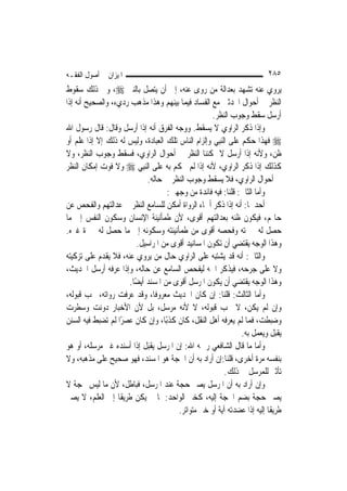 ‫ﺍﳌﻴﺰﺍﻥ ﰲ ﺃﺻﻮﻝ ﺍﻟﻔﻘـﻪ‬                                                     ‫٥٨٢‬
‫ﻳﺮﻭﻱ ﻋﻨﻪ ﺗﺸﻬﺪ ﺑﻌﺪﺍﻟﺔ ﻣﻦ ﺭﻭﻯ ﻋﻨﻪ، ﺇﱃ ﺃﻥ ﻳﺘﺼﻞ ﺑﺎﻟﻨﱯ ‪ ،‬ﻭﰲ ﺫﻟﻚ ﺳﻘﻮﻁ‬
‫ﺍﻟﻨﻈﺮ ﰲ ﺃﺣﻮﺍﻝ ﺍﶈﺪﺛﲔ ﻣﻊ ﺍﻟﻔﺴﺎﺩ ﻓﻴﻤﺎ ﺑﻴﻨﻬﻢ ﻭﻫﺬﺍ ﻣﺬﻫﺐ ﺭﺩﻱﺀ، ﻭﺍﻟﺼﺤﻴﺢ ﺃﻧﻪ ﺇﺫﺍ‬
                                                    ‫ﺃﺭﺳﻞ ﺳﻘﻂ ﻭﺟﻮﺏ ﺍﻟﻨﻈﺮ.‬
‫ﻭﺇﺫﺍ ﺫﻛﺮ ﺍﻟﺮﺍﻭﻱ ﻻ ﻳﺴﻘﻂ. ﻭﻭﺟﻪ ﺍﻟﻔﺮﻕ ﺃﻧﻪ ﺇﺫﺍ ﺃﺭﺳﻞ ﻭﻗﺎﻝ: ﻗﺎﻝ ﺭﺳﻮﻝ ﺍﷲ‬
‫‪ ‬ﻓﻬﺬﺍ ﺣﻜﻢ ﻋﻠﻰ ﺍﻟ‪‬ﻨﺒِﻲ ﻭﺇﻟﺰﺍﻡ ﺍﻟﻨﺎﺱ ﺗﻠﻚ ﺍﻟﻌﺒﺎﺩﺓ، ﻭﻟﻴﺲ ﻟﻪ ﺫﻟﻚ ﺇﻻ ﺇﺫﺍ ﻋﻠﻢ ﺃﻭ‬
‫ﻇﻦ، ﻭﻷﻧﻪ ﺇﺫﺍ ﺃﺭﺳﻞ ﻻ ﳝﻜﻨﻨﺎ ﺍﻟﻨﻈﺮ ﰲ ﺃﺣﻮﺍﻝ ﺍﻟﺮﺍﻭﻱ، ﻓﺴﻘﻂ ﻭﺟﻮﺏ ﺍﻟﻨﻈﺮ، ﻭﻻ‬
‫ﻛﺬﻟﻚ ﺇﺫﺍ ﺫﻛﺮ ﺍﻟﺮﺍﻭﻱ، ﻷﻧﻪ ﺇﺫﺍ ﻟﹶﻢ ﳛﻜﻢ ﺑﻪ ﻋﻠﻰ ﺍﻟ‪‬ﻨﺒِﻲ ‪ ‬ﻭﻻ ﻓﻮﺕ ﺇﻣﻜﺎﻥ ﺍﻟﻨﻈﺮ‬
                             ‫ﰲ ﺃﺣﻮﺍﻝ ﺍﻟﺮﺍﻭﻱ، ﻓﻼ ﻳﺴﻘﻂ ﻭﺟﻮﺏ ﺍﻟﻨﻈﺮ ﰲ ﺣﺎﻟﻪ.‬
                                    ‫ﻭﺃﻣﺎ ﺍﻟﺜﺎﱐ: ﻗﻠﻨﺎ: ﻓﻴﻪ ﻓﺎﺋﺪﺓ ﻣﻦ ﻭﺟﻬﲔ:‬
‫ﺃﺣﺪﳘﺎ: ﺃﻧﻪ ﺇﺫﺍ ﺫﻛﺮ ﺃﲰﺎﺀ ﺍﻟﺮﻭﺍﺓ ﺃﻣﻜﻦ ﻟﻠﺴﺎﻣﻊ ﺍﻟﻨﻈﺮ ﰲ ﻋﺪﺍﻟﺘﻬﻢ ﻭﺍﻟﻔﺤﺺ ﻋﻦ‬
‫ﺣﺎﳍﻢ، ﻓﻴﻜﻮﻥ ﻇﻨﻪ ﺑﻌﺪﺍﻟﺘﻬﻢ ﺃﻗﻮﻯ، ﻷﻥ ﻃﻤﺄﻧﻴﻨﺔ ﺍﻹﻧﺴﺎﻥ ﻭﺳﻜﻮﻥ ﺍﻟﻨﻔﺲ ﺇﱃ ﻣﺎ‬
‫ﺣﺼﻞ ﻟﻪ ﳋﱪﺗﻪ ﻭﻓﺤﺼﻪ ﺃﻗﻮﻯ ﻣﻦ ﻃﻤﺄﻧﻴﻨﺘﻪ ﻭﺳﻜﻮﻧﻪ ﺇﱃ ﻣﺎ ﺣﺼﻞ ﻟﻪ ﳋﱪﺓ ﻏﲑﻩ.‬
                         ‫ﻭﻫﺬﺍ ﺍﻟﻮﺟﻪ ﻳﻘﺘﻀﻲ ﺃﻥ ﺗﻜﻮﻥ ﺍﳌﺴﺎﻧﻴﺪ ﺃﻗﻮﻯ ﻣﻦ ﺍﳌﺮﺍﺳﻴﻞ.‬
‫ﻭﺍﻟﺜﺎﱐ: ﺃﻧﻪ ﻗﺪ ﻳﺸﺘﺒﻪ ﻋﻠﻰ ﺍﻟﺮﺍﻭﻱ ﺣﺎﻝ ﻣﻦ ﻳﺮﻭﻱ ﻋﻨﻪ، ﻓﻼ ﻳﻘﺪﻡ ﻋﻠﻰ ﺗﺰﻛﻴﺘﻪ‬
‫ﻭﻻ ﻋﻠﻰ ﺟﺮﺣﻪ، ﻓﻴﺬﻛﺮ ﺍﲰﻪ ﻟﻴﻔﺤﺺ ﺍﻟﺴﺎﻣﻊ ﻋﻦ ﺣﺎﻟﻪ، ﻭﺇﺫﺍ ﻋﺮﻓﻪ ﺃﺭﺳﻞ ﺍﳊﺪﻳﺚ،‬
                      ‫ﻭﻫﺬﺍ ﺍﻟﻮﺟﻪ ﻳﻘﺘﻀﻲ ﺃﻥ ﻳﻜﻮﻥ ﺍﳌﺮﺳﻞ ﺃﻗﻮﻯ ﻣﻦ ﺍﳌﺴﻨﺪ ﺃﻳﻀًﺎ.‬
‫ﻭﺃﻣﺎ ﺍﻟﺜﺎﻟﺚ: ﻗﻠﻨﺎ: ﺇﻥ ﻛﺎﻥ ﺍﳊﺪﻳﺚ ﻣﻌﺮﻭﻓﹰﺎ، ﻭﻗﺪ ﻋﺮﻓﺖ ﺭﻭﺍﺗﻪ، ﳚﺐ ﻗﺒﻮﻟﻪ،‬
‫ﻭﺇﻥ ﻟﹶﻢ ﻳﻜﻦ، ﻻ ﳚﺐ ﻗﺒﻮﻟﻪ، ﻻ ﻷﻧﻪ ﻣﺮﺳﻞ، ﺑﻞ ﻷﻥ ﺍﻷﺧﺒﺎﺭ ﺩﻭﻧﺖ ﻭﺳﻄﺮﺕ‬
‫ﻭﺿﺒﻄﺖ، ﻓﻤﺎ ﻟﹶﻢ ﻳﻌﺮﻓﻪ ﺃﻫﻞ ﺍﻟﻨﻘﻞ، ﻛﺎﻥ ﻛﺬﺑًﺎ، ﻭﺇﻥ ﻛﺎﻥ ﻋﺼﺮﺍ ﻟﹶﻢ ﺗﻀﺒﻂ ﻓﻴﻪ ﺍﻟﺴﻨﻦ‬
                    ‫ً‬
                                                                ‫ﻳﻘﺒﻞ ﻭﻳﻌﻤﻞ ﺑﻪ.‬
‫ﻭﺃﻣﺎ ﻣﺎ ﻗﺎﻝ ﺍﻟﺸﺎﻓﻌﻲ ﺭﲪﻪ ﺍﷲ: ﺇﻥ ﺍﳌﺮﺳﻞ ﻳﻘﺒﻞ ﺇﺫﺍ ﺃﺳﻨﺪﻩ ﻏﲑ ﻣﺮﺳﻠﻪ، ﺃﻭ ﻫﻮ‬
‫ﺑﻨﻔﺴﻪ ﻣﺮﺓ ﺃﺧﺮﻯ، ﻗﻠﻨﺎ:ﺇﻥ ﺃﺭﺍﺩ ﺑﻪ ﺃﻥ ﺍﳊﺠﺔ ﻫﻮ ﺍﳌﺴﻨﺪ، ﻓﻬﻮ ﺻﺤﻴﺢ ﻋﻠﻰ ﻣﺬﻫﺒﻪ، ﻭﻻ‬
                                                          ‫ﺗﺄﺛﲑ ﻟﻠﻤﺮﺳﻞ ﰲ ﺫﻟﻚ.‬
‫ﻭﺇﻥ ﺃﺭﺍﺩ ﺑﻪ ﺃﻥ ﺍﳌﺮﺳﻞ ﻳﺼﲑ ﺣﺠﺔ ﻋﻨﺪ ﺍﳌﺮﺳﻞ، ﻓﺒﺎﻃﻞ، ﻷﻥ ﻣﺎ ﻟﻴﺲ ﲝﺠﺔ ﻻ‬
‫ﻳﺼﲑ ﺣﺠﺔ ﺑﻀﻢ ﺍﳊﺠﺔ ﺇﻟﻴﻪ، ﻛﺨﱪ ﺍﻟﻮﺍﺣﺪ: ﳌﺎ ﱂ ﻳﻜﻦ ﻃﺮﻳﻘﹰﺎ ﺇﱃ ﺍﻟﻌﻠﻢ، ﻻ ﻳﺼﲑ‬
                                       ‫ﻃﺮﻳﻘﹰﺎ ﺇﻟﻴﻪ ﺇﺫﺍ ﻋﻀﺪﺗﻪ ﺁﻳﺔ ﺃﻭ ﺧﱪ ﻣﺘﻮﺍﺗﺮ.‬
 