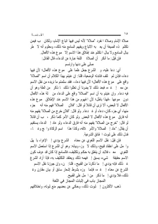 ‫ﺍﳌﻘـﺪﻣـﺔ‬                                                                ‫٥١‬
‫ﺻﻼﺓ ﺍﻹﻣﺎﻡ ﻭﺻﻼﺓ ﺍﳌﻨﻔﺮﺩ "ﺻﻼﺓ" ﻷﻧﻪ ﻟﻴﺲ ﻓﻴﻬﺎ ﺍﺗﺒﺎﻉ ﺍﻹﻣﺎﻡ، ﻭﻟﻜﺎﻥ ﳚﺐ ﻓﻴﻤﻦ‬
‫ﺗﻜﻠﻢ ‪‬ﺬﻩ ﺍﻟﺼﻴﻐﺔ ﺃﻥ ﻳﻌﲏ ﺑﻪ ﺍﻻﺗﺒﺎﻉ ﻭﻳﻔﻬﻢ ﺍﻟﺴﺎﻣﻊ ﻣﻨﻪ ﺫﻟﻚ، ﻭﻣﻌﻠﻮﻡ ﺃﻧﻪ ﻻ ﳜﻄﺮ‬
        ‫ﺑﺒﺎﻝ ﺍﻟﺴﺎﻣﻊ ﻭﻻ ﺑﺒﺎﻝ ﺍﳌﺘﻜﻠﻢ ﻋﻨﺪ ﺇﻃﻼﻕ ﻫﺬﺍ ﺍﻻﺳﻢ ﺇﻻ ﳎﻤﻮﻉ ﻫﺬﻩ ﺍﻷﻓﻌﺎﻝ.‬
         ‫ﻓﺈﻥ ﻗﻴﻞ: ﻣﺎ ﺃﻧﻜﺮﰎ ﺃﻥ ﺍﻟﺼﻼﺓ ﰲ ﺍﻟﻠﻐﺔ ﻋﺒﺎﺭﺓ ﻋﻦ ﺍﻟﺪﻋﺎﺀ، ﻗﺎﻝ ﺍﻟﻘﺎﺋﻞ:‬
                             ‫ﺻﻠﻰ ﻋﻠﻰ ﺩ‪‬ﻬﺎ ﻭﺍﺭﺗﺴﻢ‬
                                       ‫ﻧ‬
‫ﺃﻱ: ﺩﻋﺎ ﻋﻠﻴﻪ، ﻭﰲ ﺍﻟﺸﺮﻉ ﺟﻌﻞ ﻋﻠﻤ‪‬ﺎ ﻋﻠﻰ ﳎﻤﻮﻉ ﻫﺬﻩ ﺍﻷﻓﻌﺎﻝ؛ ﻷﻥ ﻓﻴﻬﺎ‬
‫ﺩﻋﺎﺀ، ﻓﺈﺫﻥ ﻟﹶﻢ ﳜﺘﻠﻒ ﻓﺎﺋﺪﺗﻪ ﺍﻟﻮﺿﻌﻴﺔ، ﻗﻠﻨﺎ: ﺇﻥ ﻋﻨﻴﺘﻢ ﺑِﻬﺬﺍ ﺍﻟﻜﻼﻡ ﺃﻥ ﺍﺳﻢ "ﺍﻟﺼﻼﺓ"‬
‫ﻭﺍﻗﻊ ﻋﻠﻰ ﳎﻤﻮﻉ ﻫﺬﻩ ﺍﻷﻓﻌﺎﻝ؛ ﻷﻥ ﻓﻴﻬﺎ ﺩﻋﺎﺀ- ﻓﻘﺪ ﺳﻠﻤﺘﻢ ﻣﺎ ﻧﺮﻳﺪﻩ ﻣﻦ ﻧﻘﻞ ﺍﻻﺳﻢ‬
‫ﻋﻦ ﻣﻌﲎ ﺇﱃ ﻏﲑﻩ، ﻓﺒﻌﺪ ﺫﻟﻚ ﻻ ﻳﻀﺮﻧﺎ ﺃﻥ ﺗﻌﻠﻠﻮﺍ ﺫﻟﻚ ﲟﺎ ﺫﻛﺮﰎ ﻣﻦ ﺍﻟﻌﻠﺔ ﻭﻫﻮ ﺃﻥ‬
‫ﻓﻴﻪ ﺩﻋﺎﺀ. ﻭﺇﻥ ﻋﻨﻴﺘﻢ ﺑﻪ ﺃﻥ ﺍﺳﻢ "ﺍﻟﺼﻼﺓ" ﻭﺍﻗﻊ ﻋﻠﻰ ﺍﻟﺪﻋﺎﺀ ﻣﻦ ﲨﻠﺔ ﻫﺬﻩ ﺍﻷﻓﻌﺎﻝ‬
‫ﺩﻭﻥ ﳎﻤﻮﻋﻬﺎ -ﻓﻬﺬﺍ ﺑﺎﻃﻞ؛ ﻷﻥ ﺍﳌﻔﻬﻮﻡ ﻣﻦ ﻫﺬﺍ ﺍﻻﺳﻢ ﻋﻨﺪ ﺍﻹﻃﻼﻕ ﳎﻤﻮﻉ ﻫﺬﻩ‬
‫ﺍﻷﻓﻌﺎﻝ ﻻ ﺍﻟﺒﻌﺾ، ﺃﻻ ﺗﺮﻯ ﺃﻥ ﻗﺎﺋﻼ ﻟﻮ ﻗﺎﻝ: "ﻓﻼﻥ ﰲ ﺍﻟﺼﻼﺓ" ﹸﻬﻢ ﻣﻨﻪ ﺃﻧﻪ ﰲ ﺟﺰﺀ‬
               ‫ﻓِ‪‬‬                             ‫ﹰ‬
‫ﻣﻨﻬﺎ، ﺃﻱ ﺟﺰﺀ ﻛﺎﻥ، ﺩﻋﺎﺀ ﺃﻭ ﻏﲑ ﺩﻋﺎﺀ. ﻭﻟﻮ ﻗﺎﻝ: "ﻓﻼﻥ ﺧﺮﺝ ﻣﻦ ﺍﻟﺼﻼﺓ" ‪‬ﻔﻬﻢ ﻣﻨﻪ‬
       ‫ﻳ‬
‫ﺃﻧﻪ ﻓﺎﺭﻕ ﳎﻤﻮﻉ ﻫﺬﻩ ﺍﻷﻓﻌﺎﻝ ﻻ ﺍﻟﺒﻌﺾ. ﻭﻟﻮ ﻛﺎﻥ ﺍﻷﻣﺮ ﻛﻤﺎ ﺫﻛﺮﰎ، ﳚﺐ ﺃﻥ ﻗﺎﺋﻼ‬
‫ﹰ‬
‫ﻟﻮ ﻗﺎﻝ: "ﺧﺮﺝ ﻣﻦ ﺍﻟﺼﻼﺓ" ‪‬ﻔﻬﻢ ﻣﻨﻪ ﺃﻧﻪ ﻓﺎﺭﻕ ﺍﻟﺪﻋﺎﺀ، ﻭﻟﻮ ﻋﺎﺩ ﺇﱃ ﺍﻟﺪﻋﺎﺀ ﻳﺴﺘﻘﻴﻢ‬
                                                    ‫ﻳ‬
‫ﺃﻥ ﻳﻘﺎﻝ: "ﻋﺎﺩ ﺇﱃ ﺍﻟﺼﻼﺓ" ﻭﺍﻷﻣﺮ ﲞﻼﻓﻪ، ﻭﻛﺬﺍ ﻫﺬﺍ ﰲ ﺍﺳﻢ ﺍﻟﺰﻛﺎﺓ ﻭﺍﳊﺞ ﻭﻏﲑﳘﺎ-‬
                                            ‫ﻓﺪﻝ ﺫﻟﻚ ﻋﻠﻰ ﺛﺒﻮﺕ ﺍﳊﻘﺎﺋﻖ ﺍﻟﺸﺮﻋﻴﺔ.‬
‫ﻓﺈﻥ ﻗﻴﻞ: ﻧﻘﻞ ﺍﻻﺳﻢ ﺍﻟﻠﻐﻮﻱ ﻋﻦ ﻣﻌﻨﺎﻩ ﰲ ﺍﻟﺸﺮﻉ ﻳﺆﺩﻱ ﺇﱃ ﺍﻹﻏﺮﺍﺀ ﺑﺎﳉﻬﻞ‬
‫ﻭﺍﳊﻤﻞ ﻋﻠﻰ ﺍﻋﺘﻘﺎﺩ ﻗﺒﻴﺢ، ﻭﺫﻟﻚ ﻻ ﳚﻮﺯ، ﻭﺑﻴﺎﻧﻪ: ﻭﻫﻮ ﺃﻥ ﺍﻟﺸﺮﻉ ﺇﺫﺍ ﺍﺳﺘﻌﻤﻞ ﺍﻻﺳﻢ‬
‫ﺍﻟﻠﻐﻮﻱ ﰲ ﻣﻌﲎ، ﻓﻼﺑﺪ ﺃﻥ ﻳﺘﻌﻠﻖ ﺑﻪ ﺣﻜﻢ ﻭﺗﻜﻠﻴﻒ، ﻓﺎﻟﺴﺎﻣﻊ ﺇﺫﺍ ﻛﺎﻥ ﻗﺪ ﻋﺮﻑ ﻛﻮﻥ‬
‫ﺍﻻﺳﻢ ﺣﻘﻴﻘﺔ ﰲ ﺷﻲﺀ، ﻳﺴﺒﻖ ﺇﱃ ﻓﻬﻤﻪ ﺫﻟﻚ ﻭﻳﻌﺘﻘﺪ ﺍﻟﺘﻜﻠﻴﻒ ﺑﻪ، ﻓﺈﺫﺍ ﺃﺭﺍﺩ ﺍﻟﺸﺮﻉ‬
‫ﻏﲑ ﺫﻟﻚ ﻓﺈﻧﻪ ﻳﺆﺩﻱ ﺇﱃ ﻣﺎ ﺫﻛﺮﻧﺎ ﻣﻦ ﺍﻟﻘﺒﻴﺢ- ﻗﻠﻨﺎ: ﳓﻦ، ﻭﺇﻥ ﺟﻮﺯﻧﺎ ﻧﻘﻞ ﺍﻻﺳﻢ ﰲ‬
‫ﺍﻟﺸﺮﻉ ﻋﻦ ﻣﻌﻨﺎﻩ ﺇﱃ ﻏﲑﻩ، ﻓﺈ‪‬ﻤﺎ ﳒﻮﺯﻩ ﺑﺸﺮﻁ ﺇﺷﻌﺎﺭ ﺳﺎﺑﻖ ﺃﻭ ﺑﻴﺎﻥ ﻣﻘﺎﺭﻥ ﻭﻏﲑ‬
                                                  ‫ﻧ‬
                              ‫ﺫﻟﻚ، ﻓﻼ ﻳﺆﺩﻱ ﺇﱃ ﻣﺎ ﺫﻛﺮﰎ ﻣﻦ ﺍﳊﻤﻞ ﻋﻠﻰ ﺍﻟﻘﺒﻴﺢ.‬
                  ‫اﻟﻤﺠﺎز ﺑﺎب ﻓﻲ إﺛﺒﺎت اﻟﻤﺠﺎز ﻓﻲ اﻟﻠﻐﺔ‬
‫ﺫﻫﺐ ﺍﻷﻛﺜﺮﻭﻥ ﺇﱃ ﺛﺒﻮﺕ ﺫﻟﻚ، ﻭﺣﻜﻲ ﻋﻦ ﺑﻌﻀﻬﻢ ﻣﻨﻊ ﺛﺒﻮﺗﻪ، ﻭﺍﺧﺘﻼﻓﻬﻢ‬
 