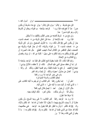 ‫ﺍﳌﻴﺰﺍﻥ ﰲ ﺃﺻﻮﻝ ﺍﻟﻔﻘـﻪ‬                                                         ‫٧٨٢‬
‫ﻓﺈﻥ ﻣﻨﻊ ﺑﺸﺮﻁ ﳓﻮ ﺇﻳﻼﻡ ﺍﳊﻴﻮﺍﻥ، ﻓﺈﻥ ﺇﻳﻼﻡ ﺍﳊﻴﻮﺍﻥ ﳝﻨﻊ ﻣﻨﻪ، ﺑﺸﺮﻁ ﺃﻥ ﻳﻜﻮﻥ‬
‫ﺿﺮﺭًﺍ ﳏﻀًﺎ ﻻ ﻧﻔﻊ ﻓﻴﻪ، ﻓﺈﺫﺍ ﻭﺭﺩ ﺍﳋﱪ ﺍﻟﻮﺍﺣﺪ ﺑﺈﺑﺎﺣﺘﻪ ﳚﺐ ﻗﺒﻮﻟﻪ، ﻭﻳﻌﻠﻢ ﺃﻥ ﺍﻟﺸﺮﻁ‬
                                                    ‫ﺯﺍﺋﻞ، ﻭﻫﻮ ﻛﻮﻧﻪ ﺿﺮﺭًﺍ ﳏﻀًﺎ.‬
         ‫ﻭﺇﻥ ﻣﻨﻊ ﻣﻦ ﻏﲑ ﺷﺮﻁ ﻛﻤﻨﻌﻪ ﻣﻦ ﺟﻨﺲ ﺍﻟﻈﻠﻢ ﻭﺗﻜﻠﻴﻒ ﻣﺎ ﻻ ﻳﻄﺎﻕ.‬
‫ﻓﺈﺫﺍ ﻭﺭﺩ ﳋﱪ ﻓﻴﻪ ﺑﺎﻹﺑﺎﺣﺔ ﺃﻭ ﲝﺴﻨﻪ ﻓﺈﻥ ﺃﻣﻜﻦ ﺗﺄﻭﻳﻠﻪ ﻣﻦ ﻏﲑ ﺗﻌﺴﻒ ﺷﺪﻳﺪ،‬
‫ﺟﺎﺯ ﺃﻥ ﻳﻜﻮﻥ ﺍﻟ‪‬ﻨﺒِﻲ ‪ ‬ﻗﺎﻝ ﺫﻟﻚ، ﻭﻋﲎ ﺑﻪ ﺍﻟﺘﺄﻭﻳﻞ ﺍﻟﺼﺤﻴﺢ. ﻭﺇﻥ ﻟﹶﻢ ﳝﻜﻦ ﺗﺄﻭﻳﻠﻪ‬
‫ﻣﻦ ﻏﲑ ﺗﻌﺴﻒ ﺷﺪﻳﺪ، ﻻ ﳚﻮﺯ ﻗﺒﻮﻟﻪ ﻭﺗﺄﻭﻳﻠﻪ، ﻷﻧﻪ ﻟﻮ ﺟﺎﺯ ﻗﺒﻮﻟﻪ ﻭﺗﺄﻭﻳﻠﻪ ﻣﻊ‬
‫ﺍﻟﺘﻌﺴﻒ، ﻟﺒﻄﻞ ﺍﻟﺘﻨﺎﻗﺾ ﻋﻦ ﺍﻟﻜﻼﻡ ﺃﺻﻼﹰ، ﻓﻴﺠﺐ ﺍﻟﻘﻄﻊ ﰲ ﻣﺜﻞ ﻫﺬﻩ ﺍﻟﺼﻮﺭﺓ، ﺃﻥ‬
‫ﺍﻟ‪‬ﻨﺒِﻲ ‪ ‬ﻟﹶﻢ ﻳﺘﻜﻠﻢ ﺑﻪ، ﻭﺇ‪‬ﻤﺎ ﺗﻜﻠﻢ ﺑﻪ ﻋﻠﻰ ﺳﺒﻴﻞ ﺍﳊﻜﺎﻳﺔ ﻋﻦ ﺍﻟﻐﲑ، ﺃﻭ ﺑﺰﻳﺎﺩ ﻭﻧﻘﺼﺎﻥ‬
                                                        ‫ﻧ‬
                                                      ‫ﳜﺮﺝ ﺍﻟﻜﻼﻡ ﺑﻪ ﻋﻦ ﺍﻹﺣﺎﻟﺔ.‬
‫ﻭﺇ‪‬ﻤﺎ ﻗﻠﻨﺎ ﺫﻟﻚ، ﻷﻧﺎ ﻋﻠﻤﻨﺎ ﺑﻌﻘﻮﻟﻨﺎ ﻗﺒﺢ ﺍﻟﻈﻠﻢ، ﻓﻠﻮ ﻗﺒﻠﻨﺎ ﺧﱪ ﺍﻟﻮﺍﺣﺪ ﺑﺈﺑﺎﺣﺘﻪ ﻻ‬
                                                                       ‫ﻧ‬
‫ﳜﻠﻮ: ﺇﻣﺎ ﺃﻥ ﻧﻌﺘﻘﺪ ﺻﺪﻕ ﺍﻟ‪‬ﻨﺒِﻲ ﻋﻠﻴﻪ ﺍﻟﺴﻼﻡ ﰲ ﺫﻟﻚ، ﺃﻭ ﻻ ﻧﻌﺘﻘﺪﻩ: ﻓﺎﻷﻭﻝ ﻳﺆﺩﻱ ﺇﱃ‬
‫ﺍﺟﺘﻤﺎﻉ ﺍﻟﻨﻘﻴﻀﲔ ﺃﻭ ﺩﻓﻊ ﻣﺎ ﻋﻠﻤﻨﺎﻩ ﻗﻄﻌًﺎ، ﻭﻫﻮ ﻗﻀﻴﺔ ﺍﻟﻌﻘﻞ، ﻭﺫﻟﻚ ﳏﺎﻝ. ﻭﺍﻟﺜﺎﱐ:‬
                 ‫ﻳﺆﺩﻱ ﺇﱃ ﺍﻟﻌﺪﻝ ﻋﻦ ﻣﺪﻟﻮﻝ ﺍﳌﻌﺠﺰﺓ، ﻭﺫﻟﻚ ﳏﺎﻝ ﺃﻳﻀًﺎ، ﻭﺍﷲ ﺃﻋﻠﻢ.‬
                       ‫ﺑﺎب ﻓﻲ ﺧﺒﺮ اﻟﻮاﺣﺪ إذا ورد راﻓ ًﺎ‬
                        ‫ﻌ‬
                          ‫ﻟﺤﻜﻢ اﻟﻜﺘﺎب واﻟﺴﻨﺔ اﻟﻤﺘﻮاﺗﺮة‬
‫ﺍﻋﻠﻢ ﺃﻥ ﺍﳋﱪ ﺇ‪‬ﻤﺎ ﻳﻜﻮﻥ ﺭﺍﻓﻌًﺎ ﳊﻜﻢ ﺍﻟﻜﺘﺎﺏ ﺇﻥ ﻟﹶﻢ ﻳﻘﻢ ﻣﺎ ﺃﺛﺒﺘﻪ ﺍﻟﻜﺘﺎﺏ ﻋﻠﻰ‬
                                                          ‫ﻧ‬
                        ‫ﺍﳊﺪ ﺍﻟﺬﻱ ﺃﺛﺒﺘﻪ، ﺃﻭ ﺃﺛﺒﺖ ﺿﺪ ﻣﺎ ﺃﺛﺒﺘﻪ ﻋﻠﻰ ﺍﳊﺪ ﺍﻟﺬﻱ ﺃﺛﺒﺘﻪ.‬
                  ‫ﻣﺜﺎﻝ ﺍﻷﻭﻝ: ﺃﻥ ﻳﻘﻮﻝ ﰲ ﺃﺣﺪﳘﺎ: ﻟﻴﺼﻞ ﻓﻼﻥ ﺍﻟﻴﻮﻡ ﺍﻟﻔﻼﱐ.‬
           ‫ﻭﻣﺜﺎﻝ ﺍﻟﺜﺎﱐ: ﺃﻥ ﻳﺄﻣﺮ ﺑﺬﻟﻚ، ﰲ ﻣﻜﺎﻥ ﺁﺧﺮ، ﰲ ﺫﻟﻚ ﺍﻟﻮﻗﺖ ﺑﻌﻴﻨﻪ.‬
                                                       ‫ﺇﺫﺍ ﻋﺮﻓﻨﺎ ﻫﺬﺍ ﻧﻘﻮﻝ:‬
‫ﺇﺫﺍ ﻭﺭﺩ ﺧﱪ ﺍﻟﻮﺍﺣﺪ ﺭﺍﻓﻌًﺎ ﳊﻜﻢ ﺍﻟﻜﺘﺎﺏ، ﻻ ﻋﻠﻰ ﻭﺟﻪ ﺍﻟﻨﺴﺦ، ﺑﺄﻥ ﻳﻜﻮﻥ‬
‫ﻣﻘﺎﺭﻧًﺎ ﺃﻭ ﻻ ﻳﻌﺮﻑ ﺍﻟﺘﺎﺭﻳﺦ ﺑﻴﻨﻬﻤﺎ، ﻻ ﻳﻘﺒﻞ؛ ﻷﻧﺎ ﻋﻠﻤﻨﺎ ﺃﻥ ﺍﷲ ﺗﻌﺎﱃ ﻗﺪ ﺗﻜﻠﻢ ﺑﺎﻵﻳﺔ،‬
‫ﻭﺍﻟﻨﱯ ‪ ‬ﻗﺪ ﺗﻜﻠﻢ ﲟﺎ ﺗﻮﺍﺗﺮ ﺑﻪ ﺍﻟﻨﻘﻞ. ﻓﻠﻮ ﻗﻠﻨﺎ ﺑﻘﺒﻮﻝ ﺧﱪ ﺍﻟﻮﺍﺣﺪ ﰲ ﻧﻔﻲ ﺣﻜﻤﻬﻤﺎ،‬
‫ﻟﻜﻨﺎ ﻗﺪ ﻋﺪﻟﻨﺎ ﻋﻦ ﺍﻟﺬﻱ ﻋﻠﻤﻨﺎ ﺃﻥ ﺍﷲ ﺗﻌﺎﱃ ﺗﻜﻠﻢ ﺑﻪ ﻭﺍﻟﻨﱯ ‪ ‬ﻗﺪ ﺗﻜﻠﻢ ﺑﻪ، ﺇﱃ ﻣﺎ ﻻ‬
                                                 ‫ﻳﻌﻠﻢ ﺃﻥ ﺍﻟ‪‬ﻨﺒِﻲ ﻗﺎﻟﻪ، ﻭﻫﺬﺍ ﻻ ﳚﻮﺯ.‬
 