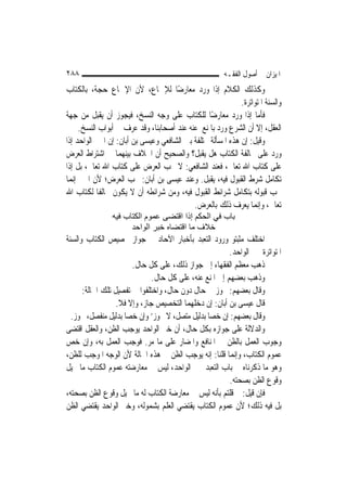 ‫٨٨٢‬                                                     ‫ﺍﳌﻴﺰﺍﻥ ﰲ ﺃﺻﻮﻝ ﺍﻟﻔﻘـﻪ‬
‫ﻭﻛﺬﻟﻚ ﺍﻟﻜﻼﻡ ﺇﺫﺍ ﻭﺭﺩ ﻣﻌﺎﺭﺿًﺎ ﻟﻺﲨﺎﻉ، ﻷﻥ ﺍﻹﲨﺎﻉ ﺣﺠﺔ، ﺑﺎﻟﻜﺘﺎﺏ‬
                                                             ‫ﻭﺍﻟﺴﻨﺔ ﺍﳌﺘﻮﺍﺗﺮﺓ.‬
‫ﻓﺄﻣﺎ ﺇﺫﺍ ﻭﺭﺩ ﻣﻌﺎﺭﺿًﺎ ﻟﻠﻜﺘﺎﺏ ﻋﻠﻰ ﻭﺟﻪ ﺍﻟﻨﺴﺦ، ﻓﻴﺠﻮﺯ ﺃﻥ ﻳﻘﺒﻞ ﻣﻦ ﺟﻬﺔ‬
     ‫ﺍﻟﻌﻘﻞ، ﺇﻻ ﺃﻥ ﺍﻟﺸﺮﻉ ﻭﺭﺩ ﺑﺎﳌﻨﻊ ﻋﻨﻪ ﻋﻨﺪ ﺃﺻﺤﺎﺑﻨﺎ، ﻭﻗﺪ ﻋﺮﻑ ﰲ ﺃﺑﻮﺍﺏ ﺍﻟﻨﺴﺦ.‬
‫ﻭﻗﻴﻞ: ﺇﻥ ﻫﺬﻩ ﺍﳌﺴﺄﻟﺔ ﳐﺘﻠﻔﺔ ﺑﲔ ﺍﻟﺸﺎﻓﻌﻲ ﻭﻋﻴﺴﻰ ﺑﻦ ﺃﺑﺎﻥ: ﺇﻥ ﺍﳋﱪ ﺍﻟﻮﺍﺣﺪ ﺇﺫﺍ‬
‫ﻭﺭﺩ ﻋﻠﻰ ﳐﺎﻟﻔﺔ ﺍﻟﻜﺘﺎﺏ ﻫﻞ ﻳﻘﺒﻞ؟ ﻭﺍﻟﺼﺤﻴﺢ ﺃﻥ ﺍﳋﻼﻑ ﺑﻴﻨﻬﻤﺎ ﰲ ﺍﺷﺘﺮﺍﻁ ﺍﻟﻌﺮﺽ‬
‫ﻋﻠﻰ ﻛﺘﺎﺏ ﺍﷲ ﺗﻌﺎﱃ، ﻓﻌﻨﺪ ﺍﻟﺸﺎﻓﻌﻲ: ﻻ ﳚﺐ ﺍﻟﻌﺮﺽ ﻋﻠﻰ ﻛﺘﺎﺏ ﺍﷲ ﺗﻌﺎﱃ، ﺑﻞ ﺇﺫﺍ‬
‫ﺗﻜﺎﻣﻞ ﺷﺮﻁ ﺍﻟﻘﺒﻮﻝ ﻓﻴﻪ، ﻳﻘﺒﻞ. ﻭﻋﻨﺪ ﻋﻴﺴﻰ ﺑﻦ ﺃﺑﺎﻥ: ﳚﺐ ﺍﻟﻌﺮﺽ؛ ﻷﻥ ﺍﳋﱪ ﺇ‪‬ﻤﺎ‬
   ‫ﻧ‬
‫ﳚﺐ ﻗﺒﻮﻟﻪ ﺑﺘﻜﺎﻣﻞ ﺷﺮﺍﺋﻂ ﺍﻟﻘﺒﻮﻝ ﻓﻴﻪ، ﻭﻣﻦ ﺷﺮﺍﺋﻄﻪ ﺃﻥ ﻻ ﻳﻜﻮﻥ ﳐﺎﻟﻔﹰﺎ ﻟﻜﺘﺎﺏ ﺍﷲ‬
                                            ‫ﺗﻌﺎﱃ، ﻭﺇ‪‬ﻤﺎ ﻳﻌﺮﻑ ﺫﻟﻚ ﺑﺎﻟﻌﺮﺽ.‬
                                                                   ‫ﻧ‬
                ‫ﺑﺎب ﻓﻲ اﻟﺤﻜﻢ إذا اﻗﺘﻀﻰ ﻋﻤﻮم اﻟﻜﺘﺎب ﻓﻴﻪ‬
                      ‫ﺧﻼف ﻣﺎ اﻗﺘﻀﺎﻩ ﺧﺒﺮ اﻟﻮاﺣﺪ‬
‫ﺍﺧﺘﻠﻒ ﻣﺜﺒﺘﻮ ﻭﺭﻭﺩ ﺍﻟﺘﻌﺒﺪ ﺑﺄﺧﺒﺎﺭ ﺍﻵﺣﺎﺩ ﰲ ﺟﻮﺍﺯ ﲣﺼﻴﺺ ﺍﻟﻜﺘﺎﺏ ﻭﺍﻟﺴﻨﺔ‬
                                                        ‫ﺍﳌﺘﻮﺍﺗﺮﺓ ﲞﱪ ﺍﻟﻮﺍﺣﺪ.‬
                       ‫ﺫﻫﺐ ﻣﻌﻈﻢ ﺍﻟﻔﻘﻬﺎﺀ ﺇﱃ ﺟﻮﺍﺯ ﺫﻟﻚ، ﻋﻠﻰ ﻛﻞ ﺣﺎﻝ.‬
                              ‫ﻭﺫﻫﺐ ﺑﻌﻀﻬﻢ ﺇﱃ ﺍﳌﻨﻊ ﻋﻨﻪ، ﻋﻠﻰ ﻛﻞ ﺣﺎﻝ.‬
      ‫ﻭﻗﺎﻝ ﺑﻌﻀﻬﻢ: ﳚﻮﺯ ﰲ ﺣﺎﻝ ﺩﻭﻥ ﺣﺎﻝ، ﻭﺍﺧﺘﻠﻔﻮﺍ ﰲ ﺗﻔﺼﻴﻞ ﺗﻠﻚ ﺍﳊﺎﻟﺔ:‬
                  ‫ﻗﺎﻝ ﻋﻴﺴﻰ ﺑﻦ ﺃﺑﺎﻥ: ﺇﻥ ﺩﺧﻠﻬﻤﺎ ﺍﻟﺘﺨﺼﻴﺺ ﺟﺎﺯ، ﻭﺇﻻ ﻓﻼ.‬
  ‫ﻭﻗﺎﻝ ﺑﻌﻀﻬﻢ: ﺇﻥ ﺧ ‪‬ﺎ ﺑﺪﻟﻴﻞ ﻣﺘﺼﻞ، ﻻ ﳚﻮﺯ’ ﻭﺇﻥ ﺧ ‪‬ﺎ ﺑﺪﻟﻴﻞ ﻣﻨﻔﺼﻞ، ﳚﻮﺯ.‬
                     ‫ﺼ‬                           ‫‪‬ﺼ‬
‫ﻭﺍﻟﺪﻻﻟﺔ ﻋﻠﻰ ﺟﻮﺍﺯﻩ ﺑﻜﻞ ﺣﺎﻝ، ﺃﻥ ﺧﱪ ﺍﻟﻮﺍﺣﺪ ﻳﻮﺟﺐ ﺍﻟﻈﻦ، ﻭﺍﻟﻌﻘﻞ ﺍﻗﺘﻀﻰ‬
‫ﻭﺟﻮﺏ ﺍﻟﻌﻤﻞ ﺑﺎﻟﻈﻦ ﰲ ﺍﳌﻨﺎﻓﻊ ﻭﺍﳌﻀﺎﺭ ﻋﻠﻰ ﻣﺎ ﻣﺮ. ﻓﻮﺟﺐ ﺍﻟﻌﻤﻞ ﺑﻪ، ﻭﺇﻥ ﺧﺺ‬
‫ﻋﻤﻮﻡ ﺍﻟﻜﺘﺎﺏ، ﻭﺇ‪‬ﻤﺎ ﻗﻠﻨﺎ: ﺇﻧﻪ ﻳﻮﺟﺐ ﺍﻟﻈﻦ ﰲ ﻫﺬﻩ ﺍﳊﺎﻟﺔ ﻷﻥ ﺍﻟﻮﺟﻪ ﺍﳌﻮﺟﺐ ﻟﻠﻈﻦ،‬
                                                         ‫ﻧ‬
‫ﻭﻫﻮ ﻣﺎ ﺫﻛﺮﻧﺎﻩ ﰲ ﺑﺎﺏ ﺍﻟﺘﻌﺒﺪ ﲞﱪ ﺍﻟﻮﺍﺣﺪ، ﻟﻴﺲ ﰲ ﻣﻌﺎﺭﺿﺘﻪ ﻋﻤﻮﻡ ﺍﻟﻜﺘﺎﺏ ﻣﺎ ﳛﻴﻞ‬
                                                        ‫ﻭﻗﻮﻉ ﺍﻟﻈﻦ ﺑﺼﺤﺘﻪ.‬
‫ﻓﺈﻥ ﻗﻴﻞ: ﱂ ﻗﻠﺘﻢ ﺑﺄﻧﻪ ﻟﻴﺲ ﰲ ﻣﻌﺎﺭﺿﺔ ﺍﻟﻜﺘﺎﺏ ﻟﻪ ﻣﺎ ﳛﻴﻞ ﻭﻗﻮﻉ ﺍﻟﻈﻦ ﺑﺼﺤﺘﻪ،‬
‫ﺑﻞ ﻓﻴﻪ ﺫﻟﻚ؛ ﻷﻥ ﻋﻤﻮﻡ ﺍﻟﻜﺘﺎﺏ ﻳﻘﺘﻀﻲ ﺍﻟﻌﻠﻢ ﺑﺸﻤﻮﻟﻪ، ﻭﺧﱪ ﺍﻟﻮﺍﺣﺪ ﻳﻘﺘﻀﻲ ﺍﻟﻈﻦ‬
 