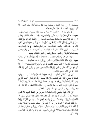 ‫ﺍﳌﻴﺰﺍﻥ ﰲ ﺃﺻﻮﻝ ﺍﻟﻔﻘـﻪ‬                                                        ‫٩٨٢‬
‫ﺑﺼﺤﺘﻪ، ﻭﻻ ﳚﻮﺯ ﻭﺭﻭﺩ ﺍﻟﺘﻌﺒﺪ ﲟﺎ ﻳﻮﺟﺐ ﺍﻟﻈﻦ ﻋﻨﺪ ﻣﻌﺎﺭﺿﺔ ﻣﺎ ﻳﻮﺟﺐ ﺍﻟﻌﻠﻢ، ﻭﺇﺫﺍ‬
                                     ‫ﻟﹶﻢ ﳚﺰ ﻭﺭﻭﺩ ﺍﻟﺘﻌﺒﺪ ﺑﻪ ﻻ ﳛﺼﻞ ﺍﻟﻈﻦ ﺑﺼﺤﺘﻪ.‬
‫ﻭﻻ ﻳﻘﺎﻝ ﺑﺄﻥ ﺍﳋﱪ ﺍﻟﻮﺍﺣﺪ، ﻭﺇﻥ ﻛﺎﻥ ﻳﻮﺟﺐ ﺍﻟﻈﻦ ﺑﺼﺤﺘﻪ، ﻟﻜﻦ ﺍﻟﻌﻤﻞ ﺑﻪ‬
‫ﻣﻌﻠﻮﻡ، ﻛﻤﺎ ﺃﻥ ﺍﻟﻌﻤﻞ ﺑﺎﻟﻜﺘﺎﺏ ﻣﻌﻠﻮﻡ، ﻭﺍﻟﺘﻌﺎﺭﺽ ﺇ‪‬ﻤﺎ ﻳﻘﻊ ﺑﲔ ﺣﻜﻢ ﺍﻟﻜﺘﺎﺏ ﻭﺣﻜﻢ‬
                                ‫ﻧ‬
‫ﺍﳋﱪ، ﻓﺈﺫﺍ ﻛﺎﻥ ﺣﻜﻢ ﻛﻞ ﻭﺍﺣﺪ ﻣﻨﻬﻤﺎ ﻣﻌﻠﻮﻣًﺎ، ﺟﺎﺯ ﻭﺭﻭﺩ ﺍﻟﺘﻌﺒﺪ ﺑﻪ، ﻭﺇﺫﺍ ﺟﺎﺯ ﺫﻟﻚ‬
‫ﺟﺎﺯ ﺃﻥ ﺍﻟ‪‬ﻨﺒِﻲ ‪ ‬ﻗﺎﻝ ﺫﻟﻚ، ﻷﻧﺎ ﻧﻘﻮﻝ: ﺍﻟﻌﻤﻞ ﺑﺎﳋﱪ، ﺇﻥ ﻛﺎﻥ ﻣﻌﻠﻮﻣًﺎ ﺑﺪﻟﻴﻞ ﺁﺧﺮ،‬
‫ﻟﻜﻨﻪ ﻣﺒﲏ ﻋﻠﻰ ﺍﻟﻈﻦ، ﻭﺍﻟﻌﻤﻞ ﺑﺎﻟﻜﺘﺎﺏ ﻣﺒﲏ ﻋﻠﻰ ﺍﻟﻌﻠﻢ، ﻭﺍﻟﻌﻘﻞ ﳝﻨﻊ ﻣﻦ ﺍﻟﻌﺪﻭﻝ ﻋﻦ‬
‫ﺍﳌﻌﻠﻮﻡ ﺇﱃ ﺍﳌﻈﻨﻮﻥ، ﻗﻠﻨﺎ: ﻣﻌﺎﺭﺿﺔ ﺍﳊﺪﻳﺚ ﻋﻤﻮﻡ ﺍﻟﻜﺘﺎﺏ ﻻ ﳛﺘﻤﻞ ﻭﻗﻮﻉ ﺍﻟﻈﻦ‬
               ‫ﺑﺼﺤﺘﻪ، ِﻟﻤ‪‬ﺎ ﺫﻛﺮﻧﺎ: ﺃﻥ ﺍﻟﻌﻤﻞ ﺑﻪ ﻣﻌﻠﻮﻡ ﻛﻤﺎ ﺃﻥ ﺍﻟﻌﻤﻞ ﺑﺎﻟﻜﺘﺎﺏ ﻣﻌﻠﻮﻡ.‬
‫ﻭﻗﻮﻟﻪ: ﺇﻥ ﻋﻤﻮﻡ ﺍﻟﻜﺘﺎﺏ ﻣﻌﻠﻮﻡ ﴰﻮﻟﻪ، ﻗﻠﻨﺎ: ﺇﻥ ﺃﺭﺍﺩ ﺑِﻬﺬﺍ ﺃﻥ ﻋﻤﻮﻡ ﺍﻟﻜﺘﺎﺏ‬
‫ﻣﻌﻠﻮﻡ ﴰﻮﻟﻪ ﺣﺎﻟﺔ ﺍﻻﻧﻔﺮﺍﺩ، ﻓﺎﻷﻣﺮ ﻛﺬﻟﻚ. ﻭﺇﻥ ﺃﺭﺍﺩ ﺑﻪ ﻋﻨﺪ ﻣﻌﺎﺭﺿﺔ ﺍﳋﱪ ﻟﻪ، ﻓﻼ‬
‫ﻧﺴﻠﻢ، ِﻟﻤ‪‬ﺎ ﺫﻛﺮﻧﺎ: ﺃﻥ ﺍﻟﻌﻠﻢ ﺑﻌﻤﻮﻡ ﺍﻟﻜﺘﺎﺏ ﻻ ﳝﻨﻊ ﻣﻦ ﻭﻗﻮﻉ ﺍﻟﻈﻦ ﺑﺼﺤﺔ ﺍﳋﱪ، ﻭﺇﺫﺍ‬
‫ﻟﹶﻢ ﳝﻨﻊ ﻣﻦ ﺫﻟﻚ ﺟﺎﺯ ﺃﻥ ﺍﻟ‪‬ﻨﺒِﻲ ‪ ‬ﻗﺎﻝ ﺫﻟﻚ، ﻭﻣﻊ ﲡﻮﻳﺰ ﺃﻥ ﻳﻜﻮﻥ ﺍﻟ‪‬ﻨﺒِﻲ ‪ ‬ﻗﺎﻝ‬
                                               ‫ﺫﻟﻚ، ﻻ ﻳﻘﻊ ﺍﻟﻌﻠﻢ ﺑﻌﻤﻮﻡ ﺍﻟﻜﺘﺎﺏ.‬
‫ﻓﺈﻥ ﻗﻴﻞ: ﺇﺫﺍ ﻛﺎﻥ ﺍﻟﻌﻤﻞ ﲞﱪ ﺍﻟﻮﺍﺣﺪ ﻣﻌﻠﻮﻣًﺎ، ﻛﺎﻟﻌﻤﻞ ﺑﺎﻟﻜﺘﺎﺏ ﻭﺍﳋﱪ ﺍﳌﺘﻮﺍﺗﺮ،‬
‫ﻓﻠﻤﺎﺫﺍ ﻻ ﻳﺼﻠﺢ ﺭﺍﻓﻌًﺎ ﳊﻜﻢ ﺍﻟﻜﺘﺎﺏ، ﺑﺄﻥ ﻛﺎﻧﺎ ﺧﺎﺻﲔ ﻭﻗﺪ ﺍﻗﺘﺮﻧﺎ، ﺃﻭ ﻻ ﻳﻌﻠﻢ ﺍﻟﺘﺎﺭﻳﺦ‬
‫ﺑﻴﻨﻬﻤﺎ ﻗﻠﻨﺎ: ِﻟﻤ‪‬ﺎ ﺫﻛﺮﻧﺎ: ﺃﻥ ﻓﻴﻪ ﻋﺪﻭﻻﹰ، ﻋﻤﺎ ﻋﻠﻤﻨﺎﻩ ﺃﻥ ﺍﷲ ﺗﻌﺎﱃ ﻗﺪ ﺗﻜﻠﻢ ﺑﻪ، ﺇﻻ ﻣﺎ ﻻ‬
‫ﻳﻌﻠﻢ ﺃﻥ ﺍﻟ‪‬ﻨﺒِﻲ ‪ ‬ﻗﺪ ﺗﻜﻠﻢ ﺑﻪ. ﺃﻣﺎ ﻫﻨﺎ ﻓﻴﺆﺩﻱ ﺇﱃ ﺫﻟﻚ، ﻷﻧﺎ ﻧﻌﺘﻘﺪ ﺃﻥ ﺍﷲ ﺗﻌﺎﱃ ﻗﺪ‬
                             ‫ﺗﻜﻠﻢ ﺑﺎﻟﻌﺎﻡ ﻭﺃﺭﺍﺩ ﺑﻪ ﺍﻟﺒﻌﺾ، ﻓﺈﻥ ﺫﻟﻚ ﺟﺎﺋﺰ ﰲ ﺍﻟﻜﻼﻡ.‬
‫ﻓﺈﻥ ﻗﻴﻞ: ﻓﻬﺬﺍ ﻳﻘﺘﻀﻲ ﺇﺭﺍﺩﺓ ﺍﺣﺘﻤﺎﻝ ﺍﳋﺼﻮﺹ ﻣﻦ ﺍﻟﻠﻔﻆ ﺍﻟﻌﺎﻡ، ﻓﻼ ﻳﻜﻮﻥ‬
‫ﻋﻤﻮﻣﻪ ﻣﻌﻠﻮﻣًﺎ، ﻭﺃﻧﺘﻢ ﺳﺎﻋﺪﲤﻮﻧﺎ ﻋﻠﻰ ﺃﻥ ﺣﻜﻢ ﺍﻟﻌﺎﻡ ﻣﻌﻠﻮﻡ ﻗﻠﻨﺎ: ﺣﻜﻢ ﺍﻟﻌﺎﻡ ﻭﻫﻮ‬
‫ﺍﻟﺸﻤﻮﻝ ﻣﻌﻠﻮﻡ ﺇﺫﺍ ﲡﺮﺩ، ﻓﻼ ﳚﻮﺯ ﺃﻥ ﻳﺮﺍﺩ ﺑﻪ ﺍﻟﺒﻌﺾ ﻋﻨﺪ ﲡﺮﺩﻩ ﻋﻦ ﺍﻟﻘﺮﻳﻨﺔ، ﻭﺇ‪‬ﻤﺎ‬
   ‫ﻧ‬
‫ﳚﻮﺯ ﺫﻟﻚ ﻋﻨﺪ ﺍﻗﺘﺮﺍﻥ ﺍﻟﻘﺮﻳﻨﺔ ﺑﻪ، ﻭﺧﱪ ﺍﻟﻮﺍﺣﺪ ﺍﻟﺬﻱ ﺣﻜﻤﻪ ﻣﻌﻠﻮﻡ ﻣﻦ ﺍﻟﻘﺮﺍﺋﻦ ﺑِﻬﺬﺍ،‬
‫ﻛﺎﻟﻠﻔﻆ ﺍﳋﺎﺹ ﻣﻦ ﺍﻟﻜﺘﺎﺏ: ﻓﺈﻧﻪ ﻳﻮﺟﺐ ﺍﻟﻌﻠﻢ ﲟﺎ ﺗﻨﺎﻭﻟﻪ، ﻭﺇﻥ ﻛﺎﻥ ﺟﻮﺍﺯ ﺇﺭﺍﺩﺓ ﺍ‪‬ﺎﺯ‬
‫ﺛﺎﺑﺘًﺎ، ﻟﻜﻦ ﻋﻨﺪ ﺍﻟﻘﺮﻳﻨﺔ، ﻭﺫﺍ ﻻ ﳝﻨﻊ ﻭﻗﻮﻉ ﺍﻟﻌﻠﻢ ﺑﻪ ﻋﻨﺪ ﻋﺮﺍﺋﻪ ﻋﻦ ﺍﻟﻘﺮﻳﻨﺔ، ﻛﺬﺍ ﻫﺬﺍ،‬
                                                                      ‫ﻭﺍﷲ ﺃﻋﻠﻢ.‬
 