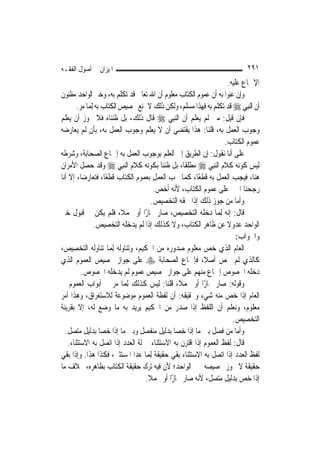 ‫ﺍﳌﻴﺰﺍﻥ ﰲ ﺃﺻﻮﻝ ﺍﻟﻔﻘـﻪ‬                                                        ‫١٩٢‬
                                                                  ‫ﺍﻹﲨﺎﻉ ﻋﻠﻴﻪ.‬
‫ﻭﺇﻥ ﻋﻨﻮﺍ ﺑﻪ ﺃﻥ ﻋﻤﻮﻡ ﺍﻟﻜﺘﺎﺏ ﻣﻌﻠﻮﻡ ﺃﻥ ﺍﷲ ﺗﻌﺎﱃ ﻗﺪ ﺗﻜﻠﻢ ﺑﻪ، ﻭﺧﱪ ﺍﻟﻮﺍﺣﺪ ﻣﻈﻨﻮﻥ‬
       ‫ﺃﻥ ﺍﻟ‪‬ﻨﺒِﻲ ‪ ‬ﻗﺪ ﺗﻜﻠﻢ ﺑﻪ ﻓﻬﺬﺍ ﻣﺴﻠﻢ، ﻭﻟﻜﻦ ﺫﻟﻚ ﻻ ﳝﻨﻊ ﲣﺼﻴﺺ ﺍﻟﻜﺘﺎﺏ ﺑﻪ ِﻟﻤ‪‬ﺎ ﻣﺮ.‬
‫ﻓﺈﻥ ﻗﻴﻞ: ﻣﱴ ﻟﹶﻢ ﻳﻌﻠﻢ ﺃﻥ ﺍﻟ‪‬ﻨﺒِﻲ ‪ ‬ﻗﺎﻝ ﺫﻟﻚ، ﺑﻞ ﻇﻨﻨﺎﻩ ﻓﻼ ﳚﻮﺯ ﺃﻥ ‪‬ﻌﻠﻢ‬
    ‫ﻳ‬
‫ﻭﺟﻮﺏ ﺍﻟﻌﻤﻞ ﺑﻪ، ﻗﻠﻨﺎ: ﻫﺬﺍ ﻳﻘﺘﻀﻲ ﺃﻥ ﻻ ﻳﻌﻠﻢ ﻭﺟﻮﺏ ﺍﻟﻌﻤﻞ ﺑﻪ، ﺑﺄﻥ ﻟﹶﻢ ﻳﻌﺎﺭﺿﻪ‬
                                                                 ‫ﻋﻤﻮﻡ ﺍﻟﻜﺘﺎﺏ.‬
‫ﻋﻠﻰ ﺃﻧﺎ ﻧﻘﻮﻝ: ﺇﻥ ﺍﻟﻄﺮﻳﻖ ﺇﱃ ﺍﻟﻌﻠﻢ ﺑﻮﺟﻮﺏ ﺍﻟﻌﻤﻞ ﺑﻪ ﺇﲨﺎﻉ ﺍﻟﺼﺤﺎﺑﺔ، ﻭﺷﺮﻃﻪ‬
‫ﻟﻴﺲ ﻛﻮﻧﻪ ﻛﻼﻡ ﺍﻟ‪‬ﻨﺒِﻲ ‪ ‬ﻣﻄﻠﻘﹰﺎ، ﺑﻞ ﻇﻨﻨﺎ ﺑﻜﻮﻧﻪ ﻛﻼﻡ ﺍﻟ‪‬ﻨﺒِﻲ ‪ ‬ﻭﻗﺪ ﺣﺼﻞ ﺍﻷﻣﺮﺍﻥ‬
‫ﻫﻨﺎ، ﻓﻴﺠﺐ ﺍﻟﻌﻤﻞ ﺑﻪ ﻗﻄﻌًﺎ، ﻛﻤﺎ ﳚﺐ ﺍﻟﻌﻤﻞ ﺑﻌﻤﻮﻡ ﺍﻟﻜﺘﺎﺏ ﻗﻄﻌًﺎ، ﻓﺘﻌﺎﺭﺿﺎ، ﺇﻻ ﺃﻧﺎ‬
                                       ‫ﺭﺟﺤﻨﺎ ﺍﳋﱪ ﻋﻠﻰ ﻋﻤﻮﻡ ﺍﻟﻜﺘﺎﺏ، ﻷﻧﻪ ﺃﺧﺺ.‬
                                      ‫ﻭﺃﻣﺎ ﻣﻦ ﺟﻮﺯ ﺫﻟﻚ ﺇﺫﺍ ﳊﻘﻪ ﺍﻟﺘﺨﺼﻴﺺ.‬
‫ﻗﺎﻝ: ﺇﻧﻪ ِﻟﻤ‪‬ﺎ ﺩﺧﻠﻪ ﺍﻟﺘﺨﺼﻴﺺ، ﺻﺎﺭ ﳎﺎﺯًﺍ ﺃﻭ ﳎﻤﻼﹰ، ﻓﻠﻢ ﻳﻜﻦ ﰲ ﻗﺒﻮﻝ ﺧﱪ‬
                ‫ﺍﻟﻮﺍﺣﺪ ﻋﺪﻭﻻ ﻋﻦ ﻇﺎﻫﺮ ﺍﻟﻜﺘﺎﺏ، ﻭﻻ ﻛﺬﻟﻚ ﺇﺫﺍ ﻟﹶﻢ ﻳﺪﺧﻠﻪ ﺍﻟﺘﺨﺼﻴﺺ.‬
                                                                  ‫ﹰ‬
                                                                      ‫ﻭﺍﳉﻮﺍﺏ:‬
‫ﺍﻟﻌﺎﻡ ﺍﻟﺬﻱ ﺧﺺ ﻣﻌﻠﻮﻡ ﺻﺪﻭﺭﻩ ﻣﻦ ﺍﳊﻜﻴﻢ، ﻭﺗﻨﺎﻭﻟﻪ ِﻟﻤ‪‬ﺎ ﺗﻨﺎﻭﻟﻪ ﺍﻟﺘﺨﺼﻴﺺ،‬
‫ﻛﺎﻟﺬﻱ ﻟﹶﻢ ﳜﺺ ﺃﺻﻼﹰ، ﻓﺈﲨﺎﻉ ﺍﻟﺼﺤﺎﺑﺔ ‪ ‬ﻋﻠﻰ ﺟﻮﺍﺯ ﲣﺼﻴﺺ ﺍﻟﻌﻤﻮﻡ ﺍﻟﺬﻱ‬
         ‫ﺩﺧﻠﻪ ﺍﳋﺼﻮﺹ ﺇﲨﺎﻉ ﻣﻨﻬﻢ ﻋﻠﻰ ﺟﻮﺍﺯ ﲣﺼﻴﺺ ﻋﻤﻮﻡ ﻟﹶﻢ ﻳﺪﺧﻠﻪ ﺍﳋﺼﻮﺹ.‬
‫ﻭﻗﻮﻟﻪ: ﺻﺎﺭ ﳎﺎﺯًﺍ ﺃﻭ ﳎﻤﻼﹰ، ﻗﻠﻨﺎ: ﻟﻴﺲ ﻛﺬﻟﻚ ِﻟﻤ‪‬ﺎ ﻣﺮ ﰲ ﺃﺑﻮﺍﺏ ﺍﻟﻌﻤﻮﻡ ﰲ‬
‫ﺍﻟﻌﺎﻡ ﺇﺫﺍ ﺧﺺ ﻣﻨﻪ ﺷﻲﺀ ﻭﲢﻘﻴﻘﻪ: ﺃﻥ ﻟﻔﻈﺔ ﺍﻟﻌﻤﻮﻡ ﻣﻮﺿﻮﻋﺔ ﻟﻼﺳﺘﻐﺮﺍﻕ، ﻭﻫﺬﺍ ﺃﻣﺮ‬
‫ﻣﻌﻠﻮﻡ، ﻭﻧﻌﻠﻢ ﺃﻥ ﺍﻟﻠﻔﻆ ﺇﺫﺍ ﺻﺪﺭ ﻣﻦ ﺍﳊﻜﻴﻢ ﻳﺮﻳﺪ ﺑﻪ ﻣﺎ ﻭﺿﻊ ﻟﻪ، ﺇﻻ ﺑﻘﺮﻳﻨﺔ‬
                                                                     ‫ﺍﻟﺘﺨﺼﻴﺺ.‬
  ‫ﻭﺃﻣﺎ ﻣﻦ ﻓﺼﻞ ﺑﲔ ﻣﺎ ﺇﺫﺍ ﺧﺼﺎ ﺑﺪﻟﻴﻞ ﻣﻨﻔﺼﻞ ﻭﺑﲔ ﻣﺎ ﺇﺫﺍ ﺧﺼﺎ ﺑﺪﻟﻴﻞ ﻣﺘﺼﻞ.‬
‫ﻗﺎﻝ: ﻟﻔﻆ ﺍﻟﻌﻤﻮﻡ ﺇﺫﺍ ﺍﻗﺘﺮﻥ ﺑﻪ ﺍﻻﺳﺘﺜﻨﺎﺀ ﲟﱰﻟﺔ ﺍﻟﻌﺪﺩ ﺇﺫﺍ ﺍﺗﺼﻞ ﺑﻪ ﺍﻻﺳﺘﺜﻨﺎﺀ. ﰒ‬
‫ﻟﻔﻆ ﺍﻟﻌﺪﺩ ﺇﺫﺍ ﺍﺗﺼﻞ ﺑﻪ ﺍﻻﺳﺘﺜﻨﺎﺀ ﺑﻘﻲ ﺣﻘﻴﻘﺔ ِﻟﻤ‪‬ﺎ ﻋﺪﺍ ﺍﳌﺴﺘﺜﲎ، ﻓﻜﺬﺍ ﻫﺬﺍ. ﻭﺇﺫﺍ ﺑﻘﻲ‬
‫ﺣﻘﻴﻘﺔ ﻻ ﳚﻮﺯ ﲣﺼﻴﺼﻪ ﲞﱪ ﺍﻟﻮﺍﺣﺪ؛ ﻷﻥ ﻓﻴﻪ ﺗﺮﻙ ﺣﻘﻴﻘﺔ ﺍﻟﻜﺘﺎﺏ ﺑﻈﺎﻫﺮﻩ، ﲞﻼﻑ ﻣﺎ‬
                                   ‫ﺇﺫﺍ ﺧﺺ ﺑﺪﻟﻴﻞ ﻣﺘﺼﻞ، ﻷﻧﻪ ﺻﺎﺭ ﳎﺎﺯًﺍ ﺃﻭ ﳎﻤﻼ.‬
                                    ‫ﹰ‬
 