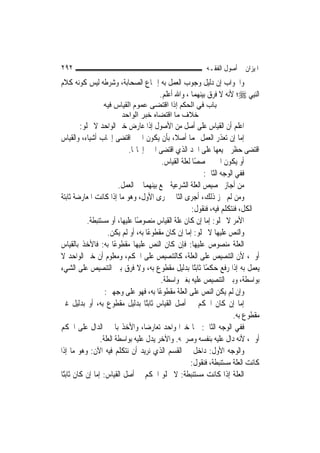 ‫٢٩٢‬                                                        ‫ﺍﳌﻴﺰﺍﻥ ﰲ ﺃﺻﻮﻝ ﺍﻟﻔﻘـﻪ‬
‫ﻭﺍﳉﻮﺍﺏ ﺇﻥ ﺩﻟﻴﻞ ﻭﺟﻮﺏ ﺍﻟﻌﻤﻞ ﺑﻪ ﺇﲨﺎﻉ ﺍﻟﺼﺤﺎﺑﺔ، ﻭﺷﺮﻃﻪ ﻟﻴﺲ ﻛﻮﻧﻪ ﻛﻼﻡ‬
                                ‫ﺍﻟ‪‬ﻨﺒِﻲ ‪‬؛ ﻷﻧﻪ ﻻ ﻓﺮﻕ ﺑﻴﻨﻬﻤﺎ ، ﻭﺍﷲ ﺃﻋﻠﻢ.‬
                 ‫ﺑﺎب ﻓﻲ اﻟﺤﻜﻢ إذا اﻗﺘﻀﻰ ﻋﻤﻮم اﻟﻘﻴﺎس ﻓﻴﻪ‬
                      ‫ﺧﻼف ﻣﺎ اﻗﺘﻀﺎﻩ ﺧﺒﺮ اﻟﻮاﺣﺪ‬
         ‫ﺍﻋﻠﻢ ﺃﻥ ﺍﻟﻘﻴﺎﺱ ﻋﻠﻰ ﺃﺻﻞ ﻣﻦ ﺍﻷﺻﻮﻝ ﺇﺫﺍ ﻋﺎﺭﺽ ﺧﱪ ﺍﻟﻮﺍﺣﺪ ﻻ ﳜﻠﻮ:‬
‫ﺇﻣﺎ ﺇﻥ ﺗﻌﺬﺭ ﺍﻟﻌﻤﻞ ‪‬ﻤﺎ ﺃﺻﻼ، ﺑﺄﻥ ﻳﻜﻮﻥ ﺍﳋﱪ ﺍﻗﺘﻀﻰ ﺇﳚﺎﺏ ﺃﺷﻴﺎﺀ، ﻭﺍﻟﻘﻴﺎﺱ‬
                                               ‫ﹰ‬
                             ‫ﺍﻗﺘﻀﻰ ﺣﻈﺮ ﲨﻴﻌﻬﺎ ﻋﻠﻰ ﺍﳊﺪ ﺍﻟﺬﻱ ﺍﻗﺘﻀﻰ ﺍﳋﱪ ﺇﳚﺎ‪‬ﺎ.‬
                                          ‫ﺃﻭ ﻳﻜﻮﻥ ﺍﳋﱪ ﳐﺼﺼًﺎ ﻟﻌﻠﺔ ﺍﻟﻘﻴﺎﺱ.‬
                                                           ‫ﻓﻔﻲ ﺍﻟﻮﺟﻪ ﺍﻟﺜﺎﱐ:‬
                         ‫ﻣﻦ ﺃﺟﺎﺯ ﲣﺼﻴﺺ ﺍﻟﻌﻠﺔ ﺍﻟﺸﺮﻋﻴﺔ ﲨﻊ ﺑﻴﻨﻬﻤﺎ ﰲ ﺍﻟﻌﻤﻞ.‬
‫ﻭﻣﻦ ﻟﹶﻢ ﳚﺰ ﺫﻟﻚ، ﺃﺟﺮﻯ ﺍﻟﺜﺎﱐ ﳎﺮﻯ ﺍﻷﻭﻝ، ﻭﻫﻮ ﻣﺎ ﺇﺫﺍ ﻛﺎﻧﺖ ﺍﳌﻌﺎﺭﺿﺔ ﺛﺎﺑﺘﺔ‬
                                                       ‫ﰲ ﺍﻟﻜﻞ، ﻓﻨﺘﻜﻠﻢ ﻓﻴﻪ، ﻓﻨﻘﻮﻝ:‬
            ‫ﺍﻷﻣﺮ ﻻ ﳜﻠﻮ: ﺇﻣﺎ ﺇﻥ ﻛﺎﻥ ﻋﻠﺔ ﺍﻟﻘﻴﺎﺱ ﻣﻨﺼﻮﺻًﺎ ﻋﻠﻴﻬﺎ، ﺃﻭ ﻣﺴﺘﻨﺒﻄﺔ.‬
                    ‫ﻭﺍﻟﻨﺺ ﻋﻠﻴﻬﺎ ﻻ ﳜﻠﻮ: ﺇﻣﺎ ﺇﻥ ﻛﺎﻥ ﻣﻘﻄﻮﻋًﺎ ﺑﻪ، ﺃﻭ ﻟﹶﻢ ﻳﻜﻦ.‬
‫ﺍﻟﻌﻠﺔ ﻣﻨﺼﻮﺹ ﻋﻠﻴﻬﺎ: ﻓﺈﻥ ﻛﺎﻥ ﺍﻟﻨﺺ ﻋﻠﻴﻬﺎ ﻣﻘﻄﻮﻋًﺎ ﺑﻪ: ﻓﺎﻷﺧﺬ ﺑﺎﻟﻘﻴﺎﺱ‬
‫ﺃﻭﱃ، ﻷﻥ ﺍﻟﺘﻨﺼﻴﺺ ﻋﻠﻰ ﺍﻟﻌﻠﺔ، ﻛﺎﻟﺘﻨﺼﻴﺺ ﻋﻠﻰ ﺍﳊﻜﻢ، ﻭﻣﻌﻠﻮﻡ ﺃﻥ ﺧﱪ ﺍﻟﻮﺍﺣﺪ ﻻ‬
‫ﻳﻌﻤﻞ ﺑﻪ ﺇﺫﺍ ﺭﻓﻊ ﺣﻜﻤًﺎ ﺛﺎﺑﺘًﺎ ﺑﺪﻟﻴﻞ ﻣﻘﻄﻮﻉ ﺑﻪ، ﻭﻻ ﻓﺮﻕ ﺑﲔ ﺍﻟﺘﻨﺼﻴﺺ ﻋﻠﻰ ﺍﻟﺸﻲﺀ‬
                                          ‫ﺑﻮﺍﺳﻄﺔ، ﻭﺑﲔ ﺍﻟﺘﻨﺼﻴﺺ ﻋﻠﻴﻪ ﺑﻐﲑ ﻭﺍﺳﻄﺔ.‬
                   ‫ﻭﺇﻥ ﻟﹶﻢ ﻳﻜﻦ ﺍﻟﻨﺺ ﻋﻠﻰ ﺍﻟﻌﻠﺔ ﻣﻘﻄﻮﻋًﺎ ﺑﻪ، ﻓﻬﻮ ﻋﻠﻰ ﻭﺟﻬﲔ:‬
‫ﺇﻣﺎ ﺇﻥ ﻛﺎﻥ ﺍﳊﻜﻢ ﰲ ﺃﺻﻞ ﺍﻟﻘﻴﺎﺱ ﺛﺎﺑﺘًﺎ ﺑﺪﻟﻴﻞ ﻣﻘﻄﻮﻉ ﺑﻪ، ﺃﻭ ﺑﺪﻟﻴﻞ ﻏﲑ‬
                                                                       ‫ﻣﻘﻄﻮﻉ ﺑﻪ.‬
‫ﻓﻔﻲ ﺍﻟﻮﺟﻪ ﺍﻟﺜﺎﱐ: ﳘﺎ ﺧﱪﺍ ﻭﺍﺣﺪ ﺗﻌﺎﺭﺿﺎ، ﻭﺍﻷﺧﺬ ﺑﺎﳋﱪ ﺍﻟﺪﺍﻝ ﻋﻠﻰ ﺍﳊﻜﻢ‬
                 ‫ﺃﻭﱃ، ﻷﻧﻪ ﺩﺍﻝ ﻋﻠﻴﻪ ﺑﻨﻔﺴﻪ ﻭﺻﺮﳛﻪ. ﻭﺍﻵﺧﺮ ﻳﺪﻝ ﻋﻠﻴﻪ ﺑﻮﺍﺳﻄﺔ ﺍﻟﻌﻠﺔ.‬
‫ﻭﺍﻟﻮﺟﻪ ﺍﻷﻭﻝ: ﺩﺍﺧﻞ ﰲ ﺍﻟﻘﺴﻢ ﺍﻟﺬﻱ ﻧﺮﻳﺪ ﺃﻥ ﻧﺘﻜﻠﻢ ﻓﻴﻪ ﺍﻵﻥ: ﻭﻫﻮ ﻣﺎ ﺇﺫﺍ‬
                                                      ‫ﻛﺎﻧﺖ ﺍﻟﻌﻠﺔ ﻣﺴﺘﻨﺒﻄﺔ، ﻓﻨﻘﻮﻝ:‬
‫ﺍﻟﻌﻠﺔ ﺇﺫﺍ ﻛﺎﻧﺖ ﻣﺴﺘﻨﺒﻄﺔ: ﻻ ﳜﻠﻮ ﺍﳊﻜﻢ ﰲ ﺃﺻﻞ ﺍﻟﻘﻴﺎﺱ: ﺇﻣﺎ ﺇﻥ ﻛﺎﻥ ﺛﺎﺑﺘًﺎ‬
 