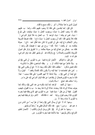 ‫٦٩٢‬                                                        ‫ﺍﳌﻴﺰﺍﻥ ﰲ ﺃﺻﻮﻝ ﺍﻟﻔﻘـﻪ‬
                          ‫ﺃﺻﻮﻝ ﺍﻟﺪﻳﻦ ﻣﺎ ﻫﺬﺍ ﺣﺎﻟﻪ؟ ﻭﳌﺎ ﻟﹶﻢ ﳚﺰ ﺫﻟﻚ، ﺻﺢ ﻣﺎ ﻗﻠﻨﺎﻩ.‬
‫ﻓﺈﻥ ﻗﻴﻞ: ﺇ‪‬ﻤﺎ ﻳﻘﺪﻣﻮﻥ ﻋﻠﻰ ﻧﻘﻠﻪ ﺇﺫﺍ ﻭﺟﺐ ﻋﻠﻴﻬﻢ ﺫﻟﻚ، ﻭﺇ‪‬ﻤﺎ ﳚﺐ ﻋﻠﻴﻬﻢ‬
               ‫ﻧ‬                                              ‫ﻧ‬
‫ﺫﻟﻚ ﺇﺫﺍ ﻭﺟﺐ ﺍﻟﻌﻤﻞ ﺑﺎﳊﺪﻳﺚ، ﻭﻭﺟﻮﺏ ﺍﻟﻌﻤﻞ ﺑﺎﳊﺪﻳﺚ ﻣﻮﻗﻮﻑ ﻋﻠﻰ ﺑﻠﻮﻍ‬
‫ﺍﳊﺪﻳﺚ. ﻓﻤﻦ ﻟﹶﻢ ﻳﺒﻠﻐﻪ ﺍﳊﺪﻳﺚ ﺍﻟﻮﺍﺣﺪ ﻻ ﳚﺐ ﺍﻟﻌﻤﻞ ﺑﻪ، ﻓﻼ ﺗﺘﻮﻓﺮ ﺍﻟﺪﻭﺍﻋﻲ ﺇﱃ‬
‫ﻧﻘﻠﻪ، ﻓﻼ ﻳﺸﺘﻬﺮ ﻗﻠﻨﺎ: ﻛﻤﺎ ﺃﻥ ﻭﺟﻮﺏ ﺍﻟﻌﻤﻞ ﺑﺎﳊﺪﻳﺚ ﺩﺍﻉ ﺇﱃ ﻧﻘﻠﻪ، ﻓﺒﺴﻂ ﺍﻟﺸﺮﻳﻌﺔ‬
‫ﻭﻧﺸﺮ ﺍﻷﺣﻜﺎﻡ ﺩﺍﻉ ﺇﻟﻴﻪ، ﻋﻠﻰ ﺃﻥ ﺍﻟﺒﻠﻮﻯ ﺇﺫﺍ ﻛﺎﻥ ﻋﺎ ‪‬ﺎ ﻓﻜﻞ ﺃﺣﺪ ﳛﺘﺎﺝ ﺇﱃ ﻣﻌﺮﻓﺔ‬
                             ‫ﻣ‬
‫ﺣﻜﻤﻪ، ﺣﱴ ﻟﻮ ﻭﻗﻌﺖ ﺍﳊﺎﺩﺛﺔ ﳝﻜﻨﻪ ﺍﳋﺮﻭﺝ ﻋﻦ ﻋﻬﺪ‪‬ﺎ، ﻓﻴﻨﺒﻌﺚ ﻛﻞ ﻭﺍﺣﺪ ﺇﱃ‬
‫ﻧﻘﻠﻪ، ﺣﱴ ﻳﺘﻤﻜﻦ ﻣﻦ ﺍﺣﺘﺎﺝ ﺇﻟﻴﻪ ﻣﻦ ﻣﻌﺮﻓﺔ ﺣﻜﻤﻪ. ﻭ‪‬ﺬﺍ ﺍﻟﻄﺮﻳﻖ ﺗﻮﺍﺗﺮ ﻧﻘﻞ ﺃﺻﻮﻝ‬
‫ﺍﻟﺸﺮﻳﻌﺔ، ﻛﺎﻟﺼﻮﻡ ﻭﺍﻟﺼﻼﺓ ﻭﺍﳊﺞ ﻭﺍﻟﺰﻛﺎﺓ، ﻓﻤﱴ ﻟﹶﻢ ﻳﺸﺘﻬﺮ ﺍﻟﻨﻘﻞ ﻋﻨﺪ ﺗﻮﻓﺮ ﺍﻟﺪﻭﺍﻋﻲ،‬
                                                              ‫ﻋﻠﻢ ﺃﻧﻪ ﻏﲑ ﺛﺎﺑﺖ.‬
‫ﻓﺈﻥ ﻗﻴﻞ: ﻣﺎ ﻗﻮﻟﻜﻢ ﰲ ﺍﻷﺧﺒﺎﺭ ﺍﻟﻮﺍﺭﺩﺓ ﻓﻴﻤﺎ ﳜﺺ ﺑﻪ ﺍﻟﺒﻠﻮﻯ: ﺃﻥ ﺍﻟ‪‬ﻨﺒِﻲ ‪ ‬ﻟﹶﻢ‬
‫ﻳﺒﲔ ﺑﻴﺎﻧًﺎ ﻇﺎﻫﺮًﺍ ﻣﻊ ﺗﻌﻴﻨﻪ ﻟﺬﻟﻚ، ﺃﻭ ﺑﲔ ﻭﱂ ﻳﻨﻘﻠﻪ ﺍﻟﺴﺎﻣﻌﻮﻥ، ﻓﻜﻞ ﻣﺎ ﺗﺬﻛﺮﻭﻧﻪ ﰲ‬
‫ﺫﻟﻚ ﻓﻨﺤﻦ ﻧﺬﻛﺮﻩ ﰲ ﺍﳌﺨﺘﻠﻒ، ﻗﻠﻨﺎ: ﻟﻜﻞ ﺫﻟﻚ ﻭﺟﻪ، ﺇﺫ ﻻ ﳝﺘﻨﻊ ﺃﻥ ﻳﻜﻮﻥ ﺍﻟ‪‬ﻨﺒِﻲ ‪‬‬
‫ﺑﲔ ﻟﹶﻤﻦ ﻋﻠﻢ ﺍﺧﺘﺼﺎﺻﻪ ﺑﺎﳊﺎﺟﺔ ﺇﻟﻴﻪ، ﻭﻻ ﻳﻜﻮﻥ ﺫﻟﻚ ﻛﺘﻤﺎﻧًﺎ ﻭﺗﻘﺼﲑًﺍ ﰲ ﺍﻟﺒﻴﺎﻥ، ﻭﻻ‬
‫ﳝﺘﻨﻊ ﺃﻳﻀًﺎ ﺃﻥ ﺍﻟ‪‬ﻨﺒِﻲ ‪ ‬ﺑﲔ ﺑﻴﺎﻧًﺎ ﺷﺎﺋﻌًﺎ ﺇﻻ ﺃ‪‬ﻬﻢ ﺍﻗﺘﺼﺮﻭﺍ ﻋﻠﻰ ﻧﻘﻠﻪ ﺑﺴﺒﺐ ﺍﳊﺎﺟﺔ:‬
                                      ‫ﻧ‬
    ‫ﻓﺄﻣﺎ ﻣﺎ ﻳﻌﻢ ﺑﻪ ﺍﻟﺒﻠﻮﻯ ﻓﻤﺤﺎﻝ ﺃﻥ ﻳﺘﻘﺎﻋﺪﻭﺍ ﻋﻦ ﻧﻘﻠﻪ ﻟﺘﻮﻓﺮ ﺍﻟﺪﻭﺍﻋﻲ ﺇﻟﻴﻪ ﻋﻠﻰ ﻣﺎ ﻣﺮ.‬
                                          ‫ﻭﺃﻣﺎ ﺍﳌﺨﺎﻟﻒ ﻓﻘﺪ ﺍﺣﺘﺞ ﰲ ﺍﳌﺴﺄﻟﺔ ﺑﺄﺷﻴﺎﺀ:‬
‫- ﻣﻨﻬﺎ: ﺃﻥ ﺍﻟﺘﻌﺒﺪ ﲞﱪ ﺍﻟﻮﺍﺣﺪ ﺇ‪‬ﻤﺎ ﺛﺒﺖ ﺑﻜﻮﻧﻪ ﻣﻦ ﻋﻨﺪ ﺍﻟ‪‬ﻨﺒِﻲ ‪ ،‬ﻭﺫﻟﻚ ﺇ‪‬ﻤﺎ‬
  ‫ﻧ‬                                          ‫ﻧ‬
‫ﻳﻌﺮﻑ ﺑﻌﺪﺍﻟﺔ ﺍﻟﺮﻭﺍﺓ، ﻓﺈﺫﺍ ﻭﺟﺪﺕ ﻋﺪﺍﻟﺔ ﺍﻟﺮﻭﺍﺓ ﻫﻨﺎ ﻭﺟﺪ ﻣﺎ ﳚﺐ ﺑﻪ ﺍﻟﻘﺒﻮﻝ، ﻓﻴﺠﺐ‬
‫ﺍﻟﻘﺒﻮﻝ ﲝﻘﻴﻘﺔ ﺃﻥ ﻣﻦ ﻧﻘﻞ ﺍﳊﺪﻳﺚ ﻓﻴﻤﺎ ﳜﺺ ﺑﻪ ﺍﻟﺒﻠﻮﻯ، ﻓﻬﻮ ﺍﻟﺬﻱ ﻳﻨﻘﻠﻪ ﻓﻴﻤﺎ ﻳﻌﻢ ﺑﻪ‬
‫ﺍﻟﺒﻠﻮﻯ، ﻓﺈﺫﺍ ﻭﺟﺐ ﻗﺒﻮﻝ ﺭﻭﺍﻳﺘﻪ ﰲ ﺃﺣﺪﳘﺎ، ﻓﻜﺬﻟﻚ ﰲ ﺍﻵﺧﺮ، ﻭﻟﻮ ﻟﹶﻢ ﻳﻘﺒﻠﻪ ﻓﻴﻤﺎ ﻳﻌﻢ‬
                                                 ‫ﺑﻪ ﺍﻟﺒﻠﻮﻯ ﻻ‪‬ﻤﻨﺎﻩ، ﻭﻫﺬﺍ ﻻ ﳚﻮﺯ.‬
‫-ﻭﻣﻨﻬﺎ: ﺃﻧﻪ ﻻ ﳝﺘﻨﻊ ﺃﻥ ﻳﺴﺄﻝ ﺍﻟ‪‬ﻨﺒِﻲ ‪ ‬ﻭﺍﺣﺪًﺍ ﺃﻭ ﻧﻔﺮًﺍ ﻳﺴﲑًﺍ ﻣﻦ ﺍﻟﻨﺎﺱ ﺩﻭﻥ‬
        ‫ﻏﲑﻫﻢ، ﻓﻴﺒﲔ ﳍﻢ ﺩﻭﻥ ﺍﳉﻤﻴﻊ ﰒ ﻧﻘﺪ ﺫﻟﻚ ﺍﻟﺴﺎﺋﻞ ﻓﺒﻘﻲ ﺧﱪ ﻭﺍﺣﺪ ﻟﹶﻢ ‪‬ﻳﺸ‪‬ﺘﻬ‪‬ﺮ.‬
              ‫‪‬‬       ‫ٌ ٌ‬
‫- ﻭﻣﻨﻬﺎ: ﻣﺎ ﻋﻠﻢ ﺃﻥ ﺍﻟﻨﱯ ‪ ‬ﻛﺎﻥ ﻳﺮﺳﻞ ﺍﻟﺮﺳﻞ ﻭﺍﻟﻜﺘﺐ ﺇﱃ ﺍﻷﻣﺼﺎﺭ ﻟﺘﻌﻠﻴﻢ‬
                      ‫ﺍﻟﺸﺮﺍﺋﻊ، ﻭﻛﺎﻥ ﻳﻠﺰﻣﻬﻢ ﺍﳊﺠﺔ ﺑﺎﻵﺣﺎﺩ ﻓﻴﻤﺎ ﻳﻌﻢ ﺑﻪ ﺍﻟﺒﻠﻮﻯ ﻭﳜﺺ.‬
 