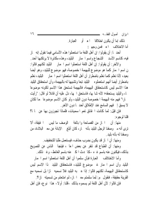 ‫٦١‬                                                            ‫ﺍﳌﻴﺰﺍﻥ ﰲ ﺃﺻﻮﻝ ﺍﻟﻔﻘـﻪ‬
                                ‫ﰲ ﺫﻟﻚ ﺇﻣﺎ ﺃﻥ ﻳﻜﻮﻥ ﺍﺧﺘﻼﻓﹰﺎ ﰲ ﺍﳌﻌﲎ ﺃﻭ ﰲ ﺍﻟﻌﺒﺎﺭﺓ.‬
                                                 ‫ﺃﻣﺎ ﺍﻻﺧﺘﻼﻑ ﰲ ﺍﳌﻌﲎ ﻓﻤﻦ ﻭﺟﻬﲔ:‬
‫ﺃﺣﺪﳘﺎ: ﺃﻥ ﻳﻘﻮﻟﻮﺍ: ﺇﻥ ﺃﻫﻞ ﺍﻟﻠﻐﺔ ﻣﺎ ﺍﺳﺘﻌﻤﻠﻮﺍ ﻫﺬﻩ ﺍﻷﺳﺎﻣﻲ ﻓﻴﻤﺎ ﻧﻘﻮﻝ ﺇﻧﻪ ﳎﺎﺯ‬
‫ﻓﻴﻪ، ﻛﺎﺳﻢ ﺍﻷﺳﺪ ﰲ ﺍﻟﺸﺠﺎﻉ ﻭﺍﺳﻢ ﺍﳊﻤﺎﺭ ﰲ ﺍﻟﺒﻠﻴﺪ، ﻭﻫﺬﻩ ﻣﻜﺎﺑﺮﺓ ﻻ ﻳﺮﺗﻜﺒﻬﺎ ﺃﺣﺪ.‬
‫ﻭﺍﻵﺧﺮ: ﺃﻥ ﻳﻘﻮﻟﻮﺍ: ﺇﻥ ﺃﻫﻞ ﺍﻟﻠﻐﺔ ﺍﺳﺘﻌﻤﻠﻮﺍ ﺍﺳﻢ ﺍﳊﻤﺎﺭ ﰲ ﺍﻟﺒﻠﻴﺪ ﻟﻜﻨﻬﻢ ﻗﺎﻟﻮﺍ:‬
‫ﻥ ﺍﺳﻢ ﺍﳊﻤﺎﺭ ﻛﻤﺎ ﻫﻮ ﻣﻮﺿﻮﻉ ﻟﻠﺒﻬﻴﻤﺔ ﺍﳌﺨﺼﻮﺻﺔ، ﻓﻬﻮ ﻣﻮﺿﻮﻉ ﻟﻠﺒﻠﻴﺪ، ﻭﻫﻮ ﺃﻳﻀ‪‬ﺎ‬
‫ﺑﻌﻴﺪ، ﻷﻧﺎ ﻧﻌﻠﻢ ﻛﻤﺎ ﻧﻌﻠﻢ ﺑﺎﺿﻄﺮﺍﺭ ﺃﻥ ﺃﻫﻞ ﺍﻟﻠﻐﺔ ﺍﺳﺘﻌﻤﻠﻮﺍ ﺍﺳﻢ ﺍﳊﻤﺎﺭ ﰲ ﺍﻟﺒﻠﻴﺪ، ﻧﻌﻠﻢ‬
‫ﺑﺎﺿﻄﺮﺍﺭ ﺃﻳﻀ‪‬ﺎ ﺃ‪‬ﻬﻢ ﺍﺳﺘﻌﻤﻠﻮﻩ ﰲ ﺍﻟﺒﻠﻴﺪ ﺗﺒﻌ‪‬ﺎ ﻭﺗﺸﺒﻴﻬ‪‬ﺎ ﻟﻪ ﺑﺎﻟﺒﻬﻴﻤﺔ، ﻭﺃﻥ ﺍﺳﺘﺤﻘﺎﻕ ﺍﻟﺒﻠﻴﺪ‬
                                                                   ‫ﻧ‬
‫ﻫﺬﺍ ﺍﻻﺳﻢ ﻟﻴﺲ ﻛﺎﺳﺘﺤﻘﺎﻕ ﺍﻟﺒﻬﻴﻤﺔ، ﻓﺎﻟﺒﻬﻴﻤﺔ ﺗﺴﺘﺤﻖ ﻫﺬﺍ ﺍﻻﺳﻢ ﻟﻜﻮﻧﻪ ﻣﻮﺿﻮﻋ‪‬ﺎ‬
‫ﳍﺎ، ﻭﺍﻟﺒﻠﻴﺪ ﻳﺴﺘﺤﻘﻪ؛ ﻷﻧﻪ ﺷﺎ‪‬ﻬﺎ، ﻓﺎﺳﺘﺤﻖ ﺍﲰﻬﺎ، ﺩﻝ ﻋﻠﻴﻪ ﺃﻥ ﻗﺎﺋﻼ ﻟﻮ ﻗﺎﻝ: "ﺭﺃﻳﺖ‬
                  ‫ﹰ‬
‫ﲪﺎﺭ‪‬ﺍ" ﻓﻬﻢ ﻣﻨﻪ ﺍﻟﺒﻬﻴﻤﺔ ﺍﳌﺨﺼﻮﺻﺔ ﺩﻭﻥ ﺍﻟﺒﻠﻴﺪ، ﻭﻟﻮ ﻛﺎﻥ ﺍﻻﺳﻢ ﻣﻮﺿﻮﻋ‪‬ﺎ ﳍﻤﺎ ﻟﻜﺎﻥ‬
                           ‫ﻻ ﻳﺴﺒﻖ ﺇﱃ ﻓﻬﻢ ﺍﻟﺴﺎﻣﻊ ﻋﻨﺪ ﺍﻹﻃﻼﻕ ﺃﺣﺪﳘﺎ ﺩﻭﻥ ﺍﻵﺧﺮ.‬
‫ﻓﺈﻥ ﻗﻴﻞ: ﹶﻟ ‪‬ﺎ ﻛﺎﻧﺖ ﺍﳊﻘﺎﺋﻖ ﺗﻌﻢ ﺍﳌﺴﻤﻴﺎﺕ، ﻓﻠﻤﺎﺫﺍ ‪‬ﺠ ‪‬ﺯﻭﻥ ﺑِﻬﺎ ﻋﻦ ﳏﺎﳍﺎ؟‬
                  ‫ﺗ ‪‬ﻮ ﹶ‬                                         ‫ﻤ‬
                                                                         ‫ﻗﻠﻨﺎ ﻟﻮﺟﻮﻩ:‬
‫ﻣﻨﻬﺎ: ﺃﻥ ﰲ ﺍ‪‬ﺎﺯ ﻣﻦ ﺍﻟﻔﺼﺎﺣﺔ ﻭﺍﳌﺒﺎﻟﻐﺔ ﰲ ﺍﻟﻮﺻﻒ ﻣﺎ ﻟﻴﺲ ﰲ ﺍﳊﻘﻴﻘﺔ، ﺃﻻ‬
‫ﺗﺮﻯ ﺃﻧﻪ ﻣﱴ ﻭﺻﻔﻨﺎ ﺍﻟﺮﺟﻞ ﺍﻟﺒﻠﻴﺪ ﺑﺄﻧﻪ ﲪﺎﺭ، ﻛﺎﻥ ﺃﺑﻠﻎ ﰲ ﺍﻹﺑﺎﻧﺔ ﻋﻦ ﻣﻌﲎ ﺍﻟﺒﻼﺩﺓ، ﻣﻦ‬
                                                                 ‫ﻭﺻﻔﻨﺎ ﻟﻪ ﺑﺄﻧﻪ ﺑﻠﻴﺪ.‬
             ‫ﻭﻣﻨﻬﺎ: ﺃﻥ ﺍ‪‬ﺎﺯ ﻗﺪ ﻳﻜﻮﻥ ﺑﻀﺮﺏ ﺣﺬﻑ، ﻓﻴﺴﺘﻌﻤﻞ ﻃﻠﺒ‪‬ﺎ ﻟﻠﺘﺨﻔﻴﻒ.‬
‫ﻭﻣﻨﻬﺎ: ﺃﻥ ﺍﻟﻄﺒﺎﻉ ﻗﺪ ﺗﻨﻔﺮ ﻋﻦ ﺑﻌﺾ ﺍﳌﻌﺎﱐ، ﻓﻴﺘﺠﺎﰱ ﺍﻟﻨﺎﺱ ﻋﻦ ﺍﻟﺘﺼﺮﻳﺢ‬
       ‫ﺑﺬﻟﻚ، ﻓﻴﻜﻨﻮﻥ ﻋﻨﻪ ﺑﺎﺳﻢ ﻏﲑﻩ -ﻛﺎﳊﺪﺙ ﺍﳌﻜﲎ ﻋﻨﻪ ﺑﺎﺳﻢ ﺍﻟﻐﺎﺋﻂ- ﻭﻏﲑ ﺫﻟﻚ.‬
‫ﻭﺃﻣﺎ ﺍﻻﺧﺘﻼﻑ ﰲ ﺍﻟﻌﺒﺎﺭﺓ ﻓﺒﺄﻥ ﺳﻠﻤﻮﺍ ﺃﻥ ﺃﻫﻞ ﺍﻟﻠﻐﺔ ﺍﺳﺘﻌﻤﻠﻮﺍ ﺍﺳﻢ ﺍﳊﻤﺎﺭ ﰲ‬
‫ﺍﻟﺒﻠﻴﺪ ﻭﺃﻥ ﺍﺳﻢ ﺍﳊﻤﺎﺭ ﻏﲑ ﻣﻮﺿﻮﻉ ﻟﻠﺒﻠﻴﺪ، ﻓﺎﺳﺘﺤﻘﺎﻕ ﺍﻟﺒﻠﻴﺪ ﳍﺬﺍ ﺍﻻﺳﻢ ﻟﻴﺲ‬
‫ﻛﺎﺳﺘﺤﻘﺎﻕ ﺍﻟﺒﻬﻴﻤﺔ، ﻟﻜﻨﻬﻢ ﻗﺎﻟﻮﺍ: ﺇﺫﺍ ﻋﲏ ﺑﻪ ﺍﻟﺒﻠﻴﺪ ﻓﻼ ﻧﺴﻤﻴﻪ ﳎﺎﺯ‪‬ﺍ ﺑﻞ ﻧﺴﻤﻴﻪ ﻣﻊ‬
      ‫ﺍﻟﻘﺮﻳﻨﺔ ﺣﻘﻴﻘﺔ- ﻓﻨﻘﻮﻝ ﳍﻢ: ِﻟ ‪‬ﺎ ﺳﻠﻤﺘﻢ ﻣﻌﲎ ﺍ‪‬ﺎﺯ، ﻟﹶﻢ ﺍﻣﺘﻨﻌﺘﻢ ﻣﻦ ﺗﺴﻤﻴﺘﻪ ﳎﺎﺯ‪‬ﺍ؟.‬
                                                       ‫ﻤ‬
‫ﻓﺈﻥ ﻗﺎﻟﻮﺍ: ﻷﻥ ﺃﻫﻞ ﺍﻟﻠﻐﺔ ﻟﹶﻢ ﻳﺴﻤﻮﻩ ﺑﺬﻟﻚ -ﻗﻠﻨﺎ: ﺃﻭﻻ- ﻫﺬﺍ ﳑﻨﻮﻉ، ﻓﺈﻥ ﺃﻫﻞ‬
                         ‫ﹰ‬
 