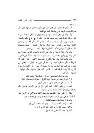 ‫ﺍﳌﻴﺰﺍﻥ ﰲ ﺃﺻﻮﻝ ﺍﻟﻔﻘـﻪ‬                                                     ‫٧٩٢‬
                                                                      ‫ﻭﺍﳉﻮﺍﺏ:‬
‫ﺃﻣﺎ ﺍﻷﻭﻝ: ﻓﻤﺎ ﺫﻛﺮﰎ ﺇﻥ ﻛﺎﻥ ﺩﻟﻴﻼ ﻋﻠﻰ ﺍﻟﺜﺒﻮﺕ، ﻓﻌﺪﻡ ﺍﻻﺷﺘﻬﺎﺭ ﺩﻟﻴﻞ ﻋﻠﻰ‬
                                    ‫ﹰ‬
                            ‫ﻋﺪﻡ ﺍﻟﺜﺒﻮﺕ ﻣﻦ ﺍﻟﻮﺟﻪ ﺍﻟﺬﻱ ﺑ‪‬ﻨﺎ، ﻓﻼ ﻳﺜﺒﺖ ﻣﻊ ﺍﻟﺸﻚ.‬
                                                  ‫ﻴ‬
‫ﻭﺃﻣﺎ ﻗﻮﻟﻪ: ﺇﻥ ﺍﻟﻨﺎﻗﻞ ﻟﻠﺤﺪﻳﺚ ﻓﻴﻤﺎ ﻳﻌﻢ ﺑﻪ ﺍﻟﺒﻠﻮﻯ ﻫﻮ ﺍﻟﻨﺎﻗﻞ ﻟﻪ ﻓﻴﻤﺎ ﳜﺺ ﺑﻪ‬
‫ﺍﻟﺒﻠﻮﻯ، ﻗﻠﻨﺎ: ﺗﻌﺪﻳﻠﻪ ﻓﻴﻤﺎ ﻳﺮﻭﻳﻪ ﻳﻐﺎﻟﺐ ﻇﻨﻮﻧﻨﺎ، ﻭﺫﻟﻚ ﻻ ﳝﻨﻊ ﻭﻗﻮﻉ ﺍﻟﻐﻠﻂ ﻭﺍﻟﻨﺴﻴﺎﻥ‬
‫ﰲ ﺑﻌﺾ ﻣﺎ ﻳﺮﻭﻳﻪ، ﺑﻞ ﳚﻮﺯ ﺇﻧﻪ ﺯ ‪‬ﺭ ﻋﻠﻴﻪ ﰲ ﺑﻌﺾ ﺫﻟﻚ. ﻋﻠﻰ ﺃﻧﻪ ﳚﻮﺯ ﺃﻥ ﻳﻜﻮﻥ‬
                                             ‫ﻭ‬
‫ﺍﻹﻧﺴﺎﻥ ﻋﺪﻻ ﻣﻘﺒﻮﻝ ﺍﻟﻘﻮﻝ ﰲ ﺑﻌﺾ ﺃﻗﻮﺍﻟﻪ، ﻭﻻ ﻳﻜﻮﻥ ﻛﺬﻟﻚ ﰲ ﺍﻟﺒﻌﺾ، ﻛﺸﻬﺎﺩﺓ‬ ‫ﹰ‬
           ‫ﺍﻷﺏ ﻻ ﺗﻘﺒﻞ ﻻﺑﻨﻪ ﻭﺗﻘﺒﻞ ﻟﻸﺟﻨﱯ، ﻟﺘﻤﻜﻦ ﺍﻟﺸﺒﻬﺔ ﰲ ﺃﺣﺪﳘﺎ ﺩﻭﻥ ﺍﻵﺧﺮ.‬
‫ﻭﺃﻣﺎ ﺍﻟﺜﺎﱐ: ﻗﻠﻨﺎ: ﺇﻥ ﻛﺎﻥ ﻣﺎ ﺳﺄﻝ ﺍﻟ‪‬ﻨﺒِﻲ ‪ ‬ﻋﻨﻪ ﻣﺎ ﻳﻌﻢ ﺑﻪ ﺍﻟﺒﻠﻮﻯ، ﻻﺑﺪ ﺃﻥ ﻳﻌﻢ‬
  ‫ﺍﻟﻜﻞ ﺑﻴﺎﻧﻪ، ﻭﺃﻥ ﻳﺘﻜﺮﺭ ﻣﻨﻪ ﺍﻟﺴﺆﺍﻝ، ﲝﺴﺐ ﺗﻜﺮﺭ ﺍﳊﺎﺟﺔ، ﻓﻴﺼﲑ ﺷﺎﺋﻌًﺎ ﻋﻠﻰ ﻣﺎ ﻣﺮ.‬
‫ﻭﺃﻣﺎ ﺍﻟﺜﺎﻟﺚ: ﻗﻠﻨﺎ: ﺣﺎﻝ ﺍﺑﺘﺪﺍﺀ ﺍﻟﺸﺮﻉ ﳜﺎﻟﻒ ﺣﺎﻟﺔ ﺍﻻﻧﺘﻬﺎﺀ ﰲ ﻫﺬﺍ ﺍﳊﻜﻢ، ﻷﻥ‬
‫ﺍﻟﺸﺮﻳﻌﺔ ﻟﹶﻢ ﺗﻜﻦ ﻣﺴﺘﻘﺮﺓ ﺣﻴﻨﺌﺬ، ﻭﱂ ﳝﺘﻨﻊ ﺃﻥ ﻳﻨﺘﻬﻲ ﺧﱪ ﺍﻟﺒﻴﺎﻥ ﺇﱃ ﺍﻟﺒﻌﺾ ﺩﻭﻥ‬
‫ﺍﻟﺒﻌﺾ، ﻓﺄﻣﺎ ﺍﻟﻴﻮﻡ ﻓﻘﺪ ﺍﺳﺘﻘﺮﺕ ﺍﻟﺸﺮﻳﻌﺔ ﻓﻤﺤﺎﻝ ﺃﻥ ﻳﺒﻘﻰ ﰲ ﺧﱪ ﺍﻵﺣﺎﺩ ﻣﺎ ﻳﻌﻢ ﺑﻪ‬
‫ﺍﻟﺒﻠﻮﻯ، ﻛﺎﳊﻮﺍﺩﺙ ﺍﻟﻮﺍﻗﻌﺔ ﻓﻴﻤﺎ ﺑﲔ ﺍﻟﻨﺎﺱ ﳜﺎﻟﻒ ﺣﺎﻝ ﺍﺑﺘﺪﺍﺋﻬﺎ ﻭﺣﺎﻝ ﺍﻧﺘﻬﺎﺋﻬﺎ ﰲ‬
                                                           ‫ﺍﻻﺷﺘﻬﺎﺭ، ﻭﺍﷲ ﺃﻋﻠﻢ.‬
          ‫ﺑﺎب ﻓﻲ ﻗﻮل اﻟﺼﺤﺎﺑﻲ: أﻣﺮﻧﺎ أن ﻧﻔﻌﻞ آﺬا، وﻧﺤﻮ ذﻟﻚ‬
   ‫ﺃﻭﻻ: ﻻﺑﺪ ﺃﻥ ﻧﻌﺮﻑ ﻣﻦ ﺍﻟﺼﺤﺎﰊ، ﻭﻣﺎ ﺍﻟﻄﺮﻳﻖ ﺇﱃ ﻣﻌﺮﻓﺔ ﻛﻮﻧﻪ ﺻﺤﺎﺑ‪‬ﺎ ﻓﻨﻘﻮﻝ:‬
           ‫ﻴ‬                                      ‫‪‬‬              ‫ﹰ‬
                           ‫ﺃﻣﺎ ﺍﻟﺼﺤﺎﰊ ﻓﻬﻮ ﺍﻟﺸﺨﺺ ﺍﻟﺬﻱ ﳚﺘﻤﻊ ﻓﻴﻪ ﺃﻣﺮﺍﻥ:‬
‫ﺃﺣﺪﳘﺎ: ﺃﻥ ﻳﻜﻮﻥ ﺃﻃﺎﻝ ﳎﺎﻟﺴﺔ ﺍﻟ‪‬ﻨﺒِﻲ ‪ ‬ﻷﻥ ﻣﻦ ﺭﺁﻩ ﻣﻦ ﺍﻟﻮﺍﻓﺪﻳﻦ ﻋﻠﻴﻪ‬
                                ‫ﻭﻏﲑﻫﻢ ﳑﻦ ﻟﹶﻢ ﻳﻄﻞ ﺍﳌﻜﺚ ﻣﻌﻪ ﻻ ﻳﺴﻤﻰ ﺻﺤﺎﺑ‪‬ﺎ.‬
                                  ‫ﻴ‬
‫ﻭﺍﻟﺜﺎﱐ: ﺃﻥ ﻳﻜﻮﻥ ﺃﻃﺎﻝ ﺍﳌﻜﺚ ﻣﻌﻪ ﻋﻠﻰ ﺳﺒﻴﻞ ﺍﻷﺧﺬ ﻣﻨﻪ ﻭﺍﻻﺗﺒﺎﻉ ﻟﻪ. ﻷﻥ ﻣﻦ ﺃﻃﺎﻝ‬
       ‫ﳎﺎﻟﺴﺔ ﻋﺎﱂ، ﻻ ﻋﻠﻰ ﺳﺒﻴﻞ ﺍﻻﺳﺘﻔﺎﺩﺓ ﻣﻨﻪ ﻭﺍﻻﺗﺒﺎﻉ ﻟﻪ، ﻻ ﻳﻮﺟﺐ ﺟﺮﻳﺎﻧﻪ ﻣﻊ ﺃﺻﺤﺎﺑﻪ.‬
                                     ‫ﻭﺃﻣﺎ ﻃﺮﻳﻖ ﻣﻌﺮﻓﺔ ﻛﻮﻧﻪ ﺻﺤﺎﺑ‪‬ﺎ ﻓﺸﻴﺌﺎﻥ:‬
                                              ‫ﻴ‬
              ‫ﺃﺣﺪﳘﺎ ﻳﻮﺟﺐ ﺍﻟﻌﻠﻢ، ﻭﻫﻮ ﺍﳋﱪ ﺍﳌﺘﻮﺍﺗﺮ ﺑﺄﻧﻪ ﺻﺎﺣﺐ ﺍﻟ‪‬ﻨﺒِﻲ ‪.‬‬
                      ‫ﻭﺍﻵﺧﺮ ﻳﻮﺟﺐ ﺍﻟﻈﻦ، ﻭﻫﻮ ﺇﺧﺒﺎﺭ ﺍﻟﺜﻘﺔ ﺇﻣﺎ ﻫﻮ ﺃﻭ ﻏﲑﻩ.‬
                                      ‫ﺛﺎﻧﻴًﺎ: ﺇﺫﺍ ﻋﺮﻓﻨﺎ ﺫﻟﻚ ﻧﻘﻮﻝ: ﻫﻨﺎ ﻓﺼﻮﻝ:‬
 