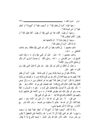 ‫٨٩٢‬                                                        ‫ﺍﳌﻴﺰﺍﻥ ﰲ ﺃﺻﻮﻝ ﺍﻟﻔﻘـﻪ‬
‫- ﻣﻨﻬﺎ: ﻗﻮﻟﻪ: "ﺃﻣﺮﻧﺎ ﺃﻥ ﻧﻔﻌﻞ ﻛﺬﺍ". ﺃﻭ "ﺃﻭﺟﺐ ﻋﻠﻴﻨﺎ" ﺃﻭ "ﺃﺑﻴﺢ ﻟﻨﺎ" ﺃﻭ "ﺣﻈﺮ‬
                                                        ‫ﻋﻠﻴﻨﺎ" ﺃﻭ "ﻣﻦ ﺍﻟﺴﻨﺔ ﻛﺬﺍ".‬
‫- ﻭﻣﻨﻬﺎ: ﺃﻥ ﻳﻘﻮﻝ: "ﻗﻠﺖ ﻫﺬﺍ ﻋﻦ ﺍﻟ‪‬ﻨﺒِﻲ ‪ "‬ﺃﻭ ﻳﻘﻮﻝ: "ﻛﻨﺎ ﻧﻔﻌﻞ ﻛﺬﺍ" ﺃﻭ‬
                                                      ‫ﻳﻘﻮﻝ: "ﻛﺎﻧﻮﺍ ﻳﻔﻌﻠﻮﻥ ﻛﺬﺍ".‬
                                ‫- ﻭﻣﻨﻬﺎ: ﺃﻥ ﻳﻘﻮﻝ ﻗﻮﻻ ﻻ ﳎﺎﻝ ﻟﻼﺟﺘﻬﺎﺩ ﻓﻴﻪ.‬
                                                    ‫ﹰ‬
                                           ‫ﺃﻣﺎ ﺇﺫﺍ ﻗﺎﻝ: "ﺃﻣﺮﻧﺎ ﺃﻥ ﻧﻔﻌﻞ ﻛﺬﺍ".‬
‫ﺫﻫﺐ ﺑﻌﻀﻬﻢ ﺇﱃ ﺃﻥ ﻇﺎﻫﺮﻩ ﻳﻔﻴﺪ ﺃﻥ ﺍﻵﻣﺮ ﻫﻮ ﺍﻟ‪‬ﻨﺒِﻲ ‪ ‬ﻣﻄﻠﻘﹰﺎ. ﻭﻫﻮ ﻣﺬﻫﺐ‬
                                                            ‫ﺍﻟﺸﺎﻓﻌﻲ -ﺭﲪﻪ ﺍﷲ-.‬
‫ﻭﺫﻫﺐ ﺑﻌﻀﻬﻢ ﺇﱃ ﺃﻧﻪ ﳏﺘﻤﻞ: ﳛﺘﻤﻞ ﺃﻣﺮ ﺍﻟ‪‬ﻨﺒِﻲ ‪ ‬ﻭﺃﻣﺮ ﻏﲑﻩ ﻭﺇﻟﻴﻪ ﺫﻫﺐ‬
‫ﺍﻟﺸﻴﺦ ﺃﺑﻮ ﺍﳊﺴﻦ ﺍﻟﻜﺮﺧﻲ -ﺭﲪﻪ ﺍﷲ-. ﻭﻋﻠﻰ ﺫﻟﻚ ﲪﻞ ﺣﺪﻳﺚ ﺍﻟﺮﺍﻭﻱ "ﺃﻣﺮ ﺑﻼﻝ‬
                                                   ‫ﺃﻥ ﻳﺸﻔﻊ ﺍﻷﺫﺍﻥ ﻭﻳﻮﺗﺮ ﺍﻹﻗﺎﻣﺔ".‬
‫ﻭﺍﳌﺨﺘﺎﺭ ﺃﻥ ﺍﻟﻨﺎﻗﻞ ﺇﻥ ﻛﺎﻥ ﺃﺑﻮ ﺑﻜﺮ ‪ ‬ﳛﻤﻞ ﻋﻠﻰ ﺃﻧﻪ ﻗﻮﻝ ﺍﻟ‪‬ﻨﺒِﻲ ‪ ،‬ﻭﺇﻥ‬
                                                            ‫ﻛﺎﻥ ﻏﲑﻩ ﻓﻬﻮ ﳏﺘﻤﻞ.‬
‫ﻭﺍﻟﺪﻻﻟﺔ ﻋﻠﻴﻪ ﺃﻥ ﻣﻦ ﻟﺰﻣﺘﻪ ﻃﺎﻋﺔ ﺭﺋﻴﺲ ﺃﻭ ﺍﻟﺘﺰﻡ ﻃﺎﻋﺘﻪ ﰒ ﻳﻘﻮﻝ: "ﺃﻣﺮﻧﺎ ﺃﻥ ﻧﻔﻌﻞ‬
‫ﻛﺬﺍ" ﻳﻔﻬﻢ ﻣﻨﻪ ﻣﻦ ﺟﻬﺔ ﺍﻟﻌﺎﺩﺓ ﺃﻥ ﺍﻵﻣﺮ ﻫﻮ ﻣﻦ ﺍﻟﺘﺰﻡ ﻃﺎﻋﺘﻪ ﺩﻭﻥ ﻏﲑﻩ، ﻛﻮﺍﺣﺪ ﻣﻦ ﺃﻭﻟﻴﺎﺀ‬
‫ﺍﻟﺴﻠﻄﺎﻥ ﺇﺫﺍ ﻗﺎﻝ: "ﺃﻣﺮﻧﺎ ﺃﻥ ﻧﻔﻌﻞ ﻛﺬﺍ" ﻓﻬﻢ ﻣﻨﻪ ﺃﻣﺮ ﺍﻟﺴﻠﻄﺎﻥ ﺩﻭﻥ ﻏﲑﻩ، ﻭﻷﻥ ﻏﺮﺽ‬
‫ﺍﻟﻘﺎﺋﻞ ﺑِﻬﺬﺍ ﺍﻟﻘﻮﻝ ﺇﻋﻼﻡ ﺍﻟﺸﺮﻉ ﻭﺇﻓﺎﺩﺓ ﺍﳊﻜﻢ، ﻓﻴﺤﻤﻞ ﻋﻠﻰ ﻣﻦ ﺗﻌﲔ ﻟﺬﻟﻚ، ﻭﻫﻮ ﰲ ﺣﻖ‬
‫ﺃﰊ ﺑﻜﺮ ‪ ‬ﻟﻴﺲ ﺇﻻ ﺍﻟﺮﺳﻮﻝ ‪ ‬ﻓﻴﺤﻤﻞ ﻋﻠﻰ ﺃﻣﺮﻩ، ﻭﰲ ﺣﻖ ﻏﲑﻩ ﺍﻟﺮﺳﻮﻝ ﻭﺍﳋﻠﻴﻔﺔ‬
‫ﺑﻌﺪﻩ، ﻭﻫﻮ ﺃﺑﻮ ﺑﻜﺮ، ﻓﺈﻧﻪ ﺇﻣﺎﻡ ﻣﻔﺘﺮﺽ ﺍﻟﻄﺎﻋﺔ ﺃﻭ ﻏﲑﻩ ﻣﻦ ﺍﻷﺋﻤﺔ، ﻓﺈﻥ ﻃﺎﻋﺘﻬﻢ ﻻﺯﻣﺔ‬
                    ‫ﻭﺇﻟﻴﻬﻢ ﺑﻴﺎﻥ ﺍﻷﺣﻜﺎﻡ ﻭﺍﻟﺸﺮﺍﺋﻊ، ﻓﻼ ﻳﺘﻌﲔ ﺍﳊﻤﻞ ﻋﻠﻰ ﺃﻣﺮ ﺍﻟ‪‬ﻨﺒِﻲ ‪.‬‬
‫ﻓﺈﻥ ﻗﻴﻞ: ﱂ ﻻ ﳛﻤﻞ ﻋﻠﻰ ﺃﻣﺮ ﺍﷲ ﺗﻌﺎﱃ، ﺃﻭ ﻋﻠﻰ ﺃﻣﺮ ﺍﻷﻣﺔ، ﻭﻫﻮ ﺇﲨﺎﻋﻬﻢ‬
‫ﻋﻠﻴﻪ؟ ﻗﻠﻨﺎ: ﻷﻥ ﺃﻣﺮ ﺍﷲ ﺗﻌﺎﱃ ﻇﺎﻫﺮ ﻻ ﻧﺴﺘﻔﻴﺪﻩ ﻣﻦ ﺍﻟﺼﺤﺎﰊ، ﻭﺃﻣﺮ ﺍﻷﻣﺔ ﺑﺄﻣﺮ ﲨﻴﻊ‬
                                          ‫ﺍﻷﻣﺔ، ﻭﲨﻴﻊ ﺍﻷﻣﺔ ﻻ ﺗﺄﻣﺮ ﻧﻔﺴﻬﺎ ﺑﺸﻲﺀ.‬
‫ﻭﺃﻣﺎ ﺇﺫﺍ ﻗﺎﻝ: "ﺃﻭﺟﺐ ﻋﻠﻴﻨﺎ" ﺃﻭ "ﺃﺑﻴﺢ ﻟﻨﺎ" ﺃﻭ "ﺣﻈﺮ ﻋﻠﻴﻨﺎ" ﻳﻔﻴﺪ ﺃﻥ ﺍﳌﻮﺟﺐ‬
‫ﻭﺍﳌﺒﻴﺢ ﻭﺍﳊﺎﻇﺮ ﻫﻮ ﺍﻟ‪‬ﻨﺒِﻲ ‪‬؛ ﻷﻥ ﺍﻹﳚﺎﺏ ﻭﺍﳊﻈﺮ ﻭﺍﻹﺑﺎﺣﺔ ﻋﻠﻰ ﺍﻟﺘﺤﻘﻴﻖ ﻻ ﻳﻜﻮﻥ‬
‫ﻣﻦ ﺑﺸﺮ ﺳﻮﺍﻩ، ﲞﻼﻑ ﺍﻷﻣﺮ: ﻓﺈﻧﻪ ﻗﺪ ﻳﺄﻣﺮ ﺍﻹﻣﺎﻡ ﲟﺎ ﺃﻭﺟﺒﻪ ﺍﻟﺸﺮﻉ ﺃﻣﺎ ﻻ ﻳﻘﺎﻝ:‬
 