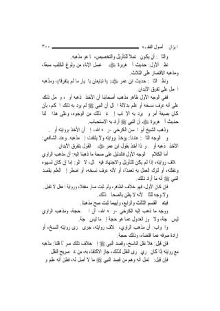 ‫٠٠٣‬                                                        ‫ﺍﳌﻴﺰﺍﻥ ﰲ ﺃﺻﻮﻝ ﺍﻟﻔﻘـﻪ‬
                  ‫ﻭﺍﻟﺜﺎﱐ: ﺃﻥ ﻳﻜﻮﻥ ﳏﺘﻤﻼ ﻟﻠﺘﺄﻭﻳﻞ ﻭﺍﻟﺘﺨﺼﻴﺺ، ﲟﺎ ﻫﻮ ﻣﺬﻫﺒﻪ.‬
                                                  ‫ﹰ‬
‫ﻧﻈﲑ ﺍﻷﻭﻝ: ﺣﺪﻳﺚ ﺃﰊ ﻫﺮﻳﺮﺓ ‪ ‬ﰲ ﻏﺴﻞ ﺍﻹﻧﺎﺀ ﻣﻦ ﻭﻟﻮﻍ ﺍﻟﻜﻠﺐ ﺳﺒﻌًﺎ،‬
                                                  ‫ﻭﻣﺬﻫﺒﻪ ﺍﻻﻗﺘﺼﺎﺭ ﻋﻠﻰ ﺍﻟﺜﻼﺙ.‬
‫ﻭﻧﻈﲑ ﺍﻟﺜﺎﱐ: ﺣﺪﻳﺚ ﺍﺑﻦ ﻋﻤﺮ ‪)) :‬ﺍﳌﺘﺒﺎﻳﻌﺎﻥ ﺑﺎﳋﻴﺎﺭ ﻣﺎ ﻟﹶﻢ ﻳﺘﻔﺮﻗﺎ((، ﻭﻣﺬﻫﺒﻪ‬
                                                        ‫ﺍﳊﻤﻞ ﻋﻠﻰ ﺗﻔﺮﻕ ﺍﻷﺑﺪﺍﻥ.‬
‫ﻓﻔﻲ ﺍﻟﻮﺟﻪ ﺍﻷﻭﻝ ﻇﺎﻫﺮ ﻣﺬﻫﺐ ﺃﺻﺤﺎﺑﻨﺎ ﺃﻥ ﺍﻷﺧﺬ ﲟﺬﻫﺒﻪ ﺃﻭﱃ، ﻭﳛﻤﻞ ﺫﻟﻚ‬
‫ﻋﻠﻰ ﺃﻧﻪ ﻋﺮﻑ ﻧﺴﺨﻪ ﺃﻭ ﻋﻠﻢ ﺑﺪﻻﻟﺔ ﺍﳊﺎﻝ ﺃﻥ ﺍﻟ‪‬ﻨﺒِﻲ ‪ ‬ﻟﹶﻢ ﻳﺮﺩ ﺑﻪ ﺫﻟﻚ ﺍﳊﻜﻢ، ﺑﺄﻥ‬
‫ﻛﺎﻥ ﺑﺼﻴﻐﺔ ﺃﻣﺮ ﻭﱂ ﻳﺮﺩ ﺑﻪ ﺍﻹﳚﺎﺏ ﺇﱃ ﻏﲑ ﺫﻟﻚ ﻣﻦ ﺍﻟﻮﺟﻮﻩ، ﻭﻋﻠﻰ ﻫﺬﺍ ﲪﻠﻨﺎ‬
                            ‫ﺣﺪﻳﺚ ﺃﰊ ﻫﺮﻳﺮﺓ ‪ ‬ﺃﻥ ﺍﻟ‪‬ﻨﺒِﻲ ‪ ‬ﺃﺭﺍﺩ ﺑﻪ ﺍﻻﺳﺘﺤﺒﺎﺏ.‬
     ‫ﻭﺫﻫﺐ ﺍﻟﺸﻴﺦ ﺃﺑﻮ ﺍﳊﺴﻦ ﺍﻟﻜﺮﺧﻲ -ﺭﲪﻪ ﺍﷲ- ﺇﱃ ﺃﻥ ﺍﻷﺧﺬ ﺑﺮﻭﺍﻳﺘﻪ ﺃﻭﱃ.‬
‫ﻭﰲ ﺍﻟﻮﺟﻪ ﺍﻟﺜﺎﱐ: ﻋﻨﺪﻧﺎ: ﻳﺆﺧﺬ ﺑﺮﻭﺍﻳﺘﻪ ﻭﻻ ﻳﻠﺘﻔﺖ ﺇﱃ ﻣﺬﻫﺒﻪ. ﻭﻋﻨﺪ ﺍﻟﺸﺎﻓﻌﻲ:‬
         ‫ﺍﻷﺧﺬ ﲟﺬﻫﺒﻪ ﺃﻭﱃ. ﻭﳍﺬﺍ ﺃﺧﺬ ﺑﻘﻮﻝ ﺍﺑﻦ ﻋﻤﺮ ‪ ‬ﰲ ﺍﻟﻘﻮﻝ ﺑﺘﻔﺮﻕ ﺍﻷﺑﺪﺍﻥ.‬
‫ﺃﻣﺎ ﺍﻟﻜﻼﻡ ﰲ ﺍﻟﻮﺟﻪ ﺍﻷﻭﻝ ﻓﺎﻟﺪﻟﻴﻞ ﻋﻠﻰ ﺻﺤﺔ ﻣﺎ ﺫﻫﺒﻨﺎ ﺇﻟﻴﻪ: ﺃﻥ ﻣﺬﻫﺐ ﺍﻟﺮﺍﻭﻱ‬
‫ﲞﻼﻑ ﺭﻭﺍﻳﺘﻪ، ﺇﺫﺍ ﻟﹶﻢ ﻳﻜﻦ ﻟﻠﺘﺄﻭﻳﻞ ﻭﺍﻻﺟﺘﻬﺎﺩ ﻓﻴﻪ ﳎﺎﻝ، ﻻ ﳜﻠﻮ: ﺇﻣﺎ ﺇﻥ ﻛﺎﻥ ﻟﺴﻬﻮﻩ‬
‫ﻭﻏﻔﻠﺘﻪ، ﺃﻭ ﻟﺘﺮﻙ ﺍﻟﻌﻤﻞ ﺑﻪ ﺗﻌﻤﺪًﺍ، ﺃﻭ ﻷﻧﻪ ﻋﺮﻑ ﻧﺴﺨﻪ، ﺃﻭ ﺍﺿﻄﺮ ﺇﱃ ﺍﻟﻌﻠﻢ ﺑﻘﺼﺪ‬
                                                       ‫ﺍﻟ‪‬ﻨﺒِﻲ ‪ ‬ﺃﻧﻪ ﻣﺎ ﺃﺭﺍﺩ ﺫﻟﻚ.‬
‫ﻓﺈﻥ ﻛﺎﻥ ﺍﻷﻭﻝ، ﻓﻬﻮ ﺧﻼﻑ ﺍﻟﻈﺎﻫﺮ، ﻭﻟﻮ ﺛﺒﺖ ﺻﺎﺭ ﻣﻐﻔﻼﹰ، ﻭﺭﻭﺍﻳﺔ ﺍﳌﻐﻔﻞ ﻻ ﺗﻘﺒﻞ.‬
                               ‫ﻭﻻ ﻭﺟﻪ ﻟﻠﺜﺎﱐ ﻷﻧﻪ ﻻ ﻳﻈﻦ ﺑﺎﻟﺼﺤﺎﰊ ﺫﻟﻚ.‬
                     ‫ﻓﻴﺘﻌﲔ ﺍﻟﻘﺴﻢ ﺍﻟﺜﺎﻟﺚ ﻭﺍﻟﺮﺍﺑﻊ، ﻭﺃﻳﻬﻤﺎ ﺛﺒﺖ ﺻﺢ ﻣﺬﻫﺒﻨﺎ.‬
‫ﻭﻭﺟﻪ ﻣﺎ ﺫﻫﺐ ﺇﻟﻴﻪ ﺍﻟﻜﺮﺧﻲ -ﺭﲪﻪ ﺍﷲ- ﺃﻥ ﺍﳋﱪ ﺣﺠﺔ، ﻭﻣﺬﻫﺐ ﺍﻟﺮﺍﻭﻱ‬
                    ‫ﻟﻴﺲ ﲝﺠﺔ، ﻭﻻ ﳚﻮﺯ ﺍﻟﻌﺪﻭﻝ ﻋﻤﺎ ﻫﻮ ﺣﺠﺔ ﺇﱃ ﻣﺎ ﻟﻴﺲ ﲝﺠﺔ.‬
‫ﻭﺍﳉﻮﺍﺏ: ﺃﻥ ﻣﺬﻫﺐ ﺍﻟﺮﺍﻭﻱ، ﲞﻼﻑ ﺭﻭﺍﻳﺘﻪ، ﺟﺮﻯ ﳎﺮﻯ ﺭﻭﺍﻳﺘﻪ ﺍﻟﻨﺴﺦ، ﺃﻭ‬
                                        ‫ﺇﺭﺍﺩﺓ ﺻﺮﻓﻪ ﻋﻤﺎ ﺍﻗﺘﻀﺎﻩ، ﻭﺫﻟﻚ ﺣﺠﺔ.‬
‫ﻓﺈﻥ ﻗﻴﻞ: ﻫﻼ ﻧﻘﻞ ﺍﻟﻨﺎﺳﺦ، ﻭﻗﺼﺪ ﺍﻟ‪‬ﻨﺒِﻲ ‪ ‬ﺇﱃ ﺧﻼﻑ ﺫﻟﻚ ﺻﺮﳛًﺎ ﻗﻠﻨﺎ: ﻣﺬﻫﺒﻪ‬
    ‫ﻣﻊ ﺭﻭﺍﻳﺘﻪ ﺇﺫﺍ ﻛﺎﻥ ﳚﺮﻱ ﳎﺮﻯ ﺍﻟﻨﻘﻞ ﻟﺬﻟﻚ، ﺟﺎﺯ ﺍﻻﻛﺘﻔﺎﺀ ﺑﻪ، ﻣﻦ ﻏﲑ ﺻﺮﻳﺢ ﺍﻟﻨﻘﻞ.‬
‫ﻓﺈﻥ ﻗﻴﻞ: ﳛﺘﻤﻞ ﺃﻧﻪ ﻭﻫﻢ ﻣﻦ ﻗﺼﺪ ﺍﻟ‪‬ﻨﺒِﻲ ‪ ‬ﻣﺎ ﻻ ﺃﺻﻞ ﻟﻪ، ﻓﻈﻦ ﺃﻧﻪ ﻋﻠﻢ ﻭﱂ‬
                                               ‫‪ِ‬‬
 