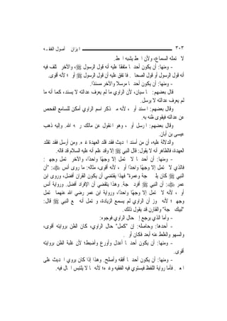 ‫ﺍﳌﻴﺰﺍﻥ ﰲ ﺃﺻﻮﻝ ﺍﻟﻔﻘـﻪ‬                                                          ‫٣٠٣‬
                                          ‫ﻻ ﳛﺘﻤﻠﻪ ﺍﻟﺴﻤﺎﻉ، ﻭﻷﻥ ﺍﳋﻂ ﻳﺸﺒﻪ ﺍﳋﻂ.‬
‫- ﻭﻣﻨﻬﺎ: ﺃﻥ ﻳﻜﻮﻥ ﺃﺣﺪﳘﺎ ﻣﺘﻔﻘﹰﺎ ﻋﻠﻴﻪ ﺃﻧﻪ ﻗﻮﻝ ﺍﻟﺮﺳﻮﻝ ‪ ،‬ﻭﺍﻵﺧﺮ ﳐﺘﻠﻒ ﻓﻴﻪ‬
   ‫ﺃﻧﻪ ﻗﻮﻝ ﺍﻟﺮﺳﻮﻝ ﺃﻭ ﻗﻮﻝ ﺍﻟﺼﺤﺎﰊ. ﻓﺎﳌﺘﻔﻖ ﻋﻠﻴﻪ ﺃﻥ ﻗﻮﻝ ﺍﻟﺮﺳﻮﻝ ‪ ‬ﺃﻭﱃ؛ ﻷﻧﻪ ﺃﻗﻮﻯ.‬
                            ‫- ﻭﻣﻨﻬﺎ: ﺃﻥ ﻳﻜﻮﻥ ﺃﺣﺪﳘﺎ ﻣﺮﺳﻼ ﻭﺍﻵﺧﺮ ﻣﺴﻨﺪًﺍ.‬
                                           ‫ﹰ‬
‫ﻗﺎﻝ ﺑﻌﻀﻬﻢ: ﳘﺎ ﺳﻴﺎﻥ، ﻷﻥ ﺍﻟﺮﺍﻭﻱ ﻣﺎ ﻟﹶﻢ ﻳﻌﺮﻑ ﻋﺪﺍﻟﺘﻪ ﻻ ﻳﺴﻨﺪ، ﻛﻤﺎ ﺃﻧﻪ ﻣﺎ‬
                                                          ‫ﻟﹶﻢ ﻳﻌﺮﻑ ﻋﺪﺍﻟﺘﻪ ﻻ ﻳﺮﺳﻞ.‬
‫ﻭﻗﺎﻝ ﺑﻌﻀﻬﻢ: ﺍﳌﺴﻨﺪ ﺃﻭﱃ، ﻷﻧﻪ ﻣﱴ ﺫﻛﺮ ﺍﺳﻢ ﺍﻟﺮﺍﻭﻱ ﺃﻣﻜﻦ ﻟﻠﺴﺎﻣﻊ ﺍﻟﻔﺤﺺ‬
                                                           ‫ﻋﻦ ﻋﺪﺍﻟﺘﻪ ﻓﻴﻘﻮﻯ ﻇﻨﻪ ﺑﻪ.‬
‫ﻭﻗﺎﻝ ﺑﻌﻀﻬﻢ: ﺍﳌﺮﺳﻞ ﺃﻭﱃ، ﻭﻫﻮ ﺍﳌﻨﻘﻮﻝ ﻋﻦ ﻣﺎﻟﻚ ﺭﲪﻪ ﺍﷲ. ﻭﺇﻟﻴﻪ ﺫﻫﺐ‬
                                                                     ‫ﻋﻴﺴﻰ ﺑﻦ ﺃﺑﺎﻥ.‬
‫ﻭﺍﻟﺪﻻﻟﺔ ﻋﻠﻴﻪ، ﺃﻥ ﻣﻦ ﺃﺳﻨﺪ ﺍﳊﺪﻳﺚ ﻓﻘﺪ ﻗﻠﺪ ﺍﻟﻌﻬﺪﺓ ﻏﲑﻩ. ﻭﻣﻦ ﺃﺭﺳﻞ ﻓﻘﺪ ﺗﻘﻠﺪ‬
        ‫ﺍﻟﻌﻬﺪﺓ، ﻓﺎﻟﻈﺎﻫﺮ ﺃﻧﻪ ﻻ ﻳﻘﻮﻝ: ﻗﺎﻝ ﺍﻟ‪‬ﻨِﺒﻲ ‪ ‬ﺇﻻ ﻭﻗﺪ ﻋﻠﻢ ﺃﻧﻪ ﻋﻠﻴﻪ ﺍﻟﺴﻼﻡ ﻗﺪ ﻗﺎﻟﻪ.‬
‫- ﻭﻣﻨﻬﺎ: ﺃﻥ ﺃﺣﺪﳘﺎ ﻻ ﳛﺘﻤﻞ ﺇﻻ ﻭﺟﻬًﺎ ﻭﺍﺣﺪًﺍ، ﻭﺍﻵﺧﺮ ﳛﺘﻤﻞ ﻭﺟﻬﲔ:‬
‫ﻓﺎﻟﺬﻱ ﻻ ﳛﺘﻤﻞ ﺇﻻ ﻭﺟﻬًﺎ ﻭﺍﺣﺪًﺍ ﺃﻭﱃ، ﻷﻧﻪ ﺃﻗﻮﻯ، ﻣﺜﺎﻟﻪ: ﻣﺎ ﺭﻭﻯ ﺃﻧﺲ ‪" :‬ﺃﻥ‬
‫ﺍﻟ‪‬ﻨﺒِﻲ ‪ ‬ﻛﺎﻥ ﻳﻠﱯ ﲝﺠﺔ ﻭﻋﻤﺮﺓ" ﻓﻬﺬﺍ ﻳﻘﺘﻀﻲ ﺃﻥ ﻳﻜﻮﻥ ﺍﻟﻘﺮﺍﻥ ﺃﻓﻀﻞ، ﻭﺭﻭﻯ ﺍﺑﻦ‬
‫ﻋﻤﺮ ‪ :‬ﺃﻥ ﺍﻟ‪‬ﻨﺒِﻲ ‪ ‬ﺃﻓﺮﺩ ﲝﺠﺔ. ﻭﻫﺬﺍ ﻳﺘﻘﻀﻲ ﺃﻥ ﺍﻹﻓﺮﺍﺩ ﺃﻓﻀﻞ. ﻭﺭﻭﺍﻳﺔ ﺃﻧﺲ‬
‫ﺃﻭﱃ، ﻷﻧﻪ ﻻ ﳛﺘﻤﻞ ﺇﻻ ﻭﺟﻬًﺎ ﻭﺍﺣﺪًﺍ، ﻭﺭﻭﺍﻳﺔ ﺍﺑﻦ ﻋﻤﺮ ﺭﺿﻲ ﺍﷲ ﻋﻨﻬﻤﺎ ﲢﺘﻤﻞ‬
‫ﻭﺟﻬﲔ؛ ﻷﻧﻪ ﳚﻮﺯ ﺃﻥ ﺍﻟﺮﺍﻭﻱ ﻟﹶﻢ ﻳﺴﻤﻊ ﺍﻟﺰﻳﺎﺩﺓ، ﻭﳛﺘﻤﻞ ﺃﻧﻪ ﲰﻊ ﺍﻟ‪‬ﻨﺒِﻲ ‪ ‬ﻗﺎﻝ:‬
                                             ‫"ﻟﺒﻴﻚ ﲝﺠﺔ" ﻭﺍﻟﻘﺎﺭﻥ ﻗﺪ ﻳﻘﻮﻝ ﺫﻟﻚ.‬
                                  ‫- ﻭﺃﻣﺎ ﺍﻟﺬﻱ ﻳﺮﺟﻊ ﺇﱃ ﺣﺎﻝ ﺍﻟﺮﺍﻭﻱ ﻓﻮﺟﻮﻩ:‬
‫- ﺃﺣﺪﻫﺎ: ﻭﺣﺎﺻﻠﻪ: ﺇﻥ "ﻛﻤﻞ" ﺣﺎﻝ ﺍﻟﺮﺍﻭﻱ، ﻛﺎﻥ ﺍﻟﻈﻦ ﺑﺮﻭﺍﻳﺘﻪ ﺃﻗﻮﻯ،‬
                                              ‫ﻭﺍﻟﺴﻬﻮ ﻭﺍﻟﻐﻠﻂ ﻋﻨﻪ ﺃﺑﻌﺪ ﻓﻜﺎﻥ ﺃﻭﱃ.‬
‫- ﻭﻣﻨﻬﺎ: ﺃﻥ ﻳﻜﻮﻥ ﺃﺣﺪﳘﺎ ﺃﻋﺪﻝ ﻭﺃﻭﺭﻉ ﻭﺃﺿﺒﻂ؛ ﻷﻥ ﻏﻠﺒﺔ ﺍﻟﻈﻦ ﺑﺮﻭﺍﻳﺘﻪ‬
                                                                              ‫ﺃﻗﻮﻯ.‬
‫- ﻭﻣﻨﻬﺎ: ﺃﻥ ﻳﻜﻮﻥ ﺃﺣﺪﳘﺎ ﺃﻓﻘﻪ ﻭﺃﺻﻠﺢ. ﻭﻫﺬﺍ ﺇﺫﺍ ﻛﺎﻥ ﻳﺮﻭﻱ ﺍﳊﺪﻳﺚ ﻋﻠﻰ‬
        ‫ﺍﳌﻌﲎ. ﻓﺄﻣﺎ ﺭﻭﺍﻳﺔ ﺍﻟﻠﻔﻆ ﻓﻴﺴﺘﻮﻱ ﻓﻴﻪ ﺍﻟﻔﻘﻴﻪ ﻭﻏﲑﻩ؛ ﻷﻧﻪ ﳑﺎ ﻻ ﻳﻠﺘﺒﺲ ﺍﳊﺎﻝ ﻓﻴﻪ.‬
 