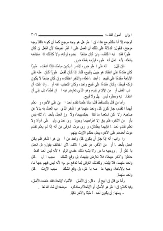 ‫٦٠٣‬                                                       ‫ﺍﳌﻴﺰﺍﻥ ﰲ ﺃﺻﻮﻝ ﺍﻟﻔﻘـﻪ‬
‫ﺍﻟﻮﺟﻪ، ﺇﻻ ﺃﻧﺎ ﻧﺘﻜﻠﻢ ﻣﻊ ﻫﺬﺍ، ﺇﻥ ﺍﳊﻈﺮ ﻫﻞ ﻫﻮ ﻭﺟﻪ ﻣﺮﺟﺢ ﻛﻤﺎ ﺃﻥ ﻛﻮﻧﻪ ﻧﺎﻗﻼ ﻭﺟﻪ‬
       ‫ﹰ‬
‫ﻣﺮﺟﺢ، ﻓﻨﻘﻮﻝ: ﺍﻟﺪﻻﻟﺔ ﻋﻠﻰ ﺫﻟﻚ ﺃﻥ ﺍﻟﻌﻤﻞ ﻋﻠﻰ ﺍﳊﺎﻇﺮ ﺃﺣﻮﻁ؛ ﻷﻥ ﺍﻟﻔﻌﻞ ﺇﻥ ﻛﺎﻥ‬
‫ﳏﻈﻮﺭًﺍ ﻓﻘﺪ ﲡﻨﺒﻪ ﺍﳌﻜﻠﻒ، ﻭﺇﻥ ﻛﺎﻥ ﻣﺒﺎﺣًﺎ ﱂ ﻳﻀﺮﻩ ﺗﺮﻛﻪ، ﻭﻻ ﻛﺬﻟﻚ ﺇﺫﺍ ﺍﺳﺘﺒﺎﺣﻪ‬
                                    ‫ﻭﻓﻌﻠﻪ، ﻷﻧﻪ ﳛﺘﻤﻞ ﺃﻧﻪ ﳏﻈﻮﺭ، ﻓﻴﻠﺰﻣﻪ ﺑﻔﻌﻠﻪ ﺿﺮﺭ.‬
‫ﻓﺈﻥ ﻗﻴﻞ: ﰲ ﲪﻠﻪ ﻋﻠﻰ ﺍﳊﻈﺮ ﺿﺮﺭ، ﻷﻧﻪ ﺭﲟﺎ ﻳﻜﻮﻥ ﻣﺒﺎﺣًﺎ، ﻓﺈﺫﺍ ﺍﻋﺘﻘﺪﻩ ﳏﻈﻮﺭًﺍ‬
‫ﻛﺎﻥ ﻣﻘﺪﻣًﺎ ﻋﻠﻰ ﺍﻋﺘﻘﺎﺩ ﻫﻮ ﺟﻬﻞ ﻭﻗﺒﻴﺢ، ﻗﻠﻨﺎ: ﺇﺫﺍ ﻛﺎﻥ ﺍﻟﻔﻌﻞ ﳏﻈﻮﺭًﺍ ﻛﺎﻥ ﲝﻤﻠﻪ ﻋﻠﻰ‬
‫ﺍﻹﺑﺎﺣﺔ ﻣﻘﺪﻣًﺎ ﻋﻠﻰ ﻗﺒﻴﺤﲔ: ﺃﺣﺪﳘﺎ ﻓﻌﻠﻪ، ﻭﺍﻵﺧﺮ ﺍﻋﺘﻘﺎﺩﻩ، ﻭﺇﻥ ﻛﺎﻥ ﻣﺒﺎﺣًﺎ ﻻ ﻳﻜﻮﻥ‬
‫ﺗﺮﻛﻪ ﻗﺒﻴﺤًﺎ، ﻭﻛﺎﻥ ﻣﻘﺪﻣًﺎ ﻋﻠﻰ ﻗﺒﻴﺢ ﻭﺍﺣﺪ، ﻭﻛﺎﻥ ﺍﻟﺘﺠﻨﺐ ﻋﻨﻪ ﺃﻭﱃ. ﻭﺇﺫﺍ ﺛﺒﺖ ﺃﻥ‬
‫ﲡﻨﺐ ﺍﻟﻔﻌﻞ ﺃﻭﱃ ﻣﻦ ﺍﻹﻗﺪﺍﻡ ﻋﻠﻴﻪ، ﻭﻫﻮ ﺍﻟﺬﻱ ﺗﻌﺎﺭﺽ ﻓﻴﻪ ﺍﳋﱪﺍﻥ ﻗﻄﻌًﺎ، ﺩﻝ ﻋﻠﻰ ﺃﻥ‬
                                           ‫ﺍﻋﺘﻘﺎﺩ ﲡﻨﺒﻪ ﻭﺣﻈﺮﻩ ﻟﻴﺲ ﲜﻬﻞ ﻭﻻ ﻗﺒﻴﺢ.‬
‫ﻭﺃﻣﺎ ﻣﻦ ﻗﺎﻝ ﺑﺎﻟﺘﺴﺎﻗﻂ ﻗﺎﻝ: ﺑﺄﻧﺎ ﻋﻠﻤﻨﺎ ﺗﻘﺪﻡ ﺃﺣﺪ ﺍﳋﱪﻳﻦ ﻋﻠﻰ ﺍﻵﺧﺮ، ﻭﱂ ﻧﻌﻠﻢ‬
‫ﺃﻳﻬﻤﺎ ﺍﳌﺘﻘﺪﻡ، ﺟﺎﺯ ﻛﻮﻥ ﻛﻞ ﻭﺍﺣﺪ ﻣﻨﻬﻤﺎ ﻫﻮ ﺍﳌﺘﺄﺧﺮ ﺍﻟﺬﻱ ﳚﺐ ﺍﻟﻌﻤﻞ ﺑﻪ ﺑﺪﻻ ﻋﻦ‬
     ‫ﹰ‬
‫ﺻﺎﺣﺒﻪ، ﻭﻻ ﳝﻜﻦ ﺍﺳﺘﻌﻤﺎﳍﻤﺎ ﻟﺘﻨﺎﰲ ﺣﻜﻤﻴﻬﻤﺎ، ﻭﻻ ﳚﻮﺯ ﺍﻟﻌﻤﻞ ﺑﺄﺣﺪﳘﺎ، ﻷﻧﻪ ﻟﻴﺲ‬
‫ﺑﺄﻭﱃ ﻣﻦ ﺍﻵﺧﺮ، ﻓﻠﻢ ﻳﺒﻖ ﺇﻻ ﺍﻃﺮﺍﺣﻬﻤﺎ ﻭﺟﺮﻳﺎ ﳎﺮﻯ ﻋﻘﺪﻱ ﻭﻟﻴﲔ ﻋﻠﻰ ﺍﻣﺮﺃﺓ ﻭﻻ‬
‫ﻧﻌﻠﻢ ﺗﻘﺪﻡ ﺃﺣﺪﳘﺎ ﻓﺈ‪‬ﻬﻤﺎ ﻳﺒﻄﻼﻥ، ﻭﳎﺮﻯ ﻣﻮﺕ ﺍﻟﻐﺮﻗﻰ ﻣﻦ ﺃﻧﻪ ﺇﺫﺍ ﻟﹶﻢ ﻳﻌﻠﻢ ﺗﻘﺪﻡ‬
                                                            ‫ﻧ‬
                               ‫ﻣﻮﺕ ﺃﺣﺪﻫﻢ ﻋﻠﻰ ﺍﻵﺧﺮ، ﻳﺒﻄﻞ ﺣﻜﻢ ﺍﻹﺭﺙ ﺑﻴﻨﻬﻢ.‬
‫ﻭﺍﳉﻮﺍﺏ: ﺃﻧﻪ ﺇﺫﺍ ﺟﺎﺯ ﺃﻥ ﻳﻜﻮﻥ ﻛﻞ ﻭﺍﺣﺪ ﻣﻦ ﺍﳋﱪﻳﻦ ﻫﻮ ﺍﳌﺘﺄﺧﺮ ﻓﻠﻢ ﻳﻜﻦ‬
‫ﺍﻟﻌﻤﻞ ﺑﺄﺣﺪﳘﺎ ﺃﻭﱃ ﻣﻦ ﺍﻵﺧﺮ، ﻫﻮ ﻧﻔﺲ ﺍﳋﻼﻑ، ﻷﻥ ﺍﳌﺨﺎﻟﻒ ﻳﻘﻮﻝ: ﺑﻞ ﺍﻟﻌﻤﻞ‬
‫ﺑﺎﳊﺎﻇﺮ ﺃﻭﱃ. ﻭﻭﺟﻬﻪ ﻣﺎ ﻣﺮ. ﻭﻻ ﻳﺸﺒﻪ ﺫﻟﻚ ﻋﻘﺪﻱ ﺍﻟﻮﻟﻴﲔ؛ ﻷﻧﻪ ﻟﻴﺲ ﺃﺣﺪ ﺍﻟﻔﻌﻠﲔ‬
‫ﺣﺎﻇﺮًﺍ ﻭﺍﻵﺧﺮ ﻣﺒﻴﺤًﺎ، ﻓﻼ ﺗﻌﺎﺭﺽ ﺑﻴﻨﻬﻤﺎ، ﺑﻞ ﻭﻗﻊ ﺍﻟﺸﻚ ﰲ ﺳﺒﺐ ﺍﳊﻞ ﰲ ﻛﻞ‬
‫ﻭﺍﺣﺪ ﻣﻨﻬﻤﺎ، ﻓﻼ ﻳﺜﺒﺖ. ﻭﻛﺬﻟﻚ ﺍﻟﻐﺮﻗﻰ ِﻟﻤ‪‬ﺎ ﺗﺪﺍﻓﻊ ﻣﻮ‪‬ﻢ؛ ﻷﻧﻪ ﻟﻴﺲ ﻓﻴﻬﻢ ﺟﻬﺔ ﻣﺎ،‬
‫ﲣﺼﻪ ﺑﺎﻹﺑﺎﺣﺔ، ﻭﺟﻬﺔ ﻣﺎ ﲣﺼﻪ ﺑﺎﳊﻈﺮ، ﺑﻞ ﻭﻗﻊ ﺍﻟﺸﻚ ﰲ ﺳﺒﺐ ﺍﻹﺭﺙ ﰲ ﻛﻞ‬
                                                                     ‫ﻭﺍﺣﺪ ﻣﻨﻬﻤﺎ.‬
‫ﻭﺃﻣﺎ ﻣﻦ ﻗﺎﻝ ﺇﻥ ﺍﳌﺒﻴﺢ ﺃﻭﱃ، ﻗﺎﻝ: ﺇﻥ ﺍﻷﺻﻞ ﰲ ﺍﻷﺷﻴﺎﺀ ﺍﻹﺑﺎﺣﺔ، ﻓﻘﺪ ﻋﺎﺿﺪﻩ ﺍﻷﺻﻞ،‬
        ‫ﻭﻓﻴﻪ ﻛﻼﻡ: ﺇﻥ ﺍﳊﻈﺮ ﻫﻮ ﺍﻷﺻﻞ، ﺃﻭ ﺍﻹﺑﺎﺣﺔ؟ ﻭﺳﻨﺬﻛﺮﻩ ﰲ ﻣﻮﺿﻌﻪ ﺇﻥ ﺷﺎﺀ ﺍﷲ ﺗﻌﺎﱃ.‬
                               ‫- ﻭﻣﻨﻬﺎ: ﺃﻥ ﻳﻜﻮﻥ ﺃﺣﺪﳘﺎ ﻣﺜﺒﺘًﺎ ﻭﺍﻵﺧﺮ ﻧﺎﻓﻴًﺎ.‬
 