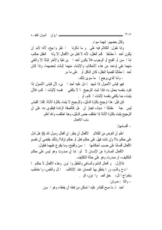 ‫ﺍﳌﻴﺰﺍﻥ ﰲ ﺃﺻﻮﻝ ﺍﻟﻔﻘـﻪ‬                                                        ‫٧٠٣‬
                                                   ‫ﻭﻗﺎﻝ ﺑﻌﻀﻬﻢ: ﺇ‪‬ﻬﻤﺎ ﺳﻮﺍﺀ.‬
                                                            ‫ﻧ‬
‫ﻭﺇﻧﺎ ﻧﻘﻮﻝ: ﺍﻟﻜﻼﻡ ﻓﻴﻪ ﻋﻠﻰ ﳓﻮ ﻣﺎ ﺫﻛﺮﻧﺎ ﰲ ﺍﳊﺎﻇﺮ ﻭﺍﳌﺒﻴﺢ، ﻷﻧﻪ ﻻﺑﺪ ﺃﻥ‬
‫ﻳﻜﻮﻥ ﺃﺣﺪﳘﺎ ﻣﻄﺎﺑﻘﹰﺎ ﳊﻜﻢ ﺍﻟﻌﻘﻞ، ﻷﻧﻪ ﻻ ﻓﻌﻞ ﻣﻦ ﺍﻷﻓﻌﺎﻝ ﺇﻻ ﻭﻟﻪ ﰲ ﺍﻟﻌﻘﻞ ﺣﻜﻢ،‬
‫ﺇﻣﺎ ﺍﳊﺴﻦ ﺃﻭ ﺍﻟﻘﺒﺢ ﺃﻭ ﺍﻟﻮﺟﻮﺏ ﻓﻼ ﻳﻜﻮﻥ ﺃﺣﺪ ﺍﳋﱪﻳﻦ ﻧﻔﻴًﺎ ﻭﺍﻵﺧﺮ ﺇﺛﺒﺎﺗًﺎ ﺇﻻ ﻭﺍﻟﻨﻔﻲ‬
‫ﻣﻨﻬﻤﺎ ﻧﻔﻲ ﻟﻮﺍﺣﺪ ﻣﻦ ﻫﺬﻩ ﺍﻷﺣﻜﺎﻡ، ﻭﺍﻹﺛﺒﺎﺕ ﻣﻨﻬﻤﺎ ﺇﺛﺒﺎﺕ ﻟﺒﻌﻀﻬﻤﺎ، ﻭﺇﺫﺍ ﻛﺎﻥ‬
                             ‫ﺃﺣﺪﳘﺎ ﻣﻄﺎﻟﺒًﺎ ﻟﻘﻀﻴﺔ ﺍﻟﻌﻘﻞ، ﻛﺎﻥ ﺍﻟﻨﺎﻗﻞ ﺃﻭﱃ ﻋﻠﻰ ﻣﺎ ﻣﺮ.‬
                                       ‫- ﻭﺃﻣﺎ ﺍﻟﺬﻱ ﻳﺮﺟﻊ ﺇﱃ ﻣﺎ ﺳﻮﻯ ﺫﻟﻚ:‬
‫ﻓﻬﻮ ﻗﻴﺎﺱ ﺍﻷﺻﻮﻝ ﺇﺫﺍ ﺷﻬﺪ ﲟﺎ ﺩﻝ ﻋﻠﻴﻪ ﺃﺣﺪ ﺍﳋﱪﻳﻦ، ﻷﻥ ﻗﻴﺎﺱ ﺍﻷﺻﻮﻝ ﺇﺫﺍ‬
‫ﺗﻔﺮﺩ ﺑﻨﻔﺴﻪ ﻳﻌﻤﻞ ﺑﻪ، ﻓﺈﺫﺍ ﺛﺒﺖ ﺍﻟﺘﺮﺟﻴﺢ ﲟﺎ ﻻ ﻳﻜﻔﻲ ﰲ ﻧﻔﺴﻪ ﻹﺛﺒﺎﺕ ﺍﳊﻜﻢ، ﻓﻸﻥ‬
                                       ‫ﻳﺜﺒﺖ، ﺑِﻤﺎ ﻳﻜﻔﻲ ﺑﻨﻔﺴﻪ ﻹﺛﺒﺎﺕ ﺍﳊﻜﻢ، ﺃﻭﱃ.‬
‫ﻓﺈﻥ ﻗﻴﻞ: ﻫﺬﺍ ﺗﺮﺟﻴﺢ ﺑﻜﺜﺮﺓ ﺍﻟﺪﻟﻴﻞ، ﻭﺍﻟﺘﺮﺟﻴﺢ ﻻ ﻳﺜﺒﺖ ﺑﻜﺜﺮﺓ ﺍﻷﺩﻟﺔ. ﻗﻠﻨﺎ: ﺍﻟﻘﻴﺎﺱ‬
‫ﻟﻴﺲ ﲝﺠﺔ ﰲ ﻣﻘﺎﺑﻠﺔ ﺍﳊﺪﻳﺚ، ﻓﺠﺎﺯ ﺃﻥ ﳚﻌﻞ ﻛﺎﻟﺼﻔﺔ ﺍﻟﺰﺍﺋﺪﺓ ﻓﻴﺘﻘﻮﻯ ﺑﻪ، ﻋﻠﻰ ﺃﻥ‬
           ‫ﺍﻟﺘﺮﺟﻴﺢ ﻳﺜﺒﺖ ﺑﻜﺜﺮﺓ ﺍﻷﺩﻟﺔ ﺇﺫﺍ ﺍﺧﺘﻠﻒ ﺟﻨﺲ ﺍﻟﺪﻟﻴﻞ، ﻭﻫﻨﺎ ﺍﺧﺘﻠﻒ، ﻭﺍﷲ ﺃﻋﻠﻢ.‬
                                  ‫ﺑﺎب اﻷﻓﻌﺎل‬
                                                                     ‫- ﺃﻗﺴﺎﻣﻬﺎ:‬
‫ﺍﻋﻠﻢ ﺃﻥ ﺍﻟﻐﺮﺽ ﻣﻦ ﺍﻟﻜﻼﻡ ﰲ ﺍﻷﻓﻌﺎﻝ ﺃﻥ ﻳﻨﻈﺮ: ﺇﻥ ﺃﻓﻌﺎﻝ ﺭﺳﻮﻝ ﺍﷲ ‪ ‬ﻫﻞ ﺗﺪﻝ‬
‫ﻋﻠﻰ ﺣﻜﻢ ﻣﺎ؟ ﻭﺇﻥ ﺩﻟﺖ ﻓﻬﻞ ﻋﻠﻰ ﺣﻜﻢ ﻓﻌﻞ ﺃﻭ ﺣﻜﻢ ﺗﺮﻙ؟ ﻭﺫﻟﻚ ﻳﻘﺘﻀﻲ ﺃﻥ ﻧﻘﺴﻢ‬
     ‫ﺍﻷﻓﻌﺎﻝ ﺃﻗﺴﺎﻣًﺎ ﻋﻠﻰ ﺣﺴﺐ ﺃﺣﻜﺎﻣﻬﺎ ﰲ ﺍﳊﺴﻦ ﻭﺍﻟﻘﺒﺢ، ﻭﻣﺎ ﻳﺘﻔﺮﻉ ﻋﻠﻴﻬﻤﺎ ﻓﻨﻘﻮﻝ:‬
‫ﺍﻷﻓﻌﺎﻝ ﺍﻟﺼﺎﺩﺭﺓ ﻋﻦ ﺍﻹﻧﺴﺎﻥ ﻻ ﲣﻠﻮ: ﺇﻣﺎ ﺇﻥ ﺻﺪﺭﺕ ﻭﻫﻮ ﻟﻴﺲ ﻋﻠﻰ ﺣﻜﻢ‬
                                   ‫ﺍﻟﺘﻜﻠﻴﻒ، ﺃﻭ ﺻﺪﺭﺕ ﻭﻫﻮ ﻋﻠﻰ ﺣﺎﻟﺔ ﺍﻟﺘﻜﻠﻴﻒ.‬
‫ﻓﺎﻷﻭﻝ: ﳓﻮ ﺃﻓﻌﺎﻝ ﺍﻟﻨﺎﺋﻢ ﻭﺍﻟﺴﺎﻫﻲ ﻭﺍﻟﻄﻔﻞ ﻭﺍ‪‬ﻨﻮﻥ. ﻭﻫﺬﻩ ﺍﻷﻓﻌﺎﻝ ﻻ ﺣﻜﻢ ﳍﺎ‬
‫ﰲ ﺍﳌﺪﺡ ﻭﺍﻟﺬﻡ، ﻭﺭﲟﺎ ﻳﺘﻌﻠﻖ ﺑِﻬﺎ ﺍﻟﻀﻤﺎﻥ ﻋﻨﺪ ﺍﻹﺗﻼﻑ ﰲ ﺍﳌﺎﻝ ﻭﺍﻟﻨﻔﺲ، ﻭﺍﳌﺨﺎﻃﺐ‬
                                      ‫ﺑﺈﺧﺮﺍﺝ ﺍﳌﺎﻝ، ﰲ ﺣﻖ ﺍﻟﺼﱯ ﻭﺍ‪‬ﻨﻮﻥ، ﺍﻟﻮﱄ.‬
                                                          ‫- ﻭﺍﻟﺜﺎﱐ: ﺿﺮﺑﺎﻥ:‬
        ‫ﺃﺣﺪﳘﺎ: ﻣﺎ ﺻﺢ ﻟﻠﻘﺎﺩﺭ ﻋﻠﻴﻪ ﺍﳌﺘﻤﻜﻦ ﻣﻦ ﻓﻌﻠﻪ ﺃﻥ ﻳﻔﻌﻠﻪ، ﻭﻫﻮ ﺍﳊﺴﻦ.‬
 