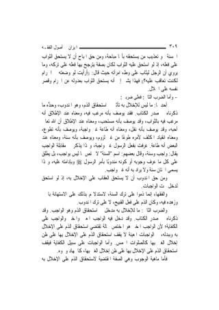 ‫ﺍﳌﻴﺰﺍﻥ ﰲ ﺃﺻﻮﻝ ﺍﻟﻔﻘـﻪ‬                                                 ‫٩٠٣‬
‫ﺍﳊﺴﻨﺔ ﳓﻮ ﺗﻌﺬﻳﺐ ﻣﻦ ﻳﺴﺘﺤﻘﻪ ﺑﺄ‪‬ﺎ ﻣﺒﺎﺣﺔ، ﻭﻣﻦ ﺣﻖ ﺍﳌﺒﺎﺡ ﺃﻥ ﻻ ﻳﺴﺘﺤﻖ ﺍﻟﺜﻮﺍﺏ‬
‫ﻋﻠﻰ ﻓﻌﻠﻪ، ﺇﺫ ﻟﻮ ﺍﺳﺘﺤﻖ ﻋﻠﻴﻪ ﺍﻟﺜﻮﺍﺏ ﻟﻜﺎﻥ ﺑﺼﻔﺔ ﻳﺘﺮﺟﺢ ﺑِﻬﺎ ﻓﻌﻠﻪ ﻋﻠﻰ ﺗﺮﻛﻪ، ﻭﻣﺎ‬
‫ﻳﺮﻭﻱ ﺃﻥ ﺍﻟﺮﺟﻞ ﻟﻴﺜﺎﺏ ﻋﻠﻰ ﻭﻁﺀ ﺍﻣﺮﺃﺗﻪ ﺣﻴﺚ ﻗﺎﻝ: ))ﺃﺭﺃﻳﺖ ﻟﻮ ﻭﺿﻌﺘﻪ ﰲ ﺍﳊﺮﺍﻡ‬
‫ﻟﻜﻨﺖ ﺗﻌﺎﻗﺐ ﻋﻠﻴﻪ؟(( ﻓﻬﺬﺍ ﻳﺸﲑ ﺇﱃ ﺃﻧﻪ ﻳﺴﺘﺤﻖ ﺍﻟﺜﻮﺍﺏ ﺑﻌﺪﻭﻟﻪ ﻋﻦ ﺍﳊﺮﺍﻡ ﻭﻗﺼﺮ‬
                                                          ‫ﻧﻔﺴﻪ ﻋﻠﻰ ﺍﳊﻼﻝ.‬
                                           ‫- ﻭﺃﻣﺎ ﺍﻟﻀﺮﺏ ﺍﻟﺜﺎﱐ: ﻓﻌﻠﻰ ﺿﺮﺑﲔ:‬
‫ﺃﺣﺪﳘﺎ: ﻣﺎ ﻟﻴﺲ ﻟﻺﺧﻼﻝ ﺑﻪ ﺗﺄﺛﲑ ﰲ ﺍﺳﺘﺤﻘﺎﻕ ﺍﻟﺬﻡ، ﻭﻫﻮ ﺍﳌﻨﺪﻭﺏ، ﻭﺣ ﱡﻩ ﻣﺎ‬
    ‫‪‬ﺪ‬
‫ﺫﻛﺮﻧﺎﻩ ﰲ ﺻﺪﺭ ﺍﻟﻜﺘﺎﺏ. ﻓﻘﺪ ﻳﻮﺻﻒ ﺑﺄﻧﻪ ﻣﺮﻏﺐ ﻓﻴﻪ، ﻭﻣﻌﻨﺎﻩ ﻋﻨﺪ ﺍﻹﻃﻼﻕ ﺃﻧﻪ‬
‫ﻣﺮﻏﺐ ﻓﻴﻪ ﺑﺎﻟﺜﻮﺍﺏ، ﻭﻗﺪ ﻳﻮﺻﻒ ﺑﺄﻧﻪ ﻣﺴﺘﺤﺐ، ﻭﻣﻌﻨﺎﻩ ﻋﻨﺪ ﺍﻹﻃﻼﻕ ﺃﻥ ﺍﷲ ﺗﻌﺎﱃ‬
‫ﺃﺣﺒﻪ، ﻭﻗﺪ ﻳﻮﺻﻒ ﺑﺄﻧﻪ ﻧﻔﻞ، ﻭﻣﻌﻨﺎﻩ ﺃﻧﻪ ﻃﺎﻋﺔ ﻏﲑ ﻭﺍﺟﺒﺔ، ﻭﻳﻮﺻﻒ ﺑﺄﻧﻪ ﺗﻄﻮﻉ،‬
‫ﻭﻣﻌﻨﺎﻩ ﺍﻧﻘﻴﺎﺩ ﺍﳌﻜﻠﻒ ﻷﻣﺮﻩ ﻃﻮﻋًﺎ ﻣﻦ ﻏﲑ ﻟﺰﻭﻡ، ﻭﻳﻮﺻﻒ ﺑﺄﻧﻪ ﺳﻨﺔ، ﻭﻣﻌﻨﺎﻩ ﻋﻨﺪ‬
‫ﺍﻟﺒﻌﺾ ﺃﻧﻪ ﻃﺎﻋﺔ. ﻋﺮﻓﺖ ﺑﻔﻌﻞ ﺍﻟﺮﺳﻮﻝ ﻏﲑ ﻭﺍﺟﺒﺔ، ﻭﳍﺬﺍ ﻳﺬﻛﺮ ﰲ ﻣﻘﺎﺑﻠﺔ ﺍﻟﻮﺍﺟﺐ‬
‫ﻳﻘﺎﻝ: ﻭﺍﺟﺐ ﻭﺳﻨﺔ، ﻭﻗﺎﻝ ﺑﻌﻀﻬﻢ: ﺍﺳﻢ "ﺍﻟﺴﻨﺔ" ﻻ ﳜﺘﺺ ﲟﺎ ﻟﻴﺲ ﺑﻮﺍﺟﺐ، ﺑﻞ ﻳﻄﻠﻖ‬
‫ﻋﻠﻰ ﻛﻞ ﻣﺎ ﻋﺮﻑ ﻭﺟﻮﺑﻪ ﺃﻭ ﻛﻮﻧﻪ ﻣﻨﺪﻭﺑًﺎ ﺑﺄﻣﺮ ﺍﻟﺮﺳﻮﻝ ‪ ‬ﻭﺑﺈﺩﺍﻣﺘﻪ ﻋﻠﻴﻪ، ﻭﳍﺬﺍ‬
                                  ‫ﻳﺴﻤﻰ ﺍﳋﺘﺎﻥ ﺳﻨﺔ ﻭﻻ ﻳﺮﺍﺩ ﺑﻪ ﺃﻧﻪ ﻏﲑ ﻭﺍﺟﺐ.‬
‫ﻭﻣﻦ ﺣﻖ ﺍﳌﻨﺪﻭﺏ ﺃﻥ ﻻ ﻳﺴﺘﺤﻖ ﺍﻟﻌﻘﺎﺏ ﻋﻠﻰ ﺍﻹﺧﻼﻝ ﺑﻪ، ﺇﺫ ﻟﻮ ﺍﺳﺘﺤﻖ‬
                                                      ‫ﻟﺪﺧﻞ ﲢﺖ ﺍﻟﻮﺍﺟﺒﺎﺕ.‬
‫ﻭﺍﻟﻔﻘﻬﺎﺀ ﺇ‪‬ﻤﺎ ﺫﻣﻮﺍ ﻋﻠﻰ ﺗﺮﻙ ﺍﻟﺴﻨﺔ، ﻻﺳﺘﺪﻻﳍﻢ ﺑﺬﻟﻚ ﻋﻠﻰ ﺍﻻﺳﺘﻬﺎﻧﺔ ﺑﺎﳋﱪ‬
                                                           ‫ﻧ‬
                    ‫ﻭﺯﻫﺪﻩ ﻓﻴﻪ، ﻭﻛﺎﻥ ﺍﻟﺬﻡ ﻋﻠﻰ ﻓﻌﻞ ﺍﻟﻘﺒﻴﺢ، ﻻ ﻋﻠﻰ ﺗﺮﻙ ﺍﳌﻨﺪﻭﺏ.‬
‫ﻭﺍﻟﻀﺮﺏ ﺍﻟﺜﺎﱐ: ﻣﺎ ﻟﻺﺧﻼﻝ ﺑﻪ ﻣﺪﺧﻞ ﰲ ﺍﺳﺘﺤﻘﺎﻕ ﺍﻟﺬﻡ ﻭﻫﻮ ﺍﻟﻮﺍﺟﺐ. ﻭﻗﺪ‬
‫ﺫﻛﺮﻧﺎﻩ ﰲ ﺻﺪﺭ ﺍﻟﻜﺘﺎﺏ. ﻭﻗﺪ ﺩﺧﻞ ﻓﻴﻪ ﺍﻟﻮﺍﺟﺐ ﺍﳌﻌﲔ ﻭﺍﳌﺨﲑ ﻭﺍﻟﻮﺍﺟﺐ ﻋﻠﻰ‬
‫ﺍﻟﻜﻔﺎﻳﺔ؛ ﻷﻥ ﺍﻟﻮﺍﺟﺐ ﺍﳌﺨﲑ ﻫﻮ ﺍﳌﺨﺘﺺ ﲝﺎﻟﺔ ﺗﻘﺘﻀﻲ ﺍﺳﺘﺤﻘﺎﻕ ﺍﻟﺬﻡ ﻋﻠﻰ ﺍﻹﺧﻼﻝ‬
‫ﺑﻪ ﻭﺑﺒﺪﻟﻪ، ﰒ ﺍﻟﻮﺍﺟﺒﺎﺕ ﺍﳌﻌﻴﻨﺔ ﻻ ﻳﻘﻒ ﺍﺳﺘﺤﻘﺎﻕ ﺍﻟﺬﻡ ﻋﻠﻰ ﺍﻹﺧﻼﻝ ﺑِﻬﺎ ﻋﻠﻰ ﻇﻦ‬
‫ﺇﺧﻼﻝ ﺍﻟﻐﲑ ﺑِﻬﺎ ﻛﺎﻟﺼﻠﻮﺍﺕ ﺍﳋﻤﺲ. ﻭﺃﻣﺎ ﺍﻟﻮﺍﺟﺒﺎﺕ ﻋﻠﻰ ﺳﺒﻴﻞ ﺍﻟﻜﻔﺎﻳﺔ ﻓﻴﻘﻒ‬
        ‫ﺍﺳﺘﺤﻘﺎﻕ ﺍﻟﺬﻡ ﻋﻠﻰ ﺍﻹﺧﻼﻝ ﺑِﻬﺎ ﻋﻠﻰ ﻇﻦ ﺇﺧﻼﻝ ﺍﻟﻐﲑ ﺑِﻬﺎ، ﻛﺎﳉﻬﺎﺩ ﻭﳓﻮﻩ.‬
‫ﻓﺄﻣﺎ ﻣﺎﻫﻴﺔ ﺍﻟﻮﺟﻮﺏ ﻭﻫﻲ ﺍﻟﺼﻔﺔ ﺍﳌﻘﺘﻀﻴﺔ ﻻﺳﺘﺤﻘﺎﻕ ﺍﻟﺬﻡ ﻋﻠﻰ ﺍﻹﺧﻼﻝ ﺑﻪ‬
 