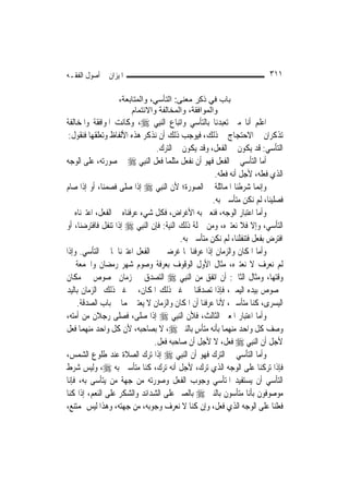 ‫ﺍﳌﻴﺰﺍﻥ ﰲ ﺃﺻﻮﻝ ﺍﻟﻔﻘـﻪ‬                                                       ‫١١٣‬

                   ‫ﺑﺎب ﻓﻲ ذآﺮ ﻣﻌﻨﻰ: اﻟﺘﺄﺳﻲ، واﻟﻤﺘﺎﺑﻌﺔ،‬
                       ‫واﻟﻤﻮاﻓﻘﺔ، واﻟﻤﺨﺎﻟﻔﺔ واﻻﺋﺘﻤﺎم‬
‫ﺍﻋﻠﻢ ﺃ‪‬ﺎ ﻣﱴ ﺗﻌﺒﺪﻧﺎ ﺑﺎﻟﺘﺄﺳﻲ ﻭﺍﺗﺒﺎﻉ ﺍﻟ‪‬ﻨﺒِﻲ ‪ ،‬ﻭﻛﺎﻧﺖ ﺍﳌﻮﺍﻓﻘﺔ ﻭﺍﳌﺨﺎﻟﻔﺔ‬ ‫ﻧ‬
 ‫ﺗﺬﻛﺮﺍﻥ ﰲ ﺍﻻﺣﺘﺠﺎﺝ ﰲ ﺫﻟﻚ، ﻓﻴﻮﺟﺐ ﺫﻟﻚ ﺃﻥ ﻧﺬﻛﺮ ﻫﺬﻩ ﺍﻷﻟﻔﺎﻅ ﻭﺗﻌﻠﻘﻬﺎ ﻓﻨﻘﻮﻝ:‬
                                  ‫ﺍﻟﺘﺄﺳﻲ: ﻗﺪ ﻳﻜﻮﻥ ﰲ ﺍﻟﻔﻌﻞ، ﻭﻗﺪ ﻳﻜﻮﻥ ﰲ ﺍﻟﺘﺮﻙ.‬
‫ﺃﻣﺎ ﺍﻟﺘﺄﺳﻲ ﰲ ﺍﻟﻔﻌﻞ ﻓﻬﻮ ﺃﻥ ﻧﻔﻌﻞ ﻣﺜﻠﻤﺎ ﻓﻌﻞ ﺍﻟ‪‬ﻨﺒِﻲ ‪ ‬ﰲ ﺻﻮﺭﺗﻪ، ﻋﻠﻰ ﺍﻟﻮﺟﻪ‬
                                                       ‫ﺍﻟﺬﻱ ﻓﻌﻠﻪ، ﻷﺟﻞ ﺃﻧﻪ ﻓﻌﻠﻪ.‬
‫ﻭﺇ‪‬ﻤﺎ ﺷﺮﻃﻨﺎ ﺍﳌﻤﺎﺛﻠﺔ ﰲ ﺍﻟﺼﻮﺭﺓ؛ ﻷﻥ ﺍﻟ‪‬ﻨﺒِﻲ ‪ ‬ﺇﺫﺍ ﺻﻠﻰ ﻓﺼﻤﻨﺎ، ﺃﻭ ﺇﺫﺍ ﺻﺎﻡ‬    ‫ﻧ‬
                                                      ‫ﻓﺼﻠﻴﻨﺎ، ﻟﹶﻢ ﻧﻜﻦ ﻣﺘﺄﺳﲔ ﺑﻪ.‬
‫ﻭﺃﻣﺎ ﺍﻋﺘﺒﺎﺭ ﺍﻟﻮﺟﻪ، ﻓﻨﻌﲏ ﺑﻪ ﺍﻷﻏﺮﺍﺽ، ﻓﻜﻞ ﺷﻲﺀ ﻋﺮﻓﻨﺎﻩ ﰲ ﺍﻟﻔﻌﻞ، ﺍﻋﺘﱪﻧﺎﻩ ﰲ‬
‫ﺍﻟﺘﺄﺳﻲ، ﻭﺇﻻ ﻓﻼ ﻧﻌﺘﱪﻩ، ﻭﻣﻦ ﲨﻠﺔ ﺫﻟﻚ ﺍﻟﻨﻴﺔ: ﻓﺈﻥ ﺍﻟ‪‬ﻨﺒِﻲ ‪ ‬ﺇﺫﺍ ﺗﻨﻔﻞ ﻓﺎﻓﺘﺮﺿﻨﺎ، ﺃﻭ‬
                                           ‫ﺍﻓﺘﺮﺽ ﺑﻔﻌﻞ ﻓﺘﻨﻔﻠﻨﺎ، ﻟﹶﻢ ﻧﻜﻦ ﻣﺘﺄﺳﲔ ﺑﻪ.‬
‫ﻭﺃﻣﺎ ﺍﳌﻜﺎﻥ ﻭﺍﻟﺰﻣﺎﻥ ﺇﺫﺍ ﻋﺮﻓﻨﺎﳘﺎ ﻏﺮﺿﲔ ﰲ ﺍﻟﻔﻌﻞ ﺍﻋﺘﱪﻧﺎﳘﺎ ﰲ ﺍﻟﺘﺄﺳﻲ. ﻭﺇﺫﺍ‬
‫ﻟﹶﻢ ﻧﻌﺮﻑ ﻻ ﻧﻌﺘﱪﻩ، ﻣﺜﺎﻝ ﺍﻷﻭﻝ ﺍﻟﻮﻗﻮﻑ ﺑﻌﺮﻓﺔ ﻭﺻﻮﻡ ﺷﻬﺮ ﺭﻣﻀﺎﻥ ﻭﺍﳉﻤﻌﺔ ﰲ‬
‫ﻭﻗﺘﻬﺎ، ﻭﻣﺜﺎﻝ ﺍﻟﺜﺎﱐ: ﺃﻥ ﺍﺗﻔﻖ ﻣﻦ ﺍﻟ‪‬ﻨﺒِﻲ ‪ ‬ﺍﻟﺘﺼﺪﻕ ﰲ ﺯﻣﺎﻥ ﳐﺼﻮﺹ ﰲ ﻣﻜﺎﻥ‬
‫ﳐﺼﻮﺹ ﺑﻴﺪﻩ ﺍﻟﻴﻤﲎ، ﻓﺈﺫﺍ ﺗﺼﺪﻗﻨﺎ ﰲ ﻏﲑ ﺫﻟﻚ ﺍﳌﻜﺎﻥ، ﰲ ﻏﲑ ﺫﻟﻚ ﺍﻟﺰﻣﺎﻥ ﺑﺎﻟﻴﺪ‬
    ‫ﺍﻟﻴﺴﺮﻯ، ﻛﻨﺎ ﻣﺘﺄﺳﲔ، ﻷﻧﺎ ﻋﺮﻓﻨﺎ ﺃﻥ ﺍﳌﻜﺎﻥ ﻭﺍﻟﺰﻣﺎﻥ ﻻ ﻳﻌﺘﱪ ‪‬ﻤﺎ ﰲ ﺑﺎﺏ ﺍﻟﺼﺪﻗﺔ.‬
‫ﻭﺃﻣﺎ ﺍﻋﺘﺒﺎﺭ ﺍﳌﻌﲎ ﺍﻟﺜﺎﻟﺚ، ﻓﻸﻥ ﺍﻟ‪‬ﻨﺒِﻲ ‪ ‬ﺇﺫﺍ ﺻﻠﻰ، ﻓﺼﻠﻰ ﺭﺟﻼﻥ ﻣﻦ ﺃﻣﺘﻪ،‬
‫ﻭﺻﻒ ﻛﻞ ﻭﺍﺣﺪ ﻣﻨﻬﻤﺎ ﺑﺄﻧﻪ ﻣﺘﺄﺱ ﺑﺎﻟﻨﱯ ‪ ،‬ﻻ ﺑﺼﺎﺣﺒﻪ، ﻷﻥ ﻛﻞ ﻭﺍﺣﺪ ﻣﻨﻬﻤﺎ ﻓﻌﻞ‬
                                                ‫ٍ‬
                                 ‫ﻷﺟﻞ ﺃﻥ ﺍﻟ‪‬ﻨﺒِﻲ ‪ ‬ﻓﻌﻞ، ﻻ ﻷﺟﻞ ﺃﻥ ﺻﺎﺣﺒﻪ ﻓﻌﻞ.‬
‫ﻭﺃﻣﺎ ﺍﻟﺘﺄﺳﻲ ﰲ ﺍﻟﺘﺮﻙ ﻓﻬﻮ ﺃﻥ ﺍﻟ‪‬ﻨﺒِﻲ ‪ ‬ﺇﺫﺍ ﺗﺮﻙ ﺍﻟﺼﻼﺓ ﻋﻨﺪ ﻃﻠﻮﻉ ﺍﻟﺸﻤﺲ،‬
‫ﻓﺈﺫﺍ ﺗﺮﻛﻨﺎ ﻋﻠﻰ ﺍﻟﻮﺟﻪ ﺍﻟﺬﻱ ﺗﺮﻙ، ﻷﺟﻞ ﺃﻧﻪ ﺗﺮﻙ، ﻛﻨﺎ ﻣﺘﺄﺳﲔ ﺑﻪ ‪ ،‬ﻭﻟﻴﺲ ﺷﺮﻁ‬
‫ﺍﻟﺘﺄﺳﻲ ﺃﻥ ﻳﺴﺘﻔﻴﺪ ﺍﳌﺘﺄﺳﻲ ﻭﺟﻮﺏ ﺍﻟﻔﻌﻞ ﻭﺻﻮﺭﺗﻪ ﻣﻦ ﺟﻬﺔ ﻣﻦ ﻳﺘﺄﺳﻰ ﺑﻪ، ﻓﺈﻧﺎ‬
‫ﻣﻮﺻﻮﻓﻮﻥ ﺑﺄﻧﺎ ﻣﺘﺄﺳﻮﻥ ﺑﺎﻟﻨﱯ ‪ ‬ﺑﺎﻟﺼﱪ ﻋﻠﻰ ﺍﻟﺸﺪﺍﺋﺪ ﻭﺍﻟﺸﻜﺮ ﻋﻠﻰ ﺍﻟﻨﻌﻢ، ﺇﺫﺍ ﻛﻨﺎ‬
‫ﻓﻌﻠﻨﺎ ﻋﻠﻰ ﺍﻟﻮﺟﻪ ﺍﻟﺬﻱ ﻓﻌﻞ، ﻭﺇﻥ ﻛﻨﺎ ﻻ ﻧﻌﺮﻑ ﻭﺟﻮﺑﻪ، ﻣﻦ ﺟﻬﺘﻪ، ﻭﻫﺬﺍ ﻟﻴﺲ ﲟﻤﺘﻨﻊ،‬
 