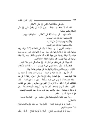 ‫ﺍﳌﻴﺰﺍﻥ ﰲ ﺃﺻﻮﻝ ﺍﻟﻔﻘـﻪ‬                                                          ‫٣١٣‬
                  ‫ﺑﺎب ﻓﻲ دﻻﻟﺔ أﻓﻌﺎل اﻟﻨ ِﻲ ‪ ‬ﻋﻠﻰ اﻷﺣﻜﺎم‬
                                ‫ﱠﺒ‬
‫ﺍﻋﻠﻢ ﺃﻧﻪ ﻻ ﺧﻼﻑ ﺑﲔ ﺍﻷﻣﺔ ﰲ ﺟﻮﺍﺯ ﺍﻻﺳﺘﺪﻻﻝ ﺑﺄﻓﻌﺎﻝ ﺍﻟ‪‬ﻨﺒِﻲ ‪ ‬ﻋﻠﻰ‬
                                                            ‫ﺍﻷﺣﻜﺎﻡ ﻟﻜﻨﻬﻢ ﺍﺧﺘﻠﻔﻮﺍ.‬
        ‫-ﻓﺬﻫﺐ ﻗﻮﻡ ﺇﱃ ﺃﻥ ﳎﺮﺩﻫﺎ ﺩﻻﻟﺔ ﻋﻠﻰ ﺍﻷﺣﻜﺎﻡ، ﰒ ﺍﺧﺘﻠﻔﻮﺍ ﻓﻴﻤﺎ ﺑﻴﻨﻬﻢ.‬
                                         ‫ﻗﺎﻝ ﺑﻌﻀﻬﻢ: ﺇ‪‬ﻬﺎ ﺗﺪﻝ ﻋﻠﻰ ﺍﻟﻮﺟﻮﺏ.‬
                                                                ‫ﻧ‬
                                          ‫ﻭﻗﺎﻝ ﺑﻌﻀﻬﻢ: ﺇ‪‬ﻬﺎ ﺗﺪﻝ ﻋﻠﻰ ﺍﻟﻨﺪﺏ.‬
                                                              ‫ﻧ‬
                                         ‫ﻭﻗﺎﻝ ﺑﻌﻀﻬﻢ: ﺇ‪‬ﻬﺎ ﺗﺪﻝ ﻋﻠﻰ ﺍﻹﺑﺎﺣﺔ.‬
                                                              ‫ﻧ‬
‫- ﻭﺫﻫﺐ ﺁﺧﺮﻭﻥ ﺇﱃ ﺃﻥ ﳎﺮﺩﻫﺎ ﻻ ﻳﺪﻝ ﻋﻠﻰ ﺍﻷﺣﻜﺎﻡ ﺇﻻ ﺇﺫﺍ ﻋﺮﻑ ﻭﺟﻪ‬
‫ﺇﻳﻘﺎﻋﻬﺎ ﻋﻠﻴﻪ، ﻓﺈﺫﺍ ﻋﺮﻓﻨﺎ ﻭﻗﻮﻋﻬﺎ ﻋﻠﻰ ﻭﺟﻪ ﻭﺟﻮ‪‬ﺎ، ﻓﺈ‪‬ﻬﺎ ﺗﺪﻝ ﻋﻠﻰ ﻭﺟﻮﺏ ﻣﺜﻠﻬﺎ‬
                             ‫ﻧ‬
‫ﻋﻠﻴﻨﺎ، ﻭﺇﺫﺍ ﻋﺮﻓﻨﺎ ﻭﻗﻮﻋﻬﺎ ﻋﻠﻰ ﺟﻬﺔ ﺍﻟﻨﻘﻞ، ﻛﻨﺎ ﻣﺘﻌﺒﺪﻳﻦ ﺑﺎﻟﺘﻨﻔﻞ ﺑِﻬﺎ، ﻭﺇﺫﺍ ﻋﺮﻓﻨﺎ‬
                         ‫ﻭﻗﻮﻋﻬﺎ ﻋﻠﻰ ﺟﻬﺔ ﺍﻹﺑﺎﺣﺔ، ﻛﻨﺎ ﻣﺘﻌﺒﺪﻳﻦ ﺑﺎﻋﺘﻘﺎﺩ ﺍﻹﺑﺎﺣﺔ ﻓﻴﻬﺎ.‬
    ‫ﺃﻣﺎ ﺟﻬﺔ ﺍﳊﻈﺮ: ﻓﻬﻲ ﻣﻨﺘﻔﻴﺔ ﻋﻦ ﺃﻓﻌﺎﻝ ﺍﻟﻨﱯ ‪ ‬ﺃﺻﻼﹰ، ﻋﻠﻰ ﻣﺎ ﻣﺮ. ﻓﻼ ﲢﺘﻤﻠﻪ.‬
‫ﻓﻨﺘﻜﻠﻢ ﺃﻭﻻ ﰲ: ﺃﻥ ﳎﺮﺩﻫﺎ ﻻ ﻳﺪﻝ ﻋﻠﻰ ﺍﻟﻮﺟﻮﺏ ﻭﻏﲑﻩ، ﳑﺎ ﺫﻛﺮﻧﺎ ﻣﻦ ﺍﻷﺣﻜﺎﻡ،‬  ‫ﹰ‬
             ‫ﰒ ﺛﺎﻧﻴًﺎ ﻧﺒﲔ ﻭﺟﻮﺏ ﺍﻟﺘﺄﺳﻲ ﺑﻪ ﺇﺫﺍ ﻋﺮﻓﻨﺎ ﻭﻗﻮﻋﻬﺎ ﻋﻠﻰ ﺟﻬﺔ ﻣﻦ ﻫﺬﻩ ﺍﳉﻬﺎﺕ.‬
‫ﺃﻣﺎ ﺍﻷﻭﻝ: - ﻓﺎﻟﺪﻻﻟﺔ ﻋﻠﻴﻪ ﺃﻥ ﺍﻟﻮﺟﻪ ﰲ ﻭﺟﻮﺏ ﺍﻟﺸﺮﻋﻴﺎﺕ، ﺃﻭ ﺍﻟﺘﻌﺒﺪ ﺑِﻬﺎ‬
‫ﻧﻔﻼﹰ، ﻛﻮﻧﻪ ﻣﺼﺎﱀ ﰲ ﺣﻖ ﺍﻟﻌﺒﺎﺩﺓ، ﻭﻓﻌﻠﻪ ‪ ‬ﻳﺪﻝ ﻋﻠﻰ ﺍﳊﺴﻦ، ﻭﺍﻧﺘﻔﺎﺀ ﺍﳊﻈﺮ ﻋﻨﻪ‬
‫ﰲ ﺣﻘﻪ ﻟﻌﺼﻤﺘﻪ، ﺃﻣﺎ ﻻ ﻳﺪﻝ ﻋﻠﻰ ﻛﻮﻧﻪ ﻣﺼﻠﺤﺔ ﰲ ﺣﻖ ﻏﲑﻩ؛ ﻷﻥ ﺍﳌﺼﺎﱀ ﲣﺘﻠﻒ‬
‫ﺑﺎﺧﺘﻼﻑ ﺃﺣﻮﺍﻝ ﺍﳌﻜﻠﻔﲔ، ﺃﻻ ﺗﺮﻯ ﺃﻥ ﺍﳌﻘﻴﻢ ﻣﻊ ﺍﳌﺴﺎﻓﺮ، ﻭﺍﳊﺎﺋﺾ ﻣﻊ ﺍﻟﻄﺎﻫﺮ،‬
‫ﳜﺘﻠﻔﺎﻥ ﰲ ﺣﻜﻢ ﺍﻟﺸﺮﻉ، ﻻﺧﺘﻼﻑ ﺃﺣﻮﺍﳍﻤﺎ، ﻭﻣﱴ ﻟﹶﻢ ﻳﻌﺮﻑ ﻛﻮﻧﻪ ﻣﺼﻠﺤﺔ ﰲ ﺣﻖ‬
‫ﻏﲑﻩ، ﻟﻜﻮﻧﻪ ﻣﺼﻠﺤﺔ ﰲ ﺣﻘﻪ، ﻓﻼ ﻧﻌﻠﻢ ﻭﺟﻪ ﺍﻟﻮﺟﻮﺏ، ﺃﻭ ﻭﺟﻪ ﺍﻟﻨﺪﺏ، ﻭﺍﻹﺑﺎﺣﺔ، ﰲ‬
                                                       ‫ﺣﻖ ﻏﲑﻩ، ﻭﺍﳊﻜﻢ ﺑﻪ ﰲ ﺣﻘﻪ.‬
    ‫- ﻭﺍﳋﺼﻮﻡ ﺗﻌﻠﻘﻮﺍ ﺑﺄﺷﻴﺎﺀ ﺑﻌﻀﻬﺎ ﻋﻘﻠﻲ ﻭﺑﻌﻀﻬﺎ ﲰﻌﻲ ﰲ ﺍﻟﻘﻮﻝ ﺑﺎﻟﻮﺟﻮﺏ:‬
                                                                        ‫ﺃﻣﺎ ﺍﻟﻌﻘﻠﻲ:‬
‫- ﻓﻤﻨﻪ: ﺃﻧﻪ ﻟﻮ ﻟﹶﻢ ﻳﻠﺰﻣﻨﺎ ﺍﺗﺒﺎﻋﻪ ﰲ ﺍﻷﻓﻌﺎﻝ ﻭﻻ ﳚﺐ ﻋﻠﻴﻨﺎ ﻓﻌﻞ ﻣﺎ ﻓﻌﻠﻪ، ﻟﻜﺎﻥ‬
                                                              ‫ﺗﻨﻔﲑًﺍ ﻋﻨﻪ، ﻭﻫﺬﺍ ﻗﺒﻴﺢ.‬
‫- ﻭﻣﻨﻪ ﺃﻧﻪ ﻟﻮ ﻟﹶﻢ ﻳﻜﻦ ﻣﻨﺎ ﺍﻻﺗﺒﺎﻉ ﰲ ﺃﻓﻌﺎﻟﻪ، ﻻ ﻳﻠﺰﻣﻨﺎ ﺍﻻﺗﺒﺎﻉ ﰲ ﺃﻗﻮﺍﻟﻪ، ﻭﺫﻟﻚ‬
 