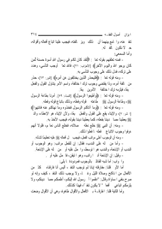 ‫٤١٣‬                                                             ‫ﺍﳌﻴﺰﺍﻥ ﰲ ﺃﺻﻮﻝ ﺍﻟﻔﻘـﻪ‬
‫ﺗﻨﻔﲑ ﻋﻨﻪ، ﻭﺍﳉﺎﻣﻊ ﺑﻴﻨﻬﻤﺎ ﺃﻥ ﰲ ﺫﻟﻚ ﲡﻮﻳﺰ ﳐﺎﻟﻔﺘﻪ، ﻓﻴﺠﺐ ﻋﻠﻴﻨﺎ ﺍﺗﺒﺎﻉ ﺃﻓﻌﺎﻟﻪ ﻭﺃﻗﻮﺍﻟﻪ،‬
                                                                   ‫ﺣﱴ ﻻ ﻧﻜﻮﻥ ﳐﺎﻟﻔﲔ ﻟﻪ.‬
                                                                            ‫ﻭﺃﻣﺎ ﺍﻟﺴﻤﻌﻲ:‬
‫- ﻓﻤﻨﻪ ﺗﻌﻠﻘﻬﻢ ﺑﻘﻮﻟﻪ ﺗﻌﺎﱃ: ‪‬ﹶﻟﻘﺪ ﻛﹶﺎﻥ ﹶﻟﻜﻢ ﻓِﻲ ﺭ ‪‬ﻮﻝ ﺍﷲ ﹸﺃﺳﻮ ﹲ ﺣﺴﻨ ﹲ ﱢﻟﻤﻦ‬
‫ﹶ ‪ ‬ﹶ ﹸ ‪ ‬ﺳ ِ ِ ‪  ‬ﺓ ‪   ‬ﺔ ‪ ‬‬
‫ﻛﹶﺎﻥ ‪‬ﻳﺮ ‪‬ﻮ ﺍﷲ ﻭ‪‬ﺍﹾﻟﻴﻮﻡ ﺍﻵﺧﺮ‪] ‬ﺍﻷﺣﺰﺍﺏ: ١٢[، ﻓﺎﷲ ﺗﻌﺎﱃ ﺃﻭﺟﺐ ﺍﻟﺘﺄﺳﻲ، ﻭﻫﺪﺩ‬
                                                              ‫ﹶ ‪‬ﺟ َ ‪ ِ َ   ‬‬
                                            ‫ﻋﻠﻰ ﺗﺮﻛﻪ، ﻓﺪﻝ ﺫﻟﻚ ﻋﻠﻰ ﻭﺟﻮﺏ ﺍﻟﺘﺄﺳﻰ ﺑﻪ.‬
‫- ﻭﻣﻨﻪ ﻗﻮﻟﻪ ﺗﻌﺎﱃ: ‪‬ﻓﻠﻴﺤﺬﺭ ﺍﱠﻟﺬِﻳﻦ ‪ ‬ﺎِﻟ ﹸﻮﻥ ﻋﻦ ﹶﺃﻣﺮﻩ‪] ‬ﺍﻟﻨﻮﺭ: ٣٦[، ﺣﺬﺭ‬
                           ‫‪ ‬ﻳﺨ ﻔ ﹶ ‪ِ ِ   ‬‬        ‫ﹶ ﹾ‪  ‬ﹶ ِ‬
‫ﻣﻦ ﳐﺎﻟﻔﺔ ﺃﻣﺮﻩ، ﻭﺫﺍ ﻳﻘﺘﻀﻲ ﻭﺟﻮﺏ ﺗﺮﻙ ﺍﳌﺨﺎﻟﻔﺔ، ﻭﺍﺳﻢ ﺍﻷﻣﺮ ﻳﺘﻨﺎﻭﻝ ﺍﻟﻘﻮﻝ ﻭﺍﻟﻔﻌﻞ‬
                                              ‫ﲨﻴﻌًﺎ، ﻓﻴﻠﺰﻣﻪ ﺗﺮﻙ ﺍﳌﺨﺎﻟﻔﺔ ﰲ ﺍﻷﻣﺮﻳﻦ ﲨﻴﻌًﺎ.‬
‫- ﻭﻣﻨﻪ ﻗﻮﻟﻪ ﺗﻌﺎﱃ: ‪‬ﻭﹶﺃﻃﻴ ‪‬ﻮﺍ ﺍﻟﺮ ‪‬ﻮﻝ‪] ‬ﺍﻟﻨﺴﺎﺀ: ٩٥[. ﺃﻣﺮﻧﺎ ﺑﻄﺎﻋﺔ ﺍﻟﺮﺳﻮﻝ‬
                                           ‫‪ ِ ‬ﻌ ‪‬ﺳ ﹶ‬
            ‫‪ ،‬ﻭﻃﺎﻋﺔ ﺍﻟﺮﺳﻮﻝ ‪ ‬ﰲ ﻃﺎﻋﺘﻪ ﰲ ﻗﻮﻟﻪ ﻭﻓﻌﻠﻪ، ﻭﺫﻟﻚ ﺑﺎﺗﺒﺎﻉ ﻗﻮﻟﻪ ﻭﻓﻌﻠﻪ.‬
‫- ﻭﻣﻨﻪ ﻗﻮﻟﻪ ﺗﻌﺎﱃ: ‪‬ﻭﻣ‪‬ﺎ ﺁﺗ‪‬ﺎﻛﻢ ﺍﻟﺮﺳ‪‬ﻮﻝ ﹶﻓﺨﺬﹸﻭﻩ ﻭﻣ‪‬ﺎ ‪‬ﻧﻬ‪‬ﺎﻛﻢ ﻋ ‪‬ﻨﻪ‪ ‬ﻓﹶﺎ‪‬ﻧ‪‬ﺘﻬ‪‬ﻮﺍ‪‬‬
                  ‫ﹸ‪ ‬‬          ‫ﹸ‪  ‬ﹸ ‪  ‬‬                ‫‪‬‬
‫]ﺍﳊﺸﺮ: ٧[، ﻭﺍﻹﻳﺘﺎﺀ ﻳﻘﻊ ﻋﻠﻰ ﺍﻟﻘﻮﻝ ﻭﺍﻟﻔﻌﻞ ﲨﻴﻌﺎ، ﻭﻷﻥ ﺍﻹﻳﺘﺎﺀ ﻫﻮ ﺍﻹﻋﻄﺎﺀ، ﻭﺍﻟﻨﱯ‬
                                         ‫ً‬
                   ‫‪ ‬ﻳﻌﻄﻴﻨﺎ ﻣﺼﺎﱀ ﺩﻳﻨﻨﺎ ﺑﻔﻌﻠﻪ، ﻛﻤﺎ ﻳﻌﻄﻴﻨﺎ ﺩﻳﻨﻨﺎ ﺑﻘﻮﻟﻪ، ﻓﻴﺠﺐ ﺍﻷﺧﺬ ﺑﻪ.‬
‫- ﻭﻣﻨﻪ: ﺃﻥ ﺍﻟ‪‬ﻨﺒِﻲ ‪ ‬ﺧﻠﻊ ﻧﻌﻠﻪ ﰲ ﺻﻼﺗﻪ، ﻓﺨﻠﻊ ﺍﻟﻨﺎﺱ ﻧﻌﺎﳍﻢ، ﻓﻠﻮﻻ ﺃ‪‬ﻬﻢ‬
   ‫ﻧ‬
                                              ‫ﻋﺮﻓﻮﺍ ﻭﺟﻮﺏ ﺍﻻﺗﺒﺎﻉ ﰲ ﻓﻌﻠﻪ ﳌﺎ ﻓﻌﻠﻮﺍ ﺫﻟﻚ.‬
   ‫- ﻭﻣﻨﻪ ﺃﻥ ﺍﻟﻮﺟﻮﺏ ﺃﻋﻠﻰ ﻣﺮﺍﺗﺐ ﺍﻟﻔﻌﻞ، ﻓﻴﺠﺐ ﲪﻞ ﺃﻓﻌﺎﻟﻪ ‪ ‬ﻋﻠﻴﻪ ﺗﻌﻈﻴﻤًﺎ ﻟﺸﺄﻧﻪ.‬
‫- ﻭﺃﻣﺎ ﻣﻦ ﲪﻠﻪ ﻋﻠﻰ ﺍﻟﻨﺪﺏ، ﻓﻘﺎﻝ: ﺇﻥ ﻟﻠﻔﻌﻞ ﻣﺮﺍﺗﺐ: ﻭﻫﻮ ﺍﻟﻮﺟﻮﺏ ﺃﻭ‬
   ‫ﺍﻟﻨﺪﺏ ﺃﻭ ﺍﻹﺑﺎﺣﺔ، ﻭﺍﻟﻨﺪﺏ ﻫﻮ ﺍﳌﺘﻮﺳﻂ، ﻭﺍﳊﻤﻞ ﻋﻠﻴﻪ ﺃﻭﱃ ﻣﻦ ﲪﻠﻪ ﻋﻠﻰ ﺍﻹﺑﺎﺣﺔ.‬
           ‫- ﻭﻗﻴﻞ: ﺇﻥ ﺍﻹﺑﺎﺣﺔ ﺃﺩﱏ ﺍﳌﺮﺍﺗﺐ، ﻭﻫﻮ ﺍﳌﺘﻴﻘﻦ، ﻓﺎﳊﻤﻞ ﻋﻠﻴﻪ ﺃﻭﱃ.‬
                     ‫ﻭﺍﳉﻮﺍﺏ: ﺃﻣﺎ ﺷﺒﻪ ﺍﻟﻘﺎﺋﻠﲔ ﺑﺎﻟﻮﺟﻮﺏ ﻓﻤﺮﺩﻭﺩﺓ ﲟﺎ ﻳﻠﻰ:‬
‫ﺃﻣﺎ ﺍﻷﻭﱃ ﻗﻠﻨﺎ: ﻣﻔﺎﺭﻗﺘﻪ ﺇﻳﺎﻧﺎ ﻟﹶﻢ ﺗﻮﺟﺐ ﺍﻟﺘﻨﻔﲑ، ﺃﻟﻴﺲ ﺃﻧﺎ ﻓﺎﺭﻗﻨﺎﻩ ﰲ ﻛﺜﲑ ﻣﻦ‬
‫ﺍﻷﻓﻌﺎﻝ ﻣﻦ ﺍﳌﻨﺎﻛﺢ ﻭﺻﻼﺓ ﺍﻟﻠﻴﻞ ﻭﻏﲑﳘﺎ، ﻭﻻ ﻳﻮﺟﺐ ﺫﻟﻚ ﺍﻟﺘﻨﻔﲑ، ﻛﻴﻒ ﻭﺇﻧﻪ ﻟﻮ‬
‫ﺻﺮﺡ ﺑﻨﻔﻲ ﺍﳌﺴﺎﻭﺍﺓ ﻭﻗﺎﻝ: "ﺍﻋﻠﻤﻮﺍ ﺃﱐ ﺭﺳﻮﻝ ﺍﷲ ﺇﻟﻴﻜﻢ، ﺃﻋﻠﻤﻜﻢ ﻣﺼﺎﱀ ﺩﻳﻨﻜﻢ، ﻭﻻ‬
                          ‫ﻳﻠﺰﻣﻜﻢ ﺍﺗﺒﺎﻋﻲ ﰲ ﺃﻓﻌﺎﱄ" ﻻ ﻳﻜﻮﻥ ﺗﻨﻔﲑًﺍ، ﻓﻬﺬﺍ ﻛﺬﻟﻚ.‬
‫ﻭﺃﻣﺎ ﺍﻟﺜﺎﻧﻴﺔ ﻗﻠﻨﺎ: ﺍﳌﻔﺎﺭﻗـﺔ ﺑﲔ ﺍﻷﻓﻌﺎﻝ ﻭﺍﻷﻗﻮﺍﻝ ﻇﺎﻫﺮﺓ، ﻭﻫﻲ ﺃﻥ ﺍﻷﻗﻮﺍﻝ ﻭﺿﻌﺖ‬
 